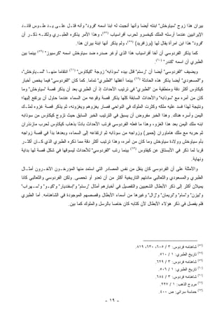 ‫ﺒﻴﺭﺍﻥ ﻫﺫﺍ ﺯﻭﺝ "ﺴﻴﺎﻭﺨﺵ" ﺍﺒﻨﺘﻪ ﺃﻴ ‪‬ﺎ ﻭﺃﻨﻬﺎ ﺃﻨﺠﺒﺕ ﻟﻪ ﺍﺒ ﹰﺎ ﺍﺴﻤﻪ "ﻓﺭﻭﺩ" ﻭﺃﻨﻪ ﻗﺘـل ﻋﻠـﻰ ﻴـﺩ ﻁـﻭﺱ ﻗﺎﺌـﺩ‬
                                           ‫ﻨ‬                    ‫ﻀ‬
‫ﺍﻹﻴﺭﺍﻨﻴﻴﻥ ﻋﻨﺩﻤﺎ ﺃﺭﺴﻠﻪ ﺍﻟﻤﻠﻙ ﻜﻴﺨﺴﺭﻭ ﻟﺤﺭﺏ ﺃﻓﺭﺍﺴﻴﺎﺏ )٧٥(، ﻭﻫﺫﺍ ﺍﻷﻤﺭ ﻴﺫﻜﺭﻩ ﺍﻟﻁﺒـﺭﻱ ﻭﻟﻜﻨـﻪ ﺫﻜـﺭ ﺃﻥ‬
                                       ‫"ﻓﺭﻭﺩ" ﻫﺫﺍ ﺍﺒﻥ ﺍﻤﺭﺃﺓ ﻴﻘﺎل ﻟﻬﺎ )ﺒﺭﺯﺍﻓﺭﻴﺩ( )٨٥(، ﻭﻟﻡ ﻴﺫﻜﺭ ﺃﻨﻬﺎ ﺍﺒﻨﺔ ﺒﻴﺭﺍﻥ ﻫﺫﺍ.‬
‫ﺒﻴﻨﻤﺎ ﺒ ‪‬ﻥ‬
 ‫ﻴ‬           ‫)٩٥(‬
                    ‫ﻜﻤﺎ ﻴﺫﻜﺭ ﺍﻟﻔﺭﺩﻭﺴﻲ ﺃﻥ ﺃﺨﺎ ﺃﻓﺭﺍﺴﻴﺎﺏ ﻫﺫﺍ ﺍﻟﺫﻱ ﺃﻭﻏﺭ ﺼﺩﺭﻩ ﻀﺩ ﺴﻴﺎﻭﺨﺵ ﺍﺴﻤﻪ "ﻜﺭﺴﻴﻭﺯ"‬
                                                                                       ‫ﺍﻟﻁﺒﺭﻱ ﺃﻥ ﺍﺴﻤﻪ "ﻜﻨﺩﺭ" )٠٦(.‬
‫ﺍﻨﺘﻘﺎ ‪‬ﺎ ﻤﻨﻬـﺎ "ﻟﺴـﻴﺎﻭﺨﺵ"،‬
                   ‫ﻤ‬            ‫)١٦(‬
                                       ‫ﻭﻴﻀﻴﻑ "ﺍﻟﻔﺭﺩﻭﺴﻲ" ﺃﻴ ‪‬ﺎ ﺃﻥ "ﺭﺴﺘﻡ" ﻗﺘل ﺒﻴﺩﻩ "ﺴﻭﺫﺍﺒﻪ" ﺯﻭﺠﺔ "ﻜﻴﻜﺎﻭﺱ"‬
                                                                                  ‫ﻀ‬
‫ﺒﻴﻨﻤﺎ ﺃﻏﻔﻠﻬﺎ "ﺍﻟﻁﺒﺭﻱ" ﺘﻤﺎ ‪‬ﺎ. ﻜﻤﺎ ﻜﺎﻥ "ﺍﻟﻔﺭﺩﻭﺴﻲ" ﻓﻴﻤﺎ ﻴﺨﺹ ﺃﺨﺒﺎﺭ‬
                                    ‫ﻤ‬                                     ‫)٢٦(‬
                                                                                 ‫ﻭ"ﺍﻟﻤﺴﻌﻭﺩﻱ" ﺃﻴ ‪‬ﺎ ﻴﺫﻜﺭ ﻫﺫﻩ ﺍﻟﺤﺎﺩﺜﺔ‬
                                                                                                   ‫ﻀ‬
‫ﻜﻴﻜﺎﻭﺱ ﺃﻜﺜﺭ ﺩﻗﺔ ﻭﻤﻨﻁﻘﻴﺔ ﻤﻥ "ﺍﻟﻁﺒﺭﻱ" ﻓﻲ ﺘﺭﺘﻴﺏ ﺍﻷﺤﺩﺍﺙ ﺇﺫ ﺃﻥ ﺍﻟﻁﺒﺭﻱ ﺒﻌﺩ ﺃﻥ ﻴﺫﻜﺭ ﻗﺼﺔ "ﺴﻴﺎﻭﺨﺵ" ﻭﻤﺎ‬
‫ﻜﺎﻥ ﻤﻥ ﺃﻤﺭﻩ ﻤﻊ "ﺴﻭﺫﺍﺒﻪ" ﻭﺍﻷﺤﺩﺍﺙ ﺍﻟﺴﺎﺒﻘﺔ ﻜﻠﻬﺎ ﻴﺫﻜﺭ ﻗﺼﺔ ﻭﻗﻭﻋﻪ ﻤﻥ ﺍﻟﺴﻤﺎﺀ ﻋﻨﺩﻤﺎ ﺤﺎﻭل ﺃﻥ ﻴﺭﺘﻔﻊ ﺇﻟﻴﻬﺎ؛‬
‫ﻭﻨﺘﻴﺠﺔ ﻟﻬﺫﺍ ﻓﺴﺩ ﻋﻠﻴﻪ ﻤﻠﻜﻪ ﻭﻜﺜﺭﺕ ﺍﻟﻤﻠﻭﻙ ﻓﻲ ﺍﻟﻨﻭﺍﺤﻲ ﻓﺼﺎﺭ ﻴﻐﺯﻭﻫﻡ ﻭﻴﻐﺯﻭﻨﻪ، ﺜﻡ ﻴﺫﻜﺭ ﻗﺼﺔ ﻏﺯﻭﻩ ﻟﻤﻠـﻙ‬
‫ﺍﻟﻴﻤﻥ ﻭﺃﺴﺭﻩ ﻫﻨﺎﻙ. ﻭﻫﺫﺍ ﺍﻟﺨﺒﺭ ﻤﻔﺭﻭﺽ ﺃﻥ ﻴﺴﺒﻕ ﻓﻲ ﺍﻟﺘﺭﺘﻴﺏ ﺍﻟﺨﺒﺭ ﺍﻟﺴﺎﺒﻕ ﺤﻴﺙ ﺘﺯﻭﺝ ﻜﻴﻜﺎﻭﺱ ﻤﻥ ﺴﻭﺫﺍﺒﻪ‬
‫ﺍﺒﻨﻪ ﻤﻠﻙ ﺍﻟﻴﻤﻥ ﺒﻌﺩ ﻫﺫﺍ ﺍﻟﻐﺯﻭ، ﻭﻫﺫﺍ ﻤﺎ ﻓﻌﻠﻪ ﺍﻟﻔﺭﺩﻭﺴﻲ ﻓﺭﺘﺏ ﺍﻷﺤﺩﺍﺙ ﺒﺎﺩ ًﺎ ﺒﺫﻫﺎﺏ ﻜﻴﻜﺎﻭﺱ ﻟﺤﺭﺏ ﻤﺎﺯﻨﺫﺭﺍﻥ‬
                            ‫ﺌ‬
‫ﺜﻡ ﺤﺭﺒﻪ ﻤﻊ ﻤﻠﻙ ﻫﺎﻤﺎﻭﺭﺍﻥ )ﺤﻤﻴﺭ( ﻭﺯﻭﺍﺠﻪ ﻤﻥ ﺴﻭﺫﺍﺒﻪ ﺜﻡ ﺍﺭﺘﻔﺎﻋﻪ ﺇﻟﻰ ﺍﻟﺴﻤﺎﺀ، ﻭﺒﻌﺩﻫﺎ ﺒﺩﺃ ﻓﻲ ﻗﺼﺔ ﺯﻭﺍﺠﻪ‬
‫ﺒﺄﻡ ﺴﻴﺎﻭﺨﺵ ﻭﻭﻻﺩﺓ ﺴﻴﺎﻭﺨﺵ ﻭﻤﺎ ﻜﺎﻥ ﻤﻥ ﺃﻤﺭﻩ، ﻭﻫﺫﺍ ﺘﺭﺘﻴﺏ ﺃﻜﺜﺭ ﺩﻗﺔ ﻤﻤﺎ ﺫﻜﺭﻩ ﺍﻟﻁﺒﺭﻱ ﺍﻟﺫﻱ ﻜـﺎﻥ ﺃﻜﺜـﺭ‬
‫ﺒﻴﻨﻤﺎ ﺭﺘﺏ "ﺍﻟﻔﺭﺩﻭﺴﻲ" ﻟﻸﺤﺩﺍﺙ ﻟﻴﺴﻭﻗﻬﺎ ﻓﻲ ﺸﻜل ﻗﺼﺔ ﻟﻬﺎ ﺒﺩﺍﻴﺔ‬               ‫)٣٦(‬
                                                                              ‫ﻗﺭ ‪‬ﺎ ﻟﻤﺎ ﺫﻜﺭ ﻓﻲ ﺍﻷﺒﺴﺘﺎﻕ ﻋﻥ ﻜﻴﻘﺎﻭﺱ‬
                                                                                                            ‫ﺒ‬
                                                                                                            ‫ﻭﻨﻬﺎﻴﺔ.‬
‫ﻭﺍﻷﻤﺜﻠﺔ ﻋﻠﻰ ﺃﻥ ﺍﻟﻔﺭﺩﻭﺴﻲ ﻜﺎﻥ ﻴﻨﻘل ﻤﻥ ﻨﻔﺱ ﺍﻟﻤﺼﺎﺩﺭ ﺍﻟﺘﻲ ﺍﺴﺘﻤﺩ ﻤﻨﻬﺎ ﺍﻟﻤﺅﺭﺨـﻭﻥ ﺍﻵﺨـﺭﻭﻥ ﺃﻤﺜـﺎل‬
‫ﺍﻟﻁﺒﺭﻱ ﻭﺍﻟﻤﺴﻌﻭﺩﻱ ﻭﺍﻟﺜﻌﺎﻟﺒﻲ ﻤﺎﺩﺘﻬﻡ ﺍﻟﺘﺎﺭﻴﺨﻴﺔ ﺃﻜﺜﺭ ﻤﻥ ﺃﻥ ﺘﻌﺩﻭ ﺃﻭ ﺘﺤﺼﻰ. ﻭﻟﻜﻥ ﺍﻟﻔﺭﺩﻭﺴﻲ ﻭﺍﻟﺜﻌﺎﻟﺒﻲ ﻜﺎﻨﺎ‬
‫ﻴﻤﻴﻼﻥ ﺃﻜﺜﺭ ﺇﻟﻰ ﺫﻜﺭ ﺍﻷﺒﻁﺎل ﺍﻟﺸﻌﺒﻴﻴﻥ ﻭﺍﻟﺘﻔﺼﻴل ﻓﻲ ﺃﺨﺒﺎﺭﻫﻡ ﺃﻤﺜﺎل "ﺭﺴﺘﻡ" ﻭ"ﺇﺴﻔﻨﺩﻴﺎﺭ" ﻭ"ﻜﻴـﻭ" ﻭ"ﺴـﻬﺭﺍﺏ"‬
‫ﻭ"ﺒﻴﺯﻥ" ﻭ"ﺴﺎﻡ" ﻭ"ﻨﺭﻴﻤﺎﻥ" ﻭ"ﺯﺍل" ﻭﻏﻴﺭﻫﺎ ﻤﻥ ﺃﺴﻤﺎﺀ ﺍﻷﺒﻁﺎل ﻭﻗﺼﺼﻬﻡ ﺍﻟﻤﻭﺠﻭﺩﺓ ﻓﻲ ﺍﻟﺸﺎﻫﻨﺎﻤﻪ. ﺃﻤﺎ ﺍﻟﻁﺒﺭﻱ‬
                               ‫ﻓﻠﻡ ﻴﻔ ‪‬ل ﻓﻲ ﺫﻜﺭ ﻫﺅﻻﺀ ﺍﻷﺒﻁﺎل ﻷﻥ ﻜﺘﺎﺒﻪ ﻜﺎﻥ ﺨﺎ ‪‬ﺎ ﺒﺎﻟﺭﺴل ﻭﺍﻟﻤﻠﻭﻙ ﻜﻤﺎ ﺒﻴﻥ.‬
                                                        ‫ﺼ‬                                     ‫ﺼ‬




                                                                                                                   ‫)٧٥(‬
                                                                          ‫ﺸﺎﻫﻨﺎﻤﻪ ﻓﺭﺩﻭﺱ: ٣ / ٥٠٦، ٠٣٦، ٩١٨.‬
                                                                                                                   ‫)٨٥(‬
                                                                                          ‫ﺘﺎﺭﻴﺦ ﺍﻟﻁﺒﺭﻱ: ١ / ٠١٥.‬
                                                                                                                   ‫)٩٥(‬
                                                                                        ‫ﺸﺎﻫﻨﺎﻤﻪ ﻓﺭﺩﻭﺱ: ٣ / ٩٢٦.‬
                                                                                                                   ‫)٠٦(‬
                                                                                          ‫ﺘﺎﺭﻴﺦ ﺍﻟﻁﺒﺭﻱ: ١ / ٦٠٥.‬
                                                                                                                   ‫)١٦(‬
                                                                                        ‫ﺸﺎﻫﻨﺎﻤﻪ ﻓﺭﺩﻭﺱ: ٣ / ٤٨٦.‬
                                                                                                                   ‫)٢٦(‬
                                                                                          ‫ﻤﺭﻭﺝ ﺍﻟﺫﻫﺏ: ١ / ٧٢٢.‬
                                                                                                                   ‫)٣٦(‬
                                                                                          ‫ﺤﻤﺎﺴﺔ ﺴﺭﺍﺌﻲ: ﺹ ٠٠٤.‬
                                                        ‫- ٩١ -‬
 