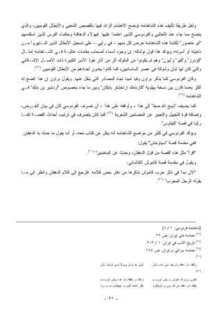 ‫ﻭﻟﻌل ﻁﺭﻴﻘﺔ ﺘﺄﻟﻴﻑ ﻫﺫﻩ ﺍﻟﺸﺎﻫﻨﺎﻤﻪ ﺘﻭﻀﺢ ﺍﻻﻫﺘﻤﺎﻡ ﺍﻟﺯﺍﺌﺩ ﻓﻴﻬﺎ ﺒﺎﻟﻘﺼﺹ ﺍﻟﺸﻌﺒﻲ ﻭﺍﻷﺒﻁﺎل ﺍﻟﻘﻭﻤﻴﻴﻥ، ﻭﺍﻟﺫﻱ‬
‫ﻴﺘﻀﺢ ﻤﻤﺎ ﺠﺎﺀ ﻋﻨﺩ ﺍﻟﺜﻌﺎﻟﺒﻲ ﻭﺍﻟﻔﺭﺩﻭﺴﻲ ﺍﻟﻠﺫﻴﻥ ﺍﻋﺘﻤﺩﺍ ﻋﻠﻴﻬﺎ. ﻓﻬﺅﻻﺀ ﺍﻟﺩﻫﺎﻗﻨﺔ ﻭﺤﻜﻤﺎﺀ ﺍﻟﻔﺭﺱ ﺍﻟﺫﻴﻥ ﺍﺴﺘﻘﺩﻤﻬﻡ‬
‫"ﺃﺒﻭ ﻤﻨﺼﻭﺭ" ﻟﻜﺘﺎﺒﺔ ﻫﺫﻩ ﺍﻟﺸﺎﻫﻨﺎﻤﻪ ﺤﺭﺹ ﻜل ﻤﻨﻬﻡ – ﻓﻲ ﺭﺃﻴﻲ – ﻋﻠﻰ ﺘﺴﺠﻴل ﺍﻷﺒﻁﺎل ﺍﻟﺫﻴﻥ ﺍﺸـﺘﻬﺭﻭﺍ ﻤـﻥ‬
‫ﻨﺎﺤﻴﺘﻪ ﺃﻭ ﺃﺴﺭﺘﻪ، ﻭﻴﺅﻜﺩ ﻫﺫﺍ ﻗﻭل ﻨﻭﻟﺩﻜﻪ: ﺇﻥ ﻭﺠﻭﺩ ﺃﺴﻤﺎﺀ ﺃﺼﺤﺎﺏ ﻤﻘﺎﻤﺎﺕ ﻋﺎﻟﻴـﺔ ﻓـﻲ ﺍﻟﺸـﺎﻫﻨﺎﻤﻪ ﺃﻤﺜـﺎل‬
‫"ﻜﻭﺩﺭﺯ" ﻭ"ﻜﻴﻭ" ﻭ"ﺒﻴﺯﻥ" ﻭﻫﻡ ﻟﻡ ﻴﻜﻭﻨﻭﺍ ﻤﻥ ﺍﻟﻤﻠﻭﻙ ﺃﺜﺭ ﻤﻥ ﺁﺜﺎﺭ ﻨﻔﻭﺫ ﺍﻷﺴﺭ ﺍﻟﻜﺒﻴﺭﺓ ﺫﺍﺕ ﺍﻷﺼـل ﺍﻹﺸـﻜﺎﻨﻲ‬
      ‫ﻭﺍﻟﺘﻲ ﻜﺎﻥ ﻟﻬﺎ ﺸﺄﻥ ﻭﺸﻭﻜﺔ ﻓﻲ ﻋﺼﺭ ﺍﻟﺴﺎﺴﺎﻨﻴﻴﻥ، ﻜﻤﺎ ﻜﺎﻨﻭﺍ ﻴﻌﺩﻭﻥ ﺃﺠﺩﺍﺩﻫﻡ ﻤﻥ ﺍﻷﺒﻁﺎل ﺍﻟﻘﻭﻤﻴﻴﻥ )٧٦(.‬
‫ﻭﻜﺎﻥ ﺍﻟﻔﺭﺩﻭﺴﻲ ﻜﻤﺎ ﻴﺫﻜﺭ ﺒﺭﺍﻭﻥ ﻭﻓﻴﺎ ﺃﻤﻴ ﹰﺎ ﺘﺠﺎﻩ ﺍﻟﻤﺼﺎﺩﺭ ﺍﻟﺘﻲ ﻴﻨﻘل ﻋﻨﻬﺎ. ﻭﻴﻘﻭل ﺒﺭﺍﻭﻥ ﺇﻥ ﻫﺫﺍ ﺍﺘﻀﺢ ﻟﻪ‬
                                                         ‫‪ ‬ﻨ‬
‫ﺃﻜﺜﺭ ﺒﻌﺩﻤﺎ ﻗﺎﺭﻥ ﺒﻴﻥ ﻨﺴﺨﺔ ﺒﻬﻠﻭﻴﺔ "ﻜﺎﺭﻨﺎﻤﻙ ﺍﺭﺘﺨﺸﺘﺭ ﺒﺎﺒﻜﺎﻥ" ﻭﺒﻴﻥ ﻤﺎ ﺠﺎﺀ ﺒﺨﺼﻭﺹ "ﺃﺭﺩﺸﻴﺭ ﺒﻥ ﺒﺎﺒﻙ" ﻓـﻲ‬
                                                                                                 ‫ﺍﻟﺸﺎﻫﻨﺎﻤﻪ )٨٦(.‬
‫ﻜﻤﺎ ﻴﻀﻴﻑ "ﺫﺒﻴﺢ ﺍﷲ ﺼﻔﺎ" ﺇﻟﻰ ﻫﺫﺍ – ﻭﺃﻭﺍﻓﻘﻪ ﻋﻠﻰ ﻫﺫﺍ – ﺃﻥ ﺘﺼﺭﻑ ﺍﻟﻔﺭﺩﻭﺴﻲ ﻜﺎﻥ ﻓﻲ ﺒﻴﺎﻥ ﺍﻟﻐـﺭﺽ،‬
‫ﻜﻤﺎ ﻜﺎﻥ ﻴﺘﺼﺭﻑ ﻓﻲ ﺘﺭﺘﻴﺏ ﺃﺤﺩﺍﺙ ﺍﻟﻘﺼـﺔ ﻜﻤـﺎ‬       ‫)٩٦(‬
                                                      ‫ﻭﺇﻀﺎﻓﺔ ﻗﻭﺓ ﺍﻟﺘﺨﻴﻴل ﻭﺍﻟﺘﻌﺒﻴﺭ ﻋﻥ ﺍﻟﻤﻀﺎﻤﻴﻥ ﺍﻟﺸﻌﺭﻴﺔ‬
                                                                                    ‫ﺭﺃﻴﻨﺎ ﻓﻲ ﻗﺼﺔ "ﻜﻴﻘﺎﻭﺱ".‬
‫ﻭﻴﺅﻜﺩ ﺍﻟﻔﺭﺩﻭﺴﻲ ﻓﻲ ﻜﺜﻴﺭ ﻤﻥ ﻤﻭﺍﻀﻊ ﺍﻟﺸﺎﻫﻨﺎﻤﻪ ﺃﻨﻪ ﻴﻨﻘل ﻋﻥ ﻜﺘﺎﺏ ﻤﻌﻪ، ﺃﻭ ﺃﻨﻪ ﻴﻘﻭل ﻤﺎ ﺤﺩﺜﻪ ﺒﻪ ﺍﻟﺩﻫﻘﺎﻥ.‬
                                                                    ‫ﻓﻔﻲ ﻤﻘﺩﻤﺔ ﻗﺼﺔ "ﺴﻴﺎﻭﺨﺵ" ﻴﻘﻭل:‬
                                   ‫"ﺍﻗﺭﺃ" ﻤﺜل ﻫﺫﻩ ﺍﻟﻘﺼﺔ ﻤﻥ ﻗﻭل ﺍﻟﺩﻫﻘﺎﻥ، ﻭﺤﺩﺙ ﻋﻥ ﺍﻟﻤﺎﻀﻴﻥ" )٠٧(.‬
                                                     ‫‪ ‬ﹾ‬
                                                            ‫ﻭﻴﻘﻭل ﻓﻲ ﻤﻘﺩﻤﺔ ﻗﺼﺔ ﻜﺎﻤﻭﺵ ﺍﻟﻜﺎﺸﺎﻨﻲ:‬
‫"ﺍﻵﻥ ﻨﺒﺩﺃ ﻓﻲ ﺫﻜﺭ ﺤﺭﺏ ﻜﺎﻤﻭﺵ ﻨﺫﻜﺭﻫﺎ ﻤﻥ ﺩﻓﺘﺭ ﺒﻨﺹ ﻜﻼﻤﻪ. ﻓﺎﺭﺠﻊ ﺇﻟﻰ ﻜﻼﻡ ﺍﻟﺩﻫﻘﺎﻥ ﻭﺍﻨﻅﺭ ﺇﻟﻰ ﻤـﺎ‬
                                                                                 ‫ﻴﻘﻭﻟﻪ ﺍﻟﺭﺠل ﺍﻟﻤﺠﺭﺏ" )١٧(.‬




                                                                                      ‫)ﺸﺎﻫﻨﺎﻤﻪ ﻓﺭﺩﻭﺴﻲ: ١ / ٨(‬
                                                                                                                ‫)٧٦(‬
                                                                                ‫ﺤﻤﺎﺴﻪ ﻤﻠﻲ ﺇﻴﺭﺍﻥ: ﺹ ٢٢.‬
                                                                                                 ‫‪‬‬
                                                                                                                ‫)٨٦(‬
                                                                           ‫ﺘﺎﺭﻴﺦ ﺍﻷﺩﺏ ﻓﻲ ﺇﻴﺭﺍﻥ: ١ / ٣٠٢.‬
                                                                                                                ‫)٩٦(‬
                                                                           ‫ﺤﻤﺎﺴﻪ ﺴﺭﺍﺌﻲ ﺩﺭﺍﻴﺭﺍﻥ: ﺹ ٤٨١.‬
                                                                                                                ‫)٠٧(‬

                                           ‫ﺘﻭﺒﺭ ﺨـﻭﺍﻥ ﻭﺒﺭﻜـﻭﻯ ﺍﺯﺒﺎﺴـﺘﺎﻥ‬        ‫ـﺘﺎﻥ‬
                                                                                  ‫ـﺎﻥ ـﻴﻥ ﺩﺍﺴـ‬
                                                                                         ‫ـﺎﺭ ﺩﻫﻘـ ﺠﻨـ‬
                                                                                                    ‫ﺯﻜﻔﺘـ‬
                                                                                                                ‫)١٧(‬

                                           ‫ـﻡ‬
                                            ‫ـﺎﺭ ـﻭﻴﺵ ﺁﻭﺭﻴـ‬
                                                     ‫ـﺭ ﺒﻜﻔﺘـ ﺨـ‬
                                                               ‫ﺯﺩﻓﺘـ‬           ‫ﻜﻨﻭﻥ ﺭﺯﻡ ﻜـﺎﻤﻭﺵ ﺒـﻴﺵ ﺁﻭﺭﻴـﻡ‬
                                           ‫ﻨﻜﺭ ﺘﺎﺠﻪ ﻜﻭﻴـﺩ ﺠﻬﺎﻨﺩﻴـﺩﻩ ﻤـﺭﺩ‬       ‫ﺒﻜﻔﺘ ـﺎﺭ ﺩﻫﻘ ـﺎﻥ ﻜﻨ ـﻭﻥ ﺒ ـﺎﺯﻴﻨﻜﺭﺩ‬
                                                                                      ‫ـ‬     ‫ـ‬      ‫ـ‬       ‫ـ‬


                                             ‫- ١٢ -‬
 