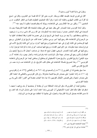 ‫ﻭﻴﻘﻭل ﻓﻲ ﺒﺩﺍﻴﺔ ﻗﺼﺔ "ﺒﻴﺯﻥ ﻭﻤﻨﻴﺯﺓ":‬
‫"ﻗﺎل ﻟﻲ ﻗﻤﺭﻱ ﺍﻟﻭﺠﻪ، ﻓﻠﻴﺴﻌﺩ ﺍﻟﻔﻠﻙ ﺒﺭﻭﺤﻙ. ﺍﺸﺭﺏ ﺤﺘﻰ ﺃﻗﺭﺃ ﺃﻨﺎ ﻟﻙ ﻗﺼﺔ ﻋﻥ ﺍﻟﻐﺎﺒﺭﻴﻥ، ﻭﻗﺎل ﻟﻲ: ﺍﺴﻤﻊ‬
‫ﻟﻤﺎ ﺃﻗﺭﺃﻩ ﻤﻥ ﺍﻟﻜﺘﺎﺏ ﺍﻟﺒﻬﻠﻭﻱ ﻭﺍﻨﻅﻤﻪ ﺃﻨﺕ ﺸﻌ ‪‬ﺍ، ﻭﻗﺭﺃ ﺫﻟﻙ ﺍﻟﻤﻌﺸﻭﻕ ﺍﻟﻌﻁﻭﻑ ﻗﺼﺔ ﻤﻥ ﺍﻟﺩﻓﺘﺭ ﺍﻟﻤﻜﺘﻭﺏ ﻋـﻥ‬
                                                    ‫ﺭ‬
   ‫ﺍﻟﻤﺎﻀﻴﻥ )٢٧(. ﻭﻜﺜﻴﺭ ﻤﻥ ﻫﺫﺍ ﺍﻟﻜﻼﻡ ﻴﺩﻭﺭ ﻓﻲ ﺍﻟﺸﺎﻫﻨﺎﻤﻪ، ﻭﻴﺅﻜﺩ ﺃﻨﻪ ﻴﻨﻅﻡ ﻗﺼ ‪‬ﺎ ﻤﻜﺘﻭ ‪‬ﺎ ﻻ ﻴﺤﻴﺩ ﻋﻨﻪ )٣٧(.‬
                     ‫ﺒ‬       ‫ﺼ‬
‫ﻭﻟﻌل ﺃﻤﺎﻨﺔ ﺍﻟﻔﺭﺩﻭﺱ ﺘﺠﺎﻩ ﺍﻟﻤﺼﺎﺩﺭ ﺍﻟﺘﻲ ﻴﻨﻘل ﻋﻨﻬﺎ ﻫﻲ ﺍﻟﺘﻲ ﺠﻌﻠﺕ ﻟﻤﻠﺤﻤﺘﻪ ﺘﻠﻙ ﺍﻟﻘﻴﻤﺔ ﺍﻟﺘﺎﺭﻴﺨﻴﺔ؛ ﺒﺤﻴـﺙ‬
‫ﺃﺼﺒﺤﺕ ﻓﻲ ﺍﻟﻭﻗﺕ ﺍﻟﺤﺎﻀﺭ ﻤﺼﺩ ‪‬ﺍ ﺭﺌﻴﺴﻴﺎ ﺘﺴﺘﻤﺩ ﻤﻨﻪ ﺍﻟﻤﻌﻠﻭﻤﺎﺕ ﻋﻥ ﺍﻟﻔـﺭﺱ ﺍﻟﻘـﺩﺍﻤﻰ، ﻭﻋـﻥ ﺘـﺎﺭﻴﺨﻬﻡ،‬
                                                        ‫‪‬‬      ‫ﺭ‬
‫ﻭﻋﺎﺩﺍﺘﻬﻡ ﻭﻤﻌﺘﻘﺩﺍﺘﻬﻡ. ﻭﻻ ﻴﺠﺩ ﻤﻥ ﻴﺭﻴﺩ ﺍﻟﺒﺤﺙ ﻓﻲ ﺘﺎﺭﻴﺦ ﺇﻴﺭﺍﻥ ﻓﻲ ﻋﺼﻭﺭﻫﺎ ﺍﻟﻐﺎﺒﺭﺓ ﻭﻓ ﹰﺎ ﻟﻤﻌﺘﻘﺩﺍﺕ ﺃﻫﻠﻬﺎ ﺒﺩﺍ‬
 ‫‪‬‬                  ‫ﻘ‬
‫ﻤﻥ ﺍﻟﺭﺠﻭﻉ ﺇﻟﻰ ﺍﻟﺸﺎﻫﻨﺎﻤﻪ، ﻓﻘﺩ ﺭﺠﻊ ﺇﻟﻴﻬﺎ "ﺴﻴﺭ ﺒﺭﺴﻲ ﺴﺎﻴﻜﺱ" ﻋﻨﺩﻤﺎ ﻜﺘﺏ ﻋﻥ ﺘﺎﺭﻴﺦ ﺇﻴﺭﺍﻥ ﺍﻟﺒﻁﻭﻟﻲ. ﻭﺭﺠﻊ‬
‫ﺇﻟﻴﻬﺎ ﻜﺭﻴﺴﺘﻨﺴﻥ ﻓﻲ ﻜﺘﺎﺒﻪ )ﺇﻴﺭﺍﻥ ﻓﻲ ﻋﻬﺩ ﺍﻟﺴﺎﺴﺎﻨﻴﻴﻥ( ﻭﺭﺠﻊ ﺇﻟﻴﻬﺎ "ﺇﺩﻭﺍﺭﺩ ﺒﺭﺍﻭﻥ" ﻓﻲ ﻜﺘﺎﺒﻪ )ﺘﺎﺭﻴﺦ ﺍﻷﺩﺏ ﻓﻲ‬
‫ﺇﻴﺭﺍﻥ( ﻴﺴﺘﻤﺩ ﻤﻨﻬﺎ ﻤﻌﻠﻭﻤﺎﺕ ﻋﻥ ﺍﻹﻴﺭﺍﻨﻴﻴﻥ ﺍﻟﻘﺩﻤﺎﺀ، ﻭﺭﺠﻊ ﺇﻟﻴﻬﺎ ﺼﺎﺤﺏ "ﺇﻴﺭﺍﻥ ﻨﺎﻤﻪ ﻴﺎ ﻜﺭﺍﻨﺎﻤﻪ ﺇﻴﺯﻨﻴﺎﻥ" ﻭﻗـﺩ‬
‫‪‬ﺠﻊ ﺇﻟﻴﻬﺎ ﻓﻲ ﺍﻟﻘﺩﻴﻡ ﺃﻴ ‪‬ﺎ ﻜﻤﺼﺩﺭ ﺘﺎﺭﻴﺨﻲ، ﻓﻴﻘﻭل ﺫﺒﻴﺢ ﺍﷲ ﺼﻔﺎ: ﺇﻥ ﺼﺎﺤﺏ "ﻤﺠﻤل ﺍﻟﺘـﻭﺍﺭﻴﺦ" )ﻤﺠﻬـﻭل‬
                                                                   ‫ﻀ‬                      ‫ﺭ‬
‫ﺍﻟﻤﺅﻟﻑ( ﻭﺍﻟﺫﻱ ﺭﺠﻊ ﺇﻟﻰ ﻤﺼﺎﺩﺭ ﻤﻬﻤﺔ ﻤﺜل: ﻜﺭﺸﺎﺴﺏ ﻨﺎﻤﻪ ﻭﻓﺭﺍﻤﺭﺯﻨﺎﻤﻪ، ﻭﺃﺨﺒﺎﺭ ﺒﻬﻤﻥ، ﻭﺸـﺎﻫﻨﺎﻤﻪ "ﺃﺒـﻭ‬
‫ﻤﺅﻴﺩ ﺍﻟﺒﻠﺨﻲ" ﻭﺘﺎﺭﻴﺦ ﺍﻟﻁﺒﺭﻱ. ﻭﺘﺎﺭﻴﺦ ﺤﻤﺯﺓ ﺍﻷﺼﻔﻬﺎﻨﻲ ﻟﻡ ﻴﺴﺘﻁﻊ ﺃﻥ ﻴﺴﺘﻐﻨﻲ ﺃﻴ ‪‬ﺎ ﻋﻥ ﺍﻟﺭﺠﻭﻉ ﺇﻟﻰ ﺸﺎﻫﻨﺎﻤﻪ‬
                       ‫ﻀ‬
‫ﺍﻟﻔﺭﺩﻭﺴﻲ )٤٧(، ﻭﻫﺫﺍ ﺘﺼﺭﻴﺢ ﺒﺄﺼﺎﻟﺔ ﺍﻟﺸﺎﻫﻨﺎﻤﻪ ﻓﻲ ﻤﻘﺎﺒل ﻜﺘﺏ ﺍﻟﺘﺎﺭﻴﺦ، ﺒل ﺇﻥ ﺍﻟﺸﺎﻫﻨﺎﻤﻪ ﺼـﺎﺭﺕ ﻤﺼـﺩﺭ‬
                                                                                         ‫ﺍﻟﺘﺎﺭﻴﺦ ﺍﻟﻔﺎﺭﺴﻲ ﺍﻟﻘﺩﻴﻡ.‬
‫ﻤﻤﺎ ﺴﺒﻕ ﻴﺘﻀﺢ ﻟﻨﺎ ﺃﻥ ﺍﻟﻁﺒﺭﻱ )٠١٣ ﻫـ( ﻭﺍﻟﻤﺴﻌﻭﺩﻱ )ﺕ ٦٤٣ ﻫـ( ﻭﺍﻟﺜﻌﺎﻟﺒﻲ )٩٢٤ ﻫـ( ﻭﺍﻟﻔﺭﺩﻭﺴﻲ‬
‫)ﺕ ١١٤ ﻫـ( ﻗﺩ ﺍﻋﺘﻤﺩﻭﺍ ﻋﻠﻰ ﻤﺼﺎﺩﺭ ﻓﺎﺭﺴﻴﺔ ﻗﺩﻴﻤﺔ ﻤﺸﺘﺭﻜﺔ. ﻭﺇﻥ ﻜﺎﻥ ﺍﻟﻔﺭﺩﻭﺴﻲ ﻭﺍﻟﺜﻌﺎﻟﺒﻲ ﻗﺩ ﺍﻋﺘﻤﺩﺍ ﺃﻜﺜﺭ‬
‫ﻋﻠﻰ ﻤﺼﺎﺩﺭ ﺸﻌﺒﻴﺔ ﻭﻋﻠﻰ ﻗﺼﺹ ﺍﻷﺒﻁﺎل ﺍﻟﻘﻭﻤﻴﻴﻥ، ﻟﺫﺍ ﺠﺎﺀ ﻫﺫﺍ ﺍﻟﺠﺎﻨﺏ ﻤﻔﺼﻼ ﻓﻲ "ﺍﻟﻐﺭﺭ" ﻟﻠﺜﻌـﺎﻟﺒﻲ ﻭﻓـﻲ‬
                          ‫ﹰ‬
                                                                                               ‫ﻤﻠﺤﻤﺔ ﺍﻟﻔﺭﺩﻭﺴﻲ.‬
‫ﻭﻴﺘﻀﺢ ﺃﻴ ‪‬ﺎ ﺃﻥ ﺍﻟﻁﺒﺭﻱ ﻗﺩ ﺴﺎﻕ ﺍﻟﺭﻭﺍﻴﺎﺕ ﺍﻟﻤﺨﺘﻠﻔﺔ ﺩﻭﻥ ﺃﻥ ﻴﻨﻘﺩﻫﺎ ﺃﻭ ﻴﻤﺤﺼﻬﺎ ﺃﻭ ﻴﺘﺒـﻊ ﻓﻴﻬـﺎ ﻤﻨﻬ ‪‬ـﺎ‬
  ‫ﺠ‬                                                                                ‫ﻀ‬
‫ﺍﺴﺘﻘﺭﺍﺌ ‪‬ﺎ ﻋﻘﻠﻴﺎ ﻤﺜﻠﻤﺎ ﻓﻌل "ﺤﻤﺯﺓ ﺍﻷﺼﻔﻬﺎﻨﻲ" ﺃﻭ ﺍﻟﺒﻴﺭﻭﻨﻲ ﻭﺇﻨﻤﺎ ﺍﻋﺘﻤﺩ ﺃﺴﺎ ‪‬ﺎ ﻋﻠﻰ ﺘﺴﻠﺴل ﺍﻟﺭﻭﺍﺓ. ﻜﻤﺎ ﺍﺘﻀـﺢ‬
                             ‫ﺴ‬                                                        ‫‪‬‬     ‫ﻴ‬
          ‫ﻟﻨﺎ ﻤﺩﻯ ﺍﻗﺘﻨﺎﻋﻪ ﺒﺼﺩﻕ ﺍﻟﺭﻭﺍﻴﺔ ﺍﻟﻔﺎﺭﺴﻴﺔ، ﻭﺍﻨﺤﻴﺎﺯﻩ ﺇﻟﻰ ﺠﺎﻨﺒﻬﺎ ﺇﺫﺍ ﺍﺨﺘﻠﻔﺕ ﻤﻊ ﻏﻴﺭﻫﺎ ﻤﻥ ﺍﻟﺭﻭﺍﻴﺎﺕ.‬




                                                                                                                 ‫)٢٧(‬

                                            ‫ـﺒﻬﺭ‬
                                               ‫ـﺎﺩ ﺒﺎﺩﺍﺴـ‬
                                                        ‫ـﺎﻥ ﺘﻭﺸـ‬
                                                               ‫ـﻪ ﺍﺯﺠـ‬
                                                                     ‫ﻜـ‬          ‫ﻤﺭ ﺍﻜﻔﺕ ﺁﻥ ﻤـﺎﻩ ﺨﻭﺭﺸـﻴﺩ ﺠﻬـﺭ‬
                                            ‫ﺯﺩ ﻓﺘﺭ ﺒـﺭﺕ ﺨـﻭﺍﺘﻡ ﺍﺯﺒﺎﺴـﺘﺎﻥ‬         ‫ﺒﺒﻴﻤ ـﺎﻱ ﺘ ـﺎ ﻤ ـﻥ ﻴﻜ ـﻲ ﺩﺍﺴ ـﺘﺎﻥ‬
                                                                                    ‫ـ‬      ‫ـ‬     ‫ـ ـ‬        ‫ـ‬
                                            ‫ﺒﺸــﻌﺭ ﺁﺩﻱ ﺍﺯﺩﻓﺘــﺭ ﺒﻬﻠــﻭﻱ‬          ‫ﻤﺭﺍﻜﻔ ـﺕ ﻜ ـﺯﻤﻥ ﺴ ـﺨﻥ ﺒﺸ ـﻨﻭﻱ‬
                                                                                    ‫ـ‬      ‫ـ‬      ‫ـ ـ‬
                                            ‫ﺯﺩ ﻓﺘﺭﻨﻭﺸـ ـﺘﻪ ﻜـ ـﻪ ﺒﺎﺴـ ـﺘﺎﻥ‬
                                               ‫ـ‬       ‫ـ‬      ‫ـ‬                  ‫ﺒﺨﻭﺍﻨﺩ ﺁﻥ ﺒـﺕ ﻤﻬﺭﺒـﺎﻥ ﺩﺍﺴـﺘﺎﻥ‬
                                                                                                                 ‫)٣٧(‬
                                                                             ‫ﻤﻘﺩﻤﺔ ﺍﻟﺸﺎﻫﻨﺎﻤﻪ ﺍﻟﻌﺭﺒﻴﺔ، ﺹ ١٤.‬
                                                                                                                 ‫)٤٧(‬
                                                                         ‫ﺤﻤﺎﺴﻪ ﺴﺭﺍﺌﻲ ﺩﺍﺭ ﺇﻴﺭﺍﻥ، ﺹ ٤٩١.‬
                                              ‫- ٢٢ -‬
 