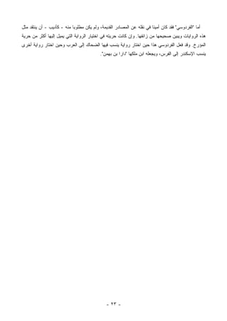 ‫ﺃﻤﺎ "ﺍﻟﻔﺭﺩﻭﺴﻲ" ﻓﻘﺩ ﻜﺎﻥ ﺃﻤﻴ ﹰﺎ ﻓﻲ ﻨﻘﻠﻪ ﻋﻥ ﺍﻟﻤﺼﺎﺩﺭ ﺍﻟﻘﺩﻴﻤﺔ، ﻭﻟﻡ ﻴﻜﻥ ﻤﻁﻠﻭ ‪‬ﺎ ﻤﻨﻪ - ﻜﺄﺩﻴﺏ - ﺃﻥ ﻴﻨﺘﻘﺩ ﻤﺜل‬
                            ‫ﺒ‬                                           ‫ﻨ‬
‫ﻫﺫﻩ ﺍﻟﺭﻭﺍﻴﺎﺕ ﻭﻴﺒﻴﻥ ﺼﺤﻴﺤﻬﺎ ﻤﻥ ﺯﺍﺌﻔﻬﺎ. ﻭﺇﻥ ﻜﺎﻨﺕ ﺤﺭﻴﺘﻪ ﻓﻲ ﺍﺨﺘﻴﺎﺭ ﺍﻟﺭﻭﺍﻴﺔ ﺍﻟﺘﻲ ﻴﻤﻴل ﺇﻟﻴﻬﺎ ﺃﻜﺜﺭ ﻤﻥ ﺤﺭﻴﺔ‬
‫ﺍﻟﻤﺅﺭﺥ. ﻭﻗﺩ ﻓﻌل ﺍﻟﻔﺭﺩﻭﺴﻲ ﻫﺫﺍ ﺤﻴﻥ ﺍﺨﺘﺎﺭ ﺭﻭﺍﻴﺔ ﻴﻨﺴﺏ ﻓﻴﻬﺎ ﺍﻟﻀﺤﺎﻙ ﺇﻟﻰ ﺍﻟﻌﺭﺏ ﻭﺤﻴﻥ ﺍﺨﺘﺎﺭ ﺭﻭﺍﻴﺔ ﺃﺨﺭﻯ‬
                                           ‫ﻴﻨﺴﺏ ﺍﻹﺴﻜﻨﺩﺭ ﺇﻟﻰ ﺍﻟﻔﺭﺱ، ﻭﻴﺠﻌﻠﻪ ﺍﺒﻥ ﻤﻠﻜﻬﺎ "ﺩﺍﺭﺍ ﺒﻥ ﺒﻬﻤﻥ".‬




                                               ‫- ٣٢ -‬
 