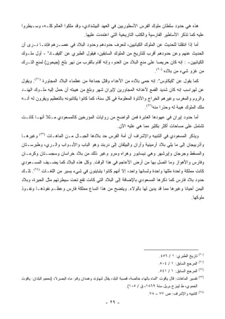 ‫ﻫﺫﻩ ﻫﻲ ﺤﺩﻭﺩ ﺴﻠﻁﺎﻥ ﻤﻠﻭﻙ ﺍﻟﻔﺭﺱ ﺍﻷﺴﻁﻭﺭﻴﻴﻥ ﻓﻲ ﺍﻟﻌﻬﺩ ﺍﻟﺒﻴﺸﺩﺍﺩﻱ، ﻭﻗﺩ ﻤﻠﻜﻭﺍ ﺍﻟﻌﺎﻟﻡ ﻜﻠـﻪ، ﻭﺴـﻴﻁﺭﻭﺍ‬
                                         ‫ﻋﻠﻴﻪ ﻜﻤﺎ ﺘﺫﻜﺭ ﺍﻷﺴﺎﻁﻴﺭ ﺍﻟﻔﺎﺭﺴﻴﺔ ﻭﺍﻟﻜﺘﺏ ﺍﻟﺘﺎﺭﻴﺨﻴﺔ ﺍﻟﺘﻲ ﺍﻋﺘﻤﺩﺕ ﻋﻠﻴﻬﺎ.‬
‫ﺃﻤﺎ ﺇﺫﺍ ﺍﻨﺘﻘﻠﻨﺎ ﻟﻠﺤﺩﻴﺙ ﻋﻥ ﺍﻟﻤﻠﻭﻙ ﺍﻟﻜﻴﺎﻨﻴﻴﻥ، ﻟﻨﻌﺭﻑ ﺤﺩﻭﺩﻫﻡ ﻭﺤﺩﻭﺩ ﺍﻟﺒﻼﺩ ﻓﻲ ﻋﺼـﺭﻫﻡ ﻓﺈﻨﻨـﺎ ﻨـﺭﻯ ﺃﻥ‬
‫ﺍﻟﺤﺩﻴﺙ ﻋﻨﻬﻡ ﻭﻋﻥ ﺤﺩﻭﺩﻫﻡ ﺃﻗﺭﺏ ﻟﻠﺘﺎﺭﻴﺦ ﻤﻥ ﺍﻟﻤﻠﻭﻙ ﺍﻟﺴﺎﺒﻘﻴﻥ، ﻓﻴﻘﻭل ﺍﻟﻁﺒﺭﻱ ﻋﻥ "ﻜﻴﻘﺒـﺎﺩ" - ﺃﻭل ﻤﻠـﻭﻙ‬
‫ﺍﻟﻜﻴﺎﻨﻴﻴﻥ- : ﺇﻨﻪ ﻜﺎﻥ ﺤﺭﻴ ‪‬ﺎ ﻋﻠﻰ ﻤﻨﻊ ﺍﻟﺒﻼﺩ ﻤﻥ ﺍﻟﻌﺩﻭ، ﻭﺇﻨﻪ ﺃﻗﺎﻡ ﺒﺎﻟﻘﺭﺏ ﻤﻥ ﻨﻬﺭ ﺒﻠﺦ )ﺠﻴﺤﻭﻥ( ﻟﻤﻨﻊ ﺍﻟﺘـﺭﻙ‬
                                                                         ‫ﺼ‬
                                                                                       ‫ﻤﻥ ﻏﺯﻭ ﺸﻲﺀ ﻤﻥ ﺒﻼﺩﻩ )٠٩(.‬
‫ﻜﻤﺎ ﻴﻘﻭل ﻋﻥ "ﻜﻴﻜﺎﻭﺱ": ﺇﻨﻪ ﺤﻤﻰ ﺒﻼﺩﻩ ﻤﻥ ﺍﻷﻋﺩﺍﺀ ﻭﻗﺘل ﺠﻤﺎﻋﺔ ﻤﻥ ﻋﻅﻤﺎﺀ ﺍﻟﺒﻼﺩ ﺍﻟﻤﺠﺎﻭﺭﺓ )١٩(. ﻭﻴﻘﻭل‬
‫ﻋﻥ ﻟﻬﺭﺍﺴﺏ ﺇﻨﻪ ﻜﺎﻥ ﺸﺩﻴﺩ ﺍﻟﻘﻤﻊ ﻷﻋﺩﺍﺌﻪ ﺍﻟﻤﺠﺎﻭﺭﻴﻥ ﻹﻴﺭﺍﻥ ﺸﻬﺭ ﻭﺒﻠﻎ ﻤﻥ ﻫﻴﺒﺘﻪ ﺃﻥ ﺤﻤل ﺇﻟﻴﻪ ﻤﻠـﻭﻙ ﺍﻟﻬﻨـﺩ‬
‫ﻭﺍﻟﺭﻭﻡ ﻭﺍﻟﻤﻐﺭﺏ ﻭﻏﻴﺭﻫﻡ ﺍﻟﺨﺭﺍﺝ ﻭﺍﻷﺘﺎﻭﺓ ﺍﻟﻤﻌﻠﻭﻤﺔ ﻓﻲ ﻜل ﺴﻨﺔ، ﻜﻤﺎ ﻜﺎﻨﻭﺍ ﻴﻜﺎﺘﺒﻭﻨﻪ ﺒﺎﻟﺘﻌﻅﻴﻡ ﻭﻴﻘﺭﻭﻥ ﻟﻪ ﺃﻨـﻪ‬
                                                                                 ‫ﻤﻠﻙ ﺍﻟﻤﻠﻭﻙ ﻫﻴﺒﺔ ﻟﻪ ﻭﺤﺫ ‪‬ﺍ ﻤﻨﻪ)٢٩(.‬
                                                                                           ‫ﺭ‬
‫ﺃﻤﺎ ﺤﺩﻭﺩ ﺇﻴﺭﺍﻥ ﻓﻲ ﻋﻬﻭﺩﻫﺎ ﺍﻟﻐﺎﺒﺭﺓ ﻓﻤﻥ ﺍﻟﻭﺍﻀﺢ ﻤﻥ ﺭﻭﺍﻴﺎﺕ ﺍﻟﻤﺅﺭﺨﻴﻥ ﻜﺎﻟﻤﺴﻌﻭﺩﻱ ﻤـﺜﻼ ﺃﻨﻬـﺎ ﻜﺎﻨـﺕ‬
            ‫ﹰ‬
                                                               ‫ﺘﺸﺘﻤل ﻋﻠﻰ ﻤﺴﺎﺤﺎﺕ ﺃﻜﺜﺭ ﺒﻜﺜﻴﺭ ﻤﻤﺎ ﻫﻲ ﻋﻠﻴﻪ ﺍﻵﻥ.‬
‫ﻭﻏﻴﺭﻫـﺎ‬    ‫)٣٩(‬
                  ‫ﻭﻴﺫﻜﺭ ﺍﻟﻤﺴﻌﻭﺩﻱ ﻓﻲ ﺍﻟﺘﻨﺒﻴﻪ ﻭﺍﻹﺸﺭﺍﻑ ﺃﻥ ﺃﻤﺔ ﺍﻟﻔﺭﺱ ﺤﺩ ﺒﻼﺩﻫﺎ ﺍﻟﺠﺒـﺎل ﻤـﻥ ﺍﻟﻤﺎﻫـﺎﺕ‬
‫ﻭﺃﺫﺭﺒﻴﺠﺎﻥ ﺇﻟﻰ ﻤﺎ ﻴﻠﻲ ﺒﻼﺩ ﺃﺭﻤﻴﻨﻴﺔ ﻭﺃﺭﺍﻥ ﻭﺍﻟﺒﻴﻠﻘﺎﻥ ﺇﻟﻰ ﺩﺭﺒﻨﺩ ﻭﻫﻭ ﺍﻟﺒﺎﺏ ﻭﺍﻷﺒـﻭﺍﺏ ﻭﺍﻟـﺭﻱ، ﻭﻁﺒﺭﺴـﺘﺎﻥ‬
            ‫‪‬‬
‫ﻭﺍﻟﻤﺴﻘﻁ ﻭﺠﺭﺠﺎﻥ ﻭﺇﻴﺭﺸﻬﺭ ﻭﻫﻲ ﻨﻴﺴﺎﺒﻭﺭ ﻭﻫﺭﺍﻩ ﻭﻤﺭﻭ ﻭﻏﻴﺭ ﺫﻟﻙ ﻤﻥ ﺒﻼﺩ ﺨﺭﺍﺴﺎﻥ ﻭﺴﺠﺴـﺘﺎﻥ ﻭﻜﺭﻤـﺎﻥ‬
‫ﻭﻓﺎﺭﺱ ﻭﺍﻷﻫﻭﺍﺯ ﻭﻤﺎ ﺍﺘﺼل ﺒﻬﺎ ﻤﻥ ﺃﺭﺽ ﺍﻷﻋﺎﺠﻡ ﻓﻲ ﻫﺫﺍ ﺍﻟﻭﻗﺕ. ﻭﻜل ﻫﺫﻩ ﺍﻟﺒﻼﺩ ﻜﻤﺎ ﻴﻀـﻴﻑ ﺍﻟﻤﺴـﻌﻭﺩﻱ‬
‫ﻜﺎﻨﺕ ﻤﻤﻠﻜﺔ ﻭﺍﺤﺩﺓ ﻤﻠﻠﻬﺎ ﻭﺍﺤﺩﺓ ﻭﻟﺴﺎﻨﻬﺎ ﻭﺍﺤﺩ، ﺇﻻ ﺃﻨﻬﻡ ﻜﺎﻨﻭﺍ ﻴﺘﺒﺎﻴﻨﻭﻥ ﻓﻲ ﺸﻲﺀ ﻴﺴﻴﺭ ﻤﻥ ﺍﻟﻠﻐـﺎﺕ )٤٩(. ﺘﻠـﻙ‬
‫ﺤﺩﻭﺩ ﺒﻼﺩ ﻓﺎﺭﺱ ﻜﻤﺎ ﺫﻜﺭﻫﺎ ﺍﻟﻤﺴﻌﻭﺩﻱ ﺒﺎﻹﻀﺎﻓﺔ ﺇﻟﻰ ﺍﻟﺒﻼﺩ ﺍﻟﺘﻲ ﻜﺎﻨﺕ ﺘﻘﻊ ﺘﺤﺕ ﺴﻴﻁﺭﺘﻬﻡ ﻤﺜل ﺍﻟﺤﻴﺭﺓ، ﻭﺒﻼﺩ‬
‫ﺍﻟﻴﻤﻥ ﺃﺤﻴﺎ ﹰﺎ ﻭﻏﻴﺭﻫﺎ ﻤﻤﺎ ﻗﺩ ﻴﺩﻴﻥ ﻟﻬﺎ ﺒﺎﻟﻭﻻﺀ. ﻭﻴﺘﻀﺢ ﻤﻥ ﻫﺫﺍ ﺍﺘﺴﺎﻉ ﻤﻤﻠﻜﺔ ﻓﺎﺭﺱ ﻭﻋﻅـﻡ ﻨﻔﻭﺫﻫـﺎ ﻭﻨﻔـﻭﺫ‬
                                                                                   ‫ﻨ‬
                                                                                                                ‫ﻤﻠﻭﻜﻬﺎ.‬




                                                                                                                       ‫)٠٩(‬
                                                                                          ‫ﺘﺎﺭﻴﺦ ﺍﻟﻁﺒﺭﻱ: ١ / ٦٥٤.‬
                                                                                                                       ‫)١٩(‬
                                                                                          ‫ﺍﻟﻤﺭﺠﻊ ﺍﻟﺴﺎﺒﻕ: ١ / ٤٠٥.‬
                                                                                                                       ‫)٢٩(‬
                                                                                          ‫ﺍﻟﻤﺭﺠﻊ ﺍﻟﺴﺎﺒﻕ: ١ / ١٤٥.‬
                                                                                                                       ‫)٣٩(‬
‫ﺘﻔﺴﻴﺭ ﺍﻟﻤﺎﻫﺎﺕ: ﻗﺎل ﻴﺎﻗﻭﺕ "ﺍﻟﻤﺎﻩ ﺒﺎﻟﻬﺎﺀ ﺨﺎﻟﺼﺔ، ﻗﺼﺒﺔ ﺍﻟﺒﻠﺩ، ﻴﻘﺎل ﻟﻨﻬﺎﻭﻨﺩ ﻭﻫﻤﺩﺍﻥ ﻭﻗﻡ: ﻤﺎﻩ ﺍﻟﺒﺼﺭﺓ"، )ﻤﻌﺠﻡ ﺍﻟﺒﻠﺩﺍﻥ: ﻴﺎﻗﻭﺕ‬
                                                                    ‫ﺍﻟﺤﻤﻭﻱ، ﻁ ﻟﻴﺒﺯﺝ ﺒﺭﻴل ﺴﻨﺔ ٩٦٨١، ﻕ / ٥٠١(.‬
                                                                                                                       ‫)٤٩(‬
                                                                                   ‫ﺍﻟﺘﻨﺒﻴﻪ ﻭﺍﻹﺸﺭﺍﻑ: ﺹ ٧٧ – ٨٧.‬
                                                       ‫- ٩٢ -‬
 