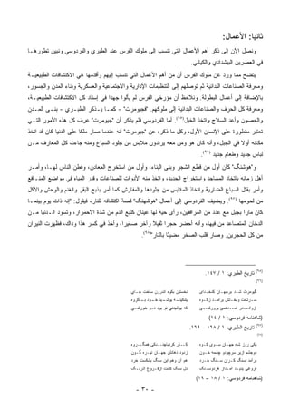 ‫ﺜﺎﻨ ‪‬ﺎ: ﺍﻷﻋﻤﺎل:‬
                                                                                                   ‫ﻴ‬
‫ﻭﻨﺼل ﺍﻵﻥ ﺇﻟﻰ ﺫﻜﺭ ﺃﻫﻡ ﺍﻷﻋﻤﺎل ﺍﻟﺘﻲ ﺘﻨﺴﺏ ﺇﻟﻰ ﻤﻠﻭﻙ ﺍﻟﻔﺭﺱ ﻋﻨﺩ ﺍﻟﻁﺒﺭﻱ ﻭﺍﻟﻔﺭﺩﻭﺴﻲ ﻭﻨﺒﻴﻥ ﺘﻁﻭﺭﻫـﺎ‬
                                                                          ‫ﻓﻲ ﺍﻟﻌﺼﺭﻴﻥ ﺍﻟﺒﻴﺸﺩﺍﺩﻱ ﻭﺍﻟﻜﻴﺎﻨﻲ.‬
‫ﻴﺘﻀﺢ ﻤﻤﺎ ﻭﺭﺩ ﻋﻥ ﻤﻠﻭﻙ ﺍﻟﻔﺭﺱ ﺃﻥ ﻤﻥ ﺃﻫﻡ ﺍﻷﻋﻤﺎل ﺍﻟﺘﻲ ﺘﻨﺴﺏ ﺇﻟﻴﻬﻡ ﻭﺃﻗﺩﻤﻬﺎ ﻫﻲ ﺍﻻﻜﺘﺸﺎﻓﺎﺕ ﺍﻟﻁﺒﻴﻌﻴـﺔ‬
‫ﻭﻤﻌﺭﻓﺔ ﺍﻟﺼﻨﺎﻋﺎﺕ ﺍﻟﺒﺩﺍﺌﻴﺔ ﺜﻡ ﺘﻭﺼﻠﻬﻡ ﺇﻟﻰ ﺍﻟﺘﻨﻅﻴﻤﺎﺕ ﺍﻹﺩﺍﺭﻴﺔ ﻭﺍﻻﺠﺘﻤﺎﻋﻴﺔ ﻭﺍﻟﻌﺴﻜﺭﻴﺔ ﻭﺒﻨﺎﺀ ﺍﻟﻤﺩﻥ ﻭﺍﻟﺠﺴﻭﺭ،‬
‫ﺒﺎﻹﻀﺎﻓﺔ ﺇﻟﻰ ﺃﻋﻤﺎل ﺍﻟﺒﻁﻭﻟﺔ. ﻭﻨﻼﺤﻅ ﺃﻥ ﻤﺅﺭﺨﻲ ﺍﻟﻔﺭﺱ ﻟﻡ ﻴﺄﻟﻭﺍ ﺠﻬ ‪‬ﺍ ﻓﻲ ﺇﺴﻨﺎﺩ ﻜل ﺍﻻﻜﺘﺸﺎﻓﺎﺕ ﺍﻟﻁﺒﻴﻌﻴـﺔ،‬
                                  ‫ﺩ‬
‫ﻭﻤﻌﺭﻓﺔ ﻜل ﺍﻟﺤﺭﻑ ﻭﺍﻟﺼﻨﺎﻋﺎﺕ ﺍﻟﺒﺩﺍﺌﻴﺔ ﺇﻟﻰ ﻤﻠﻭﻜﻬﻡ. "ﻓﺠﻴﻭﻤﺭﺕ" - ﻜﻤـﺎ ﻴـﺫﻜﺭ ﺍﻟﻁﺒـﺭﻱ - ﺒﻨـﻰ ﺍﻟﻤـﺩﻥ‬
‫ﻭﺍﻟﺤﺼﻭﻥ ﻭﺃﻋﺩ ﺍﻟﺴﻼﺡ ﻭﺍﺘﺨﺫ ﺍﻟﺨﻴل)٥٩(. ﺃﻤﺎ ﺍﻟﻔﺭﺩﻭﺴﻲ ﻓﻠﻡ ﻴﺫﻜﺭ ﺃﻥ "ﺠﻴﻭﻤﺭﺕ" ﻋﺭﻑ ﻜل ﻫﺫﻩ ﺍﻷﻤﻭﺭ ﺍﻟﺘـﻲ‬
‫ﺘﻌﺘﺒﺭ ﻤﺘﻁﻭﺭﺓ ﻋﻠﻰ ﺍﻹﻨﺴﺎﻥ ﺍﻷﻭل، ﻭﻜل ﻤﺎ ﺫﻜﺭﻩ ﻋﻥ "ﺠﻴﻭﻤﺭﺕ" ﺃﻨﻪ ﻋﻨﺩﻤﺎ ﺼﺎﺭ ﻤﻠ ﹰﺎ ﻋﻠﻰ ﺍﻟﺩﻨﻴﺎ ﻜﺎﻥ ﻗﺩ ﺍﺘﺨﺫ‬
                        ‫ﻜ‬
‫ﻤﻜﺎﻨﻪ ﺃﻭﻻ ﻓﻲ ﺍﻟﺠﺒل، ﻭﺃﻨﻪ ﻜﺎﻥ ﻫﻭ ﻭﻤﻥ ﻤﻌﻪ ﻴﺭﺘﺩﻭﻥ ﻤﻼﺒﺱ ﻤﻥ ﺠﻠﻭﺩ ﺍﻟﺴﺒﺎﻉ ﻭﻤﻨﻪ ﺠﺎﺀﺕ ﻜل ﺍﻟﻤﻌﺎﺭﻑ ﻤـﻥ‬
                                                                                  ‫ﹰ‬
                                                                               ‫ﻟﺒﺎﺱ ﺠﺩﻴﺩ ﻭﻁﻌﺎﻡ ﺠﺩﻴﺩ )٦٩(.‬
‫ﻭ"ﻫﻭﺸﻨﮓ" ﻜﺎﻥ ﺃﻭل ﻤﻥ ﻗﻁﻊ ﺍﻟﺸﺠﺭ ﻭﺒﻨﻰ ﺍﻟﺒﻨﺎﺀ، ﻭﺃﻭل ﻤﻥ ﺍﺴﺘﺨﺭﺝ ﺍﻟﻤﻌﺎﺩﻥ، ﻭﻓﻁﻥ ﺍﻟﻨﺎﺱ ﻟﻬـﺎ، ﻭﺃﻤـﺭ‬
‫ﺃﻫل ﺯﻤﺎﻨﻪ ﺒﺎﺘﺨﺎﺫ ﺍﻟﻤﺴﺎﺠﺩ ﻭﺍﺴﺘﺨﺭﺍﺝ ﺍﻟﺤﺩﻴﺩ، ﻭﺍﺘﺨﺫ ﻤﻨﻪ ﺍﻷﺩﻭﺍﺕ ﻟﻠﺼﻨﺎﻋﺎﺕ ﻭﻗﺩﺭ ﺍﻟﻤﻴﺎﻩ ﻓﻲ ﻤﻭﺍﻀﻊ ﺍﻟﻤﻨـﺎﻓﻊ‬
‫ﻭﺃﻤﺭ ﺒﻘﺘل ﺍﻟﺴﺒﺎﻉ ﺍﻟﻀﺎﺭﻴﺔ ﻭﺍﺘﺨﺎﺫ ﺍﻟﻤﻼﺒﺱ ﻤﻥ ﺠﻠﻭﺩﻫﺎ ﻭﺍﻟﻤﻔﺎﺭﺵ ﻜﻤﺎ ﺃﻤﺭ ﺒﺫﺒﺢ ﺍﻟﺒﻘﺭ ﻭﺍﻟﻐﻨﻡ ﻭﺍﻟﻭﺤﺵ ﻭﺍﻷﻜل‬
‫ﻤﻥ ﻟﺤﻭﻤﻬﺎ )٧٩(. ﻭﻴﻀﻴﻑ ﺍﻟﻔﺭﺩﻭﺴﻲ ﺇﻟﻰ ﺃﻋﻤﺎل "ﻫﻭﺸﻬﻨﮓ" ﻗﺼﺔ ﺍﻜﺘﺸﺎﻓﻪ ﻟﻠﻨﺎﺭ، ﻓﻴﻘﻭل: "ﺇﻨﻪ ﺫﺍﺕ ﻴﻭﻡ ﺒﻴﻨﻤـﺎ‬
‫ﻜﺎﻥ ﻤﺎﺭﺍ ﺒﺠﺒل ﻤﻊ ﻋﺩﺩ ﻤﻥ ﺍﻟﻤﺭﺍﻓﻘﻴﻥ، ﺭﺃﻯ ﺤﻴﺔ ﻟﻬﺎ ﻋﻴﻨﺎﻥ ﻜﻨﺒﻊ ﺍﻟﺩﻡ ﻤﻥ ﺸﺩﺓ ﺍﻻﺤﻤﺭﺍﺭ، ﻭﺘﺴﻭﺩ ﺍﻟـﺩﻨﻴﺎ ﻤـﻥ‬
             ‫ﹸ ‪‬‬                                                                        ‫‪‬‬
‫ﺍﻟﺩﺨﺎﻥ ﺍﻟﻤﺘﺼﺎﻋﺩ ﻤﻥ ﻓﻴﻬﺎ، ﻭﺃﻨﻪ ﺃﺤﻀﺭ ﺤﺠ ‪‬ﺍ ﺜﻘﻴﻼ ﻭﺁﺨﺭ ﺼﻐﻴ ‪‬ﺍ، ﻭﺃﺨﺫ ﻓﻲ ﻜﺴﺭ ﻫﺫﺍ ﻭﺫﺍﻙ، ﻓﻅﻬﺭﺕ ﺍﻟﻨﻴﺭﺍﻥ‬
                                      ‫ﺭ‬          ‫ﹰ‬     ‫ﺭ‬
                                                ‫ﻤﻥ ﻜل ﺍﻟﺤﺠﺭﻴﻥ. ﻭﺼﺎﺭ ﻗﻠﺏ ﺍﻟﺼﺨﺭ ﻤﻀﻴ ًﺎ ﺒﺎﻟﻨﺎﺭ")٨٩(.‬
                                                              ‫ﺌ‬




                                                                                                         ‫)٥٩(‬
                                                                                ‫ﺘﺎﺭﻴﺦ ﺍﻟﻁﺒﺭﻱ: ١ / ٧٤١.‬
                                                                                                         ‫)٦٩(‬

                                           ‫ﻨﺨﺴﺘﻴﻥ ﺒﻜﻭﻩ ﺍﻨﺩﺭﻭﻥ ﺴﺎﺨﺕ ﺠـﺎﻱ‬       ‫ﮔﻴﻭﻤﺭﺙ ﺸـﺩ ﺒﺭﺠﻬـﺎﻥ ﻜﺩﺨـﺩﺍﻯ‬
                                           ‫ـﻴﺩ ـﻭﺩ ـﺎﮔﺭﻭﻩ‬
                                                ‫ـﻪ ﻴﻭﺸـ ﺨـ ﺒـ‬
                                                            ‫ﻴﻠﻨﻜﻴﻨـ‬           ‫ﺴـﺭﺘﺨﺕ ﻭﺒﺨـﺘﺵ ﺒﺭﺍﻤـﺩ ﺯﻜـﻭﻩ‬
                                                                                ‫ـ‬    ‫ـ‬       ‫ـ‬        ‫ـ‬
                                           ‫ﻜﻪ ﻴﻭﺸﻴﺩﻨﻲ ﻨﻭ ﺒﻭﺩ ﻨـﻭ ﺨﻭﺭﺸـﻲ‬       ‫ﺍﺯﻭﺍﻨــﺩﺭ ﺁﻤــﺩﻫﻤﻰ ﻴﺭﻭﺭﺸــﻰ‬

                                                                                  ‫)ﺸﺎﻫﻨﺎﻤﻪ ﻓﺭﺩﻭﺴﻲ: ١ / ٤١(‬
                                                                                                         ‫)٧٩(‬
                                                                          ‫ﺘﺎﺭﻴﺦ ﺍﻟﻁﺒﺭﻱ: ١ / ٨٦١ – ٩٦١.‬
                                                                                                             ‫)٨٩(‬


                                           ‫ﻜــﺫﺭ ﻜﺭﺩﺒﺎﭽﻨــﺩﻜﻰ ﻫﻤﮕــﺭﻭﻩ‬        ‫ﻴﻜﻲ ﺭﻭﺯ ﺸﺎﻩ ﺠﻬـﺎﻥ ﺴـﻭﻯ ﻜـﻭﻩ‬
                                           ‫ﺯﺩﻭﺩ ﺩﻫﺎﻨﺵ ﺠﻬـﺎﻥ ﻨﻴـﺭﻩ ﮔـﻭﻥ‬        ‫ﺩ ‪‬ﺠﺸﻡ ﺍﺯﻴﺭ ﺴﺭﭽﻭﺩﻭ ﭽﺸﻤﻪ ﺨـﻭﻥ‬
                                                                                                       ‫‪‬ﻭ‬
                                           ‫ﻫﻡ ﺁﻥ ﻭﻫﻡ ﺍﻴﻥ ﺴﻨﮓ ﺒﺸﻜﺴﺕ ﺨﺭﺩ‬        ‫ﺒﺭﺁﻤﺩ ﺒﺴﻨﮓ ﻜـﺭﺍﻥ ﺴـﻨﮓ ﺨـﺭﺩ‬
                                           ‫ﺩل ﺴﻨﮓ ﻜﺸﺕ ﺍﺯﻓـﺭﻭﻍ ﺁﺫﺭﻨـﮓ‬          ‫ﻓﺭﻭﻏﻰ ﻴﺩﻴـﺩ ﺁﻤـﺩﺍﺯ ﻫﺭﺩﻭﺴـﻨﮓ‬

                                                                            ‫)ﺸﺎﻫﻨﺎﻤﻪ ﻓﺭﺩﻭﺴﻲ: ١ / ٨١ – ٩١(‬
                                             ‫- ٠٣ -‬
 