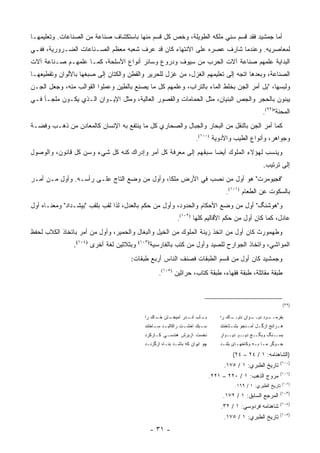 ‫ﺃﻤﺎ ﺠﻤﺸﻴﺩ ﻓﻘﺩ ﻗﺴﻡ ﺴﻨﻲ ﻤﻠﻜﻪ ﺍﻟﻁﻭﻴﻠﺔ، ﻭﺨﺹ ﻜل ﻗﺴﻡ ﻤﻨﻬﺎ ﺒﺎﺴﺘﻜﺸﺎﻑ ﺼﻨﺎﻋﺔ ﻤﻥ ﺍﻟﺼﻨﺎﻋﺎﺕ. ﻭﺘﻌﻠﻴﻤﻬـﺎ‬
‫ﻟﻤﻌﺎﺼﺭﻴﻪ. ﻭﻋﻨﺩﻤﺎ ﺸﺎﺭﻑ ﻋﺼﺭﻩ ﻋﻠﻰ ﺍﻻﻨﺘﻬﺎﺀ ﻜﺎﻥ ﻗﺩ ﻋﺭﻑ ﺸﻌﺒﻪ ﻤﻌﻅﻡ ﺍﻟﺼـﻨﺎﻋﺎﺕ ﺍﻟﻀـﺭﻭﺭﻴﺔ، ﻓﻔـﻲ‬
‫ﺍﻟﺒﺩﺍﻴﺔ ﻋﻠﻤﻬﻡ ﺼﻨﺎﻋﺔ ﺁﻻﺕ ﺍﻟﺤﺭﺏ ﻤﻥ ﺴﻴﻭﻑ ﻭﺩﺭﻭﻉ ﻭﺴﺎﺌﺭ ﺃﻨﻭﺍﻉ ﺍﻷﺴﻠﺤﺔ، ﻜﻤـﺎ ﻋﻠﻤﻬـﻡ ﺼـﻨﺎﻋﺔ ﺁﻻﺕ‬
‫ﺍﻟﺼﻨﺎﻋﺔ، ﻭﺒﻌﺩﻫﺎ ﺍﺘﺠﻪ ﺇﻟﻰ ﺘﻌﻠﻴﻤﻬﻡ ﺍﻟﻐﺯل، ﻤﻥ ﻏﺯل ﻟﻠﺤﺭﻴﺭ ﻭﺍﻟﻘﻁﻥ ﻭﺍﻟﻜﺘﺎﻥ ﺇﻟﻰ ﺼﺒﻐﻬﺎ ﺒﺎﻷﻟﻭﺍﻥ ﻭﺘﻘﻁﻴﻌﻬـﺎ‬
‫ﻭﻟﺒﺴﻬﺎ، "ﺒل ﺃﻤﺭ ﺍﻟﺠﻥ ﺒﺨﻠﻁ ﺍﻟﻤﺎﺀ ﺒﺎﻟﺘﺭﺍﺏ، ﻭﻋﻠﻤﻬﻡ ﻜل ﻤﺎ ﻴﺼﻨﻊ ﺒﺎﻟﻁﻴﻥ ﻭﻋﻤﻠﻭﺍ ﺍﻟﻘﻭﺍﻟﺏ ﻤﻨﻪ، ﻭﺠﻌل ﺍﻟﺠـﻥ‬
‫ﻴﺒﻨﻭﻥ ﺒﺎﻟﺤﺠﺭ ﻭﺍﻟﺠﺹ ﺍﻟﺒﻨﻴﺎﻥ، ﻤﺜل ﺍﻟﺤﻤﺎﻤﺎﺕ ﻭﺍﻟﻘﺼﻭﺭ ﺍﻟﻌﺎﻟﻴﺔ، ﻭﻤﺜل ﺍﻹﻴـﻭﺍﻥ ﺍﻟـﺫﻱ ﻴﻜـﻭﻥ ﻤﻠﺠـﺄ ﻓـﻲ‬
                                                                                                        ‫ﺍﻟﻤﺤﻨﺔ")٩٩(.‬
‫ﻜﻤﺎ ﺃﻤﺭ ﺍﻟﺠﻥ ﺒﺎﻟﻨﻘل ﻤﻥ ﺍﻟﺒﺤﺎﺭ ﻭﺍﻟﺠﺒﺎل ﻭﺍﻟﺼﺤﺎﺭﻱ ﻜل ﻤﺎ ﻴﻨﺘﻔﻊ ﺒﻪ ﺍﻹﻨﺴﺎﻥ ﻜﺎﻟﻤﻌﺎﺩﻥ ﻤﻥ ﺫﻫـﺏ ﻭﻓﻀـﺔ‬
                                                                     ‫ﻭﺠﻭﺍﻫﺭ، ﻭﺃﻨﻭﺍﻉ ﺍﻟﻁﻴﺏ ﻭﺍﻷﺩﻭﻴﺔ )٠٠١(.‬
‫ﻭﻴﻨﺴﺏ ﻟﻬﺅﻻﺀ ﺍﻟﻤﻠﻭﻙ ﺃﻴ ‪‬ﺎ ﺴﺒﻘﻬﻡ ﺇﻟﻰ ﻤﻌﺭﻓﺔ ﻜل ﺃﻤﺭ ﻭﺇﺩﺭﺍﻙ ﻜﻨﻪ ﻜل ﺸﻲﺀ ﻭﺴﻥ ﻜل ﻗﺎﻨﻭﻥ، ﻭﺍﻟﻭﺼﻭل‬
                                                                ‫ﻀ‬
                                                                                                        ‫ﺇﻟﻰ ﺘﺭﺘﻴﺏ.‬
‫"ﻓﺠﻴﻭﻤﺭﺕ" ﻫﻭ ﺃﻭل ﻤﻥ ﻨﺼﺏ ﻓﻲ ﺍﻷﺭﺽ ﻤﻠ ﹰﺎ، ﻭﺃﻭل ﻤﻥ ﻭﻀﻊ ﺍﻟﺘﺎﺝ ﻋﻠـﻰ ﺭﺃﺴـﻪ. ﻭﺃﻭل ﻤـﻥ ﺃﻤـﺭ‬
                                              ‫ﻜ‬            ‫ﹸ ‪ ‬‬
                                                                                     ‫ﺒﺎﻟﺴﻜﻭﺕ ﻋﻥ ﺍﻟﻁﻌﺎﻡ )١٠١(.‬
‫ﻭ"ﻫﻭﺸﻨﮓ" ﺃﻭل ﻤﻥ ﻭﻀﻊ ﺍﻷﺤﻜﺎﻡ ﻭﺍﻟﺤﺩﻭﺩ، ﻭﺃﻭل ﻤﻥ ﺤﻜﻡ ﺒﺎﻟﻌﺩل، ﻟﺫﺍ ﻟﻘﺏ ﺒﻠﻘﺏ "ﺒﻴﺸـﺩﺍﺩ" ﻭﻤﻌﻨـﺎﻩ ﺃﻭل‬
                                                            ‫ﻋﺎﺩل، ﻜﻤﺎ ﻜﺎﻥ ﺃﻭل ﻤﻥ ﺤﻜﻡ ﺍﻷﻗﺎﻟﻴﻡ ﻜﻠﻬﺎ )٢٠١(.‬
‫ﻭﻁﻬﻤﻭﺭﺙ ﻜﺎﻥ ﺃﻭل ﻤﻥ ﺍﺘﺨﺫ ﺯﻴﻨﺔ ﺍﻟﻤﻠﻭﻙ ﻤﻥ ﺍﻟﺨﻴل ﻭﺍﻟﺒﻐﺎل ﻭﺍﻟﺤﻤﻴﺭ، ﻭﺃﻭل ﻤﻥ ﺃﻤﺭ ﺒﺎﺘﺨﺎﺫ ﺍﻟﻜﻼﺏ ﻟﺤﻔﻅ‬
                ‫ﻭﺒﺜﻼﺜﻴﻥ ﻟﻐﺔ ﺃﺨﺭﻯ )٤٠١(.‬   ‫)٣٠١(‬
                                                  ‫ﺍﻟﻤﻭﺍﺸﻲ، ﻭﺍﺘﺨﺎﺫ ﺍﻟﺠﻭﺍﺭﺡ ﻟﻠﺼﻴﺩ ﻭﺃﻭل ﻤﻥ ﻜﺘﺏ ﺒﺎﻟﻔﺎﺭﺴﻴﺔ‬
                                     ‫ﻭﺠﻤﺸﻴﺩ ﻜﺎﻥ ﺃﻭل ﻤﻥ ﻗﺴﻡ ﺍﻟﻁﺒﻘﺎﺕ ﻓﺼﻨﻑ ﺍﻟﻨﺎﺱ ﺃﺭﺒﻊ ﻁﺒﻘﺎﺕ:‬
                                                     ‫ﻁﺒﻘﺔ ﻤﻘﺎﺘﻠﺔ، ﻁﺒﻘﺔ ﻓﻘﻬﺎﺀ، ﻁﺒﻘﺔ ﻜﺘﺎﺏ، ﺤﺭﺍﺜﻴﻥ )٥٠١(.‬
                                                                ‫‪‬‬



                                                                                                                  ‫)٩٩(‬

                                            ‫ـﺘﻥ ـﺎﻙ ﺭﺍ‬
                                                 ‫ـﺂﺏ ـﺩﺭ ﺁﻤﻴﺨـ ﺨـ‬
                                                            ‫ﺒـ ﺍﻨـ‬                ‫ـﺎﻙ ﺭﺍ‬
                                                                                       ‫ـﻭﺍﻥ ﻨﺎﻴــ‬
                                                                                                ‫ـﻭﺩ ﺩﻴــ‬
                                                                                                       ‫ﺒﻔﺭﻤــ‬
                                            ‫ﺴ ـﺒﻙ ﺍﺨﺸ ـﺕ ﺭﺍﻜﺎﻟﺒ ـﺩ ﺴ ـﺎﺨﺘﻨﺩ‬
                                                 ‫ـ ـ‬            ‫ـ‬       ‫ـ‬         ‫ﻫـﺭﺍﻨﺞ ﺍﺯﮔ ـل ﺃﻤـﺩﺠﻭ ﺒﺸ ـﺘﺎﺨﻨﺘﺩ‬
                                                                                        ‫ـ‬       ‫ـ ـ‬            ‫ـ‬
                                            ‫ﻨﺨﺴﺕ ﺍﺯﺒﺭﺵ ﻫﻨﺩﺴـﻲ ﻜـﺎﺭﻜﺭﺩ‬             ‫ـﺞ ـﻭ ـﻭﺍﺭ‬
                                                                                      ‫ـﻨﮓ ﻭﺒﮕـ ﺩﻴـ ﺩﻴـ‬‫ﺒﺴـ‬
                                            ‫ﭽﻭ ﺍﻴﻭﺍﻥ ﻜﻪ ﺒﺎﺸـﺩ ﺒﻨـﺎﻩ ﺍﺯﮔﺯﻨـﺩ‬       ‫ﺠ ـﻭﮔﺭ ﻤ ـﺎ ﺒ ـﻪ ﻭﻜﺎﺨﻬ ـﺎﻯ ﺒﻠﻨ ـﺩ‬
                                                                                   ‫ـ‬       ‫ـ‬        ‫ـ ـ‬         ‫ـ‬

                                                                                        ‫)ﺍﻟﺸﺎﻫﻨﺎﻤﻪ: ١ / ٤٢ – ٤٢(‬
                                                                                                                 ‫)٠٠١(‬
                                                                                   ‫ﺘﺎﺭﻴﺦ ﺍﻟﻁﺒﺭﻱ: ١ / ٥٧١.‬
                                                                                                                 ‫)١٠١(‬
                                                                              ‫ﻤﺭﻭﺝ ﺍﻟﺫﻫﺏ: ١ / ٠٢٢ – ١٢٢.‬
                                                                                                                  ‫)٢٠١(‬
                                                                                         ‫ﺘﺎﺭﻴﺦ ﺍﻟﻁﺒﺭﻱ: ١ / ٩٦١.‬
                                                                                                                 ‫)٣٠١(‬
                                                                                   ‫ﺍﻟﻤﺭﺠﻊ ﺍﻟﺴﺎﺒﻕ: ١ / ٢٧١.‬
                                                                                                                 ‫)٤٠١(‬
                                                                                  ‫ﺸﺎﻫﻨﺎﻤﻪ ﻓﺭﺩﻭﺴﻲ: ١ / ٢٣.‬
                                                                                                                 ‫)٥٠١(‬
                                                                                   ‫ﺘﺎﺭﻴﺦ ﺍﻟﻁﺒﺭﻱ: ١ / ٥٧١.‬
                                                  ‫- ١٣ -‬
 