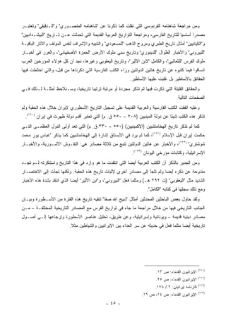 ‫ﻭﻤﻥ ﻤﺭﺍﺠﻌﺔ ﺸﺎﻫﻨﺎﻤﻪ ﺍﻟﻔﺭﺩﻭﺴﻲ ﺍﻟﺘﻲ ﻨﻘﻠﺕ ﻜﻤﺎ ﺫﻜﺭﻨﺎ ﻋﻥ "ﺸﺎﻫﻨﺎﻤﻪ ﺍﻟﻤﻨﺼـﻭﺭﻱ" ﻭ"ﺍﻟـﺩﻗﻴﻘﻲ" ﻭﺘﻌﺘﺒـﺭ‬
‫ﻤﺼﺩ ‪‬ﺍ ﺃﺴﺎﺴﻴﺎ ﻟﻠﺘﺎﺭﻴﺦ ﺍﻟﻔﺎﺭﺴﻲ، ﻭﻤﺭﺍﺠﻌﺔ ﺍﻟﺘﻭﺍﺭﻴﺦ ﺍﻟﻌﺭﺒﻴﺔ ﺍﻟﻘﺩﻴﻤﺔ ﺍﻟﺘﻲ ﺘﺤﺩﺜﺕ ﻋـﻥ ﺘـﺎﺭﻴﺦ "ﺍﻟﺒﻴﺸـﺩﺍﺩﻴﻴﻥ"‬
                                                                                        ‫‪‬‬      ‫ﺭ‬
‫ﻭ"ﺍﻟﻜﻴﺎﻨﻴﻴﻥ" ﺃﻤﺜﺎل ﺘﺎﺭﻴﺦ ﺍﻟﻁﺒﺭﻱ ﻭﻤﺭﻭﺝ ﺍﻟﺫﻫﺏ "ﻟﻠﻤﺴﻌﻭﺩﻱ" ﻭﺍﻟﺘﻨﺒﻴﻪ ﻭﺍﻹﺸﺭﺍﻑ ﻟﻨﻔﺱ ﺍﻟﻤﺅﻟﻑ ﻭﺍﻵﺜﺎﺭ ﺍﻟﺒﺎﻗﻴـﺔ‬
‫"ﻟﻠﺒﻴﺭﻭﻨﻲ" ﻭﺍﻷﺨﺒﺎﺭ ﺍﻟﻁﻭﺍل "ﻟﻠﺩﻴﻨﻭﺭﻱ" ﻭﺘﺎﺭﻴﺦ ﺴﻨﻲ ﻤﻠﻭﻙ ﺍﻷﺭﺽ "ﻟﺤﻤﺯﺓ ﺍﻷﺼﻔﻬﺎﻨﻲ"، ﻭﺍﻟﻐﺭﺭ ﻓﻲ ﺃﺨﺒـﺎﺭ‬
‫ﻤﻠﻭﻙ ﺍﻟﻔﺭﺱ "ﻟﻠﺜﻌﺎﻟﺒﻲ"، ﻭﺍﻟﻜﺎﻤل "ﻻﺒﻥ ﺍﻷﺜﻴﺭ"، ﻭﺘﺎﺭﻴﺦ ﺍﻟﻴﻌﻘﻭﺒﻲ ﻭﻏﻴﺭﻫﺎ، ﻨﺠﺩ ﺃﻥ ﻜل ﻫﺅﻻﺀ ﺍﻟﻤﺅﺭﺨﻴﻥ ﺍﻟﻌﺭﺏ‬
‫ﺍﻨﺴﺎﻗﻭﺍ ﻓﻴﻤﺎ ﻜﺘﺒﻭﻩ ﻋﻥ ﺘﺎﺭﻴﺦ ﻫﺎﺘﻴﻥ ﺍﻟﺩﻭﻟﺘﻴﻥ ﻭﺭﺍﺀ ﺍﻟﻜﺘﺏ ﺍﻟﻔﺎﺭﺴﻴﺔ ﺍﻟﺘﻲ ﺫﻜﺭﻨﺎﻫﺎ ﻤﻥ ﻗﺒل، ﻭﺍﻟﺘﻲ ﺍﺨﺘﻠﻁﺕ ﻓﻴﻬﺎ‬
                                                           ‫ﺍﻟﺤﻘﺎﺌﻕ ﺒﺎﻷﺴﺎﻁﻴﺭ ﺒل ﻏﻠﺒﺕ ﻋﻠﻴﻬﺎ ﺍﻷﺴﺎﻁﻴﺭ.‬
‫ﻭﺍﻟﺤﻘﺎﺌﻕ ﺍﻟﻘﻠﻴﻠﺔ ﺍﻟﺘﻲ ﺫﻜﺭﺕ ﻓﻴﻬﺎ ﻟﻡ ﺘﺫﻜﺭ ﻤﺠﺭﺩﺓ ﺃﻭ ﻤﺭﺘﺒﺔ ﺘﺭﺘﻴ ‪‬ﺎ ﺘﺎﺭﻴﺨﻴﺎ، ﻭﺴـﻨﻼﺤﻅ ﺃﻤﺜﻠـﺔ ﻟـﺫﻟﻙ ﻓـﻲ‬
                           ‫‪‬‬       ‫ﺒ‬
                                                                                      ‫ﺍﻟﺼﻔﺤﺎﺕ ﺍﻟﺘﺎﻟﻴﺔ.‬
‫ﻭﻋﻠﻴﻪ ﺍﺘﻔﻘﺕ ﺍﻟﻜﺘﺏ ﺍﻟﻔﺎﺭﺴﻴﺔ ﻭﺍﻟﻌﺭﺒﻴﺔ ﺍﻟﻘﺩﻴﻤﺔ ﻋﻠﻰ ﺘﺴﺠﻴل ﺍﻟﺘﺎﺭﻴﺦ ﺍﻷﺴﻁﻭﺭﻱ ﻹﻴﺭﺍﻥ ﺨﻼل ﻫﺫﻩ ﺍﻟﺤﻘﺒﺔ ﻭﻟﻡ‬
  ‫ﺘﺫﻜﺭ ﻫﺫﻩ ﺍﻟﻜﺘﺏ ﺸﻴ ًﺎ ﻋﻥ ﺩﻭﻟﺔ ﺍﻟﻤﻴﺩﻴﻴﻥ )٨٠٧ – ٠٥٥ ﻕ. ﻡ( ﺍﻟﺘﻲ ﺘﻌﺘﺒﺭ ﺃﻗﺩﻡ ﺩﻭﻟﺔ ﻅﻬﺭﺕ ﻓﻲ ﺇﻴﺭﺍﻥ )٠٧١(.‬
                                                                               ‫ﺌ‬
‫ﻜﻤﺎ ﻟﻡ ﺘﺫﻜﺭ ﺘﺎﺭﻴﺦ ﺍﻟﻬﺨﺎﻤﻨﺸﻴﻴﻥ )ﺍﻹﻜﻤﻴﻨﻴﻴﻥ( )٠٥٥ – ٠٣٣ ﻕ. ﻡ( ﺍﻟﺘﻲ ﺘﻌﺩ ﺃﻭﻟﻰ ﺍﻟﺩﻭل ﺍﻟﻌﻅﻤـﻰ ﺍﻟﺘـﻲ‬
‫ﺤﻜﻤﺕ ﺇﻴﺭﺍﻥ ﻗﺒل ﺍﻹﺴﻼﻡ )١٧١(، ﻜﻤﺎ ﻟﻡ ﻴﺭﺩ ﻓﻲ ﺍﻷﺒﺴﺘﺎﻕ ﺇﺸﺎﺭﺓ ﺇﻟﻰ ﺍﻟﻬﺨﺎﻤﻨﺸﻴﻴﻥ ﻜﻤﺎ ﻴﺫﻜﺭ "ﻋﺒﺎﺱ ﻴﻭﺭ ﻤﺤﻤﺩ‬
‫ﺸﻭﺸﺘﺭﻱ" )٢٧١(، ﻭﺍﻷﺨﺒﺎﺭ ﻋﻥ ﻫﺎﺘﻴﻥ ﺍﻟﺩﻭﻟﺘﻴﻥ ﺘﻨﺒﻊ ﻤﻥ ﺜﻼﺜﺔ ﻤﺼﺎﺩﺭ ﻫﻲ: ﺍﻟﻨﻘـﻭﺵ ﺍﻵﺸـﻭﺭﻴﺔ، ﻭﺍﻷﺨﺒـﺎﺭ‬
                                                             ‫ﺍﻹﺴﺭﺍﺌﻴﻠﻴﺔ، ﻭﻜﺘﺎﺒﺎﺕ ﻤﺅﺭﺨﻲ ﺍﻟﻴﻭﻨﺎﻥ )٣٧١(.‬
‫ﻭﻤﻥ ﺍﻟﺠﺩﻴﺭ ﺒﺎﻟﺫﻜﺭ ﺃﻥ ﺍﻟﻜﺘﺏ ﺍﻟﻌﺭﺒﻴﺔ ﺃﻴ ‪‬ﺎ ﺍﻟﺘﻲ ﺍﻨﺘﻘﺩﺕ ﻤﺎ ﻫﻭ ﻭﺍﺭﺩ ﻓﻲ ﻫﺫﺍ ﺍﻟﺘﺎﺭﻴﺦ ﻭﺍﺴﺘﻨﻜﺭﺘﻪ ﻟـﻡ ﺘﺠـﺩ‬
                                                          ‫ﻀ‬
‫ﻤﻨﺩﻭﺤﺔ ﻋﻥ ﺫﻜﺭﻩ ﺃﻴ ‪‬ﺎ ﻭﻟﻡ ﺘﻠﺠﺄ ﺇﻟﻰ ﻤﺼﺎﺩﺭ ﺃﺨﺭﻯ ﻹﺜﺒﺎﺕ ﺘﺎﺭﻴﺦ ﻫﺫﻩ ﺍﻟﺤﻘﺒﺔ. ﻭﻟﻜﻨﻬﺎ ﻟﺠﺄﺕ ﺇﻟﻰ ﺍﻻﺨﺘﺼـﺎﺭ‬
                                                                          ‫ﻀ‬
‫ﺍﻟﺸﺩﻴﺩ ﻤﺜل "ﺍﻟﻴﻌﻘﻭﺒﻲ" )ﺕ ٢٩٢ ﻫـ( ﻭﻤﺜﻠﻤﺎ ﻓﻌل "ﺍﻟﺒﻴﺭﻭﻨﻲ"، ﻭ"ﺍﺒﻥ ﺍﻷﺜﻴﺭ" ﺃﻴ ‪‬ﺎ ﺍﻟﺫﻱ ﺍﻨﺘﻘﺩ ﺒﺸﺩﺓ ﻫﺫﻩ ﺍﻷﺨﺒﺎﺭ‬
                            ‫ﻀ‬
                                                                    ‫ﻭﻤﻊ ﺫﻟﻙ ﺴﺠﻠﻬﺎ ﻓﻲ ﻜﺘﺎﺒﻪ "ﺍﻟﻜﺎﻤل".‬
‫ﻭﻟﻘﺩ ﺤﺎﻭل ﺒﻌﺽ ﺍﻟﺒﺎﺤﺜﻴﻥ ﺍﻟﻤﺤﺩﺜﻴﻥ ﺃﻤﺜﺎل "ﺫﺒﻴﺢ ﺍﷲ ﺼﻔﺎ" ﺘﻨﻘﻴﻪ ﺘﺎﺭﻴﺦ ﻫﺫﻩ ﺍﻟﻔﺘﺭﺓ ﻤﻥ ﺍﻷﺴـﻁﻭﺭﺓ ﻭﺒﻴـﺎﻥ‬
‫ﺍﻟﺠﺎﻨﺏ ﺍﻟﺘﺎﺭﻴﺨﻲ ﻓﻴﻬﺎ ﻤﻥ ﺨﻼل ﻤﺭﺍﺠﻌﺔ ﻤﺎ ﺠﺎﺀ ﻓﻲ ﺘﻭﺍﺭﻴﺦ ﺍﻟﻔﺭﺱ ﻤﻊ ﺍﻟﻤﺼﺎﺩﺭ ﺍﻟﺘﺎﺭﻴﺨﻴﺔ ﺍﻟﻤﺨﺘﻠﻔـﺔ – ﻤـﻥ‬
‫ﻤﺼﺎﺩﺭ ﺩﻴﻨﻴﺔ ﻗﺩﻴﻤﺔ – ﻭﻴﻭﻨﺎﻨﻴﺔ ﻭﺇﺴﺭﺍﺌﻴﻠﻴﺔ، ﻭﻋﻥ ﻁﺭﻴﻕ، ﺘﺤﻠﻴل ﻋﻨﺎﺼﺭ ﺍﻷﺴﻁﻭﺭﺓ ﻭﺇﺭﺠﺎﻋﻬﺎ ﺇﻟـﻰ ﺃﺼـﻭل‬
                          ‫ﺘﺎﺭﻴﺨﻴﺔ ﺃﻴ ‪‬ﺎ ﻤﺜﻠﻤﺎ ﻓﻌل ﻓﻲ ﺤﺩﻴﺜﻪ ﻋﻥ ﺴﺭ ﺍﻟﻌﺩﺍﺀ ﺒﻴﻥ ﺍﻹﻴﺭﺍﻨﻴﻴﻥ ﻭﺍﻟﺸﻴﺎﻁﻴﻥ ﻤﺜﻼ.‬
                           ‫ﹰ‬                                                            ‫ﻀ‬




                                                                                                      ‫)٠٧١(‬
                                                                          ‫ﺍﻹﻴﺭﺍﻨﻴﻭﻥ ﺍﻟﻘﺩﻤﺎﺀ: ﺹ ٣١.‬
                                                                                                      ‫)١٧١(‬
                                                                          ‫ﺍﻹﻴﺭﺍﻨﻴﻭﻥ ﺍﻟﻘﺩﻤﺎﺀ: ﺹ ٥٢.‬
                                                                                                      ‫)٢٧١(‬
                                                                         ‫ﻜﺎﺭﻨﺎﻤﻪ ﺇﻴﺭﺍﻨﻴﺎﻥ: ٢ / ٨٧١.‬
                                                                                                      ‫)٣٧١(‬
                                                                  ‫ﺍﻹﻴﺭﺍﻨﻴﻭﻥ ﺍﻟﻘﺩﻤﺎﺀ: ﺹ ٤١، ﺹ ٦١.‬
                                              ‫- ٥٤ -‬
 