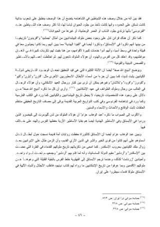 ‫ﻓﻘﺩ ﺒﻴﻥ ﺃﻨﻪ ﻤﻥ ﺨﻼل ﻭﺼﻑ ﻫﺫﻩ ﺍﻟﺸﻴﺎﻁﻴﻥ ﻓﻲ ﺍﻟﺸﺎﻫﻨﺎﻤﻪ ﻴﺘﻀﺢ ﺃﻥ ﻫﺫﺍ ﺍﻟﻭﺼﻑ ﻴﻨﻁﺒﻕ ﻋﻠﻰ ﺸﻌﻭﺏ ﺒﺩﺍﺌﻴﺔ‬
‫ﻜﺎﻨﺕ ﺘﺴﻜﻥ ﻋﻠﻰ ﺍﻟﺤﺩﻭﺩ، ﻭﺃﻨﻬﺎ ﻜﺎﻨﺕ ﺘﺄﺨﺫ ﻤﻥ ﺠﻠﻭﺩ ﺍﻟﺤﻴﻭﺍﻥ ﻟﺒﺎ ‪‬ﺎ ﻟﻬﺎ، ﻟﺫﺍ ﻜﺜﺭ ﻭﺼﻑ ﻫﺫﻩ ﺍﻟﺸـﻴﺎﻁﻴﻥ ﻋﻨـﺩ‬
                                     ‫ﺴ‬
                      ‫"ﺍﻟﻔﺭﺩﻭﺴﻲ" ﺒﺄﻨﻬﺎ ﺘﺭﺘﺩﻱ ﺠﻠﻭﺩ ﺍﻟﺫﺌﺎﺏ ﺃﻭ ﺍﻟﺤﻤﺭ ﺍﻟﻭﺤﺸﻴﺔ، ﺃﻭ ﻏﻴﺭﻫﺎ ﻤﻥ ﺍﻟﺤﻴﻭﺍﻨﺎﺕ)٤٧١(.‬
‫ﻜﻤﺎ ﺫﻜﺭ ﺃﻥ ﻫﻨﺎﻙ ﻗﺭﺍﺌﻥ ﺘﺩل ﻋﻠﻰ ﻭﺠﻭﺩ ﺒﻌﺽ ﻤﻠﻭﻙ ﺍﻟﺒﻴﺸﺩﺍﺩﻴﻴﻥ ﻤﻥ ﺃﻤﺜﺎل "ﺠﻤﺸﻴﺩ" ﻭ"ﺃﻓﺭﻴﺩﻭﻥ" ﺘﺎﺭﻴﺨ ‪‬ـﺎ‬
  ‫ﻴ‬
‫ﻤﻥ ﺒﻴﻨﻬﺎ ﺃﻨﻬﻡ ﺫﻜﺭﻭﺍ ﻓﻲ "ﺍﻷﺒﺴﺘﺎﻕ"، ﻭﺫﻜﺭﻭﺍ ﺃﻴ ‪‬ﺎ ﻓﻲ "ﺍﻟﻔﻴﺩﺍ ﺍﻟﻬﻨﺩﻴﺔ" ﻤﻤﺎ ﻴﺒﻴﻥ ﺃﻨﻬﻡ ﺭﺒﻤﺎ ﻜﺎﻨﻭﺍ ﻴﻌﻴﺸﻭﻥ ﻤ ‪‬ﺎ ﻓﻲ‬
    ‫ﻌ‬                                                        ‫ﻀ‬
‫ﻗﺒﻴﻠﺔ ﻭﺍﺤﺩﺓ ﻓﻲ ﻭﺴﻁ ﺁﺴﻴﺎ، ﻭﺃﻨﻬﻡ ﺃﺩﻭﺍ ﺨﺩﻤﺎﺕ ﻜﺒﻴﺭﺓ ﻷﻗﻭﺍﻤﻬﻡ، ﻤﻥ ﻫﻨﺎ ﺒﻘﻴﺕ ﻟﻬﻡ ﺫﻜﺭﻴﺎﺕ ﻜﺒﻴﺭﺓ ﻓـﻲ ﺃﺫﻫـﺎﻥ‬
‫ﻤﻭﺍﻁﻨﻴﻬﻡ، ﻭﻗﺩ ﺍﻋﺘﻘﺩ ﻜل ﻤﻥ ﺍﻟﻔﺭﺱ ﻭﺍﻟﻬﻨﻭﺩ ﺃﻥ ﻫﺅﻻﺀ ﺍﻟﻤﻠﻭﻙ ﺘﺎﺒﻌﻭﻥ ﻟﻬﻡ. ﺜﻡ ﺍﺨﺘﻠﻁﺕ ﺃﻋﻤـﺎﻟﻬﻡ ﺒﺎﻷﺴـﺎﻁﻴﺭ‬
                                                                          ‫ﻭﺍﻟﻘﺼﺹ ﺍﻟﺩﻴﻨﻴﺔ ﻭﺍﻟﻘﻭﻤﻴﺔ )٥٧١(.‬
‫ﻭﻴﻭﻀﺢ "ﺫﺒﻴﺢ ﺍﷲ ﺼﻔﺎ" ﺃﻴ ‪‬ﺎ ﺃﻥ ﺍﻷﺩﻟﺔ ﺍﻟﻜﺜﻴﺭﺓ ﺍﻟﺘﻲ ﻫﻲ ﻗﻴﺩ ﺍﻟﺘﺤﻘﻴﻕ ﺘﺠﻌـل ﺍﻟﻭﺠـﻭﺩ ﺍﻟﺘـﺎﺭﻴﺨﻲ ﻟﺩﻭﻟـﺔ‬
                                                                     ‫ﻀ‬
‫ﺍﻟﻜﻴﺎﻨﻴﻴﻥ ﻴﺜﺒﺕ ﻟﺩﻴﻨﺎ، ﻜﻤﺎ ﻴﺒﻴﻥ ﺃﻥ ﺠﺯ ‪‬ﺍ ﻤﻥ ﺃﺴﻤﺎﺀ ﺍﻷﺒﻁﺎل ﺍﻷﺴﻁﻭﺭﻴﻴﻥ ﺍﻷﺨﺭﻯ ﻤﺜل: "ﻗﺎﺭﻥ" ﻭ"ﺒﺜﺭﻥ" ﻭ"ﻜﻴﻭ"‬
                                                            ‫ﺀ‬
‫ﻭ"ﻜﻭﺩﺭﺯ" ﻭ"ﻓﺭﻭﺩ" ﻭ"ﺒﻼﺸﺎﻥ" ﻭﻏﻴﺭﻫﻡ ﻴﻤﻜﻥ ﺃﻥ ﺘﺭﻯ ﺒﻴﻥ ﻜﺒﺎﺭ ﻭﺭﺠﺎل ﺍﻟﻌﻬﺩ ﺍﻹﺸﻜﺎﻨﻲ، ﻭﺃﻥ ﻫﺅﻻﺀ ﺍﻟﺭﺠـﺎل‬
‫ﻓﻲ ﺍﻟﻐﺎﻟﺏ ﻤﻥ ﺭﺠﺎل ﻭﻤﻠﻭﻙ ﺍﻟﻁﻭﺍﺌﻑ ﻓﻲ ﻋﻬﺩ ﺍﻹﺸﻜﺎﻨﻴﻴﻥ )٦٧١(. ﻭﺃﺭﻯ ﺃﻥ ﻜل ﻤﺎ ﺫﻜﺭﻩ "ﺫﺒﻴﺢ ﺍﷲ ﺼﻔﺎ" ﻤـﻥ‬
‫ﺩﻻﺌل ﻋﻠﻰ ﻭﺠﻭﺩ ﻫﺫﻩ ﺍﻟﺸﺨﺼﻴﺎﺕ ﺘﺎﺭﻴﺨﻴﺎ، ﻻ ﻴﺠﻌل ﺘﺎﺭﻴﺦ ﺍﻟﺒﻴﺸﺩﺍﺩﻴﻴﻥ ﻭﺍﻟﻜﻴﺎﻨﻴﻴﻥ ﻜﻤﺎ ﻭﺭﺩ ﻓﻲ ﺍﻟﻜﺘﺏ ﺍﻟﻔﺎﺭﺴﻴﺔ‬
                                                                ‫‪‬‬
‫ﻭﻜﻤﺎ ﻭﺭﺩ ﻓﻲ ﺸﺎﻫﻨﺎﻤﻪ ﺍﻟﻔﺭﺩﻭﺴﻲ ﻭﻓﻲ ﻜﺘﺏ ﺍﻟﺘﻭﺍﺭﻴﺦ ﺍﻟﻌﺭﺒﻴﺔ ﺍﻟﻘﺩﻴﻤﺔ ﻴﺭﻗﻰ ﺇﻟﻰ ﻤﺼﺎﻑ ﺍﻟﺘﺎﺭﻴﺦ ﺍﻟﺤﻘﻴﻘﻲ ﻤﻨﺘﻅﻡ‬
                                                         ‫ﺍﻟﺤﻠﻘﺎﺕ ﺜﺎﺒﺕ ﺍﻟﻭﻗﺎﺌﻊ ﻭﺍﻷﺤﺩﺍﺙ ﻭﺍﻷﺴﻤﺎﺀ ﻭﺍﻟﺴﻨﻴﻥ.‬
‫ﻭﺍﻷﻗﺭﺏ ﺇﻟﻰ ﺍﻟﺼﻭﺍﺏ ﻤﺎ ﺫﻜﺭﻩ "ﻋﺒﺩ ﺍﻟﻭﻫﺎﺏ ﻋﺯﺍﻡ" ﺃﻥ ﻫﺅﻻﺀ ﺍﻟﻤﻠﻭﻙ ﻤﻥ ﻟﺩﻥ ﮔﻴﻭﻤﺭﺕ ﺇﻟﻰ ﻜﻴﺨﺴﺭﻭ ﺍﻟﺫﻴﻥ‬
‫ﻭﺭﺩﻭﺍ ﻓﻲ ﺍﻷﺒﺴﺘﺎﻕ ﻭﻓﻲ ﺍﻷﺴﺎﻁﻴﺭ ﺍﻟﻬﻨﺩﻴﺔ ﺃﻴ ‪‬ﺎ ﻫﻡ ﺒﻘﺎﻴﺎ ﺍﻷﺴﺎﻁﻴﺭ ﺍﻵﺭﻴﺔ ﺤﻔﻅﻬﺎ ﺍﻟﻔﺭﺱ ﻭﺍﻟﻬﻨﺩ ﻋﻠﻰ ﺨـﻼﻑ‬
                                                    ‫ﻀ‬
                                                                                                      ‫ﻓﻴﻬﺎ.‬
‫ﻭﻴﺒﻴﻥ ﻋﺒﺩ ﺍﻟﻭﻫﺎﺏ ﻋﺯﺍﻡ ﺃﻴ ‪‬ﺎ ﺃﻥ ﺍﻷﺒﺴﺘﺎﻕ ﻜﺎﻟﺘﻭﺭﺍﺓ ﺤﻔﻅﺕ ﺭﻭﺍﻴﺎﺕ ﺃﻤﺔ ﻗﺩﻴﻤﺔ ﻨﺴﺠﺕ ﺤﻭل ﺃﺒﻁـﺎل ﺘـﺩل‬
                                                                ‫ﻀ‬
‫ﺃﺴﻤﺎﺅﻫﻡ ﻋﻠﻰ ﺃﻨﻬﻡ ﻜﺎﻨﻭﺍ ﻤﻥ ﻗﻭﻯ ﺍﻟﺨﻴﺭ ﻭﺍﻟﺸﺭ ﻓﻲ ﺍﻟﺩﻴﻥ ﺍﻵﺭﻱ ﺍﻟﻘﺩﻴﻡ، ﻭﺃﻥ ﺍﻟﺯﻤﻥ ﻁﺎل ﻋﻠﻰ ﺍﻹﻴﺭﺍﻨﻴﻴﻥ ﺒﻌـﺩ‬
‫ﺯﻭﺍل ﻤﻠﻙ ﺍﻟﻜﻴﺎﻨﻴﻴﻥ ﺒﺤﺭﻭﺏ ﺍﻹﺴﻜﻨﺩﺭ. ﻜﻤﺎ ﺍ ‪‬ﺤﻰ ﻤﻥ ﺫﻜﺭﻴﺎﺘﻬﻡ ﺘﺎﺭﻴﺦ ﻤﻠﻭﻜﻬﻡ ﺍﻟﻘﺩﻤﺎﺀ ﻓﻲ ﺍﻟﻔﺘﺭﺓ ﺍﻟﺘﻲ ﻤﻀـﺕ‬
                                                       ‫ﻤ‬
‫ﺒﻴﻥ "ﺍﻹﺴﻜﻨﺩﺭ" ﻭ"ﺃﺭﺩﺸﻴﺭ" ﻤﻘﻴﻡ ﺍﻟﺩﻭﻟﺔ ﺍﻟﺴﺎﺴﺎﻨﻴﺔ، ﻭﺃﻨﻪ ﻟﻤﺎ ﻗﺎﻡ ﺒﻬﻡ "ﺃﺭﺩﺸﻴﺭ" ﻭﺠﻤﻌﻬـﻡ ﺘﺤـﺕ ﻟـﻭﺍﺀ ﻭﺍﺤـﺩ.‬
‫ﻭﺃﺤﻴﺎﺩﻴﻥ "ﺯﺭﺩﺸﺕ" ﻜﺫﻟﻙ، ﻭﻋﻨﺩﻤﺎ ﺘﺭﺠﻡ ﺍﻷﺒﺴﺘﺎﻕ ﺇﻟﻰ ﺍﻟﻔﻬﻠﻭﻴﺔ ﺨﻠﻁ ﺍﻟﻔﺭﺱ ﺒﺎﻟﺒﻘﻴﺔ ﺍﻟﻘﻠﻴﻠﺔ ﺍﻟﺘﻲ ﻭﻋﻭﻫـﺎ ﻋـﻥ‬
‫ﻤﻠﻭﻜﻬﻡ ﺍﻷﻗﺩﻤﻴﻥ ﻭﺒﻤﺎ ﻋﺭﻓﻭﺍ ﻤﻥ ﺘﺎﺭﻴﺦ ﺍﻹﺸﻜﺎﻨﻴﻴﻥ ﻤﺎ ﺭﻭﺍﻩ ﻟﻬﻡ ﻜﺘﺎﺏ ﺩﻴﻨﻬﻡ، ﻓﺎﻨﻘﻠﺏ ﺍﻷﺒﻁﺎل ﻭﺃﺸﺒﺎﻩ ﺍﻵﻟﻬﺔ ﻓﻲ‬
                                                                 ‫ﺍﻷﺒﺴﺘﺎﻕ ﻤﻠﻭ ﹰﺎ ﻗﺩﻤﺎﺀ ﺴﻴﻁﺭﻭﺍ ﻋﻠﻰ ﺇﻴﺭﺍﻥ.‬
                                                                                          ‫ﻜ‬




                                                                                                      ‫)٤٧١(‬
                                                                      ‫ﺤﻤﺎﺴﻪ ﺴﺭﺍﺌﻲ ﺩﺭﺍ ﺇﻴﺭﺍﻥ: ﺹ ٣٦٥.‬
                                                                                                      ‫)٥٧١(‬
                                                                              ‫ﺤﻤﺎﺴﻪ ﺴﻴﺭﺍﺌﻲ: ﺹ ٨٦٣.‬
                                                                                                      ‫)٦٧١(‬
                                                                               ‫ﺤﻤﺎﺴﻪ ﺴﺭﺍﺌﻲ: ﺹ ٨٦٣.‬
                                                ‫- ٦٤ -‬
 