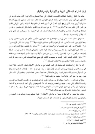 ‫ﺃﻭﻻ: ﺍﻤﺘﺯﺍﺝ ﺍﻷﺴﺎﻁﻴﺭ ﺍﻵﺭﻴﺔ ﻭﺍﻹﻴﺭﺍﻨﻴﺔ ﻭﺍﻹﺴﺭﺍﺌﻴﻠﻴﺔ:‬
                                                                                  ‫ﹰ‬
‫ﺠﺎﺀ ﻫﺫﺍ ﺍﻻﻤﺘﺯﺍﺝ ﻨﺘﻴﺠﺔ ﻻﺨﺘﻼﻁ ﺍﻟﺸﻌﻭﺏ ﻭﺍﻷﺠﻨﺎﺱ ﻓﻲ ﺁﺴﻴﺎ ﺍﻟﻭﺴﻁﻰ، ﻓﺎﻹﻴﺭﺍﻨﻴﻭﻥ ﺍﻟﺫﻴﻥ ﺠﺎﺀ ﺫﻜﺭﻫﻡ ﻓﻲ‬
‫ﺍﻷﺒﺴﺘﺎﻕ ﻋﻠﻰ ﺃﻨﻬﻡ ﺃﻭﻟﻰ ﺍﻟﻁﻭﺍﺌﻑ ﺍﻟﺘﻲ ﺴﻜﻨﺕ ﺍﻟﻭﻁﻥ ﺍﻹﻴﺭﺍﻨﻲ ﻜﻤﺎ ﻴﺫﻜﺭ "ﻋﺒﺩ ﺍﻟﻨﻌﻴﻡ ﺤﺴﻨﻴﻥ" ﻴﺘﺼﻠﻭﻥ ﺍﺘﺼﺎﻻ‬
‫ﹰ‬
‫ﻤﺒﺎﺸ ‪‬ﺍ ﺒﺎﻵﺭﻴﻴﻥ. ﻭﻫﻡ ﺍﻟﺫﻴﻥ ﻴﺭﺠﻊ ﺇﻟﻴﻬﻡ ﺍﻟﻔﻀل ﻓﻲ ﺘﺄﺴﻴﺱ ﺍﻟﺤﻀﺎﺭﺓ ﺍﻟﻔﺎﺭﺴﻴﺔ ﺍﻟﻘﺩﻴﻤﺔ؛ ﻭﺍﻟﺩﻴﻥ ﺍﻹﻴﺭﺍﻨﻲ ﺍﻟﻘﺩﻴﻡ‬
                                                                                              ‫ﺭ‬
‫ﻫﻭ ﺍﻟﺩﻴﻥ ﺍﻟﺫﻱ ﺍﻨﺘﺸﺭ ﺒﻴﻥ ﻫﺅﻻﺀ ﺍﻵﺭﻴﻴﻥ )٩٧١(. ﻭﻗﺩ ﺒﻨﻲ ﺩﻴﻥ ﺍﻵﺭﻴﻴﻥ ﺍﻟﻘﺩﻴﻡ - ﻜﻤﺎ ﻴﺫﻜﺭ ﻜﺭﻴﺴﺘﻨﺴﻥ - ﻋﻠـﻰ‬
‫ﻋﺒﺎﺩﺓ ﻗﻭﻯ ﺍﻟﻁﺒﻴﻌﺔ ﻭﺍﻟﻌﻨﺎﺼﺭ ﻭﺍﻷﺠﺭﺍﻡ ﺍﻟﺴﻤﺎﻭﻴﺔ، ﻭﻗﺩ ﺃﻀﻴﻑ ﺇﻟﻰ ﺁﻟﻬﺔ ﺍﻟﻁﺒﻴﻌﺔ ﻤﻨﺫ ﺯﻤﺎﻥ ﻗﺩﻴﻡ ﺁﻟﻬﺔ ﺘﻤﺜل ﻗﻭﻯ‬
                                                                          ‫ﺃﺨﻼﻗﻴﺔ ﺃﻭ ﺁﺭﺍﺀ ﻤﻌﻨﻭﻴﺔ ﻤﺠﺴﻤﺔ.‬
‫ﻜﻤﺎ ﻴﺘﻔﻕ ﻤﻌﻅﻡ ﺍﻟﻌﻠﻤﺎﺀ ﻋﻠﻰ ﺃﻥ "ﻤﺯﺩﺍ" )ﺍﻟﺤﻜﻴﻡ( ﻋﻨﺩ ﺍﻹﻴﺭﺍﻨﻴﻴﻥ، ﺍﻷﻫﻭﺭﺍ ﺍﻷﻜﺒﺭ ﻫﻭ "ﻭﺍﺭﻭﻨﺎ" ﺍﻟﻘﺩﻴﻡ، ﻭﻟـﻡ‬
‫ﻴﺤﻔﻅ ﺍﻹﻴﺭﺍﻨﻴﻭﻥ ﺍﺴﻤﻪ ﺍﻷﺼﻠﻲ، ﻜﻤﺎ ﺃﻥ ﺍﻟﻤﺯﺩﻴﺔ ﺃﻗﺩﻡ ﻋﻬ ‪‬ﺍ ﻤﻥ ﺍﻟﺯﺭﺍﺩﺸﺘﻴﺔ )٠٨١(. ﻭﻴﺒﺩﻭ ﻜﻤﺎ ﻴﺫﻜﺭ "ﻜﺭﻴﺴﺘﻨﺴﻥ"‬
                                                ‫ﺩ‬
‫ﺃﻥ "ﺯﺭﺍﺩﺸﺕ" ﺍﺩﻋﻰ ﺍﻟﻨﺒﻭﺓ ﻨﺒ ‪‬ﺎ ﻟﻤﺫﻫﺏ "ﻤﺯﺩﻱ" ﻤﻌﺩل ﻓﻲ ﺍﻟﺸﺭﻕ )١٨١(، ﻭﻗﺩ ﺃﺭﺍﺩ ﺘﺨﻠﻴﺹ ﻫﺫﺍ ﺍﻟﺩﻴﻥ ﺍﻟﻤـﺯﺩﻱ‬
                                                                    ‫ﻴ‬             ‫‪‬‬
‫ﻤﻤﺎ ﺸﺎﺒﻪ ﻋﻠﻰ ﺃﻴﺩﻱ ﺍﻟﻜﻬﻨﺔ ﻤﻥ ﻁﻘﻭﺱ ﺨﻤﺭﻴﺔ، ﻭﻋﺒﺎﺩﺓ ﻵﻟﻬﺔ ﺒﺩﺍﺌﻴﺔ، ﻓﺄﻋﻠﻥ ﻓﻲ ﺸﺠﺎﻋﺔ ﺃﻨﻪ ﻟﻴﺱ ﻓﻲ ﺍﻟﻌـﺎﻟﻡ ﺇﻻ‬
‫ﺇﻟﻪ ﻭﺍﺤﺩ ﻫﻭ ﺃﻫﻭﺭﺍ – ﻤﺯﺩﺍ ﺇﻟﻪ ﺍﻟﻨﻭﺭ ﻭﺍﻟﺴﻤﺎﺀ. ﻭﺃﻥ ﻏﻴﺭﻩ ﻤﻥ ﺍﻵﻟﻬﺔ ﻟﻴﺴﺕ ﺇﻻ ﻤﻅﺎﻫﺭ ﻟﻪ ﻭﺼﻔﺎﺕ ﻤﻥ ﺼﻔﺎﺘﻪ‬
‫)٢٨١(. ﻭﻜﺎﻥ ﺍﻟﻜﺘﺎﺏ ﺍﻟﻤﻘﺩﺱ ﻟﻠﺩﻴﻥ ﺍﻟﺠﺩﻴﺩ ﻫﻭ ﻤﺠﻤﻭﻋﺔ ﺍﻟﻜﺘﺏ ﺍﻟﺘﻲ ﺠﻤﻊ ﻓﻴﻬﺎ ﺃﺼﺤﺎﺏ ﺍﻟﻨﺒﻲ ﻭﻤﺭﻴـﺩﻭﻩ ﺃﻗﻭﺍﻟـﻪ‬
                                              ‫ﻭﺃﺩﻋﻴﺘﻪ. ﻭﺴﻤﻰ ﺃﺘﺒﺎﻋﻪ ﺍﻟﻤﺘﺄﺨﺭﻭﻥ ﻫﺫﺍ ﺍﻟﻜﺘﺎﺏ ﺍﻷﺒﺴﺘﺎﻕ )٣٨١(.‬
‫ﺃﻤﺎ ﻋﻥ ﺍﻤﺘﺯﺍﺝ ﺍﻟﻤﻌﺘﻘﺩﺍﺕ ﺍﻟﺘﻲ ﺠﺎﺀﺕ ﻓﻲ ﺍﻟﻔﻴﺩﺍ ﺍﻟﻬﻨﺩﻴﺔ ﻤﻊ ﻤﺎ ﺠﺎﺀ ﻓﻲ ﺍﻷﺒﺴﺘﺎﻕ ﻓﻴﺫﻜﺭ "ﻭل ﺩﻴﻭﺭﺍﻨﺕ" ﺃﻨـﻪ‬
‫"ﻓﻲ ﻭﺴﻊ ﺍﻟﺩﺍﺭﺱ ﺃﻥ ﻴﺠﺩ ﻓﻲ ﺒﻌﺽ ﺃﺠﺯﺍﺌﻬﺎ )ﺍﻷﺒﺴﺘﺎﻕ( ﻤﺎ ﻴﺠﺩﻩ ﻓﻲ ﺍﻟﺭﺝ – ﻗﺩﺍ – )ﺍﻟﻜﺘﺎﺏ ﺍﻟﻤﻘﺩﺱ ﻟﻠﻬﻨـﻭﺩ(‬
‫ﻤﻥ ﺁﻟﻬﺔ ﻭﺁﺭﺍﺀ، ﻭﻤﻥ ﻜﻠﻤﺎﺕ ﻭﺘﺭﺍﻜﻴﺏ، ﻭﺘﺒﻠﻎ ﻫﺫﻩ ﺍﻟﻜﺜﺭﺓ ﺤﺩﺍ ﺠﻌل ﺒﻌﺽ ﻋﻠﻤﺎﺀ ﺍﻟﻬﻨﻭﺩ ﻴﻌﺘﻘﺩﻭﻥ ﺃﻥ ﺍﻷﺒﺴـﺘﺎﻕ‬
                                          ‫ﻟﻴﺴﻥ ﻭﺤ ‪‬ﺎ ﻤﻥ ﻋﻨﺩ "ﺍﻫﻭﺭﺍﻤﺯﺩﺍ"، ﺒل ﻤﺄﺨﻭﺫ ﻤﻥ ﻜﺘﺏ ﺍﻟﻔﻴﺩﺍ" )٤٨١(.‬
                                                                                              ‫ﻴ‬
‫ﻭﻫﺫﺍ ﻴﻭﻀﺢ ﻟﻨﺎ ﻭﺭﻭﺩ ﺃﺴﻤﺎﺀ ﻤﻠﻭﻙ ﺍﻟﻔﺭﺱ ﻤﻥ ﻟﺩﻥ ﮔﻴﻭﻤﺭﺕ ﺇﻟﻰ ﻜﻴﺨﺴﺭﻭ ﻓﻲ ﻜل ﻤﻥ ﺍﻷﺒﺴﺘﺎﻕ، ﻭﺍﻟﻔﻴـﺩﺍ،‬
‫ﻭﺘﺸﺎﺒﻪ ﺍﻷﺴﺎﻁﻴﺭ ﺍﻟﺘﻲ ﺘﺭﻭﻯ ﻋﻨﻬﻡ ﻓﻲ ﺍﻟﻤﺼﺩﺭﻴﻥ ﻭﻫﻡ ﻜﻤﺎ ﺘﺩل ﺃﺴﻤﺎﺅﻫﻡ ﻓﻲ ﺭﺃﻱ "ﻋﺒﺩ ﺍﻟﻭﻫﺎﺏ ﻋﺯﺍﻡ" ﻜـﺎﻨﻭﺍ‬
‫ﻤﻥ ﻗﻭﻯ ﺍﻟﺨﻴﺭ ﻭﺍﻟﺸﺭ ﻓﻲ ﺍﻟﺩﻴﻥ ﺍﻵﺭﻱ ﺍﻟﻘﺩﻴﻡ، ﺜﻡ ﺍﻨﻘﻠﺒﻭﺍ ﺇﻟﻰ ﻤﻠﻭﻙ ﻗﺩﻤﺎﺀ ﺴﻴﻁﺭﻭﺍ ﻋﻠﻰ ﺇﻴـﺭﺍﻥ، ﻭﻫـﻡ ﺒﻘﺎﻴـﺎ‬
                                             ‫ﺃﺴﺎﻁﻴﺭ ﺁﺭﻴﺔ ﺤﻔﻅﻬﺎ ﺍﻟﻬﻨﺩ ﻭﺍﻟﻔﺭﺱ ﻋﻠﻰ ﺨﻼﻑ ﻓﻴﻬﺎ )٥٨١(.‬
‫ﻭﻨﺫﻜﺭ ﻫﻨﺎ ﺒﻌﺽ ﻫﺅﻻﺀ ﺍﻟﻤﻠﻭﻙ ﻤﺒﻴﻨﻴﻥ ﻤﺎ ﺠﺎﺀ ﻓﻲ ﺍﻷﺒﺴﺘﺎﻕ ﺃﻭ ﺍﻟﻔﻴﺩﺍ ﻋـﻨﻬﻡ ﻭﻤـﺎ ﺠـﺎﺀ ﻋﻨـﺩ ﺍﻟﻁﺒـﺭﻱ‬
                                      ‫ﻭﺍﻟﻔﺭﺩﻭﺴﻲ، ﻟﻴﺘﻀﺢ ﻤﺩﻯ ﺍﻗﺘﺭﺍﺒﻬﻤﺎ ﺃﻭ ﺍﺒﺘﻌﺎﺩﻫﻤﺎ ﻋﻥ ﺍﻟﻤﺼﺎﺩﺭ ﺍﻟﺩﻴﻨﻴﺔ.‬

                                                                                                         ‫)٩٧١(‬
                                                                             ‫ﺍﻹﻴﺭﺍﻨﻴﻭﻥ ﺍﻟﻘﺩﻤﺎﺀ: ﺹ ٣١.‬
                                                                                                         ‫)٠٨١(‬
                                                                      ‫ﺇﻴﺭﺍﻥ ﻓﻲ ﺯﻤﺎﻥ ﺍﻟﺴﺎﺴﺎﻨﻴﻴﻥ: ﺹ ٩١.‬
                                                                                                         ‫)١٨١(‬
                                                                                 ‫ﻨﻔﺱ ﺍﻟﻤﺭﺠﻊ ﻭﺍﻟﺼﻔﺤﺔ.‬
                                                                                                         ‫)٢٨١(‬
                    ‫ﻗﺼﺔ ﺍﻟﺤﻀﺎﺭﺓ: ﻭل ﺩﻴﻭﺭﺍﻨﺕ، ﺘﺭﺠﻤﺔ: ﻤﺤﻤﺩ ﺒﺩﺭﺍﻥ، ﻟﺠﻨﺔ ﺍﻟﺘﺄﻟﻴﻑ ﻭﺍﻟﻨﺸﺭ ﻭﺍﻟﺘﺭﺠﻤﺔ، ٢ / ٤٢٤.‬
                                                                                                         ‫)٣٨١(‬
                                                                              ‫ﺍﻟﻤﺭﺠﻊ ﺍﻟﺴﺎﺒﻕ: ٢ / ٦٢٤.‬
                                                                                                         ‫)٤٨١(‬
                                                                              ‫ﻗﺼﺔ ﺍﻟﺤﻀﺎﺭﺓ: ٢ / ٧٥٤.‬
                                                                                                         ‫)٥٨١(‬
                                                                        ‫ﻤﻘﺩﻤﺔ ﺍﻟﺸﺎﻫﻨﺎﻤﻪ ﺍﻟﻌﺭﺒﻴﺔ: ﺹ ٧٢.‬
                                                ‫- ٨٤ -‬
 