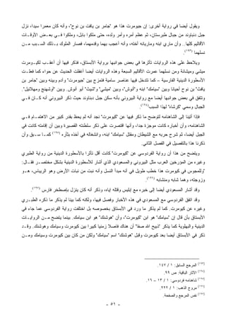 ‫ﻭﻴﻘﻭل ﺃﻴ ‪‬ﺎ ﻓﻲ ﺭﻭﺍﻴﺔ ﺃﺨﺭﻯ: ﺇﻥ ﺠﻴﻭﻤﺭﺕ ﻫﺫﺍ ﻫﻭ "ﺠﺎﻤﺭ ﺒﻥ ﻴﺎﻓﺕ ﺒﻥ ﻨﻭﺡ"، ﻭﺃﻨﻪ ﻜﺎﻥ ﻤﻌﻤ ‪‬ﺍ ﺴﻴ ‪‬ﺍ، ﻨﺯل‬
      ‫ﺭ ﺩ‬                                                                          ‫ﻀ‬
‫ﺠﺒل ﺩﻨﺒﺎﻭﻨﺩ ﻤﻥ ﺠﺒﺎل ﻁﺒﺭﺴﺘﺎﻥ، ﺜﻡ ﻋﻅﻡ ﺃﻤﺭﻩ ﻭﺃﻤﺭ ﻭﻟﺩﻩ، ﺤﺘﻰ ﻤﻠﻜﻭﺍ ﺒﺎﺒل، ﻭﻤﻠﻜﻭﺍ ﻓـﻲ ﺒﻌـﺽ ﺍﻷﻭﻗـﺎﺕ‬
‫ﺍﻷﻗﺎﻟﻴﻡ ﻜﻠﻬﺎ.. ﻭﺃﻥ ﻤﺎﺭﻱ ﺍﺒﻨﻪ ﻭﻤﺎﺭﻴﺎﻨﻪ ﺃﺨﺘﻪ، ﻭﺃﻨﻪ ﺃﻋﺠﺏ ﺒﻬﻤﺎ ﻭﻗﺩﻤﻬﻤﺎ، ﻓﺼﺎﺭ ﺍﻟﻤﻠﻭﻙ ﺒـﺫﻟﻙ ﺍﻟﺴـﺒﺏ ﻤـﻥ‬
                                                                                           ‫ﻨﺴﻠﻬﻤﺎ )٣٩١(.‬
‫ﻭﻴﻼﺤﻅ ﻋﻠﻰ ﻫﺫﻩ ﺍﻟﺭﻭﺍﻴﺎﺕ ﺘﺄﺜﺭﻫﺎ ﻓﻲ ﺒﻌﺽ ﺠﻭﺍﻨﺒﻬﺎ ﺒﺭﻭﺍﻴﺔ ﺍﻷﺒﺴﺘﺎﻕ، ﻓﺫﻜﺭ ﻓﻴﻬﺎ ﺃﻥ ﺃﻋﻘـﺏ ﻟﻜﻴـﻭﻤﺭﺕ‬
‫ﻤﻴﺸﻲ ﻭﻤﻴﺸﺎﻨﺔ ﻭﻤﻥ ﻨﺴﻠﻬﻤﺎ ﻋﻤﺭﺕ ﺍﻷﻗﺎﻟﻴﻡ ﺍﻟﺴﺒﻌﺔ ﻭﻫﺫﻩ ﺍﻟﺭﻭﺍﻴﺎﺕ ﺃﻴ ‪‬ﺎ ﺃﻏﻔﻠﺕ ﺍﻟﺤﺩﻴﺙ ﻋﻥ ﺤﻭﺍﺀ ﻜﻤﺎ ﻓﻌﻠـﺕ‬
                                ‫ﻀ‬
‫ﺍﻷﺴﻁﻭﺭﺓ ﺍﻟﺩﻴﻨﻴﺔ ﺍﻟﻔﺎﺭﺴﻴﺔ – ﻜﻤﺎ ﺘﺘﺩﺨل ﻓﻴﻬﺎ ﻋﻨﺎﺼﺭ ﺴﺎﻤﻴﺔ ﻓﺘﻤﺯﺝ ﺒﻴﻥ "ﺠﻴﻭﻤﺭﺕ" ﻭﺁﺩﻡ ﻭﺒﻴﻨﻪ ﻭﺒﻴﻥ "ﺠﺎﻤﺭ ﺒﻥ‬
‫ﻴﺎﻓﺙ" ﺒﻥ ﻨﻭﺡ ﺃﺤﻴﺎ ﹰﺎ ﻭﺒﻴﻥ "ﺴﻴﺎﻤﻙ" ﺍﺒﻨﻪ ﻭ"ﺃﻨﻭﺵ"، ﻭﺒﻴﻥ "ﻤﻴﺸﻲ" ﻭ"ﺸﻴﺙ" ﺃﺒﻭ ﺃﻨﻭﺵ. ﻭﺒﻴﻥ "ﺃﻭﺸﻬﻨﺞ ﻭﻤﻬﻼﺌﻴل".‬
                                                                                ‫ﻨ‬
‫ﻭﺘﺘﻔﻕ ﻓﻲ ﺒﻌﺽ ﺠﻭﺍﻨﺒﻬﺎ ﺃﻴ ‪‬ﺎ ﻤﻊ ﺭﻭﺍﻴﺔ ﺍﻟﺒﻴﺭﻭﻨﻲ ﺒﺄﻨﻪ ﺴﻜﻥ ﺠﺒل ﺩﺒﻨﺎﻭﻨﺩ ﺤﻴﺙ ﺫﻜﺭ ﺍﻟﺒﻴﺭﻭﻨﻲ ﺃﻨﻪ ﻜـﺎﻥ ﻓـﻲ‬
                                                                      ‫ﻀ‬
                                                                  ‫ﺍﻟﺠﺒﺎل ﻭﺴﻤﻲ "ﻜﺭﺸﺎﻩ" ﻟﻬﺫﺍ ﺍﻟﺴﺒﺏ)٤٩١(.‬
‫ﻓﺈﺫﺍ ﺃﺘﻴﻨﺎ ﺇﻟﻰ ﺍﻟﺸﺎﻫﻨﺎﻤﻪ ﻟﺘﻭﻀﺢ ﻤﺎ ﺫﻜﺭ ﻓﻴﻬﺎ ﻋﻥ "ﻜﻴﻭﻤﺭﺕ" ﻨﺠﺩ ﺃﻨﻪ ﻟﻡ ﻴﺤﻅ ﺒﻘﺩﺭ ﻜﺒﻴﺭ ﻤﻥ ﺍﻻﻫﺘﻤـﺎﻡ ﻓـﻲ‬
‫ﺍﻟﺸﺎﻫﻨﺎﻤﻪ، ﻭﺃﻥ ﺃﺨﺒﺎﺭﻩ ﻜﺎﻨﺕ ﻤﻭﺠﺯﺓ ﺠﺩﺍ، ﻭﺃﻨﻬﺎ ﺍﻗﺘﺼﺭﺕ ﻋﻠﻰ ﺫﻜﺭ ﺴﻠﻁﻨﺘﻪ ﺍﻟﻘﺼﻴﺭﺓ ﻭﺒﻴﻥ ﺃﻥ ﺇﻗﺎﻤﺘﻪ ﻜﺎﻨﺕ ﻓﻲ‬
                                                             ‫‪‬‬
‫ﻜﻤـﺎ ﺴـﺒﻕ ﻭﺃﻥ‬   ‫)٥٩١(‬
                        ‫ﺍﻟﺠﺒل ﺃﻴ ‪‬ﺎ، ﺜﻡ ﺸﺭﺡ ﺤﺭﺒﻪ ﻤﻊ ﺍﻟﺸﻴﻁﺎﻥ ﻭﻤﻘﺘل "ﺴﻴﺎﻤﻙ" ﺍﺒﻨﻪ، ﻭﺍﻨﺸﻐﺎﻟﻪ ﻓﻲ ﺃﺨﺫﻩ ﺒﺜﺄﺭﻩ‬
                                                                                            ‫ﻀ‬
                                                                   ‫ﺫﻜﺭﻨﺎ ﻫﺫﺍ ﺒﺎﻟﺘﻔﺼﻴل ﻓﻲ ﺍﻟﻔﺼل ﺍﻟﺜﺎﻨﻲ.‬
‫ﻭﻴﺘﻀﺢ ﻤﻥ ﻫﺫﺍ ﺃﻥ ﺭﻭﺍﻴﺔ ﺍﻟﻔﺭﺩﻭﺴﻲ ﻋﻥ "ﻜﻴﻭﻤﺭﺕ" ﻜﺎﻨﺕ ﺃﻗل ﺘﺄﺜ ‪‬ﺍ ﺒﺎﻷﺴﻁﻭﺭﺓ ﺍﻟﺩﻴﻨﻴﺔ ﻤﻥ ﺭﻭﺍﻴﺔ ﺍﻟﻁﺒﺭﻱ‬
                                  ‫ﺭ‬
‫ﻭﻏﻴﺭﻩ ﻤﻥ ﺍﻟﻤﺅﺭﺨﻴﻥ ﺍﻟﻌﺭﺏ ﻤﺜل ﺍﻟﺒﻴﺭﻭﻨﻲ ﻭﺍﻟﻤﺴﻌﻭﺩﻱ ﺍﻟﺫﻱ ﺃﺸﺎﺭ ﻟﻸﺴﻁﻭﺭﺓ ﺍﻟﺩﻴﻨﻴﺔ ﺒﺸﻜل ﻤﺨﺘﺼـﺭ ﻓﻘـﺎل:‬
‫"ﻭﻟﻠﻤﺠﻭﺱ ﻓﻲ ﻜﻴﻭﻤﺭﺕ ﻫﺫﺍ ﺨﻁﺏ ﻁﻭﻴل ﻓﻲ ﺃﻨﻪ ﻤﺒﺩﺃ ﺍﻟﻨﺴل ﻭﺃﻨﻪ ﻨﺒﺕ ﻤﻥ ﻨﺒﺎﺕ ﺍﻷﺭﺽ ﻭﻫﻭ ﺍﻟﺭﻴﺒﺎﺱ، ﻫـﻭ‬
                                                                     ‫ﻭﺯﻭﺠﺘﻪ، ﻭﻫﻤﺎ ﺸﺎﺒﻪ ﻭﻤﻨﺸﺎﺒﻪ )٦٩١(.‬
    ‫ﻭﻗﺩ ﺃﺸﺎﺭ ﺍﻟﻤﺴﻌﻭﺩﻱ ﺃﻴ ‪‬ﺎ ﺇﻟﻰ ﺨﺒﺭﻩ ﻤﻊ ﺇﺒﻠﻴﺱ ﻭﻗﺘﻠﻪ ﺇﻴﺎﻩ، ﻭﺫﻜﺭ ﺃﻨﻪ ﻜﺎﻥ ﻴﻨﺯل ﺒﺈﺼﻁﺨﺭ ﻓﺎﺭﺱ )٧٩١(.‬
                                                                        ‫ﻀ‬
‫ﻭﻗﺩ ﺍﺘﻔﻕ ﺍﻟﻔﺭﺩﻭﺴﻲ ﻤﻊ ﺍﻟﻤﺴﻌﻭﺩﻱ ﻓﻲ ﻫﺫﻩ ﺍﻷﺨﺒﺎﺭ ﻭﻓ ‪‬ل ﻓﻴﻬﺎ، ﻭﻟﻜﻨﻪ ﻜﻤﺎ ﺒﻴﻨﺎ ﻟﻡ ﻴﺫﻜﺭ ﻤﺎ ﺫﻜﺭﻩ ﺍﻟﻁﺒـﺭﻱ‬
                                              ‫ﺼ‬
‫ﻭﻏﻴﺭﻩ ﻋﻥ ﻜﻴﻭﻤﺭﺕ. ﻜﻤﺎ ﻟﻡ ﻴﺫﻜﺭ ﻤﺎ ﻭﺭﺩ ﻓﻲ ﺍﻷﺒﺴﺘﺎﻕ ﺒﺨﺼﻭﺼﻪ ﺒل ﺍﺨﺘﻠﻔﺕ ﺭﻭﺍﻴﺔ ﺍﻟﻔﺭﺩﻭﺴﻲ ﻋﻤﺎ ﺠﺎﺀ ﻓﻲ‬
‫ﺍﻷﺒﺴﺘﺎﻕ ﺒﺄﻥ ﻗﺎل ﺇﻥ "ﺴﻴﺎﻤﻙ" ﻫﻭ ﺍﺒﻥ "ﻜﻴﻭﻤﺭﺕ"، ﻭﺃﻥ "ﻫﻭﺸﻨﻙ" ﻫﻭ ﺍﺒﻥ ﺴﻴﺎﻤﻙ. ﺒﻴﻨﻤﺎ ﻴﺘﻀﺢ ﻤـﻥ ﺍﻟﺭﻭﺍﻴـﺎﺕ‬
‫ﺍﻟﺩﻴﻨﻴﺔ ﻭﺍﻟﺒﻬﻠﻭﻴﺔ ﻜﻤﺎ ﻴﺫﻜﺭ "ﺫﺒﻴﺢ ﺍﷲ ﺼﻔﺎ" ﺃﻥ ﻫﻨﺎﻙ ﻓﺎﺼﻼ ﺯﻤﻨ ‪‬ﺎ ﻜﺒﻴ ‪‬ﺍ ﺒﻴﻥ ﻜﻴﻭﻤﺭﺕ ﻭﺴﻴﺎﻤﻙ ﻭﻫﻭﺸﻨﻙ. ﻭﻗـﺩ‬
                                ‫ﹰ ﻴ ﺭ‬
‫ﺫﻜﺭ ﻓﻲ ﺍﻷﺒﺴﺘﺎﻕ ﺃﻴ ‪‬ﺎ ﺒﻌﺩ ﻜﻴﻭﻤﺭﺕ ﻭﻗﺒل "ﻫﻭﺸﻨﻙ" ﺍﺴﻡ "ﺴﻴﺎﻤﻙ" ﻭﻟﻜﻥ ﻤﻥ ﻜﺎﻥ ﺒﻴﻥ ﻜﻴﻭﻤﺭﺕ ﻭﺴﻴﺎﻤﻙ ﻭﻤـﻥ‬
                                                                        ‫ﻀ‬




                                                                                                      ‫)٣٩١(‬
                                                                            ‫ﺍﻟﻤﺭﺠﻊ ﺍﻟﺴﺎﺒﻕ: ١ / ٧٤١.‬
                                                                                                      ‫)٤٩١(‬
                                                                               ‫ﺍﻵﺜﺎﺭ ﺍﻟﺒﺎﻗﻴﺔ: ﺹ ٩٩.‬
                                                                                                      ‫)٥٩١(‬
                                                                      ‫ﺸﺎﻫﻨﺎﻤﻪ ﻓﺭﺩﻭﺴﻲ: ١ / ٣١ – ٦١.‬
                                                                                                      ‫)٦٩١(‬
                                                                             ‫ﻤﺭﻭﺝ ﺍﻟﺫﻫﺏ: ١ / ٢٢٢.‬
                                                                                                      ‫)٧٩١(‬
                                                                               ‫ﻨﻔﺱ ﺍﻟﻤﺭﺠﻊ ﻭﺍﻟﺼﻔﺤﺔ.‬
                                                ‫- ١٥ -‬
 