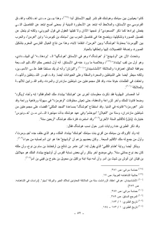 ‫ﻜﺎﻨﻭﺍ ﻴﻌﻴﺸﻭﻥ ﺒﻴﻥ ﺴﻴﺎﻤﻙ ﻭﻫﻭﺸﻨﻙ ﻓﻠﻡ ﺘﺸﺭ ﺇﻟﻴﻬﻡ ﺍﻷﺒﺴﺘﺎﻕ ﺃﺒ ‪‬ﺍ )٨٩١(، ﻭﻫﺫﺍ ﻴﺒـﻴﻥ ﻤـﺩﻯ ﺍﺨـﺘﻼﻑ ﻭﺍﺘﻔـﺎﻕ‬
                                       ‫ﺩ‬
‫ﺍﻟﻔﺭﺩﻭﺴﻲ ﻤﻊ ﺍﻷﺒﺴﺘﺎﻕ، ﻭﺍﻟﻤﻼﺤﻅ ﺃﻨﻪ ﺍﺒﺘﻌﺩ ﻋﻥ ﺍﻷﺴﻁﻭﺭﺓ ﺍﻟﺩﻴﻨﻴﺔ ﺃﻭ ﺒﻤﻌﻨﻰ ﺃﺼﺢ ﺍﺒﺘﻌﺩ ﻋﻥ ﺍﻟﺘﻔﺎﺼﻴل ﺍﻟﺘـﻲ‬
‫ﻴﻔﺤﺵ ﺇﻴﺭﺍﺩﻫﺎ ﻜﻤﺎ ﺫﻜﺭ "ﺍﻟﻤﺴﻌﻭﺩﻱ" ﺃﻭ ﺘﻤﺠﻬﺎ ﺍﻵﺫﺍﻥ ﻭﻻ ﺘﻘﺒﻠﻬﺎ ﺍﻟﻌﻘﻭل ﻓﻲ ﻗﻭل ﺍﻟﺒﻴﺭﻭﻨﻲ، ﻭﻟﻜﻨﻪ ﻟﻡ ﻴﺘﺨل ﻋﻥ‬
‫ﺘﻔﺼﻴل ﺍﻟﺼﻭﺭﺓ ﻭﺘﺸﻜﻴﻠﻬﺎ، ﻭﻴﺘﻀﺢ ﻫﺫﺍ ﻓﻲ ﺘﻔﺎﺼﻴل ﺍﻟﺤﺭﺏ ﺒﻴﻥ "ﺴﻴﺎﻤﻙ ﺒﻥ ﻜﻴﻭﻤﺭﺕ" ﻭﺍﺒﻥ "ﺃﻫﺭﻤﻥ"، ﻭﺍﻟﺤﺭﺏ‬
‫ﺒﻴﻥ "ﮔﻴﻭﻤﺭﺕ" ﺒﻤﻌﺎﻭﻨﺔ "ﻫﻭﺸﻨﮓ" ﻭﺒﻴﻥ "ﺃﻫﺭﻤﻥ"، ﺍﻨﺘﻘﺎ ‪‬ﺎ ﻻﺒﻨﻪ، ﻭﻫﺫﺍ ﻤﻥ ﻨﺘﺎﺝ ﺍﻟﺨﻴﺎل ﺍﻟﻔﺎﺭﺴﻲ ﺍﻟﻤﻐﺭﻡ ﺒﺘﺸﻜﻴل‬
                                                 ‫ﻤ‬
                                                            ‫ﺍﻟﺼﻭﺭﺓ، ﻭﺇﻀﺎﻓﺔ ﺍﻟﺘﻔﺼﻴﻼﺕ ﺇﻟﻴﻬﺎ ﻭﺇﻨﻁﺎﻗﻬﺎ ﺒﺎﻟﺤﻴﺎﺓ.‬
‫ﻭﻨﺘﺤﺩﺙ ﺍﻵﻥ ﻋﻥ "ﺃﻭﺸﻬﻨﺞ" ﺃﻭ "ﻫﻭﺸﻨﮓ"؛ ﻭﻫﻭ ﻓﻲ ﺍﻷﺒﺴﺘﺎﻕ "ﻫﻭﺸﮕﻬﺎ" ﺍﻟـ "ﺒﺭﺩﻫﺎﺘـﻪ" ﺃﻱ ﺍﻟﺒﻴﺸـﺩﺍﺩﻱ،‬
‫ﻭﻫﻭ ﺃﻭل ﻤﻥ ﻟﻘﺏ "ﺒﻴﺸﺩﺍﺩ" )٩٩١(، ﻭﺨﻼﺼﺔ ﻤﺎ ﻭﺭﺩ ﻋﻨﻪ ﻓﻲ ﺍﻷﺒﺴﺘﺎﻕ: ﺃﻨﻪ ﺃﻭل ﺸﺨﺹ ﺤﻜﻡ ﺍﻷﻗـﺎﻟﻴﻡ ﺍﻟﺴـﺒﻌﺔ‬
‫ﻭ"ﺍﻟﺒﺯﺘﺎﻥ" ﻭﺃﻨﻪ ﻟﻡ ﻴﻙ ﻤﺴﻠ ﹰﺎ ﻓﻘﻁ ﻋﻠـﻰ ﺍﻵﺩﻤﻴـﻴﻥ،‬
                    ‫ﻁ‬                                  ‫)٠٠٢(‬
                                                               ‫ﺒﻤﻭﺍﻓﻘﺔ ﺍﻟﺨﺎﻟﻕ ﺍﻫﻤﺯﻓﺭﺩﺍ ﻭﺍﻟﻤﻼﺌﻜﺔ "ﺍﻷﻤﺸﺎﺴﻴﻨﺩﺍﻥ"‬
‫ﻭﻟﻜﻨﻪ ﺴﻴﻁﺭ ﺃﻴ ‪‬ﺎ ﻋﻠﻰ ﺍﻟﺸﻴﺎﻁﻴﻥ ﻭﺍﻟﺴﺤﺭﺓ ﻭﺍﻟﺴﻔﻠﺔ ﻭﻋﻠﻰ ﺍﻟﺤﻴﻭﺍﻨﺎﺕ ﺃﻴ ‪‬ﺎ. ﻭﻗـﺩ ﻗﻬـﺭ ﺍﻟﺸـﻴﺎﻁﻴﻥ ﻭﺃﺫﻟﻬـﺎ،‬
                               ‫ﻀ‬                                                 ‫ﻀ‬
‫ﻭﺍﺨﺘﻔﺕ ﻓﻲ ﺍﻟﻅﻠﻤﺎﺕ ﺨﻭ ﹰﺎ ﻤﻨﻪ، ﻭﻗﺩ ﻗﺘل ﻤﺠﻤﻭﻋﺘﻴﻥ ﻤﻥ ﺸﻴﺎﻁﻴﻥ ﻤﺎﺯﻨﺩﺭﺍﻥ ﻭﺍﻟﻤﺭﺩﺓ، ﻭﻗﺩﻡ ﺍﻟﻘـﺭﺍﺒﻴﻥ ﻟﻶﻟﻬـﺔ‬
                                                                         ‫ﻓ‬
                                                                                                 ‫ﻭﻟﻠﻤﻼﺌﻜﺔ )١٠٢(.‬
‫ﺃﻤﺎ ﺍﻟﻤﺼﺎﺩﺭ ﺍﻟﺒﻬﻠﻭﻴﺔ ﻓﻘﺩ ﺫﻜﺭﺕ ﻤﻌﻠﻭﻤﺎﺕ ﺃﺨﺭﻯ ﻋﻥ "ﻫﻭﺸﻨﻙ" ﺒﻴﺸﺩﺍﺩ ﻤﻠﻙ ﺍﻟﻌﺎﻟﻡ ﻓﻘﺎﻟﻭﺍ ﺇﻨﻪ ﻭﺃﺨﺎﻩ "ﻭﻴﮕﺭﺩ"‬
‫ﻭﻀﻌﺎ ﻗﺎﻨﻭ ﹰﺎ ﻟﻠﻤﻠﻙ ﻭﺁﺨﺭ ﻟﻠﺯﺭﺍﻋﺔ ﻭﺍﻟﺩﻫﻘﻨﺔ، ﺤﺘﻰ ﺘﻌﻴﺵ ﻤﺨﻠﻭﻗﺎﺕ "ﺃﻭﻫﺭﻤﺯﺩﺍ" ﻓﻲ ﺴﻬﻭﻟﺔ ﻭﺭﻓﺎﻫﻴﺔ ﻭﺭﺍﺤﺔ ﻭﻗﺩ‬
                                                                                     ‫ﻨ‬
‫ﻨﺸﺭ "ﺍﻫﻭﺭﻤﺯﺩﺍ" ﻗﺎﻨﻭﻨﻪ ﻓﻲ ﺍﻟﺩﻨﻴﺎ. ﻭﻗﺩ ﺍﺴﺘﻁﺎﻉ "ﻫﻭﺸﻨﮓ" ﺒﻤﺴﺎﻋﺩﺓ "ﺍﻟﻤﺠﺩ ﺍﻟﻤﻠﻜﻲ" ﺍﻟﻘﻀﺎﺀ ﻋﻠﻰ ﻤﺠﻤﻭﻋﺘﻴﻥ ﻤﻥ‬
‫ﺸﻴﺎﻁﻴﻥ ﻤﺎﺯﻨﺩﺭﺍﻥ، ﻭﺴﺘﺔ ﻤﻥ "ﺍﻟﻐﻴﻼﻥ" "ﺩﻴﻭﺨﺸﻡ" ﻭﻓﻲ ﻋﻬﺩ ﻫﻭﺸﻨﻙ ﺒﺩﺃﺕ ﻤﻬﺎﺠﺭﺓ ﺍﻟﻨـﺎﺱ ﻤـﻥ "ﺨـﻭﻨﻴﺭﺱ"‬
                     ‫ﻭﻗﺩ ﺍﺴﺘﻤﺭﺕ ﻓﺘﺭﺓ ﻤﻠﻙ ﻫﻭﺸﻨﮓ "ﺃﺭﺒﻌﻴﻥ ﺴﻨﺔ".‬              ‫ﺨﻨﻴﺎﺭﺙ )ﺒﺎﺒل( ﻟﻸﻗﺎﻟﻴﻡ ﺍﻟﺴﺘﺔ ﺍﻷﺨﺭﻯ‬
                                                                      ‫)٢٠٢(‬


                                             ‫ﻭﻗﺩ ﺫﻜﺭ ﺍﻟﻁﺒﺭﻱ ﻋﺩﺓ ﺭﻭﺍﻴﺎﺕ ﺘﺩﻭﺭ ﺤﻭل ﻨﺴﺏ ﻫﻭﺸﻨﮓ ﻓﻘﺎل:‬
‫ﺇﻨﻪ ﻭﻟﺩ ﻷﻓﺭﻭﺍﻙ ﺒﻥ ﺴﻴﺎﻤﻙ ﻤﻥ ﺃﻓﺭﻱ ﺒﻨﺕ ﺴﻴﺎﻤﻙ "ﻫﻭﺸﻨﻙ" ﺒﻴﺸﺩﺍﺩ ﺍﻟﻤﻠﻙ، ﻭﻫﻭ ﺍﻟﺫﻱ ﺨﻠﻑ ﺠﺩﻩ "ﺠﻴـﻭﻤﺭﺕ"،‬
 ‫ﻭﺃﻭل ﻤﻥ ﺠﻤﻊ ﻟﻪ ﻤﻠﻙ ﺍﻷﻗﺎﻟﻴﻡ ﺍﻟﺴﺒﻌﺔ.. ﻭﻜﺎﻥ ﺒﻌﻀﻬﻡ ﻴﺯﻋﻡ ﺃﻥ "ﺃﻭﺸﻬﻨﺞ" ﻫﺫﺍ ﻫﻭ ﺍﺒﻥ ﺁﺩﻡ ﻟﺼﻠﺒﻪ ﻤﻥ ﺤﻭﺍﺀ)٣٠٢(.‬
‫ﻭﻴﺫﻜﺭ ﺃﻴ ‪‬ﺎ ﺭﻭﺍﻴﺔ "ﻫﺸﺎﻡ ﺍﻟﻜﻠﺒﻲ" ﺍﻟﺫﻱ ﻴﻘﻭل ﺇﻨﻪ: "ﺍﺒﻥ ﻋﺎﻤﺭ ﺒﻥ ﺸﺎﻟﺢ ﺒﻥ ﺃﺭﻓﺨﺸﻨﺫ ﺒﻥ ﺴﺎﻡ ﺒﻥ ﻨﻭﺡ، ﻭﺃﻥ ﻤﻠﻜﻪ‬
                                                                                         ‫ﻀ‬
‫ﻜﺎﻥ ﺒﻌﺩ ﻨﻭﺡ ﺒﻤﺎﺌﺘﻲ ﺴﻨﺔ". ﻭﻓﻲ ﻤﻭﻀﻊ ﺁﺨﺭ ﻴﺫﻜﺭ ﺭﺃﻱ ﺒﻌﺽ ﻨﺴﺎﺒﺔ ﺍﻟﻔﺭﺱ ﺃﻥ ﺃﻭﺸﻬﻨﺞ ﺒﻴﺸﺩﺍﺩ ﺍﻟﻤﻠﻙ ﻫﻭ ﻤﻬﻼﺌﻴل‬
        ‫ﺒﻥ ﻗﻴﺘﺎﻥ ﺍﺒﻥ ﺃﻨﻭﺵ ﺒﻥ ﺸﻴﺙ ﺒﻥ ﺁﺩﻡ. ﻭﺃﻥ ﺃﻤﻪ ﺩﻴﻨﺔ ﺍﺒﻨﺔ ﺒﺭﺍﻜﺒل ﺒﻥ ﻤﺤﻭﻴل ﺒﻥ ﺨﻨﻭﺥ ﺒﻥ ﻗﻴﻨﻲ ﺒﻥ ﺁﺩﻡ)٤٠٢(.‬

                                                                                                               ‫)٨٩١(‬
                                                                                     ‫ﺤﻤﺎﺴﺔ ﺴﺭﺍﺌﻲ: ﺹ ١٨٣.‬
                                                                                                               ‫)٩٩١(‬
                                                                              ‫ﺤﺎﺸﻴﺔ ﺍﻟﺸﺎﻫﻨﺎﻤﻪ ﺍﻟﻌﺭﺒﻴﺔ: ﺹ ٧١.‬
                                                                                                               ‫)٠٠٢(‬
‫ﺍﻷﻤﺸﺎﺴﻴﻨﺩﺍﻥ: ﻫﻡ ﻓﻲ ﺍﻋﺘﻘﺎﺩ ﺍﻟﺯﺭﺍﺩﺸﺕ ﺴﺘﺔ ﻤﻥ ﺍﻟﻤﻼﺌﻜﺔ ﺍﻟﻤﻌﺎﻭﻨﻴﻥ ﻟﻤﻼﻙ ﺍﻟﺨﻴﺭ ﻭﺍﻟﺒﺭﻜﺔ "ﺴﻴﺘﻭ". )ﺩﺭﺍﺴﺎﺕ ﻓﻲ ﺍﻟﺸﺎﻫﻨﺎﻤﻪ:‬
                                                                                                   ‫ﺹ ٢٥٢(.‬
                                                                                                               ‫)١٠٢(‬
                                                                                     ‫ﺤﻤﺎﺴﺔ ﺴﺭﺍﺌﻲ: ﺹ ٧٨٣.‬
                                                                                                               ‫)٢٠٢(‬
                                                                                    ‫ﺍﻟﻤﺭﺠﻊ ﺍﻟﺴﺎﺒﻕ: ﺹ ٩٨٣.‬
                                                                                                               ‫)٣٠٢(‬
                                                                                     ‫ﺘﺎﺭﻴﺦ ﺍﻟﻁﺒﺭﻱ: ١ / ٣٥١.‬
                                                                                                               ‫)٤٠٢(‬
                                                                              ‫ﺘﺎﺭﻴﺦ ﺍﻟﻁﺒﺭﻱ: ١ / ٣٥١ – ٤٥١.‬
                                                    ‫- ٢٥ -‬
 