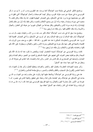 ‫ﻭﻭﺍﻀﺢ ﺍﻟﺘﺄﺜﻴﺭ ﺍﻟﺴﺎﻤﻲ ﻓﻲ ﺴﻠﺴﻠﺔ ﻨﺴﺏ "ﻫﻭﺸﻨﮓ" ﻜﻤﺎ ﻭﺭﺩﺕ ﻋﻨﺩ ﺍﻟﻁﺒﺭﻱ ﻭﻫـﻭ ﺃﻤـﺭ ﻻ ﻴﺒـﺩﻭ ﺘـﺄﺜﺭ‬
‫ﺍﻟﻔﺭﺩﻭﺴﻲ ﺒﻪ ﻓﻲ ﺤﺩﻴﺜﻪ ﻋﻥ ﻨﺴﺏ ﻤﻠﻭﻙ ﺍﻟﻔﺭﺱ، ﻭﻴﺫﻜﺭ ﺃﻴ ‪‬ﺎ ﺃﻫﻡ ﺼﻔﺎﺕ ﻭﺃﻋﻤﺎل "ﻫﻭﺸﻬﻨﮓ" ﺍﻟﺘﻲ ﺘﺘﻔﻕ ﻓـﻲ‬
                                        ‫ﻀ‬
‫ﻜﺜﻴﺭ ﻤﻥ ﻤﻀﺎﻤﻴﻨﻬﺎ ﻤﻊ ﻤﺎ ﻭﺭﺩ ﻋﻨﻪ ﻓﻲ ﺍﻷﺒﺴﺘﺎﻕ، ﻭﻓﻲ ﺍﻟﻤﺼﺎﺩﺭ ﺍﻟﺒﻬﻠﻭﻴﺔ ﻓﻴﻘﻭل: ﺇﻨﻪ ﻭﻟﺩ ﻤﻠ ﹰﺎ، ﻭﻜﺎﻥ ﻓﺎﻀـﻼ‬
‫ﹰ‬            ‫ﻜ‬
‫ﻤﺤﻤﻭ ‪‬ﺍ ﻓﻲ ﺴﻴﺭﺘﻪ ﻭﺴﻴﺎﺴﺔ ﺭﻋﻴﺘﻪ، ﻭﺃﻨﻪ ﺃﻭل ﻤﻥ ﻭﻀﻊ ﺍﻷﺤﻜﺎﻡ ﻭﺍﻟﺤﺩﻭﺩ، ﻭﻜﺎﻥ ﻤﻠﻘ ‪‬ﺎ ﺒﺄﻨﻪ ﺃﻭل ﻤﻥ ﺤﻜﻡ ﺒﺎﻟﻌﺩل‬
                        ‫ﺒ‬                                                                  ‫ﺩ‬
‫)ﺒﻴﺸﺩﺍﺩ(، ﻭﺃﻨﻪ ﺘﻭﻋﺩ ﻤﺭﺩﺓ ﺍﻹﻨﺱ ﻭﺍﻟﺸﻴﺎﻁﻴﻥ ﻭﻗﺘل ﺠﻤﺎﻋﺔ ﻤﻥ ﺍﻟﻐﻴﻼﻥ، ﻓﻬﺭﺒﻭﺍ ﻤﻥ ﺨﻭﻓﻪ ﺇﻟﻰ ﺍﻟﻤﻔﺎﻭﺯ ﻭﺍﻟﺠﺒﺎل‬
                                       ‫ﻭﺍﻷﺩﻭﻴﺔ، ﻭﺃﻨﻪ ﻤﻠﻙ ﺍﻷﻗﺎﻟﻴﻡ ﻜﻠﻬﺎ. ﻭﺃﻥ ﻤﻠﻜﻪ ﺩﺍﻡ ﺃﺭﺒﻌﻴﻥ ﺴﻨﺔ )٥٠٢(.‬
‫ﻭﻴﺘﻀﺢ ﻤﻤﺎ ﺴﺒﻕ ﺃﻨﻪ ﻓﻲ ﺒﺎﺏ ﻨﺴﺏ "ﻫﻭﺸﻨﮓ" ﻫﻨﺎﻙ ﺘﺄﺜﻴﺭ ﻤﺴـﺘﻤﺩ ﻤـﻥ ﺍﻹﺴـﺭﺍﺌﻴﻠﻴﺎﺕ ﺒﺈﻴﺼـﺎل ﻨﺴـﺏ‬
‫"ﻫﻭﺸﻬﻨﮓ" ﺒﺂﺩﻡ ﻋﻠﻴﻪ ﺍﻟﺴﻼﻡ ﺃﻭ ﻨﻭﺡ ﻋﻠﻴﻪ ﺍﻟﺴﻼﻡ، ﻭﻫﻭ ﺃﻤﺭ ﻟﻡ ﻴﺭﺩ ﻓﻲ ﺍﻷﺒﺴﺘﺎﻕ، ﻭﻻ ﻓﻲ ﺍﻟﻤﺼﺎﺩﺭ ﺍﻟﻘﺩﻴﻤﺔ ﻜﻤﺎ‬
‫ﻟﻡ ﻴﺭﺩ ﻋﻨﺩ ﺍﻟﻔﺭﺩﻭﺴﻲ ﻭﺍﻟﻤﻌﻠﻭﻤﺎﺕ ﺍﻟﻤﺫﻜﻭﺭﺓ ﻋﻨﻪ ﻋﻨﺩ ﺍﻟﻁﺒﺭﻱ - ﻜﻤﺎ ﻗﻠﻨﺎ - ﺘﺘﻔﻕ ﻤـﻊ ﻤﻀـﻤﻭﻥ ﺍﻟﺭﻭﺍﻴـﺎﺕ‬
‫ﺍﻟﻘﺩﻴﻤﺔ ﻭﺍﻟﺩﻴﻨﻴﺔ ﻓﻲ ﻜﺜﻴﺭ ﻤﻨﻬﺎ ﻤﺜل ﺤﺭﺒﻪ ﻤﻊ ﺍﻟﺸﻴﺎﻁﻴﻥ ﻭﻤﺭﺩﺓ ﺍﻹﻨﺱ ﻭﺍﻟﺠﻥ ﻭﺍﻟﻐﻴﻼﻥ، ﻭﺴﻴﻁﺭﺘﻪ ﻋﻠﻰ ﺍﻷﻗـﺎﻟﻴﻡ‬
                                     ‫ﻜﻠﻬﺎ، ﻭﺍﻫﺘﻤﺎﻤﻪ ﺒﺎﻟﻘﻭﺍﻨﻴﻥ ﻭﺍﻷﺤﻜﺎﻡ، ﻭﺃﻥ ﻤﻠﻜﻪ ﺩﺍﻡ ﺃﺭﺒﻌﻴﻥ ﺴﻨﺔ )٦٠٢(.‬
‫ﻜﺎﻨﺕ ﺭﻭﺍﻴﺔ ﺍﻟﻔﺭﺩﻭﺴﻲ ﻋﻥ "ﻫﻭﺸﻨﮓ" ﺸﺩﻴﺩﺓ ﺍﻻﺨﺘﺼﺎﺭ ﺃﻴ ‪‬ﺎ، ﻭﻴﺘﻠﺨﺹ ﻤﺎ ﺫﻜﺭﻩ ﻋﻨﻪ ﺃﻨﻪ ﻤﻠـﻙ ﺍﻷﻗـﺎﻟﻴﻡ‬
                                       ‫ﻀ‬
‫ﺍﻟﺴﺒﻌﺔ ﻭﻋﻠﻡ ﻤﻭﺍﻁﻨﻴﻪ ﺒﻌﺽ ﺍﻟﺤﺭﻑ ﺍﻟﺘﻲ ﺘﻌﻴﻨﻬﻡ ﻋﻠﻰ ﺍﻟﺤﻴﺎﺓ، ﻓﺎﺴﺘﺨﺭﺝ ﺍﻟﺤﺩﻴﺩ ﻤﻥ ﺍﻟﺤﺠﺭ، ﻭﺘﻌﻠﻡ ﺍﻟﺤﺩﺍﺩﺓ ﻭﺸﻕ‬
                                                                                      ‫ﱠ‬
‫ﺍﻟﺠﺩﺍﻭل ﻭﺃﻭﺼﻠﻬﺎ ﺇﻟﻰ ﺍﻟﺼﺤﺎﺭﻱ ﺜﻡ ﻋﻠﻡ ﺍﻟﻨﺎﺱ ﺒﺫﺭ ﺍﻟﺒﺫﻭﺭ ﻭﺍﻟﺯﺭﺍﻋﺔ ﻭﺍﻟﺤﺼﺎﺩ، ﻜﻤﺎ ﺍﻫﺘﺩﻯ ﺇﻟﻰ ﻤﻌﺭﻓﺔ ﺍﻟﻨـﺎﺭ‬
                                                               ‫ﱠ‬
                                                           ‫ﻭﺠﻌل ﻤﻥ ﻫﺫﺍ ﺍﻟﻴﻭﻡ ﻋﻴ ‪‬ﺍ ﺴﻤﺎﻩ ﻋﻴﺩ "ﺍﻟﺴﺫﻕ".‬
                                                                              ‫ﺩ‬
‫ﻭﺃﻤﺭ ﺒﺼﻴﺩ ﺍﻟﺤﻴﻭﺍﻨﺎﺕ ﺍﻟﻤﻔﺘﺭﺴﺔ، ﻭﻓﺼل ﺍﻟﺒﻘﺭ ﻭﺍﻟﺤﻤﺭ ﻭﺍﻟﺨﺭﺍﻑ ﻭﺠﻌﻠﻬﺎ ﻟﻠﻌﻤل، ﻭﺃﻤﺭ ﺒﻘﺘـل ﺍﻟﺤﻴﻭﺍﻨـﺎﺕ‬
      ‫ﻨﺎﻋﻤﺔ ﺍﻟﻤﻠﻤﺱ )ﺍﻟﻔﺭﻭ( ﻤﺜل ﺍﻟﺴﻨﺠﺎﺏ ﻭﺍﻟﻘﺎﻗﻡ ﻭﺍﻟﺜﻌﺎﻟﺏ ﻭﺍﻟﺴﻤﻭﺭ، ﻭﺴﻠﺦ ﺠﻠﺩﻫﺎ ﻟﻠﻤﻼﺒﺱ ﻭﺍﻟﻤﻔﺎﺭﺵ )٧٠٢(.‬
‫ﻫﺫﻩ ﻫﻲ ﺭﻭﺍﻴﺔ ﺍﻟﻔﺭﺩﻭﺴﻲ ﻋﻥ "ﻫﻭﺸﻨﮓ" ﻭﻴﻼﺤﻅ ﻋﻠﻴﻬﺎ ﺃﻨﻬﺎ ﺭﻜﺯﺕ ﻋﻠﻰ ﺠﺎﻨﺏ ﻭﺍﺤﺩ ﻤﻥ ﺍﻟﺠﻭﺍﻨـﺏ ﺍﻟﺘـﻲ‬
‫ﺠﺎﺀﺕ ﻓﻲ ﺍﻷﺒﺴﺘﺎﻕ ﻋﻥ ﻫﻭﺸﻨﮓ ﻭﻫﻭ ﺍﻫﺘﻤﺎﻤﻪ ﺒﺎﻟﺯﺭﺍﻋﺔ، ﻭﻋﻤﻠﻪ ﻋﻠﻰ ﺘﺤﻘﻴﻕ ﺭﻓﺎﻫﻴﺔ ﺍﻟﻨﺎﺱ ﻓﻲ ﻋﺼﺭﻩ. ﺃﻤـﺎ‬
‫ﻏﻴﺭﻫﺎ ﻤﻥ ﺍﻷﻤﻭﺭ ﻤﺜل ﻤﺤﺎﺭﺒﺔ ﺍﻟﺠﻥ ﻭﺍﻟﻐﻴﻼﻥ ﻭﻤﺎ ﺇﻟﻴﻬﺎ ﻓﻠﻡ ﻴﻬﺘﻡ ﺍﻟﻔﺭﺩﻭﺴﻲ ﺒﺈﻴﺭﺍﺩﻫﺎ، ﻜﻤـﺎ ﺯﺍﺩ ﻋﻠـﻰ ﻫـﺫﻩ‬
                                       ‫ﺍﻟﺭﻭﺍﻴﺎﺕ ﺭﻭﺍﻴﺔ ﺍﻫﺘﺩﺍﺌﻪ ﺇﻟﻰ ﺍﻟﻨﺎﺭ ﻭﺍﺘﺨﺎﺫﻩ ﻋﻴﺩ "ﺍﻟﺴﺫﻕ" ﺍﺤﺘﻔﺎﺀ ﺒﻬﺎ.‬
                                            ‫‪‬‬




                                                                                                    ‫)٥٠٢(‬
                                                                            ‫ﺍﻟﻤﺭﺠﻊ ﻨﻔﺴﻪ: ١ / ٤٥١.‬
                                                                                                    ‫)٦٠٢(‬
                                                                           ‫ﺘﺎﺭﻴﺦ ﺍﻟﻁﺒﺭﻱ: ١ / ٩٦١.‬
                                                                                                    ‫)٧٠٢(‬
                                                                    ‫ﺸﺎﻫﻨﺎﻤﻪ ﻓﺭﺩﻭﺴﻲ: ١ / ٨١ – ٩١.‬
                                            ‫- ٣٥ -‬
 