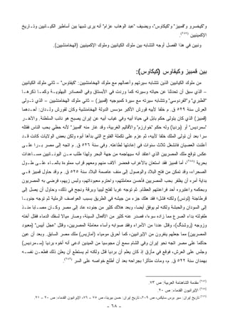 ‫ﻭ"ﻜﻴﺨﺴﺭﻭ ﻭ"ﻗﻤﺒﻴﺯ" ﻭ"ﻜﻴﻜﺎﻭﺱ"، ﻭﻴﻀﻴﻑ "ﻋﺒﺩ ﺍﻟﻭﻫﺎﺏ ﻋﺯﺍﻡ" ﺃﻨﻪ ﻴﺭﻯ ﺸﺒ ‪‬ﺎ ﺒﻴﻥ ﺃﺴﺎﻁﻴﺭ ﺍﻟﻜﻴـﺎﻨﻴﻴﻥ ﻭﺘـﺎﺭﻴﺦ‬
                               ‫ﻬ‬
                                                                                             ‫ﺍﻹﻜﻤﻴﻨﻴﻴﻥ )٧٨٢(.‬
                 ‫ﻭﻨﺒﻴﻥ ﻓﻲ ﻫﺫﺍ ﺍﻟﻔﺼل ﺃﻭﺠﻪ ﺍﻟﺘﺸﺎﺒﻪ ﺒﻴﻥ ﻤﻠﻭﻙ ﺍﻟﻜﻴﺎﻨﻴﻴﻥ ﻭﻤﻠﻭﻙ ﺍﻹﻜﻤﻴﻨﻴﻴﻥ )ﺍﻟﻬﺨﺎﻤﻨﺸﻴﻴﻥ(.‬



                                                                   ‫ﺒﻴﻥ ﻗﻤﺒﻴﺯ ﻭﻜﻴﻘﺎﻭﺱ )ﻜﻴﻜﺎﻭﺱ(:‬
‫ﻤﻥ ﻤﻠﻭﻙ ﺍﻟﻜﻴﺎﻨﻴﻴﻥ ﺍﻟﺫﻴﻥ ﺘﺘﺸﺎﺒﻪ ﺴﻴﺭﺘﻬﻡ ﻭﺃﻋﻤﺎﻟﻬﻡ ﻤﻊ ﻤﻠﻭﻙ ﺍﻟﻬﺨﺎﻤﻨﺸﻴﻴﻥ: "ﻜﻴﻘﺎﻭﺱ" – ﺜﺎﻨﻲ ﻤﻠﻭﻙ ﺍﻟﻜﻴﺎﻨﻴﻴﻥ‬
‫– ﺍﻟﺫﻱ ﺴﺒﻕ ﺃﻥ ﺘﺤﺩﺜﻨﺎ ﻋﻥ ﺤﻴﺎﺘﻪ ﻭﺴﻴﺭﺘﻪ ﻜﻤﺎ ﻭﺭﺩﺕ ﻓﻲ ﺍﻷﺒﺴﺘﺎﻕ ﻭﻓﻲ ﺍﻟﻤﺼﺎﺩﺭ ﺍﻟﺒﻬﻠﻭﻴـﺔ ﻭﻜﻤـﺎ ﺫﻜﺭﻫـﺎ‬
‫"ﺍﻟﻁﺒﺭﻱ" ﻭ"ﺍﻟﻔﺭﺩﻭﺴﻲ" ﻭﺘﺘﺸﺎﺒﻪ ﺴﻴﺭﺘﻪ ﻤﻊ ﺴﻴﺭﺓ ﻜﻤﺒﻭﺠﻴﻪ )ﻗﻤﺒﻴﺯ( – ﺜﺎﻨﻲ ﻤﻠﻭﻙ ﺍﻟﻬﺨﺎﻤﻨﺸﻴﻴﻥ – ﺍﻟﺫﻱ ﺘـﻭﻟﻰ‬
‫ﺍﻟﻌﺭﺵ ﺴﻨﺔ ٩٢٥ ﻕ. ﻡ ﺨﻠ ﹰﺎ ﻷﺒﻴﻪ ﻗﻭﺭﺵ ﺍﻷﻜﺒﺭ ﻤﺅﺴﺱ ﺍﻟﺩﻭﻟﺔ ﺍﻟﻬﺨﺎﻤﻨﺸﻴﺔ ﻭﻜﺎﻥ ﻟﻘﻭﺭﺵ ﻭﻟـﺩﺍﻥ: ﺃﺤـﺩﻫﻤﺎ‬
                                                                   ‫ﻔ‬
‫)ﻗﻤﺒﻴﺯ( ﺍﻟﺫﻱ ﻜﺎﻥ ﻴﺘﻭﻟﻰ ﺤﻜﻡ ﺒﺎﺒل ﻓﻲ ﺤﻴﺎﺓ ﺃﺒﻴﻪ ﻭﻓﻲ ﻏﻴﺎﺏ ﺃﺒﻴﻪ ﻋﻥ ﺇﻴﺭﺍﻥ ﻴﺼﺒﺢ ﻫﻭ ﻨﺎﺌﺏ ﺍﻟﺴﻠﻁﻨﺔ. ﻭﺍﻵﺨـﺭ‬
‫"ﺴﻤﺭﺩﻴﺱ" ﺃﻭ )ﺒﺭﺩﻴﺎ( ﻭﻟﻪ ﺤﻜﻡ "ﺨﻭﺍﺭﺯﻡ" ﻭﺍﻷﻗﺎﻟﻴﻡ ﺍﻟﻐﺭﺒﻴﺔ، ﻭﻗﺩ ﻏﺎﺭ ﻤﻨﻪ "ﻗﻤﺒﻴﺯ" ﻷﻨﻪ ﺤﻅﻲ ﺒﺤﺏ ﺍﻟﻨﺎﺱ ﻓﻘﺘﻠﻪ‬
‫ﺴ ‪‬ﺍ ﺒﻌﺩ ﺃﻥ ﺘﻭﻟﻰ ﺍﻟﻤﻠﻙ ﺨﻠ ﹰﺎ ﻷﺒﻴﻪ، ﺜﻡ ﻋﺯﻡ ﻋﻠﻰ ﺘﻜﻤﻠﺔ ﺍﻟﻔﺘﻭﺡ ﺍﻟﺘﻲ ﺒﺩﺃﻫﺎ ﺃﺒﻭﻩ ﻭﻟﻜﻥ ﺒﻌﺽ ﺍﻟﻭﻻﻴﺎﺕ ﻜﺎﻨﺕ ﻗـﺩ‬
                                                                         ‫ﻔ‬                       ‫ﺭ‬
‫ﺃﻋﻠﻨﺕ ﺍﻟﻌﺼﻴﺎﻥ ﻓﺎﻨﺸﻐل ﺜﻼﺙ ﺴﻨﻭﺍﺕ ﻓﻲ ﺇﻋﺎﺩﺘﻬﺎ ﻟﻁﺎﻋﺘﻪ. ﻭﻓﻲ ﺴﻨﺔ ٦٢٥ ﻕ. ﻡ ﺍﺘﺠﻪ ﺇﻟﻰ ﻤﺼﺭ ﺒـﺭﺍ ﻋﻠـﻰ‬
      ‫‪‬‬
‫ﻋﻜﺱ ﺘﻭﻗﻊ ﻤﻠﻙ ﺍﻟﻤﺼﺭﻴﻴﻥ ﺍﻟﺫﻱ ﺍﻋﺘﻘﺩ ﺃﻨﻪ ﺴﻴﻬﺎﺠﻤﻪ ﻤﻥ ﺠﻬﺔ ﺍﻟﺒﺤﺭ ﻭﻟﻬﺫﺍ ﻁﻠﺏ ﻤـﻥ ﺍﻟﻴﻭﻨـﺎﻨﻴﻴﻥ ﻤﺴـﺎﻋﺩﺍﺕ‬
‫ﺒﺤﺭﻴﺔ )٨٨٢(، ﺃﻤﺎ ﻗﻤﺒﻴﺯ ﻓﻘﺩ ﺍﺴﺘﻌﺎﻥ ﺒﺎﻷﻋﺭﺍﺏ ﻓﺤﻀﺭ ﺁﻻﻑ ﻤﻨﻬﻡ ﻭﻤﻌﻬﻡ ﻗﺭﺍﺏ ﻤﻤﻠﻭﺀﺓ ﺒﺎﻟﻤـﺎﺀ ﻋﻠـﻰ ﻁـﻭل‬
‫ﺍﻟﺼﺤﺭﺍﺀ، ﻭﻗﺩ ﺘﻤﻜﻥ ﻤﻥ ﻓﺘﺢ ﺍﻟﺒﻼﺩ ﻭﺍﻟﻭﺼﻭل ﺇﻟﻰ ﻤﻨﻑ ﻋﺎﺼﻤﺔ ﺍﻟﺒﻼﺩ ﺴﻨﺔ ٥٢٥ ﻕ. ﻡ ﻭﻗﺩ ﺤﺎﻭل ﻗﻤﺒﻴﺯ ﻓـﻲ‬
‫ﺒﺩﺍﻴﺔ ﺃﻤﺭﻩ ﺃﻥ ﻴﻅﻔﺭ ﺒﺤﺏ ﺍﻟﻤﺼﺭﻴﻴﻥ ﻓﺄﺤﺴﻥ ﻤﻌﺎﻤﻠﺘﻬﻡ، ﻭﺍﺤﺘﺭﻡ ﻤﻌﺒﻭﺩﺍﺘﻬﻡ، ﻭﻟﺒﺱ ﺯﻴﻬﻡ، ﻓﺭﻀﻲ ﺒﻪ ﺍﻟﻤﺼﺭﻴﻭﻥ‬
‫ﻭﺒﺤﻜﻤﻪ ﻭﺍﻋﺘﺒﺭﻭﻩ ﺃﺤﺩ ﻓﺭﺍﻋﻨﺘﻬﻡ ﺍﻟﻌﻅﺎﻡ. ﺜﻡ ﺘﻭﺠﻪ ﻏﺭ ‪‬ﺎ ﻟﻔﺘﺢ ﻟﻴﺒﻴﺎ ﻭﺒﺭﻗﺔ ﻭﻨﺠﺢ ﻓﻲ ﺫﻟﻙ، ﻭﺤﺎﻭل ﺃﻥ ﻴﺼل ﺇﻟﻰ‬
                                                ‫ﺒ‬
‫ﻗﺭﻁﺎﺠﻨﺔ )ﺘﻭﻨﺱ( ﻭﻟﻜﻨﻪ ﻓﺸل؛ ﻓﻘﺩ ﻫﻠﻙ ﺠﺯﺀ ﻤﻥ ﺠﻴﺸﻪ ﻓﻲ ﺍﻟﻁﺭﻴﻕ ﺒﺴﺒﺏ ﺍﻟﻌﻭﺍﺼﻑ ﺍﻟﺭﻤﻠﻴﺔ ﺜﻡ ﺘﻭﺠﻪ ﺠﻨﻭ ‪‬ـﺎ‬
  ‫ﺒ‬
‫ﺇﻟﻰ ﺍﻟﺴﻭﺩﺍﻥ ﻭﺍﻟﺤﺒﺸﺔ ﻭﻟﻜﻨﻪ ﻟﻡ ﻴﻭﻓﻕ ﺃﻴ ‪‬ﺎ، ﻭﺒﻌﺩ ﻫﻼﻙ ﻜﺜﻴﺭ ﻤﻥ ﺠﻨﻭﺩﻩ ﻋﺎﺩ ﺇﻟﻰ ﻤﺼﺭ ﻭﻜـﺎﻥ ﻤﺼـﺎ ‪‬ﺎ ﻤﻨـﺫ‬
      ‫ﺒ‬                                                 ‫ﻀ‬
‫ﻁﻔﻭﻟﺘﻪ ﺒﺩﺍﺀ ﺍﻟﺼﺭﻉ ﻤﻤﺎ ﺯﺍﺩﻩ ﺴﻭ ‪‬ﺍ، ﻓﺼﺩﺭ ﻋﻨﻪ ﻜﺜﻴﺭ ﻤﻥ ﺍﻷﻓﻌﺎل ﺍﻟﺴﻴﺌﺔ، ﻭﺼﺎﺭ ﻤﻴﺎﻻ ﻟﺴﻔﻙ ﺍﻟﺩﻤﺎﺀ ﻓﻘﺘل ﺃﺨﺘﻪ‬
                      ‫ﹰ‬                                           ‫ﺀ‬
‫ﻭﺯﻭﺠﻪ )ﺭﻭﺸﻨﮓ(، ﻭﻗﺘل ﻋﺩ ‪‬ﺍ ﻤﻥ ﺍﻷﻤﺭﺍﺀ ﻭﻓﻘﺩ ﺼﻭﺍﺒﻪ ﻭﺃﺴﺎﺀ ﻤﻌﺎﻤﻠﺔ ﺍﻟﻤﺼﺭﻴﻴﻥ، ﻭﻗﺘل "ﻋﺠل ﺃﺒﻴﺱ" )ﻤﻌﺒﻭﺩ‬
                                                                    ‫ﺩ‬
‫ﺍﻟﻤﺼﺭﻴﻴﻥ( ﻤﻤﺎ ﺠﻌﻠﻬﻡ ﻴﻨﻔﺭﻭﻥ ﻤﻥ ﺍﻹﻴﺭﺍﻨﻴﻴﻥ، ﻜﻤﺎ ﺃﺤﺭﻕ ﻤﻭﻤﻴﺎﺀ )ﺁﻤﺎﺯﻴﺱ( ﻤﻠﻙ ﻤﺼﺭ ﺍﻟﺴﺎﺒﻕ. ﻭﺒﻌﺩ ﺃﻥ ﻋﻴﻥ‬
‫ﺤﺎﻜ ‪‬ﺎ ﻋﻠﻰ ﻤﺼﺭ ﺍﺘﺠﻪ ﻨﺤﻭ ﺇﻴﺭﺍﻥ ﻭﻓﻲ ﺍﻟﺸﺎﻡ ﺴﻤﻊ ﺃﻥ ﻤﺠﻭﺴﻴﺎ ﻤﻥ ﺍﻟﻤﻴﺩﻴﻥ ﺍﺩﻋﻰ ﺃﻨﻪ ﺃﺨﻭﻩ ﺒﺭﺩﻴﺎ )ﺴـﻤﺭﺩﻴﺱ(‬
                                          ‫‪‬‬                                              ‫ﻤ‬
‫ﻭﺠﻠﺱ ﻋﻠﻰ ﺍﻟﻌﺭﺵ، ﻓﻭﻗﻊ ﻓﻲ ﻤﺄﺯﻕ ﺇﺫ ﻜﺎﻥ ﻴﻌﻠﻡ ﺃﻥ ﺒﺭﺩﻴﺎ ﻗﺘل ﻭﻟﻜﻨﻪ ﻟﻡ ﻴﺴﺘﻁﻊ ﺃﻥ ﻴﻌﻠﻥ ﺫﻟﻙ ﻓﻁﻌـﻥ ﻨﻔﺴـﻪ‬
                       ‫ﺒﻬﻤﺩﺍﻥ ﺴﻨﺔ ٢٢٥ ﻕ. ﻡ، ﻭﻤﺎﺕ ﻤﺘﺄﺜ ‪‬ﺍ ﺒﺠﺭﺍﺤﻪ ﺒﻌﺩ ﺃﻥ ﺃﻁﻠﻊ ﺨﻭﺍﺼﻪ ﻋﻠﻰ ﺍﻟﺴﺭ )٩٨٢(.‬
                                                                 ‫ﺭ‬


                                                                                                             ‫)٧٨٢(‬
                                                                           ‫ﻤﻘﺩﻤﺔ ﺍﻟﺸﺎﻫﻨﺎﻤﺔ ﺍﻟﻌﺭﺒﻴﺔ: ﺹ ٣٧.‬
                                                                                                             ‫)٨٨٢(‬
                                                                                ‫ﺍﻹﻴﺭﺍﻨﻴﻭﻥ ﺍﻟﻘﺩﻤﺎﺀ: ﺹ ٠٢.‬
                                                                                                             ‫)٩٨٢(‬
      ‫ﺘﺎﺭﻴﺦ ﺇﻴﺭﺍﻥ: ﺴﻴﺭ ﺒﺭﺱ ﺴﺎﻴﻜﺱ، ﺹ ٩٠٢، ﺘﺎﺭﻴﺦ ﺇﻴﺭﺍﻥ: ﺤﺴﻥ ﺒﻴﺭﻴﻨﺎ، ﺹ ٥٧ – ٦٧، ﺍﻹﻴﺭﺍﻨﻴﻭﻥ ﺍﻟﻘﺩﻤﺎﺀ: ﺹ ٠٢ – ١٢.‬

                                                  ‫- ٨٦ -‬
 