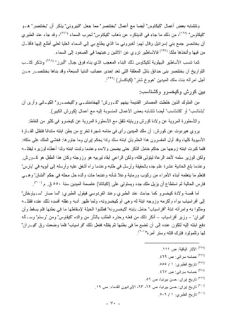 ‫ﻭﺘﺘﺸﺎﺒﻪ ﺒﻌﺽ ﺃﻋﻤﺎل "ﻜﻴﻜﺎﻭﺱ" ﺃﻴ ‪‬ﺎ ﻤﻊ ﺃﻋﻤﺎل "ﺒﺨﺘﻨﺼﺭ" ﻤﻤﺎ ﺠﻌل "ﺍﻟﺒﻴﺭﻭﻨﻲ" ﻴﺫﻜﺭ ﺃﻥ "ﺒﺨﺘﻨﺼﺭ" ﻫـﻭ‬
                                                           ‫ﻀ‬
‫"ﻜﻴﻜﺎﻭﺱ" )٥٩٢(، ﻤﻥ ﺫﻟﻙ ﻤﺎ ﺠﺎﺀ ﻓﻲ ﺍﻟﺩﻴﻨﻜﺭﺩ ﻋﻥ ﺫﻫﺎﺏ "ﻜﻴﻜﺎﻭﺱ" ﻟﺤﺭﺏ ﺍﻟﺴﻤﺎﺀ )٦٩٢(، ﻭﻗﺩ ﺠﺎﺀ ﻋﻨﺩ ﺍﻟﻁﺒﺭﻱ‬
‫ﺃﻥ ﺒﺨﺘﻨﺼﺭ ﺠﻤﻊ ﺒﻨﻲ ﺇﺴﺭﺍﺌﻴل ﻭﻗﺎل ﻟﻬﻡ: ﺃﺨﺒﺭﻭﻨﻲ ﻤﺎ ﺍﻟﺫﻱ ﻴﻁﻠﻊ ﺒﻲ ﺇﻟﻰ ﺍﻟﺴﻤﺎﺀ ﺍﻟﻌﻠﻴﺎ ﻟﻌﻠﻲ ﺃﻁﻠﻊ ﺇﻟﻴﻬﺎ ﻓﺄﻗﺘـل‬
                     ‫ﻓﺎﻷﺴﺎﻁﻴﺭ ﺘﺭﻭﻱ ﻋﻥ ﺍﻻﺜﻨﻴﻥ ﺭﻏﺒﺘﻬﻤﺎ ﻓﻲ ﺍﻟﺼﻌﻭﺩ ﺇﻟﻰ ﺍﻟﺴﻤﺎﺀ.‬     ‫)٧٩٢(‬
                                                                                       ‫ﻤﻥ ﻓﻴﻬﺎ ﻭﺃﺘﺨﺫﻫﺎ ‪‬ﻠ ﹰﺎ‬
                                                                                        ‫ﻤﻜ‬
‫ﻭﺘﺫﻜﺭ ﻜﺘـﺏ‬   ‫)٨٩٢(‬
                     ‫ﻜﻤﺎ ﺘﻨﺴﺏ ﺍﻷﺴﺎﻁﻴﺭ ﺍﻟﺒﻬﻠﻭﻴﺔ ﻟﻜﻴﻜﺎﻭﺱ ﺫﻟﻙ ﺍﻟﺒﻨﺎﺀ ﺍﻟﻤﻌﺠﺏ ﺍﻟﺫﻱ ﺒﻨﺎﻩ ﻓﻭﻕ ﺠﺒﺎل "ﺃﻟﺒﺭﺯ"‬
‫ﺍﻟﺘﻭﺍﺭﻴﺦ ﺃﻥ ﺒﺨﺘﻨﺼﺭ ﺒﻨﻰ ﺤﺩﺍﺌﻕ ﺒﺎﺒل ﺍﻟﻤﻌﻠﻘﺔ ﺍﻟﺘﻲ ﺘﻌﺩ ﺇﺤﺩﻯ ﻋﺠﺎﺌﺏ ﺍﻟﺩﻨﻴﺎ ﺍﻟﺴﺒﻌﺔ، ﻭﻗﺩ ﺒﻨﺎﻫﺎ ﺒﺨﺘﻨﺼـﺭ ﻤـﻥ‬
                                               ‫ﺃﺠل ﺍﻤﺭﺃﺘﻪ ﺒﻨﺕ ﻤﻠﻙ ﺍﻟﻤﻴﺩﻴﻥ "ﻫﻭﻭﺥ ﺸﻨﺭ" )ﻜﻴﺎﻜﺴﺎﺭ( )٩٩٢(.‬

                                                                   ‫ﺒﻴﻥ ﻜﻭﺭﺵ ﻭﻜﻴﺨﺴﺭﻭ ﻭﻜﺸﺘﺎﺴﺏ:‬
‫ﻤﻥ ﺍﻟﻤﻠﻭﻙ ﺍﻟﺫﻴﻥ ﺨﻠﻁﺕ ﺍﻟﻤﺼﺎﺩﺭ ﺍﻟﻘﺩﻴﻤﺔ ﺒﻴﻨﻬﻡ "ﻜـﻭﺭﺵ" ﺍﻟﻬﺨﺎﻤﻨﺸـﻲ ﻭ"ﻜﻴﺨﺴـﺭﻭ" ﺍﻟﻜﻴـﺎﻨﻲ ﻭﺃﺭﻯ ﺃﻥ‬
               ‫"ﺒﺸﺘﺎﺴﺏ" ﺃﻭ "ﻜﺸﺘﺎﺴﺏ" ﺃﻴ ‪‬ﺎ ﺘﺘﺸﺎﺒﻪ ﺒﻌﺽ ﺍﻷﻋﻤﺎل ﺍﻟﻤﻨﺴﻭﺒﺔ ﺇﻟﻴﻪ ﻤﻊ ﺃﻋﻤﺎل )ﻜﻭﺭﺵ ﺍﻟﻜﺒﻴﺭ(.‬
                                                                        ‫ﻀ‬
   ‫ﻭﺍﻷﺴﻁﻭﺭﺓ ﺍﻟﻤﺭﻭﻴﺔ ﻋﻥ ﻭﻻﺩﺓ ﻜﻭﺭﺵ ﻭﺭﺒﺎﻴﺘﻪ ﺘﺘﻔﻕ ﻤﻊ ﺍﻷﺴﻁﻭﺭﺓ ﺍﻟﻤﺭﻭﻴﺔ ﻋﻥ ﻜﻴﺨﺴﺭﻭ ﻓﻲ ﻜﺜﻴﺭ ﻤﻥ ﺍﻟﻨﻘﺎﻁ:‬
‫ﻴﺭﻭﻱ ﻫﻴﺭﺩﻭﺕ ﻋﻥ ﻜﻭﺭﺵ: ﺃﻥ ﻤﻠﻙ ﺍﻟﻤﻴﺩﻴﻥ ﺭﺃﻯ ﻓﻲ ﻤﻨﺎﻤﻪ ﺸﺠﺭﺓ ﺘﺨﺭﺝ ﻤﻥ ﺒﻁﻥ ﺍﺒﻨﺘﻪ ﻤﺎﻨﺩﺍﻨﺎ ﻓﹸﻅل ﺍﻟﻘـﺎﺭﺓ‬
          ‫ﺘ‬
‫ﺍﻵﺴﻴﻭﻴﺔ ﻜﻠﻬﺎ، ﻭﻗﺩ ﺃﻭل ﺍﻟﻤﻔﺴﺭﻭﻥ ﻫﺫﺍ ﺍﻟﺤﻠﻡ ﺒﺄﻥ ﺍﺒﻨﺘﻪ ﺴﺘﻠﺩ ﻭﻟ ‪‬ﺍ ﻴﺤﻜﻡ ﺇﻴﺭﺍﻥ ﻭﻤﺎ ﺠﺎﻭﺭﻫﺎ: ﻓﺨﺸﻲ ﺍﻟﻤﻠﻙ ﻋﻠﻰ ﻤﻠﻜﻪ:‬
                                             ‫ﺩ‬
‫ﻓﻠﻤﺎ ﻜﺒﺭﺕ ﺍﺒﻨﺘﻪ ﺯﻭﺠﻬﺎ ﻤﻥ ﺤﺎﻜﻡ ﺨﺎﻤل ﺍﻟﺫﻜﺭ ﺤﺘﻰ ﻴﻀﻤﻥ ﻭﻻﺀﻩ، ﻭﻋﻨﺩﻤﺎ ﻭﻟﺩﺕ ﺍﺒﻨﺘﻪ ﻭﻟ ‪‬ﺍ ﺃﻋﻁﺎﻩ ﻟﻭﺯﻴﺭﻩ ﻟﻴﻘﺘﻠـﻪ‬
                      ‫ﺩ‬
‫ﻭﻟﻜﻥ ﺍﻟﻭﺯﻴﺭ ﺴﻠﻤﻪ ﻷﺤﺩ ﺍﻟﺭﻋﺎﺓ ﻟﻴﺘﻭﻟﻰ ﻗﺘﻠﻪ، ﻭﻟﻜﻥ ﺍﻟﺭﺍﻋﻲ ﺃﺒﻘﺎﻩ ﻟﻴﺭﺒﻴﻪ ﻫﻭ ﻭﺯﻭﺠﺘﻪ ﻭﻜﺎﻥ ﻫﺫﺍ ﺍﻟﻁﻔل ﻫﻭ ﻜـﻭﺭﺵ.‬
‫ﻭﻋﻨﺩﻤﺎ ﺒﻠﻎ ﺍﻟﺤﺎﺩﻴﺔ ﻋﺸﺭﺓ ﻋﻠﻡ ﺠﺩﻩ ﺒﺎﻟﺤﻘﻴﻘﺔ ﻭﺃﺭﺴل ﻓﻲ ﻁﻠﺒﻪ ﻭﻋﻨﺩﻤﺎ ﺭﺁﻩ ﺃﺸﻔﻕ ﻋﻠﻴﻪ ﻭﺃﺭﺴﻠﻪ ﺇﻟﻰ ﺃﺒﻭﻴﻪ ﻓﻲ "ﺒﺎﺭﺱ"‬
‫ﻓﺘﻌﻠﻡ ﻤﺎ ﻴﺘﻌﻠﻤﻪ ﺃﺒﻨﺎﺀ ﺍﻷﻤﺭﺍﺀ ﻤﻥ ﺭﻜﻭﺏ ﻭﺭﻤﺎﻴﺔ ﻭﻋﻼ ﺸﺄﻨﻪ ﻭﻋﻨﺩﻤﺎ ﻤﺎﺕ ﻭﺍﻟﺩﻩ ﺤل ﻤﺤﻠﻪ ﻓﻲ ﺤﻜﻡ "ﺃﻨﺸﺎﻥ" ﻭﻫـﻲ‬
      ‫ﻓﺎﺭﺱ ﺍﻟﺤﺎﻟﻴﺔ ﺜﻡ ﺍﺴﺘﻁﺎﻉ ﺃﻥ ﻴﺯﻴل ﻤﻠﻙ ﺠﺩﻩ ﻭﻴﺴﺘﻭﻟﻲ ﻋﻠﻰ )ﺍﻜﺒﺎﺘﺎﻨﺎ( ﻋﺎﺼﻤﺔ ﺍﻟﻤﻴﺩﻴﻥ ﺴﻨﺔ ٠٥٥ ﻕ. ﻡ )٠٠٣(.‬
‫ﺃﻤﺎ ﻗﺼﺔ ﻭﻻﺩﺓ ﻜﻴﺨﺴﺭﻭ ﻜﻤﺎ ﺠﺎﺀﺕ ﻋﻨﺩ ﺍﻟﻁﺒﺭﻱ ﻭﻋﻨﺩ ﺍﻟﻔﺭﺩﻭﺴﻲ ﻓﻴﻘﻭل ﺍﻟﻁﺒﺭﻱ: "ﻟﻤﺎ ﺼﺎﺭ "ﺴـﻴﺎﻭﺨﺵ"‬
‫ﺇﻟﻰ ﺃﻓﺭﺍﺴﻴﺎﺏ ﺒﻭﺃﻩ ﻭﺃﻜﺭﻤﻪ ﻭﺯﻭﺠﻪ ﺍﺒﻨﺔ ﻟﻪ ﻭﻫﻲ ﺃﻡ ﻜﻴﺨﺴﺭﻭﻨﻪ، ﻭﻟﻤﺎ ﻅﻬﺭ ﺃﺩﺒﻪ ﻭﻋﻘﻠﻪ ﺃﻓﺴﺩﻩ ﺫﻟﻙ ﻋﻨﺩﻩ ﻓﻘﺘﻠـﻪ‬
‫ﻭﻤﺜﻠﻭﺍ ﺒﻪ ﻭﺍﻤﺭﺃﺘﻪ ﺍﺒﻨﺔ "ﺃﻓﺭﺍﺴﻴﺎﺏ" ﺤﺎﻤل ﺒﺎﺒﻨﻪ "ﻜﻴﺨﺴﺭﻭﻨﻪ" ﻓﻁﻠﺒﻭﺍ ﺍﻟﺤﻴﻠﺔ ﻹﺴﻘﺎﻁﻬﺎ ﻤﺎ ﻓﻲ ﺒﻁﻨﻬﺎ ﻓﻠﻡ ﻴﺴﻘﻁ ﻭﺃﻥ‬
‫"ﻓﻴﺭﺍﻥ" – ﻭﺯﻴﺭ ﺃﻓﺭﺍﺴﻴﺎﺏ – ﺃﻨﻜﺭ ﺫﻟﻙ ﻤﻥ ﻓﻌﻠﻪ ﻭﺤﺫﺭﻩ ﺍﻟﻁﻠﺏ ﺒﺎﻟﺜﺄﺭ ﻤﻥ ﻭﺍﻟﺩﻩ "ﻜﻴﻘﺎﻭﺱ" ﻭﻤﻥ "ﺭﺴﺘﻡ" ﻭﺴـﺄﻟﻪ‬
‫ﺩﻓﻊ ﺍﺒﻨﺘﻪ ﺇﻟﻴﻪ ﻟﺘﻜﻭﻥ ﻋﻨﺩﻩ ﺇﻟﻰ ﺃﻥ ﺘﻀﻊ ﻤﺎ ﻓﻲ ﺒﻁﻨﻬﺎ ﺜﻡ ﻴﻘﺘﻠﻪ ﻓﻔﻌل ﺫﻟﻙ "ﻓﺭﺍﺴﻴﺎﺏ" ﻓﻠﻤﺎ ﻭﻀﻌﺕ ﺭﻕ "ﻓﻴـﺭﺍﻥ"‬
                                                               ‫ﻟﻬﺎ ﻭﻟﻠﻤﻭﻟﻭﺩ ﻓﺘﺭﻙ ﻗﺘﻠﻪ ﻭﺴﺘﺭ ﺃﻤﺭﻩ")١٠٣(.‬

                                                                                                        ‫)٥٩٢(‬
                                                                                ‫ﺍﻵﺜﺎﺭ ﺍﻟﺒﺎﻗﻴﺔ: ﺹ ١١١.‬
                                                                                                        ‫)٦٩٢(‬
                                                                              ‫ﺤﻤﺎﺴﻪ ﺴﺭﺍﺌﻲ: ﺹ ٩٦٤.‬
                                                                                                        ‫)٧٩٢(‬
                                                                              ‫ﺘﺎﺭﻴﺦ ﺍﻟﻁﺒﺭﻱ: ١ / ٥٥٥.‬
                                                                                                        ‫)٨٩٢(‬
                                                                              ‫ﺤﻤﺎﺴﻪ ﺴﺭﺍﺌﻲ: ﺹ ٧٦٤.‬
                                                                                                        ‫)٩٩٢(‬
                                                                      ‫ﺘﺎﺭﻴﺦ ﺇﻴﺭﺍﻥ: ﺤﺴﻥ ﺒﻴﺭﻨﻴﺎ، ﺹ ٦٥.‬
                                                                                                        ‫)٠٠٣(‬
                                          ‫ﺘﺎﺭﻴﺦ ﺇﻴﺭﺍﻥ: ﺤﺴﻥ ﺒﻴﺭﻨﻴﺎ، ﺹ ٢٦، ٣٦، ﺍﻹﻴﺭﺍﻨﻴﻭﻥ ﺍﻟﻘﺩﻤﺎﺀ: ﺹ ٩١.‬
                                                                                                        ‫)١٠٣(‬
                                                                              ‫ﺘﺎﺭﻴﺦ ﺍﻟﻁﺒﺭﻱ: ١ / ٦٠٥.‬
                                                ‫- ٠٧ -‬
 