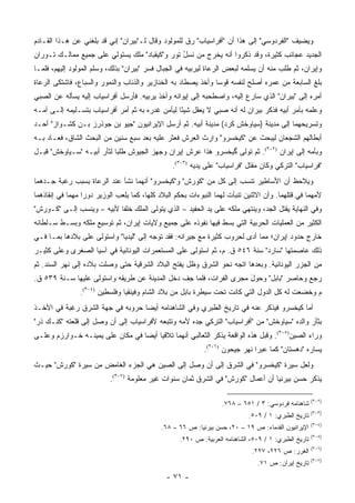 ‫ﻭﻴﻀﻴﻑ "ﺍﻟﻔﺭﺩﻭﺴﻲ" ﺇﻟﻰ ﻫﺫﺍ ﺃﻥ "ﺃﻓﺭﺍﺴﻴﺎﺏ" ﺭﻕ ﻟﻠﻤﻭﻟﻭﺩ ﻭﻗﺎل ﻟـ"ﺒﻴﺭﺍﻥ" ﺇﻨﻲ ﻗﺩ ﺒﻠﻐﻨﻲ ﻋﻥ ﻫـﺫﺍ ﺍﻟﻘـﺎﺩﻡ‬
‫ﺍﻟﺠﺩﻴﺩ ﻋﺠﺎﺌﺏ ﻜﺜﻴﺭﺓ، ﻭﻗﺩ ﺫﻜﺭﻭﺍ ﺃﻨﻪ ﻴﺨﺭﺝ ﻤﻥ ﻨﺴل ﺘﻭﺭ ﻭ"ﻜﻴﻘﺒﺎﺩ" ﻤﻠﻙ ﻴﺴﺘﻭﻟﻲ ﻋﻠﻰ ﺠﻤﻴﻊ ﻤﻤﺎﻟـﻙ ﺘـﻭﺭﺍﻥ‬
                                                ‫ُ‬
‫ﻭﺇﻴﺭﺍﻥ، ﺜﻡ ﻁﻠﺏ ﻤﻨﻪ ﺃﻥ ﻴﺴﻠﻤﻪ ﻟﺒﻌﺽ ﺍﻟﺭﻋﺎﺓ ﻟﻴﺭﺒﻴﻪ ﻓﻲ ﺍﻟﺠﺒﺎل ﻓﺴﺭ "ﺒﻴﺭﺍﻥ" ﺒﺫﻟﻙ، ﻭﺴﻠﻡ ﺍﻟﻤﻭﻟﻭﺩ ﺇﻟﻴﻬﻡ، ﻓﻠﻤـﺎ‬
‫ﺒﻠﻎ ﺍﻟﺴﺎﺒﻌﺔ ﻤﻥ ﻋﻤﺭﻩ ﺃﺼﻠﺢ ﻟﻨﻔﺴﻪ ﻗﻭ ‪‬ﺎ ﻭﺃﺨﺫ ﻴﺼﻁﺎﺩ ﺒﻪ ﺍﻟﺨﻨﺎﺯﻴﺭ ﻭﺍﻟﺫﺌﺎﺏ ﻭﺍﻟﻨﻤﻭﺭ ﻭﺍﻟﺴﺒﺎﻉ، ﻓﺎﺸﺘﻜﻰ ﺍﻟﺭﻋﺎﺓ‬
                                                               ‫ﺴ‬
‫ﺃﻤﺭﻩ ﺇﻟﻰ "ﺒﻴﺭﺍﻥ" ﺍﻟﺫﻱ ﺴﺎﺭﻉ ﺇﻟﻴﻪ، ﻭﺍﺼﻁﺤﺒﻪ ﺇﻟﻰ ﺇﻴﻭﺍﻨﻪ ﻭﺃﺨﺫ ﻴﺭﺒﻴﻪ. ﻓﺄﺭﺴل ﺃﻓﺭﺍﺴﻴﺎﺏ ﺇﻟﻴﻪ ﻴﺴﺄﻟﻪ ﻋﻥ ﺍﻟﺼﺒﻲ‬
‫ﻭﻋﻠﻤﻪ ﺒﺄﻤﺭ ﺃﺒﻴﻪ ﻓﺫﻜﺭ ﺒﻴﺭﺍﻥ ﻟﻪ ﺃﻨﻪ ﺼﺒﻲ ﻻ ﻴﻌﻘل ﺸﻴ ًﺎ ﻟﻴﺄﻤﻥ ﻏﺩﺭﻩ ﺒﻪ ﺜﻡ ﺃﻤﺭ ﺃﻓﺭﺍﺴﻴﺎﺏ ﺒﺘﺴـﻠﻴﻤﻪ ﺇﻟـﻰ ﺃﻤـﻪ‬
                                                  ‫ﺌ‬
‫ﻭﺘﺴﺭﻴﺤﻬﻤﺎ ﺇﻟﻰ ﻤﺩﻴﻨﺔ )ﺴﻴﺎﻭﺨﺵ ﻜﺭﺩ( ﻤﺩﻴﻨﺔ ﺃﺒﻴﻪ. ﺜﻡ ﺃﺭﺴل ﺍﻹﻴﺭﺍﻨﻴﻭﻥ "ﺠﻴﻭ ﺒﻥ ﺠﻭﺫﺭﺯ ﺒـﻥ ﻜﺸـﻭﺍﺯ" ﺃﺤـﺩ‬
‫ﺃﺒﻁﺎﻟﻬﻡ ﺍﻟﺸﺠﻌﺎﻥ ﻟﻴﺒﺤﺙ ﻋﻥ "ﻜﻴﺨﺴﺭﻭ" ﻭﺍﺭﺙ ﺍﻟﻌﺭﺵ ﻓﻌﺜﺭ ﻋﻠﻴﻪ ﺒﻌﺩ ﺴﺒﻊ ﺴﻨﻴﻥ ﻤﻥ ﺍﻟﺒﺤﺙ ﺍﻟﺸﺎﻕ، ﻓﻌـﺎﺩ ﺒـﻪ‬
‫ﻭﺒﺄﻤﻪ ﺇﻟﻰ ﺇﻴﺭﺍﻥ )٢٠٣(. ﺜﻡ ﺘﻭﻟﻰ ﮔﻴﺨﺴﺭﻭ ﻫﺫﺍ ﻋﺭﺵ ﺇﻴﺭﺍﻥ ﻭﺠﻬﺯ ﺍﻟﺠﻴﻭﺵ ﻁﻠ ‪‬ﺎ ﻟﺜﺄﺭ ﺃﺒﻴـﻪ "ﺴـﻴﺎﻭﺨﺵ" ﻗﺒـل‬
                           ‫ﺒ‬
                                                  ‫"ﻓﺭﺍﺴﻴﺎﺏ" ﺍﻟﺘﺭﻜﻲ ﻭﻜﺎﻥ ﻤﻘﺘل "ﻓﺭﺍﺴﻴﺎﺏ" ﻋﻠﻰ ﻴﺩﻴﻪ )٣٠٣(.‬
‫ﻭﻴﻼﺤﻅ ﺃﻥ ﺍﻷﺴﺎﻁﻴﺭ ﺘﻨﺴﺏ ﺇﻟﻰ ﻜل ﻤﻥ "ﻜﻭﺭﺵ" ﻭ"ﻜﻴﺨﺴﺭﻭ" ﺃﻨﻬﻤﺎ ﻨﺸﺂ ﻋﻨﺩ ﺍﻟﺭﻋﺎﺓ ﺒﺴﺒﺏ ﺭﻏﺒﺔ ﺠـﺩﻫﻤﺎ‬
‫ﻷﻤﻬﻤﺎ ﻓﻲ ﻗﺘﻠﻬﻤﺎ. ﻭﺃﻥ ﺍﻻﺜﻨﻴﻥ ﺘﻨﺒﺄﺕ ﻟﻬﻤﺎ ﺍﻟﻨﺒﻭﺀﺍﺕ ﺒﺤﻜﻡ ﺍﻟﺒﻼﺩ ﻜﻠﻬﺎ، ﻜﻤﺎ ﻴﻠﻌﺏ ﺍﻟﻭﺯﻴﺭ ﺩﻭ ‪‬ﺍ ﻤﻬ ‪‬ﺎ ﻓﻲ ﺇﻨﻘﺎﺫﻫﻤﺎ‬
             ‫ﺭ ﻤ‬
‫ﻭﻓﻲ ﺍﻟﻨﻬﺎﻴﺔ ‪‬ﻘﺘل ﺍﻟﺠﺩ، ﻭﻴﻨﺘﻬﻲ ﻤﻠﻜﻪ ﻋﻠﻰ ﻴﺩ ﺍﻟﺤﻔﻴﺩ – ﺍﻟﺫﻱ ﻴﺘﻭﻟﻰ ﺍﻟﻤﻠﻙ ﺨﻠ ﹰﺎ ﻷﺒﻴﻪ – ﻭﻴﻨﺴﺏ ﺇﻟـﻰ "ﻜـﻭﺭﺵ"‬
                           ‫ﻔ‬                                                          ‫ﻴ‬
‫ﺍﻟﻜﺜﻴﺭ ﻤﻥ ﺍﻟﻌﻤﻠﻴﺎﺕ ﺍﻟﺤﺭﺒﻴﺔ ﺍﻟﺘﻲ ﺒﺴﻁ ﻓﻴﻬﺎ ﻨﻔﻭﺫﻩ ﻋﻠﻰ ﺠﻤﻴﻊ ﻭﻻﻴﺎﺕ ﺇﻴﺭﺍﻥ، ﺜﻡ ﺘﻭﺴﻴﻊ ﻤﻠﻜﻪ ﻭﺒﺴ‪‬ـﻁ ﺴـﻠﻁﺎﻨﻪ‬
            ‫‪‬‬
‫ﺨﺎﺭﺝ ﺤﺩﻭﺩ ﺇﻴﺭﺍﻥ؛ ﻤﻤﺎ ﺃﺩﻯ ﻟﺤﺭﻭﺏ ﻜﺜﻴﺭﺓ ﻤﻊ ﺠﻴﺭﺍﻨﻪ: ﻓﻘﺩ ﺘﻭﺠﻪ ﺇﻟﻰ "ﻟﻴﺩﻴﺎ" ﻭﺍﺴﺘﻭﻟﻰ ﻋﻠﻰ ﺒﻼﺩﻫﺎ ﺒﻤـﺎ ﻓـﻲ‬
‫ﺫﻟﻙ ﻋﺎﺼﻤﺘﻬﺎ "ﺴﺎﺭﺩ" ﺴﻨﺔ ٦٤٥ ﻕ. ﻡ، ﺜﻡ ﺍﺴﺘﻭﻟﻰ ﻋﻠﻰ ﺍﻟﻤﺴﺘﻌﻤﺭﺍﺕ ﺍﻟﻴﻭﻨﺎﻨﻴﺔ ﻓﻲ ﺁﺴﻴﺎ ﺍﻟﺼﻐﺭﻯ ﻭﻋﻠﻰ ﻜﺜﻴـﺭ‬
‫ﻤﻥ ﺍﻟﺠﺯﺭ ﺍﻟﻴﻭﻨﺎﻨﻴﺔ. ﻭﺒﻌﺩﻫﺎ ﺍﺘﺠﻪ ﻨﺤﻭ ﺍﻟﺸﺭﻕ ﻭﻅل ﻴﻔﺘﺢ ﺍﻟﺒﻼﺩ ﺍﻟﺸﺭﻗﻴﺔ ﺤﺘﻰ ﻭﺼﻠﺕ ﺒﻼﺩﻩ ﺇﻟﻰ ﻨﻬﺭ ﺍﻟﺴﻨﺩ. ﺜﻡ‬
‫ﺭﺠﻊ ﻭﺤﺎﺼﺭ "ﺒﺎﺒل" ﻭﺤﻭل ﻤﺠﺭﻯ ﺍﻟﻔﺭﺍﺕ، ﻓﻠﻤﺎ ﺠﻑ ﺩﺨل ﺍﻟﻤﺩﻴﻨﺔ ﻋﻥ ﻁﺭﻴﻘﻪ ﻭﺍﺴﺘﻭﻟﻰ ﻋﻠﻴﻬﺎ ﺴـﻨﺔ ٩٣٥ ﻕ.‬
                                                                    ‫‪َ ‬‬
                ‫ﻡ ﻭﺨﻀﻌﺕ ﻟﻪ ﻜل ﺍﻟﺩﻭل ﺍﻟﺘﻲ ﻜﺎﻨﺕ ﺘﺤﺕ ﺴﻴﻁﺭﺓ ﺒﺎﺒل ﻤﻥ ﺒﻼﺩ ﺍﻟﺸﺎﻡ ﻭﻓﻴﻨﻘﻴﺎ ﻭﻓﻠﺴﻁﻴﻥ )٤٠٣(.‬
‫ﺃﻤﺎ ﻜﻴﺨﺴﺭﻭ ﻓﻴﺫﻜﺭ ﻋﻨﻪ ﻓﻲ ﺘﺎﺭﻴﺦ ﺍﻟﻁﺒﺭﻱ ﻭﻓﻲ ﺍﻟﺸﺎﻫﻨﺎﻤﻪ ﺃﻴ ‪‬ﺎ ﺤﺭﻭﺒﻪ ﻓﻲ ﺠﻬﺔ ﺍﻟﺸﺭﻕ ﺭﻏﺒﺔ ﻓﻲ ﺍﻷﺨـﺫ‬
                                  ‫ﻀ‬
‫ﺒﺜﺄﺭ ﻭﺍﻟﺩﻩ "ﺴﻴﺎﻭﺨﺵ" ﻤﻥ "ﺃﻓﺭﺍﺴﻴﺎﺏ" ﺍﻟﺘﺭﻜﻲ ﺠﺩﻩ ﻷﻤﻪ ﻭﺘﺘﺒﻌﻪ ﻷﻓﺭﺍﺴﻴﺎﺏ ﺇﻟﻰ ﺃﻥ ﻭﺼل ﺇﻟﻰ ﻗﻠﻌﺘﻪ "ﻜﻨـﻙ ﺫﺭ"‬
‫ﻭﺭﺍﺀ ﺍﻟﺼﻴﻥ)٥٠٣(. ﻭﻗﺒل ﻫﺫﻩ ﺍﻟﻭﺍﻗﻌﺔ ﻴﺫﻜﺭ ﺍﻟﺜﻌﺎﻟﺒﻲ ﺃﻨﻬﻤﺎ ﺘﻼﻗﻴﺎ ﺃﻴ ‪‬ﺎ ﻓﻲ ﻤﻜﺎﻥ ﻋﻠﻰ ﻴﻤﻴﻨـﻪ ﺨـﻭﺍﺭﺯﻡ ﻭﻋﻠـﻰ‬
                                  ‫ﻀ‬
                                                             ‫ﻴﺴﺎﺭﻩ "ﺩﻫﺴﺘﺎﻥ" ﻜﻤﺎ ﻋﺒﺭﺍ ﻨﻬﺭ ﺠﻴﺤﻭﻥ )٦٠٣(.‬
‫ﻭﻟﻌل ﺴﻴﺭﺓ "ﻜﻴﺨﺴﺭﻭ" ﻓﻲ ﺍﻟﺸﺭﻕ ﺇﻟﻰ ﺃﻥ ﻭﺼل ﺇﻟﻰ ﺍﻟﺼﻴﻥ ﻫﻲ ﺍﻟﺠﺯﺀ ﺍﻟﻐﺎﻤﺽ ﻤﻥ ﺴﻴﺭﺓ "ﻜﻭﺭﺵ" ﺤﻴـﺙ‬
                           ‫ﻴﺫﻜﺭ ﺤﺴﻥ ﺒﻴﺭﻨﻴﺎ ﺃﻥ ﺃﻋﻤﺎل "ﻜﻭﺭﺵ" ﻓﻲ ﺍﻟﺸﺭﻕ ﺜﻤﺎﻥ ﺴﻨﻭﺍﺕ ﻏﻴﺭ ﻤﻌﻠﻭﻤﺔ )٧٠٣(.‬

                                                                                                       ‫)٢٠٣(‬
                                                                   ‫ﺸﺎﻫﻨﺎﻤﻪ ﻓﺭﺩﻭﺴﻲ: ٣ / ١٥٦ – ٨٦٧.‬
                                                                                                       ‫)٣٠٣(‬
                                                                             ‫ﺘﺎﺭﻴﺦ ﺍﻟﻁﺒﺭﻱ: ١ / ٩٠٥.‬
                                                                                                       ‫)٤٠٣(‬
                                             ‫ﺍﻹﻴﺭﺍﻨﻴﻭﻥ ﺍﻟﻘﺩﻤﺎﺀ: ﺹ ٩١ – ٠٢، ﺤﺴﻥ ﺒﻴﺭﻨﻴﺎ: ﺹ ٦٦ – ٨٦.‬
                                                                                                       ‫)٥٠٣(‬
                                                    ‫ﺘﺎﺭﻴﺦ ﺍﻟﻁﺒﺭﻱ: ١ / ٩٠٥، ﺍﻟﺸﺎﻫﻨﺎﻤﻪ ﺍﻟﻌﺭﺒﻴﺔ: ﺹ ٠٩٢.‬
                                                                                                       ‫)٦٠٣(‬
                                                                              ‫ﺍﻟﻐﺭﺭ: ﺹ ٦٢٢، ٧٢٢.‬
                                                                                                       ‫)٧٠٣(‬
                                                                                ‫ﺘﺎﺭﻴﺦ ﺇﻴﺭﺍﻥ: ﺹ ١٧.‬
                                               ‫- ١٧ -‬
 