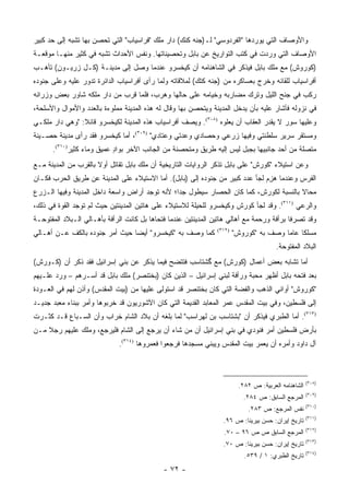 ‫ﻭﺍﻷﻭﺼﺎﻑ ﺍﻟﺘﻲ ﻴﻭﺭﺩﻫﺎ "ﺍﻟﻔﺭﺩﻭﺴﻲ" ﻟـ)ﺠﻨﻪ ﻜﻨﻙ( ﺩﺍﺭ ﻤﻠﻙ "ﻓﺭﺍﺴﻴﺎﺏ" ﺍﻟﺘﻲ ﺘﺤﺼﻥ ﺒﻬﺎ ﺘﺸﺒﻪ ﺇﻟﻰ ﺤﺩ ﻜﺒﻴﺭ‬
‫ﺍﻷﻭﺼﺎﻑ ﺍﻟﺘﻲ ﻭﺭﺩﺕ ﻓﻲ ﻜﺘﺏ ﺍﻟﺘﻭﺍﺭﻴﺦ ﻋﻥ ﺒﺎﺒل ﻭﺘﺤﺼﻴﻨﺎﺘﻬﺎ. ﻭﻨﻔﺱ ﺍﻷﺤﺩﺍﺙ ﺘﺸﺒﻪ ﻓﻲ ﻜﺜﻴﺭ ﻤﻨﻬـﺎ ﻤﻭﻗﻌـﺔ‬
‫)ﻜﻭﺭﻭﺵ( ﻤﻊ ﻤﻠﻙ ﺒﺎﺒل ﻓﻴﺫﻜﺭ ﻓﻲ ﺍﻟﺸﺎﻫﻨﺎﻤﻪ ﺃﻥ ﻜﻴﺨﺴﺭﻭ ﻋﻨﺩﻤﺎ ﻭﺼل ﺇﻟﻰ ﻤﺩﻴﻨـﺔ ) ﹶـل ﺯﺭﻴـﻭﻥ( ﺘﺄﻫـﺏ‬
                ‫ﻜ‬
‫ﺃﻓﺭﺍﺴﻴﺎﺏ ﻟﻠﻘﺎﺌﻪ ﻭﺨﺭﺝ ﺒﻌﺴﺎﻜﺭﻩ ﻤﻥ )ﺠﻨﻪ ﻜﺘﻙ( ﻟﻤﻼﻗﺎﺘﻪ ﻭﻟﻤﺎ ﺭﺃﻯ ﺃﻓﺭﺍﺴﻴﺎﺏ ﺍﻟﺩﺍﺌﺭﺓ ﺘﺩﻭﺭ ﻋﻠﻴﻪ ﻭﻋﻠﻰ ﺠﻨﻭﺩﻩ‬
‫ﺭﻜﺏ ﻓﻲ ﺠﻨﺢ ﺍﻟﻠﻴل ﻭﺘﺭﻙ ﻤﻀﺎﺭﺒﻪ ﻭﺨﻴﺎﻤﻪ ﻋﻠﻰ ﺤﺎﻟﻬﺎ ﻭﻫﺭﺏ، ﻓﻠﻤﺎ ﻗﺭﺏ ﻤﻥ ﺩﺍﺭ ﻤﻠﻜﻪ ﺸﺎﻭﺭ ﺒﻌﺽ ﻭﺯﺭﺍﺌﻪ‬
‫ﻓﻲ ﻨﺯﻭﻟﻪ ﻓﺄﺸﺎﺭ ﻋﻠﻴﻪ ﺒﺄﻥ ﻴﺩﺨل ﺍﻟﻤﺩﻴﻨﺔ ﻭﻴﺘﺤﺼﻥ ﺒﻬﺎ ﻭﻗﺎل ﻟﻪ ﻫﺫﻩ ﺍﻟﻤﺩﻴﻨﺔ ﻤﻤﻠﻭﺀﺓ ﺒﺎﻟﻌﺩﺩ ﻭﺍﻷﻤﻭﺍل ﻭﺍﻷﺴﻠﺤﺔ،‬
‫ﻭﻋﻠﻴﻬﺎ ﺴﻭﺭ ﻻ ﻴﻘﺩﺭ ﺍﻟﻌﻘﺎﺏ ﺃﻥ ﻴﻌﻠﻭﻩ )٨٠٣(. ﻭﻴﺼﻑ ﺃﻓﺭﺍﺴﻴﺎﺏ ﻫﺫﻩ ﺍﻟﻤﺩﻴﻨﺔ ﻟﻜﻴﺨﺴﺭﻭ ﻗﺎﺌﻼ: "ﻭﻫﻲ ﺩﺍﺭ ﻤﻠﻜـﻲ‬
                ‫ﹰ‬
‫ﻭﻤﺴﺘﻘﺭ ﺴﺭﻴﺭ ﺴﻠﻁﻨﺘﻲ ﻭﻓﻴﻬﺎ ﺯﺭﻋﻲ ﻭﺤﺼﺎﺩﻱ ﻭﻋﺩﺘﻲ ﻭﻋﺘﺎﺩﻱ" )٩٠٣(، ﺃﻤﺎ ﻜﻴﺨﺴﺭﻭ ﻓﻘﺩ ﺭﺃﻯ ﻤﺩﻴﻨﺔ ﺤﺼـﻴﻨﺔ‬
      ‫ﻤﺘﺼﻠﺔ ﻤﻥ ﺃﺤﺩ ﺠﺎﻨﺒﻴﻬﺎ ﺒﺠﺒل ﻟﻴﺱ ﺇﻟﻴﻪ ﻁﺭﻴﻕ ﻭﻤﺘﺤﺼﻨﺔ ﻤﻥ ﺍﻟﺠﺎﻨﺏ ﺍﻵﺨﺭ ﺒﻭﺍﺩ ﻋﻤﻴﻕ ﻭﻤﺎﺀ ﻜﺜﻴﺭ)٠١٣(.‬
                           ‫ٍ‬
‫ﻭﻋﻥ ﺍﺴﺘﻴﻼﺀ "ﻜﻭﺭﺵ" ﻋﻠﻰ ﺒﺎﺒل ﺘﺫﻜﺭ ﺍﻟﺭﻭﺍﻴﺎﺕ ﺍﻟﺘﺎﺭﻴﺨﻴﺔ ﺃﻥ ﻤﻠﻙ ﺒﺎﺒل ﺘﻘﺎﺘل ﺃﻭﻻ ﺒﺎﻟﻘﺭﺏ ﻤﻥ ﺍﻟﻤﺩﻴﻨﺔ ﻤـﻊ‬
                      ‫ﹰ‬
‫ﺍﻟﻔﺭﺱ ﻭﻋﻨﺩﻤﺎ ﻫﺯﻡ ﻟﺠﺄ ﻋﺩﺩ ﻜﺒﻴﺭ ﻤﻥ ﺠﻨﻭﺩﻩ ﺇﻟﻰ )ﺒﺎﺒل(. ﺃﻤﺎ ﺍﻻﺴﺘﻴﻼﺀ ﻋﻠﻰ ﺍﻟﻤﺩﻴﻨﺔ ﻋﻥ ﻁﺭﻴﻕ ﺍﻟﺤﺭﺏ ﻓﻜـﺎﻥ‬
                                                                              ‫‪ِ ‬‬
‫ﻤﺤﺎﻻ ﺒﺎﻟﻨﺴﺒﺔ ﻟﻜﻭﺭﺵ، ﻜﻤﺎ ﻜﺎﻥ ﺍﻟﺤﺼﺎﺭ ﺴﻴﻁﻭل ﺠ ‪‬ﺍ؛ ﻷﻨﻪ ﺘﻭﺠﺩ ﺃﺭﺍﺽ ﻭﺍﺴﻌﺔ ﺩﺍﺨل ﺍﻟﻤﺩﻴﻨﺔ ﻭﻓﻴﻬﺎ ﺍﻟـﺯﺭﻉ‬
                                                ‫ﺩ‬                                       ‫ﹰ‬
‫ﻭﺍﻟﺭﻋﻲ )١١٣(. ﻭﻗﺩ ﻟﺠﺄ ﻜﻭﺭﺵ ﻭﻜﻴﺨﺴﺭﻭ ﻟﻠﺤﻴﻠﺔ ﻟﻼﺴﺘﻴﻼﺀ ﻋﻠﻰ ﻫﺎﺘﻴﻥ ﺍﻟﻤﺩﻴﻨﺘﻴﻥ ﺤﻴﺙ ﻟﻡ ﺘﻭﺠﺩ ﺍﻟﻘﻭﺓ ﻓﻲ ﺫﻟﻙ،‬
                 ‫ﹸ‬
‫ﻭﻗﺩ ﺘﺼﺭﻓﺎ ﺒﺭﺃﻓﺔ ﻭﺭﺤﻤﺔ ﻤﻊ ﺃﻫﺎﻟﻲ ﻫﺎﺘﻴﻥ ﺍﻟﻤﺩﻴﻨﺘﻴﻥ ﻋﻨﺩﻤﺎ ﻓﺘﺤﺎﻫﺎ ﺒل ﻜﺎﻨﺕ ﺍﻟﺭﺃﻓﺔ ﺒﺄﻫـﺎﻟﻲ ﺍﻟـﺒﻼﺩ ﺍﻟﻤﻔﺘﻭﺤـﺔ‬
‫ﻜﻤﺎ ﻭﺼﻑ ﺒﻪ "ﻜﻴﺨﺴﺭﻭ" ﺃﻴ ‪‬ﺎ ﺤﻴﺙ ﺃﻤﺭ ﺠﻨﻭﺩﻩ ﺒﺎﻟﻜﻑ ﻋـﻥ ﺃﻫـﺎﻟﻲ‬
                                ‫ﻀ‬                               ‫)٢١٣(‬
                                                                        ‫ﻤﺴﻠ ﹰﺎ ﻋﺎ ‪‬ﺎ ﻭﺼﻑ ﺒﻪ "ﻜﻭﺭﻭﺵ"‬
                                                                                        ‫ﻜ ﻤ‬
                                                                                       ‫ﺍﻟﺒﻼﺩ ﺍﻟﻤﻔﺘﻭﺤﺔ.‬
‫ﺃﻤﺎ ﺘﺸﺎﺒﻪ ﺒﻌﺽ ﺃﻋﻤﺎل )ﻜﻭﺭﺵ( ﻤﻊ ﮔﺸﺘﺎﺴﺏ ﻓﺘﺘﻀﺢ ﻓﻴﻤﺎ ﻴﺫﻜﺭ ﻋﻥ ﺒﻨﻲ ﺇﺴﺭﺍﺌﻴل ﻓﻘﺩ ﺫﻜﺭ ﺃﻥ )ﻜـﻭﺭﺵ(‬
‫ﺒﻌﺩ ﻓﺘﺤﻪ ﺒﺎﺒل ﺃﻅﻬﺭ ﻤﺤﺒﺔ ﻭﺭﺃﻓﺔ ﻟﺒﻨﻲ ﺇﺴﺭﺍﺌﻴل – ﺍﻟﺫﻴﻥ ﻜﺎﻥ )ﺒﺨﺘﻨﺼﺭ( ﻤﻠﻙ ﺒﺎﺒل ﻗﺩ ﺃﺴـﺭﻫﻡ – ﻭﺭﺩ ﻋﻠـﻴﻬﻡ‬
‫"ﻜﻭﺭﻭﺵ" ﺃﻭﺍﻨﻲ ﺍﻟﺫﻫﺏ ﻭﺍﻟﻔﻀﺔ ﺍﻟﺘﻲ ﻜﺎﻥ ﺒﺨﺘﻨﺼﺭ ﻗﺩ ﺍﺴﺘﻭﻟﻰ ﻋﻠﻴﻬﺎ ﻤﻥ )ﺒﻴﺕ ﺍﻟﻤﻘﺩﺱ( ﻭﺃﺫﻥ ﻟﻬﻡ ﻓﻲ ﺍﻟﻌـﻭﺩﺓ‬
‫ﺇﻟﻰ ﻓﻠﺴﻁﻴﻥ، ﻭﻓﻲ ﺒﻴﺕ ﺍﻟﻤﻘﺩﺱ ﻋﻤﺭ ﺍﻟﻤﻌﺎﺒﺩ ﺍﻟﻘﺩﻴﻤﺔ ﺍﻟﺘﻲ ﻜﺎﻥ ﺍﻵﺸﻭﺭﻴﻭﻥ ﻗﺩ ﺨﺭﺒﻭﻫﺎ ﻭﺃﻤﺭ ﺒﺒﻨﺎﺀ ﻤﻌﺒﺩ ﺠﺩﻴـﺩ‬
‫)٣١٣(. ﺃﻤﺎ ﺍﻟﻁﺒﺭﻱ ﻓﻴﺫﻜﺭ ﺃﻥ "ﺒﺸﺘﺎﺴﺏ ﺒﻥ ﻟﻬﺭﺍﺴﺏ" ﻟﻤﺎ ﺒﻠﻐﻪ ﺃﻥ ﺒﻼﺩ ﺍﻟﺸﺎﻡ ﺨﺭﺍﺏ ﻭﺃﻥ ﺍﻟﺴـﺒﺎﻉ ﻗـﺩ ﻜﺜـﺭﺕ‬
‫ﺒﺄﺭﺽ ﻓﻠﺴﻁﻴﻥ ﺃﻤﺭ ﻓﻨﻭﺩﻱ ﻓﻲ ﺒﻨﻲ ﺇﺴﺭﺍﺌﻴل ﺃﻥ ﻤﻥ ﺸﺎﺀ ﺃﻥ ﻴﺭﺠﻊ ﺇﻟﻰ ﺍﻟﺸﺎﻡ ﻓﻠﻴﺭﺠﻊ، ﻭﻤﻠﻙ ﻋﻠﻴﻬﻡ ﺭﺠﻼ ﻤـﻥ‬
    ‫ﹰ‬
                              ‫ﺁل ﺩﺍﻭﺩ ﻭﺃﻤﺭﻩ ﺃﻥ ﻴﻌﻤﺭ ﺒﻴﺕ ﺍﻟﻤﻘﺩﺱ ﻭﻴﺒﻨﻲ ﻤﺴﺠﺩﻫﺎ ﻓﺭﺠﻌﻭﺍ ﻓﻌﻤﺭﻭﻫﺎ )٤١٣(.‬



                                                                                                     ‫)٨٠٣(‬
                                                                         ‫ﺍﻟﺸﺎﻫﻨﺎﻤﻪ ﺍﻟﻌﺭﺒﻴﺔ: ﺹ ٢٨٢.‬
                                                                                                     ‫)٩٠٣(‬
                                                                           ‫ﺍﻟﻤﺭﺠﻊ ﺍﻟﺴﺎﺒﻕ: ﺹ ٤٨٢.‬
                                                                                                     ‫)٠١٣(‬
                                                                             ‫ﻨﻔﺱ ﺍﻟﻤﺭﺠﻊ: ﺹ ٣٨٢.‬
                                                                                                     ‫)١١٣(‬
                                                                  ‫ﺘﺎﺭﻴﺦ ﺇﻴﺭﺍﻥ: ﺤﺴﻥ ﺒﻴﺭﻴﻨﺎ: ﺹ ٦٩.‬
                                                                                                     ‫)٢١٣(‬
                                                                  ‫ﺍﻟﻤﺭﺠﻊ ﺍﻟﺴﺎﺒﻕ ﺹ ﺹ ٦٩ – ٠٧.‬
                                                                                                     ‫)٣١٣(‬
                                                                  ‫ﺘﺎﺭﻴﺦ ﺇﻴﺭﺍﻥ: ﺤﺴﻥ ﺒﻴﺭﻴﻨﺎ: ﺹ ٠٧.‬
                                                                                                     ‫)٤١٣(‬
                                                                           ‫ﺘﺎﺭﻴﺦ ﺍﻟﻁﺒﺭﻱ: ١ / ٩٣٥.‬
                                             ‫- ٢٧ -‬
 