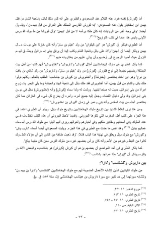 ‫ﺃﻤﺎ )ﻜﻭﺭﺵ( ﻨﻔﺴﻪ ﻓﻴﺭﺩ ﻋﻨﻪ ﺍﻟﻜﻼﻡ ﻋﻨﺩ ﺍﻟﻤﺴﻌﻭﺩﻱ ﻭﺍﻟﻁﺒﺭﻱ ﻋﻠﻰ ﺃﻨﻪ ﻜﺎﻥ ﻤﻠ ﹰﺎ ﻟﺒﺎﺒل ﻭﻨﺎﺤﻴﺔ ﺍﻟﺸﺎﻡ ﻤﻥ ﻗﺒل‬
                           ‫ﻜ‬
‫ﺒﻬﻤﻥ ﺍﺒﻥ ﺇﺴﻔﻨﺩﻴﺎﺭ ﻴﻘﻭل ﻋﻨﻪ ﺍﻟﻤﺴﻌﻭﺩﻱ: "ﺇﻨﻪ ﻜﻭﺭﺵ ﺍﻟﻔﺎﺭﺴﻲ ﺍﻟﻤﻤﻠﻙ ﻋﻠﻰ ﺍﻟﻌﺭﺍﻕ ﻤﻥ ﻗﺒل ﺒﻬﻤـﻥ"، ﻭﻴﻘـﻭل‬
‫ﺃﻴ ‪‬ﺎ: "ﻭﻓﻲ ﻭﺠﻪ ﺁﺨﺭ ﻤﻥ ﺍﻟﺭﻭﺍﻴﺎﺕ ﺇﻨﻪ ﻜﺎﻥ ﻤﻠ ﹰﺎ ﺒﺭﺃﺴﻪ ﻻ ﻤﻥ ﻗﺒل "ﺒﻬﻤﻥ" "ﻭﺃﻥ ﻜﻭﺭ ﹰﺎ ﻤﻥ ﻤﻠـﻭﻙ ﺍﻟﻔـﺭﺱ‬
                 ‫ﺸ‬                                 ‫ﻜ‬                                       ‫ﻀ‬
                                                       ‫ﺍﻷﻭﻟﻰ ﻭﻟﻴﺱ ﻫﺫﺍ ﻋﺎ ‪‬ﺎ ﻓﻲ ﻜﺘﺏ ﺍﻟﺘﻭﺍﺭﻴﺦ" )٥١٣(.‬
                                                                                ‫ﻤ‬
‫ﺃﻤﺎ ﺍﻟﻁﺒﺭﻱ ﻓﻴﺫﻜﺭ ﺃﻥ "ﻜﻴﺭﺵ" ﻫﻭ "ﺍﺒﻥ ﻜﻴﻜﻭﺍﻥ" ﻤﻥ ﻭﻟﺩ "ﻏﻴﻠﻡ ﺒﻥ ﺴﺎﻡ" ﻭﺃﻨﻪ ﻜﺎﻥ ﺨﺎﺯ ﹰﺎ ﻋﻠﻰ ﺒﻴـﺕ ﻤـﺎل‬
               ‫ﻨ‬
‫ﺒﻬﻤﻥ ﻭﻴﺫﻜﺭ ﺃﻴ ‪‬ﺎ ﺃﻥ "ﺒﻬﻤﻥ" ﻭﻻﻩ ﻋﻠﻰ ﺒﺎﺒل ﻭﻨﺎﺤﻴﺔ ﺍﻟﺸﺎﻡ ﻭﻜﺘﺏ ﺇﻟﻴﻪ ﺃﻥ ﻴﺭﻓﻕ ﺒﺒﻨﻲ ﺇﺴـﺭﺍﺌﻴل ﻭﻴﻁﻠـﻕ ﻟﻬـﻡ‬
                                                                                 ‫ﻀ‬
                        ‫ﺍﻟﻨﺯﻭل ﺤﻴﺙ ﺃﺤﺒﻭﺍ ﺍﻟﺭﺠﻭﻉ ﺇﻟﻰ ﺃﺭﻀﻬﻡ ﻭﺃﻥ ﻴﻭﻟﻲ ﻋﻠﻴﻬﻡ ﻤﻥ ﻴﺨﺘﺎﺭﻭﻨﻪ ﻤﻨﻬﻡ )٦١٣(.‬
‫ﻜﻤﺎ ﻴﺫﻜﺭ ﺍﻟﻁﺒﺭﻱ ﻋﻥ ﻤﻠﻭﻙ ﺍﻟﻬﺨﺎﻤﻨﺸﻴﻴﻥ ﺃﻤﺜﺎل "ﻗﻭﺭﺵ" ﻭ"ﺩﺍﺭﻴﻭﺵ" ﻭ"ﺍﺨﺸﻭﻴﺭﺵ" ﺃﻨﻬﻡ ﻜﺎﻨﻭﺍ ﻤﻥ ﺃﻫل ﺒﻴﺕ‬
‫ﺍﻟﻤﻤﻠﻜﺔ ﻭﻴﻨﺴﺒﻬﻡ ﺠﻤﻴ ‪‬ﺎ ﺇﻟﻰ ﻨﻭﺡ ﻓﻜﻭﺭﺵ )ﻜﻴﺭﺵ( ﻤﻥ ﻭﻟﺩ "ﻏﻴﻠﻡ ﺒﻥ ﺴﺎﻡ"، ﻭ"ﺩﺍﺭﻴﻭﺵ" ﻤﻥ ﻭﻟﺩ "ﻤﺎﺫﻱ ﺒﻥ ﻴﺎﻓﺙ‬
                                                                           ‫ﻌ‬
‫ﺒﻥ ﻨﻭﺡ" ﻭﻫﻭ ﺍﺒﻥ ﺃﺨﺕ ﺒﺨﺘﻨﺼﺭ )ﺒﺨﺘﺭﺸﺔ( ﻭ"ﺃﺨﺸﻭﻴﺭﺵ ﺒﻥ ﻜﻴﺭﺵ ﺒﻥ ﺠﺎﻤﺎﺴﺏ" ﺍﻟﻤﻠﻘﺏ ﺒﺎﻟﻌﺎﻟﻡ، ﻭﻜﻠﻬﻡ ﺘﻭﻟﻭﺍ‬
‫ﻤﻠﻙ ﺒﺎﺒل ﻭﺍﻟﺸﺎﻡ ﻤﻥ ﻗﺒل ﺒﻬﻤﻥ، ﺃﻤﺎ ﺃﺨﺸﻭﻴﺭﺵ ﻓﻘﺩ ﻤﻠﻙ ﺒﺎﺒل ﺇﻟﻰ ﻨﺎﺤﻴﺔ ﺍﻟﻬﻨﺩ ﻭﺍﻟﺤﺒﺸﺔ ﻭﻤﺎ ﻴﻠﻲ ﺍﻟﺒﺤﺭ ﻭﺘـﺯﻭﺝ‬
‫ﺍﻤﺭﺃﺓ ﻤﻥ ﺒﻨﻲ ﺇﺴﺭﺍﺌﻴل ﺤﺒﺒﺕ ﻟﻪ ﺼﻨ ‪‬ﺎ ﻟﺒﻨﻴﻬﺎ. ﻭﻭﻟﺩﺕ ﻟﻪ ﻭﻟ ‪‬ﺍ ﺴﻤﺎﻩ )ﻜﻴﺭﺵ( ﻭﺃﻨﻪ )ﺍﺨﺸﻭﻴﺭﺵ( ﺩﺨل ﻓﻲ ﺩﻴـﻥ‬
                                        ‫ﺩ‬                      ‫ﻌ‬
‫ﺒﻨﻲ ﺇﺴﺭﺍﺌﻴل ﻭﻗﺩ ﻭﻟﻰ ﺩﺍﻨﻴﺎل ﺍﻟﻘﻀﺎﺀ ﻭﺠﻌل ﺇﻟﻴﻪ ﺠﻤﻴﻊ ﺃﻤﺭﻩ، ﻭﺃﻤﺭﻩ ﺃﻥ ﻴﺨﺭﺝ ﻜل ﺸﻲﺀ ﻓﻲ ﺍﻟﺨﺯﺍﺌﻥ ﻤﻤﺎ ﻜﺎﻥ‬
                                                                            ‫ﱠ‬
                    ‫ﺒﺨﺘﻨﺼﺭ ﺃﺨﺫﻩ ﻤﻥ ﺒﻴﺕ ﺍﻟﻤﻘﺩﺱ ﻭﺃﻨﻪ ﺒﻨﻲ ﻭﻋﻤﺭ ﻓﻲ ﺯﻤﺎﻥ "ﻜﻴﺭﺵ ﺒﻥ ﺍﺨﺸﻭﻴﺭﺵ" )٧١٣(.‬
‫ﻭﻤﻥ ﻫﻨﺎ ﻨﺭﻯ ﺍﻟﺨﻠﻁ ﺍﻟﺸﺩﻴﺩ ﺒﻴﻥ ﺘﺎﺭﻴﺦ ﻤﻠﻭﻙ ﺍﻟﻬﺨﺎﻤﻨﺸﻴﻴﻥ ﻭﺘﺎﺭﻴﺦ ﻤﻠﻭﻙ ﺒﺎﺒل، ﻭﻴﺒﺩﻭ ﺃﻥ ﺍﻟﻁﺒﺭﻱ ﺍﻋﺘﻤﺩ ﻓﻲ‬
‫ﻫﺫﺍ ﺍﻟﺠﺯﺀ ﻋﻠﻰ ﻜﺘﺏ ﺃﻫل ﺍﻟﻤﻐﺭﺏ ﺍﻟﺘﻲ ﺫﻜﺭﻫﺎ ﺍﻟﺒﻴﺭﻭﻨﻲ. ﻭﻗﺩﻴ ‪‬ﺎ ﻻﺤﻅ ﺍﻟﺒﻴﺭﻭﻨﻲ ﺃﻥ ﻫﺫﻩ ﺍﻟﻜﺘﺏ ﺘﺨﺘﻠـﻑ ﻓـﻲ‬
                                      ‫ﻤ‬
‫ﻋﺩﺩ ﺍﻟﻤﻠﻭﻙ ﻭﻓﻲ ﺃﺴﻤﺎﺌﻬﻡ ﻭﻤﻘﺎﺩﻴﺭ ﻤﻠﻜﻬﻡ ﻭﻓﻲ ﺃﺨﺒﺎﺭﻫﻡ ﻭﺃﺤﻭﺍﻟﻬﻡ ﻭﻴﺭﻯ ﺃﻨﻬﻡ ﺃﺜﺒﺘﻭﺍ ﻤﻊ ﻤﻠﻭﻙ ﺍﻟﻔـﺭﺱ ﺃﺴـﻤﺎﺀ‬
‫ﻭﻫﺫﺍ ﻨﻔﺱ ﻤﺎ ﺤﺩﺙ ﻤﻊ ﺍﻟﻁﺒﺭﻱ ﻓﻲ ﻫﺫﺍ ﺍﻟﺠﺯﺀ. ﻭﻴﺜﺒﺕ ﺍﻟﻤﺴﻌﻭﺩﻱ ﺃﻴ ‪‬ﺎ ﺃﺴﻤﺎﺀ "ﺩﺍﺭﻴـﻭﺵ"‬
                 ‫ﻀ‬                                                                ‫)٨١٣(‬
                                                                                          ‫ﻋﻤﺎﻟﻬﻡ ﺒﺒﺎﺒل‬
‫ﻭ"ﻜﻭﺭﺵ" ﻤﻊ ﻤﻠﻭﻙ ﺒﺎﺒل ﻭﻴﻌﻠﻕ ﻓﻲ ﻨﻬﺎﻴﺔ ﻫﺫﺍ ﺍﻟﺒﺎﺏ ﻗﺎﺌﻼ: "ﻭﻗﺩ ﺫﻫﺒﺕ ﻁﺎﺌﻔﺔ ﻤﻥ ﺍﻟﻨﺎﺱ ﺇﻟﻰ ﺃﻥ ﻫﺅﻻﺀ ﺍﻟﻤﻠـﻭﻙ‬
                                              ‫ﹰ‬
     ‫ﻜﺎﻨﻭﺍ ﻤﻥ ﺍﻟﻨﺒﻁ ﻭﻏﻴﺭﻫﻡ ﻤﻥ ﺍﻷﻤﻡ ﻭﺃﻨﻪ ﻜﺎﻥ ﻴﺭﺃﺱ ﺒﻌﻀﻬﻡ ﻏﻴﺭﻩ ﻤﻥ ﻤﻠﻭﻙ ﺍﻟﻔﺭﺱ ﻤﻤﻥ ﻜﺎﻥ ﻤﻘﻴ ‪‬ﺎ ﺒﺒﻠﺦ".‬
             ‫ﻤ‬
‫ﻜﻤﺎ ﻴﺫﻜﺭ ﺍﻟﻁﺒﺭﻱ ﻓﻲ ﺃﺤﺩ ﺍﻟﻤﻭﺍﻀﻊ ﺃﻥ ﺒﻌﻀﻬﻡ ﻴﺯﻋﻡ ﺃﻥ ﻜﻴﺭﺵ )ﻜﻭﺭﺵ( ﻫﻭ ﺒﺸﺘﺎﺴﺏ، ﻭﺍﻟﺒﻌﺽ ﺍﻵﺨـﺭ‬
                                                   ‫ﻴﻨﻜﺭﻩ ﻭﻴﺫﻜﺭ ﺃﻥ "ﻜﻴﺭﺵ" ﻫﺫﺍ ﻋﻡ ﻟﺠﺩ ﺒﺸﺘﺎﺴﺏ )٩١٣(.‬

                                                               ‫ﺒﻴﻥ ﺩﺍﺭﻴﻭﺵ ﻭ"ﻜﺸﺘﺎﺴﺏ" ﻭ"ﺩﺍﺭﺍ":‬
‫ﻤﻥ ﻤﻠﻭﻙ ﺍﻟﻜﻴﺎﻨﻴﻴﻥ ﺍﻟﺫﻴﻥ ﺘﺘﺸﺎﺒﻪ ﺍﻷﻋﻤﺎل ﺍﻟﻤﻨﺴﻭﺒﺔ ﻟﻬﻡ ﻤﻊ ﻤﻠﻭﻙ ﺍﻟﻬﺨﺎﻤﻨﺸﻴﻴﻥ "ﻜﺸﺘﺎﺴﺏ" ﻭ"ﺩﺍﺭﺍ ﺒﻥ ﺒﻬﻤـﻥ"‬
             ‫ﻭﺘﺘﺸﺎﺒﻪ ﺴﻴﺭﺘﻬﻤﺎ ﺇﻟﻰ ﺤﺩ ﻜﺒﻴﺭ ﻤﻊ ﺴﻴﺭﺓ ﺩﺍﺭﻴﻭﺵ ﺒﻥ ﻫﻴﺘﺎﺴﺏ ﺍﻟﻬﺨﺎﻤﻨﺸﻲ )ﺕ ﺴﻨﺔ ٥٨٤ ﻕ. ﻡ(.‬

                                                                                                   ‫)٥١٣(‬
                                                                          ‫ﻤﺭﻭﺝ ﺍﻟﺫﻫﺏ: ١ / ١٣٢.‬
                                                                                                   ‫)٦١٣(‬
                                                                         ‫ﺘﺎﺭﻴﺦ ﺍﻟﻁﺒﺭﻱ: ١ / ٣٤٥.‬
                                                                                                   ‫)٧١٣(‬
                                                                   ‫ﺘﺎﺭﻴﺦ ﺍﻟﻁﺒﺭﻱ: ١ / ١٤٥ – ٥٤٥.‬
                                                                                                   ‫)٨١٣(‬
                                                                           ‫ﺍﻵﺜﺎﺭ ﺍﻟﺒﺎﻗﻴﺔ: ﺹ ٠١١.‬
                                                                                                   ‫)٩١٣(‬
                                                                         ‫ﺘﺎﺭﻴﺦ ﺍﻟﻁﺒﺭﻱ: ١ / ١٧٥.‬
                                             ‫- ٣٧ -‬
 