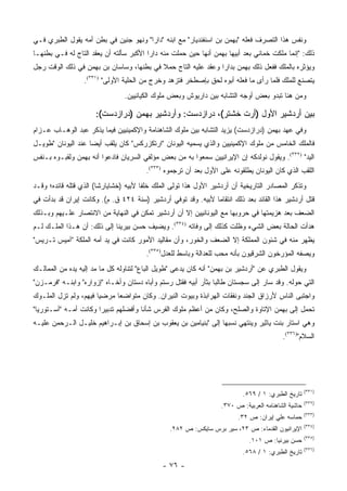 ‫ﻭﻨﻔﺱ ﻫﺫﺍ ﺍﻟﺘﺼﺭﻑ ﻓﻌﻠﻪ "ﺒﻬﻤﻥ ﺒﻥ ﺍﺴﻨﻔﻨﺩﻴﺎﺭ" ﻤﻊ ﺍﺒﻨﻪ "ﺩﺍﺭﺍ" ﻭﻨﻬﻭ ﺠﻨﻴﻥ ﻓﻲ ﺒﻁﻥ ﺃﻤﻪ ﻴﻘﻭل ﺍﻟﻁﺒﺭﻱ ﻓـﻲ‬
‫ﺫﻟﻙ: "ﺇﻨﻤﺎ ﻤﻠﻜﺕ ﺨﻤﺎﻨﻲ ﺒﻌﺩ ﺃﺒﻴﻬﺎ ﺒﻬﻤﻥ ﺃﻨﻬﺎ ﺤﻴﻥ ﺤﻤﻠﺕ ﻤﻨﻪ ﺩﺍ ‪‬ﺍ ﺍﻷﻜﺒﺭ ﺴﺄﻟﺘﻪ ﺃﻥ ﻴﻌﻘﺩ ﺍﻟﺘﺎﺝ ﻟﻪ ﻓـﻲ ﺒﻁﻨﻬـﺎ‬
                                         ‫ﺭ‬
‫ﻭﻴﺅﺜﺭﻩ ﺒﺎﻟﻤﻠﻙ ﻓﻔﻌل ﺫﻟﻙ ﺒﻬﻤﻥ ﺒﺩﺍﺭﺍ ﻭﻋﻘﺩ ﻋﻠﻴﻪ ﺍﻟﺘﺎﺝ ﺤﻤﻼ ﻓﻲ ﺒﻁﻨﻬﺎ، ﻭﺴﺎﺴﺎﻥ ﺒﻥ ﺒﻬﻤﻥ ﻓﻲ ﺫﻟﻙ ﺍﻟﻭﻗﺕ ﺭﺠل‬
                                          ‫ﹰ‬
                  ‫ﻴﺘﺼﻨﻊ ﻟﻠﻤﻠﻙ ﻓﻠﻤﺎ ﺭﺃﻯ ﻤﺎ ﻓﻌﻠﻪ ﺃﺒﻭﻩ ﻟﺤﻕ ﺒﺈﺼﻁﺨﺭ ﻓﺘﺯﻫﺩ ﻭﺨﺭﺝ ﻤﻥ ﺍﻟﺤﻠﻴﺔ ﺍﻷﻭﻟﻰ" )١٣٣(.‬
                                ‫ﻭﻤﻥ ﻫﻨﺎ ﺘﺒﺩﻭ ﺒﻌﺽ ﺃﻭﺠﻪ ﺍﻟﺘﺸﺎﺒﻪ ﺒﻴﻥ ﺩﺍﺭﻴﻭﺵ ﻭﺒﻌﺽ ﻤﻠﻭﻙ ﺍﻟﻜﻴﺎﻨﻴﻴﻥ.‬

                      ‫ﺒﻴﻥ ﺃﺭﺩﺸﻴﺭ ﺍﻷﻭل )ﺃﺭﺕ ﺨﺸﺘﺭ(، ﺩﺭﺍﺯﺩﺴﺕ: ﻭﺃﺭﺩﺸﻴﺭ ﺒﻬﻤﻥ )ﺩﺭﺍﺯﺩﺴﺕ(:‬
‫ﻭﻓﻲ ﻋﻬﺩ ﺒﻬﻤﻥ )ﺩﺭﺍﺯﺩﺴﺕ( ﻴﺯﻴﺩ ﺍﻟﺘﺸﺎﺒﻪ ﺒﻴﻥ ﻤﻠﻭﻙ ﺍﻟﺸﺎﻫﻨﺎﻤﺔ ﻭﺍﻹﻜﻤﻴﻨﻴﻴﻥ ﻓﻴﻤﺎ ﻴﺫﻜﺭ ﻋﺒﺩ ﺍﻟﻭﻫـﺎﺏ ﻋـﺯﺍﻡ‬
‫ﻓﺎﻟﻤﻠﻙ ﺍﻟﺨﺎﻤﺱ ﻤﻥ ﻤﻠﻭﻙ ﺍﻹﻜﻤﻴﻨﻴﻴﻥ ﻭﺍﻟﺫﻱ ﻴﺴﻤﻴﻪ ﺍﻟﻴﻭﻨﺎﻥ "ﺍﺭﺘﻜﺯﺭﻜﺱ" ﻜﺎﻥ ﻴﻠﻘﺏ ﺃﻴ ‪‬ﺎ ﻋﻨﺩ ﺍﻟﻴﻭﻨﺎﻥ "ﻁﻭﻴـل‬
                    ‫ﻀ‬
‫ﺍﻟﻴﺩ" )٢٣٣(. ﻭﻴﻘﻭل ﻨﻭﻟﺩﻜﻪ ﺇﻥ ﺍﻹﻴﺭﺍﻨﻴﻴﻥ ﺴﻤﻌﻭﺍ ﺒﻪ ﻤﻥ ﺒﻌﺽ ﻤﺅﻟﻔﻲ ﺍﻟﺴﺭﻴﺎﻥ ﻓﺎﺩﻋﻭﺍ ﺃﻨﻪ ﺒﻬﻤﻥ ﻭﻟﻘﺒـﻭﻩ ﺒـﻨﻔﺱ‬
                                        ‫ﺍﻟﻠﻘﺏ ﺍﻟﺫﻱ ﻜﺎﻥ ﺍﻟﻴﻭﻨﺎﻥ ﻴﻁﻠﻘﻭﻨﻪ ﻋﻠﻰ ﺍﻷﻭل ﺒﻌﺩ ﺃﻥ ﺘﺭﺠﻤﻭﻩ )٣٣٣(.‬
‫ﻭﺘﺫﻜﺭ ﺍﻟﻤﺼﺎﺩﺭ ﺍﻟﺘﺎﺭﻴﺨﻴﺔ ﺃﻥ ﺃﺭﺩﺸﻴﺭ ﺍﻷﻭل ﻫﺫﺍ ﺘﻭﻟﻰ ﺍﻟﻤﻠﻙ ﺨﻠ ﹰﺎ ﻷﺒﻴﻪ )ﺨﺸﺎﻴﺎﺭﺸﺎ( ﺍﻟﺫﻱ ﻗﺘﻠﻪ ﻗﺎﺌﺩﻩ؛ ﻭﻗـﺩ‬
                                       ‫ﻔ‬
‫ﻗﺘل ﺃﺭﺩﺸﻴﺭ ﻫﺫﺍ ﺍﻟﻘﺎﺌﺩ ﺒﻌﺩ ﺫﻟﻙ ﺍﻨﺘﻘﺎ ‪‬ﺎ ﻷﺒﻴﻪ. ﻭﻗﺩ ﺘﻭﻓﻲ ﺃﺭﺩﺸﻴﺭ )ﺴﻨﺔ ٤٢٤ ﻕ. ﻡ(. ﻭﻜﺎﻨﺕ ﺇﻴﺭﺍﻥ ﻗﺩ ﺒﺩﺃﺕ ﻓﻲ‬
                                                              ‫ﻤ‬
‫ﺍﻟﻀﻌﻑ ﺒﻌﺩ ﻫﺯﻴﻤﺘﻬﺎ ﻓﻲ ﺤﺭﻭﺒﻬﺎ ﻤﻊ ﺍﻟﻴﻭﻨﺎﻨﻴﻴﻥ ﺇﻻ ﺃﻥ ﺃﺭﺩﺸﻴﺭ ﺘﻤﻜﻥ ﻓﻲ ﺍﻟﻨﻬﺎﻴﺔ ﻤﻥ ﺍﻻﻨﺘﺼﺎﺭ ﻋﻠـﻴﻬﻡ ﻭﺒـﺫﻟﻙ‬
‫ﻫﺩﺃﺕ ﺍﻟﺤﺎﻟﺔ ﺒﻌﺽ ﺍﻟﺸﻲﺀ ﻭﻅﻠﺕ ﻜﺫﻟﻙ ﺇﻟﻰ ﻭﻓﺎﺘﻪ )٤٣٣(. ﻭﻴﻀﻴﻑ ﺤﺴﻥ ﺒﻴﺭﻴﻨﺎ ﺇﻟﻰ ﺫﻟﻙ: ﺃﻥ ﻫـﺫﺍ ﺍﻟﻤﻠـﻙ ﻟـﻡ‬
‫ﻴﻅﻬﺭ ﻤﻨﻪ ﻓﻲ ﺸﺌﻭﻥ ﺍﻟﻤﻤﻠﻜﺔ ﺇﻻ ﺍﻟﻀﻌﻑ ﻭﺍﻟﺨﻭﺭ، ﻭﺃﻥ ﻤﻘﺎﻟﻴﺩ ﺍﻷﻤﻭﺭ ﻜﺎﻨﺕ ﻓﻲ ﻴﺩ ﺃﻤﻪ ﺍﻟﻤﻠﻜﺔ "ﺁﻤﻴﺱ ﺘـﺭﻴﺱ"‬
                                        ‫ﻭﻴﺼﻔﻪ ﺍﻟﻤﺅﺭﺨﻭﻥ ﺍﻟﺸﺭﻗﻴﻭﻥ ﺒﺄﻨﻪ ﻤﺤﺏ ﻟﻠﻌﺩﺍﻟﺔ ﻭﺒﺎﺴﻁ ﻟﻠﻌﺩل)٥٣٣(.‬
‫ﻭﻴﻘﻭل ﺍﻟﻁﺒﺭﻱ ﻋﻥ "ﺃﺭﺩﺸﻴﺭ ﺒﻥ ﺒﻬﻤﻥ" ﺃﻨﻪ ﻜﺎﻥ ﻴﺩﻋﻰ "ﻁﻭﻴل ﺍﻟﺒﺎﻉ" ﻟﺘﻨﺎﻭﻟﻪ ﻜل ﻤﺎ ﻤﺩ ﺇﻟﻴﻪ ﻴﺩﻩ ﻤﻥ ﺍﻟﻤﻤﺎﻟـﻙ‬
‫ﺍﻟﺘﻲ ﺤﻭﻟﻪ. ﻭﻗﺩ ﺴﺎﺭ ﺇﻟﻰ ﺴﺠﺴﺘﺎﻥ ﻁﺎﻟ ‪‬ﺎ ﺒﺜﺄﺭ ﺃﺒﻴﻪ ﻓﻘﺘل ﺭﺴﺘﻡ ﻭﺃﺒﺎﻩ ﺩﺴﺘﺎﻥ ﻭﺃﺨـﺎﻩ "ﺇﺯﻭﺍﺭﻩ" ﻭﺍﺒﻨـﻪ "ﻓﺭﻤـﺯﻥ"‬
                                                                 ‫ﺒ‬
‫ﻭﺍﺠﺘﺒﻰ ﺍﻟﻨﺎﺱ ﻷﺭﺯﺍﻕ ﺍﻟﺠﻨﺩ ﻭﻨﻔﻘﺎﺕ ﺍﻟﻬﺭﺍﺒﺫﺓ ﻭﺒﻴﻭﺕ ﺍﻟﻨﻴﺭﺍﻥ. ﻭﻜﺎﻥ ﻤﺘﻭﺍﻀ ‪‬ﺎ ﻤﺭﻀﻴﺎ ﻓﻴﻬﻡ، ﻭﻟﻡ ﺘﺯل ﺍﻟﻤﻠـﻭﻙ‬
                       ‫‪‬‬     ‫ﻌ‬
‫ﺘﺤﻤل ﺇﻟﻰ ﺒﻬﻤﻥ ﺍﻹﺘﺎﻭﺓ ﻭﺍﻟﺼﻠﺢ، ﻭﻜﺎﻥ ﻤﻥ ﺃﻋﻅﻡ ﻤﻠﻭﻙ ﺍﻟﻔﺭﺱ ﺸﺄ ﹰﺎ ﻭﺃﻓﻀﻠﻬﻡ ﺘﺩﺒﻴ ‪‬ﺍ ﻭﻜﺎﻨﺕ ﺃﻤـﻪ "ﺃﺴـﺘﻭﺭﻴﺎ"‬
                       ‫ﺭ‬               ‫ﻨ‬
‫ﻭﻫﻲ ﺍﺴﺘﺎﺭ ﺒﻨﺕ ﻴﺎﺜﻴﺭ ﻭﻴﻨﺘﻬﻲ ﻨﺴﺒﻬﺎ ﺇﻟﻰ "ﺒﻨﻴﺎﻤﻴﻥ ﺒﻥ ﻴﻌﻘﻭﺏ ﺒﻥ ﺇﺴﺤﺎﻕ ﺒﻥ ﺇﺒـﺭﺍﻫﻴﻡ ﺨﻠﻴـل ﺍﻟـﺭﺤﻤﻥ ﻋﻠﻴـﻪ‬
                                                                                         ‫ﺍﻟﺴﻼﻡ")٦٣٣(.‬




                                                                                                    ‫)١٣٣(‬
                                                                          ‫ﺘﺎﺭﻴﺦ ﺍﻟﻁﺒﺭﻱ: ١ / ٩٦٥.‬
                                                                                                    ‫)٢٣٣(‬
                                                                  ‫ﺤﺎﺸﻴﺔ ﺍﻟﺸﺎﻫﻨﺎﻤﻪ ﺍﻟﻌﺭﺒﻴﺔ: ﺹ ٠٧٣.‬
                                                                                                    ‫)٣٣٣(‬
                                                                        ‫ﺤﻤﺎﺴﻪ ﻋﻠﻲ ﺇﻴﺭﺍﻥ: ﺹ ٢٣.‬
                                                                                                    ‫)٤٣٣(‬
                                                ‫ﺍﻹﻴﺭﺍﻨﻴﻭﻥ ﺍﻟﻘﺩﻤﺎﺀ: ﺹ ٣٢، ﺴﻴﺭ ﺒﺭﺱ ﺴﺎﻴﻜﺱ: ﺹ ٢٨٢.‬
                                                                                                    ‫)٥٣٣(‬
                                                                            ‫ﺤﺴﻥ ﺒﻴﺭﻨﻴﺎ: ﺹ ١٠١.‬
                                                                                                    ‫)٦٣٣(‬
                                                                          ‫ﺘﺎﺭﻴﺦ ﺍﻟﻁﺒﺭﻱ: ١ / ٨٦٥.‬
                                              ‫- ٦٧ -‬
 