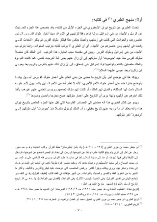 ‫ﺃﻭﻻ: ﻤﻨﻬﺞ ﺍﻟﻁﺒﺭﻱ )١( ﻓﻲ ﻜﺘﺎﺒﻪ:‬
                                                                                                 ‫ﹰ‬
‫ﺘﺤﺩﺙ ﺍﻟﻁﺒﺭﻱ ﻋﻥ ﺘﺎﺭﻴﺦ ﺇﻴﺭﺍﻥ ﺍﻷﺴﻁﻭﺭﻱ ﻓﻲ ﺍﻟﺠﺯﺀ ﺍﻷﻭل ﻤﻥ ﻜﺘﺎﺒﻪ، ﻭﻗﺩ ﺨﺼﺹ ﻫﺫﺍ ﺍﻟﺠﺯﺀ ﻟﻠﺤـﺩﻴﺙ‬
‫ﻋﻥ ﺍﻟﺭﺴل ﻭﺍﻷﻨﺒﻴﺎﺀ ﻤﻥ ﺒﻨﻲ ﺇﺴﺭﺍﺌﻴل ﻤﺭﺘ ‪‬ﺎ ﺇﻴﺎﻫﻡ ﻭﻓ ﹰﺎ ﻟﺘﺭﺘﻴﺒﻬﻡ ﻓﻲ ﺍﻟﺘﻭﺭﺍﺓ، ﻤﺒﻴ ﹰﺎ ﺃﺨﺒﺎﺭ ﻤﻠﻭﻙ ﺍﻟﻔـﺭﺱ ﺍﻟـﺫﻴﻥ‬
                          ‫ﻨ‬                           ‫ﻘ‬           ‫ﺒ‬
‫ﻋﺎﺼﺭﻭﻫﻡ، ﻭﺍﻟﺤﻭﺍﺩﺙ ﺍﻟﺘﻲ ﻜﺎﻨﺕ ﻓﻲ ﺯﻤﺎﻨﻬﻡ، ﻭﺃﺤﻴﺎ ﹰﺎ ﻴﻌﻜﺱ ﻫﺫﺍ ﻓﻴﺫﻜﺭ ﻤﻠﻭﻙ ﺍﻟﻔﺭﺱ ﺜﻡ ﻴﺫﻜﺭ ﺍﻷﺤﺩﺍﺙ ﺍﻟﺘـﻲ‬
                                                ‫ﻨ‬
‫ﻭﻗﻌﺕ ﻓﻲ ﺃﻴﺎﻤﻬﻡ ﻭﻤﻥ ﻋﺎﺼﺭﻫﻡ ﻤﻥ ﺍﻷﻨﺒﻴﺎﺀ. ﺃﻱ ﺃﻥ ﺍﻟﻁﺒﺭﻱ ﻻ ﻴﺭﺘﺏ ﻜﺘﺎﺒﻪ ﺒﺘﺭﺘﻴﺏ ﺍﻟﺴﻨﻭﺍﺕ، ﻭﺇﻨﻤﺎ ﺒﺘﺭﺘﻴـﺏ‬
‫ﺍﻷﻨﺒﻴﺎﺀ ﻤﻥ ﺒﻨﻲ ﺇﺴﺭﺍﺌﻴل ﻭﻤﻠﻭﻙ ﺍﻟﻔﺭﺱ. ﻭﻴﺒﻴﻥ ﻓﻲ ﻤﻘﺩﻤﺘﻪ ﺴﺒﺏ ﺍﺨﺘﻴﺎﺭﻩ ﻫﺫﺍ ﺍﻟﺘﺭﺘﻴﺏ: "ﺒﺄﻥ ﺍﻟ ‪‬ﻠﻙ ﻜﺎﻥ ﻤﺘﺼﻼ‬
‫ﹰ‬          ‫ﻤ‬
‫ﻟﻤﻠﻭﻙ ﺍﻟﻔﺭﺱ ﻤﻨﺫ ﻋﻬﺩ "ﺠﻴﻭﻤﻭﺕ" ﺃﻭل ﻤﻠﻭﻜﻬﻡ ﺇﻟﻰ ﺃﻥ ﺯﺍل ﻋﻨﻬﻡ ﺒﺨﻴﺭ ﺃﻤﺔ ﺃﺨﺭﺠﺕ ﻟﻠﻨﺎﺱ، ﻜﻤﺎ ﻜﺎﻨﺕ ﺍﻟﻨﺒـﻭﺓ‬
‫ﻭﺍﻟﻤﻠﻙ ﻤﺘﺼﻠﻴﻥ ﺒﺎﻟﺸﺎﻡ ﻭﻨﻭﺍﺤﻴﻬﺎ ﻟﻭﻟﺩ ﺇﺴﺭﺍﺌﻴل ﺒﻨﻲ ﺇﺴﺤﺎﻕ، ﺇﻟﻰ ﺃﻥ ﺯﺍل ﺫﻟﻙ ﻋﻨﻬﻡ ﺒﺎﻟﻔﺭﺱ ﻭﺍﻟﺭﻭﻡ ﺒﻌﺩ ﻴﺤﻴـﻲ‬
                                                                       ‫ﺍﺒﻥ ﺯﻜﺭﻴﺎ ﻭﺒﻌﺩ ﻋﻴﺴﻰ ﻋﻠﻴﻬﻤﺎ ﺍﻟﺴﻼﻡ" )٢(.‬
‫ﻭﻴﺅﻜﺩ ﻫﺫﺍ ﻓﻲ ﻤﻭﻀﻊ ﺁﺨﺭ ﺒﺄﻥ ﺘﺎﺭﻴﺦ ﻤﺎ ﻤﻀﻰ ﻤﻥ ﺴﻨﻲ ﺍﻟﻌﺎﻟﻡ ﻋﻠﻰ ﺃﻋﻤﺎﺭ ﻤﻠﻭﻙ ﺍﻟﻔـﺭﺱ ﺃﺴـﻬل ﺒﻴﺎ ﹰـﺎ‬
  ‫ﻨ‬
‫ﻭﺃﻭﻀﺢ ﻤﻨﺎ ‪‬ﺍ ﻤﻨﻪ ﻋﻠﻰ ﺃﻋﻤﺎﺭ ﻤﻠﻭﻙ ﺍﻷﻤﻡ ﺍﻷﺨﺭﻯ، ﻷﻨﻪ ﻻ ﻨﻌﻠﻡ ﺃﻤﺔ ﻤﻥ ﺍﻷﻤﻡ ﺍﻟـﺫﻴﻥ ﻴﻨﺘﺴـﺒﻭﻥ ﻵﺩﻡ ﻋﻠﻴـﻪ‬
                                                                                 ‫ﺭ‬
‫ﺍﻟﺴﻼﻡ ﺩﺍﻤﺕ ﻟﻬﺎ ﺍﻟﻤﻤﻠﻜﺔ، ﻭﺍﺘﺼل ﻟﻬﻡ ﺍﻟﻤﻠﻙ، ﺃﻭ ﻜﺎﻨﺕ ﻟﻬﻡ ﻤﻠﻭﻙ ﺘﺠﻤﻌﻬﻡ ﻭﺭﺅﻭﺱ ﺘﺤﺎﻤﻲ ﻋﻨﻬﻡ ﻏﻴﺭﻫﻡ، ﻴﺄﺨﺫ‬
         ‫ﺫﻟﻙ ﺁﺨﺭﻫﻡ ﻋﻥ ﺃﻭﻟﻬﻡ، ﻭﻟﻬﺫﺍ ﻴﺭﻯ ﺃﻥ ﺍﻟﺘﺎﺭﻴﺦ ﻋﻠﻰ ﺃﻋﻤﺎﺭ ﻤﻠﻭﻜﻬﻡ ﺃﺼﺢ ﻤﺨﺭ ‪‬ﺎ ﻭﺃﺤﺴﻥ ﻭﻀﻭ ‪‬ﺎ )٣(.‬
               ‫ﺤ‬            ‫ﺠ‬
‫ﻭﻴﺒﺩﻭ ﻤﻥ ﻜﻼﻡ ﺍﻟﻁﺒﺭﻱ ﻫﺫﺍ ﺃﻨﻪ ﻤﻁﻤﺌﻥ ﺇﻟﻰ ﺍﻟﻤﺼﺎﺩﺭ ﺍﻟﻔﺎﺭﺴﻴﺔ ﺍﻟﺘﻲ ﻨﻘل ﻋﻨﻬﺎ ﺍﻟﺠﺯﺀ ﺍﻟﺨﺎﺹ ﺒﺘﺎﺭﻴﺦ ﺇﻴﺭﺍﻥ‬
‫ﻫﺫﺍ، ﻭﺃﻨﻪ ﻴﻌﺘﻘﺩ ﺃﻥ ﻤﺎ ﻴﺭﻭﻴﻪ ﻋﻨﻬﻡ ﺘﺎﺭﻴﺦ ﺤﻘﻴﻘﻲ، ﻭﺃﻥ ﺍﻟﻤﻠﻙ ﻟﻡ ﻴﺯل ﻤﺘﺼﻼ ﻤﻨﺫ "ﺠﻴﻭﻤﺭﺕ" ﺃﻭل ﻤﻠﻭﻜﻬﻡ ﺇﻟـﻰ‬
                             ‫ﹰ‬
                                                                                            ‫"ﻴﺯﺩﺠﺭﺩ" ﺁﺨﺭ ﻤﻠﻭﻜﻬﻡ.‬




                                                                                                                     ‫)١(‬
‫ﺃﺒﻭ ﺠﻌﻔﺭ ﻤﺤﻤﺩ ﺒﻥ ﺠﺭﻴﺭ ﺍﻟﻁﺒﺭﻱ )٤٢٢ – ٠١٣ ﻫـ( ﻭﻟﺩ ﺒﺂﻤل "ﺒﻁﺒﺭﺴﺘﺎﻥ" ﺤﻔﻅ ﺍﻟﻘﺭﺁﻥ. ﻭﻜﺘﺏ ﺍﻟﺤﺩﻴﺙ ﻭﻫـﻭ ﺼـﻐﻴﺭ.‬
‫ﺭﺤل ﻋﻥ ﺁﻤل ﺇﻟﻰ ﺍﻟ ‪‬ﻱ ﻭﻟﻡ ﻴﺒﻠﻎ ﺍﻟﺜﺎﻨﻴﺔ ﻋﺸﺭﺓ ﻭﺃﺨﺫ ﻋﻥ ﺸﻴﻭﺨﻬﺎ ﺜﻡ ﺭﺤل ﺇﻟﻰ ﺒﻐﺩﺍﺩ ﺜﻡ ﺍﻟﺒﺼﺭﺓ ﻓﺴﻤﻊ ﻋﻥ ﺸﻴﻭﺨﻬﺎ، ﺜﻡ ﺩﺨل‬
                                                                                        ‫ﺭ‬
‫ﺇﻟﻰ ﺍﻟﻜﻭﻓﺔ ﻭﻟﻘﻲ ﻓﻴﻬﺎ ﺸﻴﻭ ﹰﺎ، ﺜﻡ ﻋﺎﺩ ﺇﻟﻰ ﻤﺩﻴﻨﺔ ﺍﻟﺴﻼﻡ ﻭﺃﺨﺫ ﻓﻲ ﻤﺩﺍﺭﺴﺔ ﻋﻠﻭﻡ ﺍﻟﻘﺭﺁﻥ، ﻭﺩﺭﺱ ﻓﻘﻪ ﺍﻟﺸﺎﻓﻌﻲ ﻋﻠﻰ ﻴﺩ ﺍﻟﺤﺴـﻥ‬
                                                                                    ‫ﺨ‬
‫ﺒﻥ ﻤﺤﻤﺩ ﺍﻟﺼﺒﺎﺡ ﻭﺃﺒﻲ ﺴﻌﻴﺩ ﺍﻷﺼﻁﺨﺭﻱ ﻭﺍﺘﺨﺫﻩ ﻤﺫﻫ ‪‬ﺎ ﻟﻪ، ﻭﻤﻜﺙ ﺒﻤﺼﺭ ﻓﺘﺭﺓ ﻁﻭﻴﻠﺔ ﺫﻫﺏ ﻓﻲ ﺃﺜﻨﺎﺌﻬﺎ ﺇﻟﻰ ﺍﻟﺸﺎﻡ ﺜﻡ ﻋـﺎﺩ‬
                                                           ‫ﺒ‬
‫ﺇﻟﻰ ﺒﻐﺩﺍﺩ ﻭﺍﺴﺘﻘﺭ ﺒﻬﺎ، ﻴﺭﻭﻱ ﻭﻴﻜﺘﺏ ﻭﻴﻘﺭﺃ ﺍﻟﻜﺜﻴﺭ. ﻭﺭﻓﺽ ﺍﻟﻤﻨﺎﺼﺏ ﺍﻟﺘﻲ ﻋﺭﻀﺕ ﻋﻠﻴﻪ ﻟﻴﺘﻔﺭﻍ ﻟﻠﺩﺭﺱ ﻭﺍﻟﺘﺄﻟﻴﻑ. ﻭﺃﻜﺜﺭ ﻤﺎ‬
‫ﺍﺸﺘﻬﺭ ﺒﻪ ﻤﻥ ﺍﻟﻌﻠﻭﻡ: ﺍﻟﻔﻘﻪ ﻭﺍﻟﺘﻔﺴﻴﺭ ﻭﺍﻟﺤﺩﻴﺙ ﻭﺍﻟﻘﺭﺍﺀﺍﺕ. ﻤﻥ ﺃﺸﻬﺭ ﻤﺅﻟﻔﺎﺘﻪ ﻓﻲ ﺍﻟﻔﻘﻪ ﻜﺘﺎﺏ )ﻟﻁﻴﻑ ﺍﻟﻘﻭل(، ﻭﻓـﻲ ﺍﻟﺘﻔﺴـﻴﺭ‬
‫)ﺠﺎﻤﻊ ﺍﻟﺒﻴﺎﻥ ﻓﻲ ﺘﻔﺴﻴﺭ ﺍﻟﻘﺭﺁﻥ(، ﻭﻓﻲ ﺍﻟﺤﺩﻴﺙ )ﺘﻬﺫﻴﺏ ﺍﻵﺜﺎﺭ(، ﻭﻓﻲ ﺍﻟﻘﺭﺍﺀﺍﺕ )ﺍﻟﻔﺼل ﺒﻴﻥ ﺍﻟﻘﺭﺍﺀﺍﺕ(، ﻭﻟـﻪ ﻓـﻲ ﺍﻟﺘـﺎﺭﻴﺦ‬
                                                            ‫)ﺘﺎﺭﻴﺦ ﺍﻟﺭﺴل ﻭﺍﻟﻤﻠﻭﻙ( ﺍﻟﻤﺸﻬﻭﺭ ﺒﺘﺎﺭﻴﺦ ﺍﻟﻁﺒﺭﻱ. ﺍﻨﻅﺭ:‬
‫)ﺘﺎﺭﻴﺦ ﺒﻐﺩﺍﺩ: ﺍﻟﺨﻁﻴﺏ ﺍﻟﺒﻐﺩﺍﺩﻱ، ﻁ. ﻤﺼﺭ ﺴﻨﺔ ١٣٩١، ﺠـ٢ / ٢٦١؛ ﺍﻟﻔﻬﺭﺴﺕ: ﺍﺒﻥ ﺍﻟﻨﺩﻴﻡ، ﻁ ﻤﺼﺭ ﺴﻨﺔ ٨٤٣١ ﻫـ،‬
                                            ‫ﺹ ٥٣٢؛ ﻤﻌﺠﻡ ﺍﻷﺩﺒﺎﺀ: ﺒﻴﺭﻭﺕ، ﺠـ ٨١ / ٠٤؛ ﺒﺭﻭﻜﻠﻤﺎﻥ: ٣ / ٥٤(.‬
                                                                                                                     ‫)٢(‬
         ‫ﺘﺎﺭﻴﺦ ﺍﻟﻁﺒﺭﻱ، ﺃﺒﻭ ﺠﻌﻔﺭ ﻤﺤﻤﺩ ﺒﻥ ﺠﺭﻴﺭ ﺍﻟﻁﺒﺭﻱ، ﺘﺤﻘﻴﻕ: ﻤﺤﻤﺩ ﺃﺒﻭ ﺍﻟﻔﻀل ﺇﺒﺭﺍﻫﻴﻡ، ﺩﺍﺭ ﺍﻟﻤﻌﺎﺭﻑ ﺴﻨﺔ ٧٦٩١. ١ / ١٦٣.‬
                                                                                                                     ‫)٣(‬
                                                                                 ‫ﺘﺎﺭﻴﺦ ﺍﻟﻁﺒﺭﻱ: ١ / ٧٤١ – ٨٤١.‬
                                                      ‫-٧-‬
 