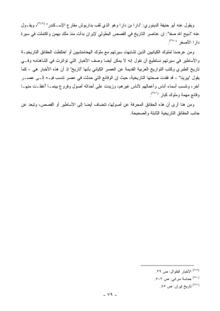 ‫ﻭﻴﻘﻭل ﻋﻨﻪ ﺃﺒﻭ ﺤﻨﻴﻔﺔ ﺍﻟﺩﻴﻨﻭﺭﻱ: "ﺩﺍﺭﺍ ﺒﻥ ﺩﺍﺭﺍ ﻭﻫﻭ ﺍﻟﺫﻱ ﻟﻘﺏ ﺒﺩﺍﺭﻴﻭﺵ ﻤﻘﺎﺭﻉ ﺍﻹﺴـﻜﻨﺩﺭ" )٩٤٣(، ﻭﻴﻘـﻭل‬
‫ﻋﻨﻪ "ﺫﺒﻴﺢ ﺍﷲ ﺼﻔﺎ": ﺇﻥ ﻋﻨﺎﺼﺭ ﺍﻟﺘﺎﺭﻴﺦ ﻓﻲ ﺍﻟﻘﺼﺹ ﺍﻟﺒﻁﻭﻟﻲ ﻹﻴﺭﺍﻥ ﺒﺩﺃﺕ ﻤﻨﺫ ﻤﻠﻙ ﺒﻬﻤﻥ ﻭﺍﻜﺘﻤﻠﺕ ﻓﻲ ﺴﻴﺭﺓ‬
                                                                                 ‫ﺩﺍﺭﺍ ﺍﻷﺼﻐﺭ )٠٥٣(.‬
‫ﻭﻤﻥ ﻋﺭﻀﻨﺎ ﻟﻤﻠﻭﻙ ﺍﻟﻜﻴﺎﻨﻴﻴﻥ ﺍﻟﺫﻴﻥ ﺘﺸﺎﺒﻬﺕ ﺴﻴﺭﺘﻬﻡ ﻤﻊ ﻤﻠﻭﻙ ﺍﻟﻬﺨﺎﻤﻨﺸﻴﻴﻥ ﺃﻭ ﺍﺨﺘﻠﻁﺕ ﺍﻟﺤﻘﺎﺌﻕ ﺍﻟﺘﺎﺭﻴﺨﻴـﺔ‬
‫ﻭﺍﻷﺴﺎﻁﻴﺭ ﻓﻲ ﺴﻴﺭﺘﻬﻡ ﻨﺴﺘﻁﻴﻊ ﺃﻥ ﻨﻘﻭل ﺇﻨﻪ ﻻ ﻴﻤﻜﻥ ﺃﻴ ‪‬ﺎ ﻭﺼﻑ ﺍﻷﺨﺒﺎﺭ ﺍﻟﺘﻲ ﺘﻭﺍﺘﺭﺕ ﻓﻲ ﺍﻟﺸﺎﻫﻨﺎﻤﻪ ﻭﻓـﻲ‬
                                          ‫ﻀ‬
‫ﺘﺎﺭﻴﺦ ﺍﻟﻁﺒﺭﻱ ﻭﻜﺘﺏ ﺍﻟﺘﻭﺍﺭﻴﺦ ﺍﻟﻌﺭﺒﻴﺔ ﺍﻟﻘﺩﻴﻤﺔ ﻋﻥ ﺍﻟﻌﺼﺭ ﺍﻟﻜﻴﺎﻨﻲ ﺒﺄﻨﻬﺎ "ﺘﺎﺭﻴﺦ" ﺇﺫ ﺃﻥ ﻫﺫﻩ ﺍﻷﺨﺒﺎﺭ ﻫﻲ - ﻜﻤﺎ‬
‫ﻴﻘﻭل "ﺒﻴﺭﻴﻨﺎ" - ﻗﺩ ﻓﻘﺩﺕ ﺼﺤﺘﻬﺎ ﺍﻟﺘﺎﺭﻴﺨﻴﺔ، ﺤﻴﺙ ﺇﻥ ﺍﻟﻭﻗﺎﺌﻊ ﺍﻟﺘﻲ ﺤﺩﺜﺕ ﻓﻲ ﻋﺼﺭ ﺘﻨﺴﺏ ﻓﻴـﻪ ﺇﻟـﻰ ﻋﺼـﺭ‬
‫ﺁﺨﺭ، ﻭﺘﻨﺴﺏ ﺃﺴﻤﺎﺀ ﺃﻨﺎﺱ ﻭﺃﻋﻤﺎﻟﻬﻡ ﻷﻨﺎﺱ ﻏﻴﺭﻫﻡ، ﻭﺯﻴﺩﺕ ﻋﻠﻰ ﺃﺤﺩﺍﺜﻪ ﺃﺼﻭل ﻭﻓﺭﻭﻉ ﺒﻴﻨﻤـﺎ ُﻏﻔﻠـﺕ ﻤﻨﻬـﺎ‬
           ‫ﺃ‬
                                                                       ‫ﻭﻗﺎﺌﻊ ﻤﻬﻤﺔ ﻭﻤﻠﻭﻙ ﻜﺒﺎﺭ )١٥٣(.‬
‫ﻭﻤﻥ ﻫﻨﺎ ﺃﺭﻯ ﺃﻥ ﻫﺫﻩ ﺍﻟﺤﻘﺎﺌﻕ ﺍﻟﻤﺤﺭﻓﺔ ﻋﻥ ﺃﺼﻭﻟﻬﺎ، ﺘﻨﻀﺎﻑ ﺃﻴ ‪‬ﺎ ﺇﻟﻰ ﺍﻷﺴﺎﻁﻴﺭ ﺃﻭ ﺍﻟﻘﺼﺹ، ﻭﺘﺒﻌﺩ ﻋﻥ‬
                                ‫ﻀ‬
                                                            ‫ﺠﺎﻨﺏ ﺍﻟﺤﻘﺎﺌﻕ ﺍﻟﺘﺎﺭﻴﺨﻴﺔ ﺍﻟﺜﺎﺒﺘﺔ ﻭﺍﻟﺼﺤﻴﺤﺔ.‬




                                                                                                  ‫)٩٤٣(‬
                                                                          ‫ﺍﻷﺨﺒﺎﺭ ﺍﻟﻁﻭﺍل: ﺹ ٩٢.‬
                                                                                                  ‫)٠٥٣(‬
                                                                          ‫ﺤﻤﺎﺴﺔ ﺴﺭﺍﺌﻲ: ﺹ ٧٠٥.‬
                                                                                                  ‫)١٥٣(‬
                                                                             ‫ﺘﺎﺭﻴﺦ ﺇﻴﺭﺍﻥ: ﺹ ٥٤.‬
                                             ‫- ٩٧ -‬
 