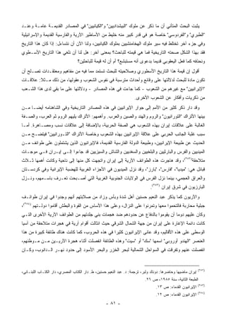 ‫ﻴﺜﺒﺕ ﺍﻟﺒﺤﺙ ﺍﻟﻤﺘﺄﻨﻲ ﺃﻥ ﻤﺎ ﺫﻜﺭ ﻋﻥ ﻤﻠﻭﻙ "ﺍﻟﺒﻴﺸﺩﺍﺩﻴﻴﻥ" ﻭ"ﺍﻟﻜﻴﺎﻨﻴﻴﻥ" ﻓﻲ ﺍﻟﻤﺼﺎﺩﺭ ﺍﻟﻘﺩﻴﻤـﺔ ﻋﺎﻤـﺔ ﻭﻋﻨـﺩ‬
‫"ﺍﻟﻁﺒﺭﻱ" ﻭ"ﺍﻟﻔﺭﺩﻭﺴﻲ" ﺨﺎﺼﺔ ﻫﻭ ﻓﻲ ﻗﺩﺭ ﻜﺒﻴﺭ ﻤﻨﻪ ﺨﻠﻴﻁ ﻤﻥ ﺍﻷﺴﺎﻁﻴﺭ ﺍﻵﺭﻴﺔ ﻭﺍﻟﻔﺎﺭﺴﻴﺔ ﺍﻟﻘﺩﻴﻤﺔ ﻭﺍﻹﺴﺭﺍﺌﻴﻠﻴﺔ‬
‫ﻭﻓﻲ ﺠﺯﺀ ﺁﺨﺭ ﺘﺨﺘﻠﻁ ﻓﻴﻪ ﺴﻴﺭ ﻤﻠﻭﻙ ﺍﻟﻬﺨﺎﻤﻨﺸﻴﻴﻥ ﺒﻤﻠﻭﻙ ﺍﻟﻜﻴﺎﻨﻴﻴﻥ، ﻭﻟﻨﺎ ﺍﻵﻥ ﺃﻥ ﻨﺘﺴﺎﺀل: ﺇﺫﺍ ﻜﺎﻥ ﻫﺫﺍ ﺍﻟﺘﺎﺭﻴﺦ‬
‫ﻓﻘﺩ ﺒﻬﺫﺍ ﺍﻟﺸﻜل ﺼﺤﺘﻪ ﺍﻟﺘﺎﺭﻴﺨﻴﺔ ﻓﻤﺎ ﻫﻲ ﻗﻴﻤﺘﻪ ﻟﻠﺒﺎﺤﺙ؟ ﺒﻤﻌﻨﻰ ﺁﺨﺭ: ﻫل ﻟﻨﺎ ﺃﻥ ﻨﻠﻐﻲ ﻫﺫﺍ ﺍﻟﺘﺎﺭﻴﺦ ﺍﻷﺴـﻁﻭﻱ‬
                                  ‫ﻭﻨﺤﺫﻓﻪ ﻜﻤﺎ ﻓﻌل ﺍﻟﻴﻌﻘﻭﺒﻲ ﻗﺩﻴ ‪‬ﺎ ﺒﺩﻋﻭﻯ ﺃﻨﻪ ﻤﺴﺘﺒﺸﻊ؟ ﺃﻡ ﺃﻥ ﻟﻪ ﻗﻴﻤﺔ ﻟﻠﺒﺎﺤﺜﻴﻥ؟‬
                                                                             ‫ﻤ‬
‫ﺃﻗﻭل ﺇﻥ ﻗﻴﻤﺔ ﻫﺫﺍ ﺍﻟﺘﺎﺭﻴﺦ ﺍﻷﺴﻁﻭﺭﻱ ﻭﺼﻼﺤﻴﺘﻪ ﻟﻠﺒﺤﺙ ﺘﺴﺘﻤﺩ ﻤﻤﺎ ﻓﻴﻪ ﻤﻥ ﻤﻔﺎﻫﻴﻡ ﻭﻤﻌﺘﻘـﺩﺍﺕ ﺘﺼـﻠﺢ ﺃﻥ‬
‫ﺘﻜﻭﻥ ﻤﺎﺩﺓ ﻟﻠﺒﺤﺙ ﻟﺩﻻﻟﺘﻬﺎ ﻋﻠﻰ ﻭﻗﺎﺌﻊ ﻭﺃﺤﺩﺍﺙ ﻤﺘﺭﺴﺒﺔ ﻓﻲ ﻨﻔﻭﺱ ﺍﻟﺸﻌﻭﺏ ﻭﻋﻘﻭﻟﻬﺎ، ﻤﻥ ﺫﻟﻙ ﻤـﺜﻼ: ﻋﻼﻗـﺎﺕ‬
        ‫ﹰ‬
‫"ﺍﻹﻴﺭﺍﻨﻴﻴﻥ" ﻤﻊ ﻏﻴﺭﻫﻡ ﻤﻥ ﺍﻟﺸﻌﻭﺏ - ﻜﻤﺎ ﺠﺎﺀﺕ ﻓﻲ ﻫﺫﻩ ﺍﻟﻤﺼﺎﺩﺭ - ﻭﺩﻻﻟﺘﻬﺎ ﻋﻠﻰ ﻤﺎ ﺒﻘﻲ ﻟﺩﻯ ﻫﺫﺍ ﺍﻟﺸـﻌﺏ‬
                                                                     ‫ﻤﻥ ﺫﻜﺭﻴﺎﺕ ﻭﺃﻓﻜﺎﺭ ﻋﻥ ﺍﻟﺸﻌﻭﺏ ﺍﻷﺨﺭﻯ.‬
‫ﻭﻗﺩ ﺩﺍﺭ ﺫﻜﺭ ﻜﺜﻴﺭ ﻤﻥ ﺍﻷﻤﻡ ﺇﻟﻰ ﺠﻭﺍﺭ ﺍﻹﻴﺭﺍﻨﻴﻴﻥ ﻓﻲ ﻫﺫﻩ ﺍﻟﻤﺼﺎﺩﺭ ﺍﻟﺘﺎﺭﻴﺨﻴﺔ ﻭﻓﻲ ﺍﻟﺸﺎﻫﻨﺎﻤﻪ ﺃﻴ ‪‬ـﺎ ﻤـﻥ‬
      ‫ﻀ‬
‫ﺒﻴﻨﻬﺎ ﺍﻷﺘﺭﺍﻙ "ﺍﻟﺘﻭﺭﺍﻨﻴﻭﻥ" ﻭﺍﻟﺭﻭﻡ ﻭﺍﻟﻬﻨﺩ ﻭﺍﻟﺼﻴﻥ ﻭﺍﻟﻌﺭﺏ. ﻭﺃﻫﻤﻬﻡ: ﺍﻷﺘﺭﺍﻙ ﻴﻠﻴﻬﻡ ﺍﻟﺭﻭﻡ ﺜﻡ ﺍﻟﻌﺭﺏ، ﻭﺍﻟﺼـﻔﺔ‬
‫ﺍﻟﻐﺎﻟﺒﺔ ﻋﻠﻰ ﻋﻼﻗﺎﺕ ﺇﻴﺭﺍﻥ ﺒﻬﺫﻩ ﺍﻟﺸﻌﻭﺏ ﻫﻲ ﺍﻟﺼﻔﺔ ﺍﻟﺤﺭﺒﻴﺔ، ﺒﺎﻹﻀﺎﻓﺔ ﺇﻟﻰ ﻋﻼﻗﺎﺕ ﻨﺴﺏ ﻭﻤﺼـﺎﻫﺭﺓ. ﺃﻤـﺎ‬
‫ﺴﺒﺏ ﻏﻠﺒﺔ ﺍﻟﺠﺎﻨﺏ ﺍﻟﺤﺭﺒﻲ ﻋﻠﻰ ﻋﻼﻗﺔ ﺍﻹﻴﺭﺍﻨﻴﻴﻥ ﺒﻬﺫﻩ ﺍﻟﺸﻌﻭﺏ ﻭﺨﺎﺼﺔ ﺍﻷﺘﺭﺍﻙ "ﺍﻟﺘـﻭﺭﺍﻨﻴﻴﻥ" ﻓﻴﺘﻀـﺢ ﻤـﻥ‬
‫ﺍﻟﺤﺩﻴﺙ ﻋﻥ ﻁﺒﻴﻌﺔ ﺍﻹﻴﺭﺍﻨﻴﻴﻥ، ﻭﻁﺒﻴﻌﺔ ﺍﻟﺩﻭﻟﺔ ﺍﻟﻔﺎﺭﺴﻴﺔ ﺍﻟﻘﺩﻴﻤﺔ، ﻓﺎﻹﻴﺭﺍﻨﻴﻭﻥ ﺍﻟﺫﻴﻥ ﻴﺸﺘﻤﻠﻭﻥ ﻋﻠﻰ ﻁﻭﺍﺌﻑ ﻤـﻥ‬
‫ﺍﻟﻤﻴﺩﻴﻴﻥ ﻭﺍﻟﻔﺭﺱ ﻭﺍﻟﺒﺎﺭﺜﻴﻴﻥ ﻭﺍﻟﺒﻠﺨﻴﻴﻥ ﻭﺍﻟﺴﻐﺩﻴﻴﻥ ﻭﺍﻟﺸﺎﺵ ﻭﺍﻟﺴﻴﺯﻴﻴﻥ ﻗﺩ ﺠﺎﺀﻭﺍ ﺇﻟـﻰ ﺇﻴـﺭﺍﻥ ﻓـﻲ ﻤﻭﺠـﺎﺕ‬
‫ﻤﺘﻼﺤﻘﺔ)٢٥٣(، ﻭﻗﺩ ﻫﺎﺠﺭﺕ ﻫﺫﻩ ﺍﻟﻁﻭﺍﺌﻑ ﺍﻵﺭﻴﺔ ﺇﻟﻰ ﺇﻴﺭﺍﻥ ﻭﺍﺘﺠﻬﺕ ﻜل ﻤﻨﻬﺎ ﺇﻟﻰ ﻨﺎﺤﻴﺔ ﻭﻜﺎﻨﺕ ﺃﻫﻤﻬﺎ ﺜـﻼﺙ‬
‫ﻗﺒﺎﺌل ﻫﻲ: "ﻤﻴﺩﻴﺎ"، "ﻓﺎﺭﺱ"، "ﺒﺎﺭﺯ"، ﻭﻗﺩ ﻨﺯل ﺍﻟﻤﻴﺩﻴﻭﻥ ﻓﻲ ﺍﻷﺠﺯﺍﺀ ﺍﻟﻐﺭﺒﻴﺔ ﻟﻠﻬﻀﺒﺔ ﺍﻹﻴﺭﺍﻨﻴﺔ ﻭﻓﻲ ﻜﺭﺩﺴـﺘﺎﻥ‬
‫ﻭﺍﻟﻌﺭﺍﻕ ﺍﻟﻌﺠﻤﻲ، ﺒﻴﻨﻤﺎ ﻨﺯل ﺍﻟﻔﺭﺱ ﻓﻲ ﺍﻟﻭﻻﻴﺎﺕ ﺍﻟﺠﻨﻭﺒﻴﺔ ﺍﻟﻐﺭﺒﻴﺔ ﺍﻟﺘﻲ ﺃﺼـﺒﺤﺕ ﺘﻌـﺭﻑ ﺒﺎﺴـﻤﻬﻡ، ﻭﻨـﺯل‬
                                                                              ‫ﺍﻟﺒﺎﺭﺯﻴﻭﻥ ﻓﻲ ﺸﺭﻕ ﺇﻴﺭﺍﻥ )٣٥٣(.‬
‫ﻭﺍﻵﺭﻴﻭﻥ ﻜﻤﺎ ﻴﺫﻜﺭ ﻋﺒﺩ ﺍﻟﻨﻌﻴﻡ ﺤﺴﻨﻴﻥ ﺃﻫل ﺸﺩﺓ ﻭﺒﺄﺱ ﻭﺯﺍﺩ ﻤﻥ ﺼﻼﺒﺘﻬﻡ ﺃﻨﻬﻡ ﻭﺠﺩﻭﺍ ﻓﻲ ﺇﻴﺭﺍﻥ ﻁﻭﺍﺌـﻑ‬
‫ﺠﺒﻠﻴﺔ ﻤﺤﺎﺭﺒﺔ ﻓﺎﻟﺘﺤﻤﻭﺍ ﻤﻌﻬﺎ ﻭﺘﻤﺭﻨﻭﺍ ﻋﻠﻰ ﺍﻟﻨﺯﺍل، ﻭﻋﻠﻰ ﻫﺫﺍ ﺍﻷﺴﺎﺱ ﻤﻥ ﺍﻟﻘﻭﺓ ﻭﺍﻟﺒﻁﺵ ﺃﻗﺎﻤﻭﺍ ﺩﻭﻟـﺘﻬﻡ )٤٥٣(،‬
‫ﻭﻜﺎﻥ ﻋﻠﻴﻬﻡ ﺩﻭ ‪‬ﺎ ﺃﻥ ﻴﻘﻭﻤﻭﺍ ﺒﺎﻟﺩﻓﺎﻉ ﻋﻥ ﺤﺩﻭﺩﻫﻡ ﻀﺩ ﻫﺠﻤﺎﺕ ﺒﻨﻲ ﺠﻠﺩﺘﻬﻡ ﻤﻥ ﺍﻟﻁﻭﺍﺌﻑ ﺍﻵﺭﻴﺔ ﺍﻷﺨﺭﻯ ﺍﻟﺘـﻲ‬
                                                                              ‫ﻤ‬
‫ﻜﺎﻨﺕ ﺩﺍﺌﻤﺔ ﺍﻹﻏﺎﺭﺓ ﻋﻠﻰ ﺇﻴﺭﺍﻥ ﻤﻥ ﺠﻬﺔ ﺍﻟﺸﻤﺎل ﺍﻟﺸﺭﻗﻲ ﺤﻴﺙ ﺍﻨﺜﺎﻟﺕ ﺃﻗﻭﺍﻡ ﺁﺭﻴﺔ ﻓﻲ ﻫﺠﺭﺍﺕ ﻤﺘﻼﺤﻘﺔ ﻤﻥ ﺁﺴﻴﺎ‬
‫ﺍﻟﻭﺴﻁﻰ ﻋﻠﻰ ﻫﺫﻩ ﺍﻷﻗﺎﻟﻴﻡ، ﻭﻗﺩ ﻋﺎﻨﻰ ﺍﻹﻴﺭﺍﻨﻴﻭﻥ ﻜﺜﻴ ‪‬ﺍ ﻓﻲ ﻫﺫﻩ ﺍﻟﺤﺭﻭﺏ، ﻜﻤﺎ ﻜﺎﻨﺕ ﻫﻨﺎﻙ ﻁﺎﺌﻔﺔ ﻜﺒﻴﺭﺓ ﻤﻥ ﻫﺫﺍ‬
                                                 ‫ﺭ‬
‫ﺍﻟﻌﻨﺼﺭ "ﺍﻟﻬﻨﺩﻭ ﺃﻭﺭﻭﺒﻲ" ﺍﺴﻤﻬﺎ "ﺴﻙ" ﺃﻭ "ﺴﻴﺕ" ﻭﻫﺫﻩ ﺍﻟﻁﺎﺌﻔﺔ ﺍﻨﻔﺼﻠﺕ ﺃﺜﻨﺎﺀ ﻫﺠﺭﺓ ﺍﻵﺭﻴـﻴﻥ ﻤـﻥ ﻤـﻭﻁﻨﻬﻡ،‬
‫ﺍﻨﻔﺼﻠﺕ ﻋﻨﻬﻡ ﻭﺘﻔﺭﻗﺕ ﻓﻲ ﺍﻟﺴﻭﺍﺤل ﺍﻟﺸﻤﺎﻟﻴﺔ ﻟﺒﺤﺭ ﺍﻟﺨﺯﺭ ﻭﺍﻟﺒﺤﺭ ﺍﻷﺴﻭﺩ ﺇﻟﻰ ﺤﺩﻭﺩ ﻨﻬـﺭ ﺍﻟـﺩﺍﻨﻭﺏ، ﻭﻜـﺎﻥ‬


                                                                                                              ‫)٢٥٣(‬
‫ﺇﻴﺭﺍﻥ ﻤﺎﻀﻴﻬﺎ ﻭﺤﺎﻀﺭﻫﺎ: ﺩﻭﻨﺎﻟﺩ ﻭﻟﺒﺭ، ﺘﺭﺠﻤﺔ: ﺩ. ﻋﺒﺩ ﺍﻟﻨﻌﻴﻡ ﺤﺴﻨﻴﻥ، ﻁ. ﺩﺍﺭ ﺍﻟﻜﺘﺎﺏ ﺍﻟﻤﺼﺭﻱ، ﺩﺍﺭ ﺍﻟﻜﺘـﺎﺏ ﺍﻟﻠﺒﻨـﺎﻨﻲ،‬
                                                                           ‫ﺍﻟﻁﺒﻌﺔ ﺍﻟﺜﺎﻨﻴﺔ، ﺴﻨﺔ ٥٨٩١، ﺹ ٦٢.‬
                                                                                                              ‫)٣٥٣(‬
                                                                                  ‫ﺍﻹﻴﺭﺍﻨﻴﻭﻥ ﺍﻟﻘﺩﻤﺎﺀ: ﺹ ٣١.‬
                                                                                                              ‫)٤٥٣(‬
                                                                                  ‫ﺍﻹﻴﺭﺍﻨﻴﻭﻥ ﺍﻟﻘﺩﻤﺎﺀ: ﺹ ٢١.‬
                                                   ‫- ١٨ -‬
 