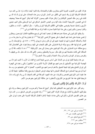 ‫ﻫﺅﻻﺀ ﺍﻟﻘﻭﻡ ﻤﻥ ﺍﻟﺸﻌﻭﺏ ﺍﻟﺒﺩﻭﻴﺔ ﺍﻟﺫﻴﻥ ﻴﻤﺘﺎﺯﻭﻥ ﺒﺎﻟﻘﻭﺓ ﻭﺍﻟﺸﺠﺎﻋﺔ، ﻭﻗﺩ ﻗﺎﻤﻭﺍ ﺃﻴ ‪‬ﺎ ﺒﺎﻹﻏـﺎﺭﺓ ﻋﻠـﻰ ﺍﻟﺤـﺩﻭﺩ‬
                       ‫ﻀ‬
‫ﺍﻟﺸﻤﺎﻟﻴﺔ ﺍﻟﺸﺭﻗﻴﺔ ﻹﻴﺭﺍﻥ ﻭﻗﺩ ﺘﺴﺒﺒﻭﺍ ﻓﻲ ﺍﻟﻜﺜﻴﺭ ﻤﻥ ﺍﻟﺩﻤﺎﺭ ﻹﻴﺭﺍﻥ، ﻭﻤﻥ ﻫﺫﻩ ﺍﻟﺤﻤﻼﺕ ﻋﻠﻰ ﺇﻴﺭﺍﻥ ﺘﻠـﻙ ﺍﻟﺘـﻲ‬
‫ﻜﺎﻨﺕ ﻓﻲ ﺯﻤﻥ ﻤﻠﻙ ﺍﻟﻤﻴﺩﻴﻥ "ﻜﻭﻜﺸﺎﺭﺱ" ﻭﻜﺎﻥ ﻫﺅﻻﺀ ﺍﻟﻘﻭﻡ ﻴﺴﻤﻭﻥ "ﺍﻟﺘﺭﻙ" ﻜﻤﺎ ﻴﺫﻜﺭ "ﺫﺒﻴﺢ ﺍﷲ ﺼﻔﺎ" ﻭﻴﻀﻴﻑ‬
‫ﺃﻨﻪ ﻓﻲ ﺍﻟﻌﺼﻭﺭ ﺍﻟﺘﺎﺭﻴﺨﻴﺔ ﺍﻷﺤﺩﺙ ﺤﻠﺕ ﺃﻗﻭﺍﻡ ﻤﻥ ﺍﻟﺠﻨﺱ ﺍﻷﺼﻔﺭ ﺍﻟﺴﺎﻜﻥ ﻓﻲ ﺁﺴﻴﺎ ﺍﻟﻭﺴﻁﻰ ﻤﻜﺎﻥ ﺍﻟﻤﻬـﺎﺠﻤﻴﻥ‬
‫ﺍﻵﺭﻴﻴﻥ ﻭﺃﺤﺩﺜﻭﺍ ﻀﺠﺔ ﻭﻓﻭﻀﻰ ﻋﻅﻴﻤﺔ ﻓﻲ ﺍﻷﻗﺎﻟﻴﻡ ﺍﻟﺸﺭﻗﻴﺔ ﻹﻴﺭﺍﻥ ﻭﻜﺎﻨﻭﺍ - ﻤﺜل ﺃﺴﻼﻓﻬﻡ - ﺃﺸﺩﺍﺀ ﺴـﻔﺎﻜﻴﻥ،‬
             ‫ﻭﻜﺎﻨﻭﺍ ﻴﺴﻤﻭﻥ ﺒﺎﻟﺘﻭﺭﺍﻨﻴﻴﻥ ﻭﻋﻠﻰ ﻫﺫﺍ ﺸﻴ ًﺎ ﻓﺸﻴ ًﺎ ﺼﺎﺭﺕ ﻜﻠﻤﺔ ﺘﺭﻙ ﻤﺭﺍﺩﻓﺔ ﻟﻜﻠﻤﺔ ﺘﻭﺭﺍﻨﻲ )٥٥٣(.‬
                                                       ‫ﺌ‬      ‫ﺌ‬
‫ﻭﻟﻡ ﻴﻔﻠﺢ ﺍﻹﻴﺭﺍﻨﻴﻭﻥ ﻓﻲ ﺤﻤﺎﻴﺔ ﺤﺩﻭﺩﻫﻡ ﻓﻘﻁ ﺒل ﻨﺠﺤﻭﺍ ﺃﻴ ‪‬ﺎ ﻓﻲ ﺘﻭﺴﻴﻊ ﻤﻤﻠﻜﺘﻬﻡ؛ ﻓﺄﺨﺫﻭﺍ ﻴﺘﻭﺴﻌﻭﻥ ﻭﻴﺤﺘﻠﻭﻥ‬
                                          ‫ﻀ‬
‫ﺃﺭﺍﻀﻲ ﺠﺩﻴﺩﺓ ﺤﺘﻰ ﺘﻤﺕ ﻟﻬﻡ ﺍﻟﺴﻴﻁﺭﺓ ﻋﻠﻰ ﺠﻤﻴﻊ ﺍﻷﺭﺍﻀﻲ ﺍﻹﻴﺭﺍﻨﻴﺔ)٦٥٣(، ﺜﻡ ﺘﺠﺎﻭﺯﻭﻫﺎ ﺇﻟﻰ ﻤﺎ ﺠﺎﻭﺭﻫﺎ ﻤـﻥ‬
                                                                                       ‫‪‬‬
‫ﺍﻟﺒﻼﺩ ﻭﺍﻟﻤﻤﺎﻟﻙ ﺍﻟﻤﺠﺎﻭﺭﺓ ﻟﻬﻡ ﺜﻡ ﺍﻟﺒﻌﻴﺩﺓ ﻋﻨﻬﻡ ﺇﻟﻰ ﺃﻥ ﻜﺎﻥ ﺯﻤﺎﻥ ﺩﺍﺭﻴﻭﺵ )٢٢٥ – ٥٨٤ ﻕ. ﻡ( ﻓﻭﺼﻠﺕ ﺇﻟـﻰ‬
‫ﺃﻗﺼﻰ ﺍﺘﺴﺎﻉ ﻟﻬﺎ؛ ﻓﻘﺩ ﻭﺴﻊ ﺩﻭﻟﺘﻪ ﺸﺭ ﹰﺎ ﻓﺎﺴﺘﻭﻟﻰ ﻋﻠﻰ ﺇﻗﻠﻴﻡ ﺍﻟﺒﻨﺠﺎﺏ ﻓﻲ ﺍﻟﻬﻨﺩ ﻭﺒﺴﻁ ﻨﻔﻭﺫﻩ ﻋﻠﻰ ﺃﻓﻐﺎﻨﺴﺘﺎﻥ ﻜﻤﺎ‬
                                                                 ‫ﻗ‬
‫ﻭﺴﻊ ﻤﻤﻠﻜﺘﻪ ﻏﺭ ‪‬ﺎ ﻓﺎﺴﺘﻭﻟﻰ ﻋﻠﻰ ﺒﻼﺩ ﺍﻟﻴﻭﻨﺎﻨﻴﻴﻥ ﺤﺘﻰ ﻭﺼل ﺇﻟﻰ ﺒﺤﺭ ﺍﻹﺩﺭﻴﺎﺘﻴﻙ )٧٥٣(، ﻫـﺫﺍ ﺒﺎﻹﻀـﺎﻓﺔ ﺇﻟـﻰ‬
                                                                                ‫ﺒ‬
‫ﺍﻟﻤﻤﺎﻟﻙ ﺍﻟﺘﻲ ﻜﺎﻨﺕ ﺨﺎﻀﻌﺔ ﻟﻬﻡ ﻤﻥ ﻗﺒل ﻤﺜل: ﺴﻭﺭﻴﺔ ﻭﻓﻠﺴﻁﻴﻥ ﻭﻤﺼﺭ )ﺍﻟﺘﻲ ﻜﺎﻨـﺕ ﺘﺸـﺘﻤل ﻋﻠـﻰ ﻓﻴﻨﻴﻘﻴـﺔ‬
                             ‫ﻭﻗﺒﺭﺹ ﻭﺠﺯﺍﺌﺭ ﺍﻟﻴﻭﻨﺎﻥ ﻭﺍﻟﺴﻭﺩﺍﻥ ﻭﺒﻼﺩ ﺍﻟﺤﺒﺸﺔ ﻭﺍﻟﻴﻤﻥ ﻭﺒﻼﺩ ﺍﻟﻤﻐﺭﺏ()٨٥٣(.‬
‫ﻤﻥ ﻫﻨﺎ ﻭﻨﺘﻴﺠﺔ ﻟﻘﻴﺎﻡ ﺇﻴﺭﺍﻥ ﻤﻥ ﺍﻟﺒﺩﺍﻴﺔ ﻋﻠﻰ ﺃﺴﺎﺱ ﺤﺭﺒﻲ ﻨﺘﻴﺠﺔ ﻟﺼﺭﺍﻉ ﺍﻟﻘﺒﺎﺌـل ﺍﻵﺭﻴـﺔ ﺍﻟﻤﻬـﺎﺠﺭﺓ ﺇﻟـﻰ‬
‫ﺍﻟﻬﻀﺒﺔ ﺍﻹﻴﺭﺍﻨﻴﺔ ﻤﻊ ﺍﻷﺼﻠﻴﻴﻥ ﺜﻡ ﺼﺭﺍﻋﻬﻡ ﻤﻊ ﺍﻟﻘﺒﺎﺌل ﺍﻵﺭﻴﺔ ﺍﻷﺨﺭﻯ ﻤﻥ "ﺴﻜﺎﺌﻴﻴﻥ" ﻭﺍﻟﺘﻲ ﺭﻏﺒﺕ ﻓﻲ ﺍﻟﻬﺠﺭﺓ‬
‫ﺇﻟﻰ ﺇﻴﺭﺍﻥ ﻟﺘﺘﻤﺘﻊ ﺒﺨﻴﺭﺍﺘﻬﺎ ﻨﺘﻴﺠﺔ ﻟﻀﻴﻕ ﺒﻼﺩﻫﻡ ﺜﻡ ﺼﺭﺍﻋﻬﻡ ﻤﻊ ﺍﻟﺸﻌﻭﺏ "ﺍﻟﺼﻔﺭﺍﺀ" ﺍﻟﺘﻲ ﻫﺎﺠﻤﺘﻬﻡ ﻤﻥ ﻭﺴـﻁ‬
‫ﺁﺴﻴﺎ ﺜﻡ ﺤﺭﻭﺒﻬﺎ ﺍﻟﻤﺴﺘﻤﺭﺓ ﻤﻊ ﺍﻟﻤﻤﺎﻟﻙ ﺍﻟﻤﺠﺎﻭﺭﺓ ﻟﻬﺎ ﺒﻬﺩﻑ ﻓﺭﺽ ﺍﻟﺴﻴﻁﺭﺓ ﻭﺘﻭﺴﻴﻊ ﺭﻗﻌﺔ ﻤﻤﻠﻜﺘﻬﺎ. ﻨﺘﻴﺠﺔ ﻟﻜـل‬
‫ﻫﺫﺍ ﺒﻘﻴﺕ ﻟﺩﻯ ﺍﻹﻴﺭﺍﻨﻴﻴﻥ ﻗﺼﺹ ﻭﺫﻜﺭﻴﺎﺕ ﻋﻥ ﻫﺫﻩ ﺍﻟﻌﻬﻭﺩ ﺍﻟﻤﻭﻏﻠﺔ ﻓﻲ ﺍﻟﻘﺩﻡ ﺃﻀﻴﻔﺕ ﺇﻟـﻰ ﻭﻗـﺎﺌﻊ ﻭﺃﺤـﺩﺍﺙ‬
               ‫ﺘﺎﺭﻴﺨﻴﺔ ﻓﻨﺘﺞ ﻋﻨﻪ ﻫﺫﺍ ﺍﻟﻤﺯﻴﺞ ﻤﻥ ﺍﻟﺘﺎﺭﻴﺦ ﻭﺍﻷﺴﻁﻭﺭﺓ ﻋﻥ ﻋﻼﻗﺔ ﺍﻹﻴﺭﺍﻨﻴﻴﻥ ﺒﻐﻴﺭﻫﻡ ﻤﻥ ﺍﻷﻤﻡ.‬

                                                       ‫ﺃﻭﻻ: ﺍﻷﺘﺭﺍﻙ )ﺍﻟﺘﻭﺭﻙ( )ﺍﻟﺘﻭﺭﺍﻨﻴﻭﻥ(:‬
                                                                                      ‫ﹰ‬
‫ﻭﻫﻡ ﺃﻜﺒﺭ ﻋﺩﻭ ﻟﻺﻴﺭﺍﻨﻴﻴﻥ ﺒﻌﺩ ﺍﻟﺸﻴﺎﻁﻴﻥ ﻜﻤﺎ ﻴﺫﻜﺭ "ﺫﺒﻴﺢ ﺍﷲ ﺼﻔﺎ" ﻭﺃﻫﻡ ﺤﺭﻭﺏ ﺍﻹﻴﺭﺍﻨﻴﻴﻥ ﻭﻤﻌﻅـﻡ ﻭﻗـﺎﺌﻊ‬
‫ﺒﻁﻭﻻﺘﻬﻡ ﺍﻷﺴﻁﻭﺭﻴﺔ ﻜﺎﻨﺕ ﻤﻊ ﻫﺅﻻﺀ ﺍﻟﺘﺭﻙ "ﺍﻟﺘﻭﺭﺍﻨﻴﻴﻥ" )٩٥٣(، ﻭﻗﺩ ﺍﺘﻀﺢ ﻤﻥ ﺍﻟﻌﺭﺽ ﺍﻟﺴﺎﺒﻕ ﺴـﺭ ﺍﻟﻌـﺩﺍﻭﺓ‬
‫ﺒﻴﻥ ﻫﺫﻴﻥ ﺍﻟﻘﻭﻤﻴﻥ ﺍﻟﺘﺭﻜﻲ ﻭﺍﻹﻴﺭﺍﻨﻲ ﻭﺍﻟﺘﻲ ﺠﺎﺀﺕ ﻨﺘﻴﺠﺔ ﻹﻏﺎﺭﺓ ﺍﻟﻘﺒﺎﺌل ﺍﻟﺘﺭﻜﻴﺔ ﺍﻟﺒﺩﻭﻴﺔ ﻋﻠﻰ ﺤﺩﻭﺩ ﺇﻴﺭﺍﻥ ﻋﻠﻰ‬
                                                                                        ‫ﻤﺭ ﺍﻟﻌﺼﻭﺭ.‬



                                                                                                    ‫)٥٥٣(‬
                                                                      ‫ﺤﻤﺎﺴﻪ ﺴﺭﺍﺌﻲ: ﺹ ٢٢ – ٣٢.‬
                                                                                                    ‫)٦٥٣(‬
                                                                         ‫ﺍﻹﻴﺭﺍﻨﻴﻭﻥ ﺍﻟﻘﺩﻤﺎﺀ: ﺹ ٢١.‬
                                                                                                    ‫)٧٥٣(‬
                                                                           ‫ﺍﻟﻤﺭﺠﻊ ﺍﻟﺴﺎﺒﻕ: ﺹ ٢٢.‬
                                                                                                    ‫)٨٥٣(‬
                                                                                ‫ﺴﺎﻴﻜﺱ: ﺹ ٣١٢.‬
                                                                                                    ‫)٩٥٣(‬
                                                                          ‫ﺤﻤﺎﺴﻪ ﺴﺭﺍﺌﻲ: ﺹ ٨٦٥.‬
                                             ‫- ٢٨ -‬
 