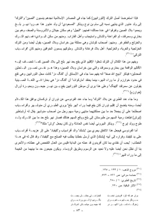 ‫ﻓﺈﺫﺍ ﺍﺴﺘﻌﺭﻀﻨﺎ ﺃﺼل ﺍﻟﺘﺭﻙ )ﺍﻟﺘﻭﺭﺍﻨﻴﻴﻥ( ﻜﻤﺎ ﺠﺎﺀ ﻓﻲ ﺍﻟﻤﺼﺎﺩﺭ ﺍﻹﺴﻼﻤﻴﺔ ﻨﺠﺩﻫﻡ ﻴﻨﺴﺒﻭﻥ "ﺍﻟﺼﻴﻥ" ﻭ"ﺍﻟﺘﺭﻙ"‬
‫ﺇﻟﻰ ﻭﻟﺩ ﻋﺎﺒﻭﺭ ﺍﻟﺫﻱ ﻴﻨﺘﻬﻲ ﻨﺴﺒﻪ ﺇﻟﻰ ﺴﺎﻡ ﺒﻥ ﻨﻭﺡ ﻭﻴﺫﻜﺭ "ﺍﻟﻤﺴﻌﻭﺩﻱ" ﺃﻥ ﻭﻟﺩ ﻋﺎﺒﻭﺭ ﻫﺫﺍ ﻋﺒـﺭﻭﺍ ﻨﻬـﺭ ﺒﻠـﺦ‬
‫ﻭﻴﻤﻤﻭﺍ ﺒﻼﺩ ﺍﻟﺼﻴﻥ ﻭﺘﻔﺭﻗﻭﺍ ﻓﻲ ﻋﺩﺓ ﻤﻤﺎﻟﻙ؛ ﻓﻤﻨﻬﻡ: "ﺍﻟﺠﻴل" ﻭﻫﻡ ﺴﻜﺎﻥ ﺠﻴﻼﻥ ﻭﺍﻷﺸﺭﻭﺴﻨﺔ ﻭﺍﻟﺼﻔﺩ، ﻭﻫﻡ ﺒﻴﻥ‬
‫ﺒﺨﺎﺭﻱ ﻭﺴﻤﺭﻗﻨﺩ، ﺜﻡ ﺍﻟﻔﺭﺍﻋﻨﺔ ﻭﺍﻟﺸﺎﺵ ﻭﺍﺴﺘﻴﺠﺎﺏ ﻭﺃﻫل ﺍﻟﻔﺎﺭﺍﺏ. ﻭﻤﻨﻬﻡ ﻤﻥ ﺴﻜﻥ ﺍﻟﺒـﻭﺍﺩﻱ؛ ﻓﻤـﻨﻬﻡ ﺍﻟﺘـﺭﻙ‬
‫ﻭﺍﻟﺨﺯﻟﺞ ﻭﺍﻟﻁﻔﺭﻏﺭ. ﻭﻤﻨﻬﻡ: ﺃﺼﺤﺎﺏ ﻜﻭﺸﺎﻥ ﻭﻫﻲ ﻤﻤﻠﻜﺔ ﺒﻴﻥ ﺨﺭﺍﺴﺎﻥ ﻭﺒﻼﺩ ﺍﻟﺼﻴﻥ، ﻴﻘﻭل ﺃﻴ ‪‬ﺎ ﻭﻤﻥ ﺍﻟﺘﺭﻙ‬
           ‫ﻀ‬
‫ﺍﻟﺨﺯﻟﺠﻴﺔ ﻭﺍﻟﻐﺭﻴﺔ، ﻭﺍﻟﺨﺯﻟﺠﻴﺔ: ﺃﻫل ﺒﻼﺩ ﻓﺭﻏﺎﻨﺔ ﻭﺍﻟﺸﺎﺵ. ﻭﻤﻠﻭﻜﻬﻡ ﻴﺴﻤﻭﻥ ﺍﻟﺨﻭﺍﻗﻴﻥ ﻭﻤﻨﻬﻡ ﻜﺎﻥ "ﻓﺭﺍﺴـﻴﺎﺏ‬
                                                                                              ‫ﺍﻟﺘﺭﻜﻲ" )٠٦٣(.‬
‫ﻭﻴﻔﻬﻡ ﻤﻥ ﻫﺫﺍ ﺍﻟﻜﻼﻡ ﺃﻥ ﺍﻟﺘﺭﻙ ﺸﻐﻠﻭﺍ ﺍﻹﻗﻠﻴﻡ ﺍﻟﺫﻱ ﻴﻘﻊ ﺒﻌﺩ ﻨﻬﺭ ﺒﻠﺦ ﺇﻟﻰ ﺒﻼﺩ ﺍﻟﺼﻴﻥ ﻜﻤـﺎ ﺘﻨﻀـﺎﻑ ﺇﻟﻴـﻪ‬
‫ﺍﻷﻗﺎﻟﻴﻡ ﺍﻟﻭﺍﻗﻌﺔ ﺒﻴﻥ ﺒﺨﺎﺭﻯ ﻭﺴﻤﺭﻗﻨﺩ ﻭﺍﻟﺘﻲ ﺒﻴﻥ ﺨﺭﺍﺴﺎﻥ ﻭﺒﻼﺩ ﺍﻟﺼﻴﻥ، ﻭﻫﺫﺍ ﻫـﻭ ﻨﻔـﺱ ﺘﺼـﻭﺭ ﺍﻟﺒـﺎﺤﺜﻴﻥ‬
‫ﺍﻟﻤﺤﺩﺜﻴﻥ؛ ﻓﻴﺫﻜﺭ "ﺫﺒﻴﺢ ﺍﷲ ﺼﻔﺎ" ﺃﻨﻪ ﻴﻔﻬﻡ ﻤﻤﺎ ﺠﺎﺀ ﻓﻲ ﺍﻷﺒﺴﺘﺎﻕ ﺃﻥ "ﻜﻨﮓ ﺩﺯ" ﻜﺎﻨﺕ ﻤﺤل ﺍﻟﺘﻭﺭﺍﻨﻴﻴﻥ ﻭﻫﻲ ﺘﻘﻊ‬
‫ﻓﻲ ﺤﺩﻭﺩ ﺨﻭﺍﺭﺯﻡ ﺃﻭ ﻤﺎ ﻭﺭﺍﺀ ﺍﻟﻨﻬﺭ، ﺒﻴﻨﻤﺎ ﻴﻌﺘﻘﺩ "ﻤﺎﺭﻜﻭﺍﺕ" ﺃﻥ "ﻜﻨﮓ ﺩﺯ" ﻫﻲ ﺒﺨﺎﺭﺍ ﻓـﻲ ﺍﻟﻠﻐـﺔ ﺍﻟﺼـﻴﻨﻴﺔ‬
‫ﻴﻘﻭﻟﻭﻥ ﻋﻥ ﺴﻤﺭﻗﻨﺩ "ﻜﻬﻨﮓ" ﻭﻋﻠﻰ ﻫﺫﺍ ﻴﺭﻯ ﺃﻥ ﻤﻭﻁﻥ ﺍﻟﺘﻭﺭﺍﻨﻴﻴﻥ ﻴﻘﻊ ﺒـﻴﻥ ﻨﻬـﺭ ﺠﻴﺤـﻭﻥ ﻭﺒﺤﻴـﺭﺓ ﺃﻭﺭﺍل‬
                                                                                            ‫)ﺨﻭﺍﺭﺯﻡ( )١٦٣(.‬
‫ﻭﻤﺎ ﺠﺎﺀ ﻋﻨﺩ ﺍﻟﻁﺒﺭﻱ ﻋﻥ ﺒﻼﺩ "ﺍﻟﺘﺭﻙ" ﻭﻤﺎ ﺠﺎﺀ ﻋﻨﺩ ﺍﻟﻔﺭﺩﻭﺴﻲ ﻋﻥ ﺘﻭﺭﺍﻥ ﺃﻭ ﺘﺭﻜﺴﺘﺎﻥ ﻴﻭﺍﻓﻕ ﻫﺫﺍ ﺍﻟﻜـﻼﻡ‬
‫ﺃﻴ ‪‬ﺎ، ﻭﻤﻨﻪ ﻴﺘﻀﺢ ﺃﻥ ﺇﻗﻠﻴﻡ ﺘﻭﺭﺍﻥ ﻜﺎﻥ ﻴﻘﻊ ﻓﻴﻤﺎ ﻭﺭﺍﺀ "ﻨﻬﺭ ﺒﻠﺦ" ﻴﺭﻭﻱ ﺍﻟﻁﺒـﺭﻱ ﺃﻥ ﻤﻨﻭﺸـﻬﺭ ﻭﺃﻓﺭﺍﺴـﻴﺎﺏ‬
                                                                                          ‫ﻀ‬
‫ﺍﺼﻁﻠﺤﺎ ﻋﻠﻰ ﺃﻥ ﻴﺠﻌﻼ ﺤﺩ ﻤﺎ ﺒﻴﻥ ﻤﻤﻠﻜﺘﻴﻬﻤﺎ ﻤﻨﺘﻬﻰ ﺭﻤﻴﺔ ﺴﻬﻡ ﺭﺠل ﻤﻥ ﺃﺼﺤﺎﺏ ﻤﻨﻭﺸﻬﺭ ﻴﻘﺎل ﻟﻪ ﺃﺭﺸﺒﺎﻁﻴﺭ‬
                                                                     ‫‪‬‬
‫)ﺇﻴﺭﺵ( ﻓﺒﻠﻐﺕ ﺭﻤﻴﺔ ﺍﻟﺴﻬﻡ ﻤﻥ ﻁﺒﺭﺴﺘﺎﻥ ﺇﻟﻰ ﺒﻠﺦ ﻭﻭﻗﻊ ﺍﻟﺴﻬﻡ ﻫﻨﺎﻟﻙ ﻓﺼﺎﺭ ﻨﻬﺭ ﺒﻠﺦ ﺤﺩ ﻤﺎ ﺒﻴﻥ ﺍﻟﺘـﺭﻙ ﻭﻟـﺩ‬
               ‫ﻁﻭﺝ ﻭﻭﻟﺩ ﺇﻴﺭﺝ )٢٦٣(. ﻭﻴﺫﻜﺭ ﺍﻟﺒﻴﺭﻭﻨﻲ ﺃﻴ ‪‬ﺎ ﻨﻔﺱ ﺍﻟﺤﺎﺩﺜﺔ ﻭﺇﻥ ﻜﺎﻥ ﻴﺠﻌل "ﺇﺭﺵ" ﻤﻠ ﹰﺎ")٣٦٣(.‬
                       ‫‪‬ﹶﻜ‬                                  ‫ﻀ‬
‫ﺃﻤﺎ ﺍﻟﻔﺭﺩﻭﺴﻲ ﻓﻴﺠﻌل ﻫﺫﺍ ﺍﻻﺘﻔﺎﻕ ﻴﺠﺭﻱ ﺒﻴﻥ "ﺒﺸﻨﻙ" ﻭﺍﻟﺩ ﺃﻓﺭﺍﺴﻴﺎﺏ ﻭ"ﻜﻴﻘﺒﺎﺩ" ﻋﻠﻰ ﺇﺜﺭ ﻫﺯﻴﻤـﺔ ﺃﻓﺭﺍﺴـﻴﺎﺏ‬
‫ﻋﻠﻰ ﻴﺩ ﻜﻴﻘﺒﺎﺩ ﻭﻓﺭﺍﺭﻩ ﺇﻟﻰ ﺃﺒﻴﻪ )ﺒﺸﻨﻙ( ﺍﻟﺫﻱ ﺃﺭﺴل ﺨﻁﺎ ‪‬ﺎ ﻴﻁﻠﺏ ﻓﻴﻪ ﺍﻟﺼﻠﺢ ﻤﻊ "ﻜﻴﻘﺒﺎﺩ"، ﻭﻗﺩ ﻗﺎل ﻟﻪ ﻓﻲ ﻫـﺫﺍ‬
                                                ‫ﺒ‬
‫ﺍﻟﺨﻁﺎﺏ: "ﻴﺠﺏ ﺃﻥ ﻨﻘﺘﺩﻱ ﺒﻤﺎ ﻜﺎﻥ ﺃﻓﺭﻴﺩﻭﻥ ﻗﺩ ﻋﻤﻠﻪ ﻤﻥ ﺍﻟﺒﺩﺍﻴﺔ ﻓﻠﻴﺱ ﻤﻥ ﺍﻟﻌﺩل ﺍﻟﺘﻔﺤﺹ ﻓﻲ ﻋﻁﺎﺌﻪ، ﻭﺍﻷﺤﺭﻯ‬
‫ﺒﻨﺎ ﺃﻥ ﻨﻅل ﻨﺤﻥ ﺃﻴ ‪‬ﺎ ﻋﻠﻴﻪ ﻭﻻ ﻨﺤﻴﺩ ﻋﻥ ﺍﻟﺭﺴﻭﻡ ﻭﻁﺭﻴﻕ ﺍﻟﺭﺅﺴﺎﺀ. ﻭﻴﻜﻭﻥ ﺠﻴﺤﻭﻥ ﺤﺩ ﻤﺎ ﺒﻴﻨﻬﻤﺎ ﻤﻥ ﺍﻟﺨﻴﻤﺔ‬
                                                                          ‫ﻀ‬
                                                                                  ‫ﺇﻟﻰ ﻤﺎ ﻭﺭﺍﺀ ﺍﻟﻨﻬﺭ" )٤٦٣(.‬


                                                                                                         ‫)٠٦٣(‬
                                                                          ‫ﻤﺭﻭﺝ ﺍﻟﺫﻫﺏ: ١ / ٣٣١ – ٥٣١.‬
                                                                                                         ‫)١٦٣(‬
                                                                          ‫ﺤﻤﺎﺴﻪ ﺴﺭﺍﺌﻲ: ﺹ ١٧٥ – ٢٧٥.‬
                                                                                                         ‫)٢٦٣(‬
                                                                                ‫ﺘﺎﺭﻴﺦ ﺍﻟﻁﺒﺭﻱ: ١ / ٠٨٢.‬
                                                                                                         ‫)٣٦٣(‬
                                                                                 ‫ﺍﻵﺜﺎﺭ ﺍﻟﺒﺎﻗﻴﺔ: ﺹ ٠٢٢.‬
                                                                                                         ‫)٤٦٣(‬

                                            ‫ﻜﺠﺎﺭﺍﺴــﺘﻲ ﺒﺨﺸــﺵ ﺒﺠﺴــﺕ‬          ‫ﺒﺭﺍﻥ ﻫﻡ ﻜﻪ ﻜﺭﺩ ﺁﻓﺭﻴﺩﻭﻥ ﻨﺨﺴـﺕ‬
                                            ‫ـﻴﻥ ﻭﺭﺍﻩ ـﺭﺍﻥ‬
                                                ‫ﺴـ‬       ‫ـﺭﺩﻴﻡ ﺍﺯﺁﺌـ‬‫ﻨﮕـ‬       ‫ـﺭﺩﮔﺭ ـﺎﻨﻴﻡ ـﺎﻫﻡ ـﺭﺍﻥ‬
                                                                                  ‫ﺒـ‬   ‫ﻤـ‬    ‫ﺒﻤـ‬   ‫ﺴـ‬
                                            ‫ﻜﻪ ﺠﻴﺤـﻭﻥ ﻤﻴﺎﻨﺴـﺘﺵ ﺍﻨﺩﺭﻜـﺫﺭ‬       ‫ﺯﺨﺭﮔــﺎﻩ ﺘﺎﻤــﺎﻭﺭﺍ ﺍﻟﻨﻬــﺭ ﺩﺭ‬

                                              ‫- ٣٨ -‬
 