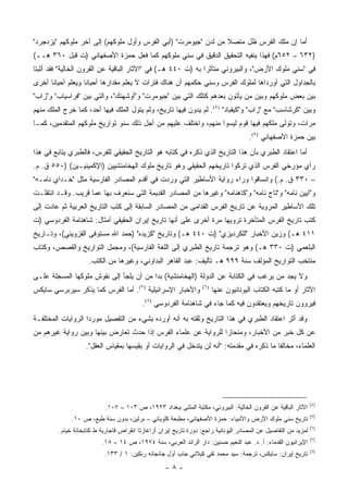 ‫ﺃﻤﺎ ﺇﻥ ﻤﻠﻙ ﺍﻟﻔﺭﺱ ﻅل ﻤﺘﺼﻼ ﻤﻥ ﻟﺩﻥ "ﺠﻴﻭﻤﺭﺕ" )ﺃﺒﻲ ﺍﻟﻔﺭﺱ ﻭﺃﻭل ﻤﻠﻭﻜﻬﻡ( ﺇﻟﻰ ﺁﺨﺭ ﻤﻠﻭﻜﻬﻡ "ﻴﺯﺩﺠﺭﺩ"‬
                                                                ‫ﹰ‬
‫)٢٣٦ – ٢٥٦ﻡ( ﻓﻬﺫﺍ ﻴﻨﻔﻴﻪ ﺍﻟﺘﺤﻘﻴﻕ ﺍﻟﺩﻗﻴﻕ ﻓﻲ ﺴﻨﻲ ﻤﻠﻭﻜﻬﻡ ﻜﻤﺎ ﻓﻌل ﺤﻤﺯﺓ ﺍﻷﺼﻔﻬﺎﻨﻲ )ﺕ ﻗﺒل ٠٦٣ ﻫــ(‬
‫ﻓﻲ "ﺴﻨﻲ ﻤﻠﻭﻙ ﺍﻷﺭﺽ"، ﻭﺍﻟﺒﻴﺭﻭﻨﻲ ﻤﺘﺄﺜ ‪‬ﺍ ﺒﻪ )ﺕ ٠٤٤ ﻫـ( ﻓﻲ "ﺍﻵﺜﺎﺭ ﺍﻟﺒﺎﻗﻴﺔ ﻋﻥ ﺍﻟﻘﺭﻭﻥ ﺍﻟﺨﺎﻟﻴﺔ" ﻓﻘﺩ ﺃﺜﺒﺘﺎ‬
                                                              ‫ﺭ‬
‫ﺒﺎﻟﺠﺩﺍﻭل ﺍﻟﺘﻲ ﺃﻭﺭﺩﺍﻫﺎ ﻟﻤﻠﻭﻙ ﺍﻟﻔﺭﺱ ﻭﺴﻨﻲ ﺤﻜﻤﻬﻡ ﺃﻥ ﻫﻨﺎﻙ ﻓﺘﺭﺍﺕ ﻻ ﻴﻌﻠﻡ ﻤﻘﺩﺍﺭﻫﺎ ﺃﺤﻴﺎ ﹰﺎ ﻭﻴﻌﻠﻡ ﺃﺤﻴﺎ ﹰﺎ ﺃﺨﺭﻯ‬
      ‫ﻨ‬             ‫ﻨ‬
‫ﺒﻴﻥ ﺒﻌﺽ ﻤﻠﻭﻜﻬﻡ ﻭﺒﻴﻥ ﻤﻥ ﻴﺄﺘﻭﻥ ﺒﻌﺩﻫﻡ ﻜﺘﻠﻙ ﺍﻟﺘﻲ ﺒﻴﻥ "ﺠﻴﻭﻤﺭﺕ" ﻭ"ﺃﻭﺸﻬﻨﻙ"، ﻭﺍﻟﺘﻲ ﺒﻴﻥ "ﻓﺭﺍﺴﻴﺎﺏ" ﻭ"ﺯﺍﺏ"‬
‫ﻭﺒﻴﻥ "ﻜﺭﺸﺎﺴﺏ" ﻤﻊ "ﺯﺍﺏ" ﻭ"ﻜﻴﻘﺒﺎﺩ" )٤(. ﻟﻡ ﻴﺩﻭﻥ ﻓﻴﻬﺎ ﺘﺎﺭﻴﺦ، ﻭﻟﻡ ﻴﺘﻭل ﺍﻟ ‪‬ﻠﻙ ﻓﻴﻬﺎ ﺃﺤﺩ، ﻜﻤﺎ ﺨﺭﺝ ﺍﻟﻤﻠﻙ ﻤﻨﻬﻡ‬
                               ‫ﻤ‬
‫ﻤﺭﺍﺕ، ﻭﺘﻭﻟﻰ ﻤﻠﻜﻬﻡ ﻓﻴﻬﺎ ﻗﻭﻡ ﻟﻴﺴﻭﺍ ﻤﻨﻬﻡ، ﻭﺍﺨﺘﻠﻑ ﻋﻠﻴﻬﻡ ﻤﻥ ﺃﺠل ﺫﻟﻙ ﺴﻨﻭ ﺘﻭﺍﺭﻴﺦ ﻤﻠﻭﻜﻬﻡ ﺍﻟﻤﺘﻘﺩﻤﻴﻥ، ﻜﻤـﺎ‬
                                                                                       ‫ﺒﻴﻥ ﺤﻤﺯﺓ ﺍﻷﺼﻔﻬﺎﻨﻲ )٥(.‬
‫ﺃﻤﺎ ﺍﻋﺘﻘﺎﺩ ﺍﻟﻁﺒﺭﻱ ﺒﺄﻥ ﻫﺫﺍ ﺍﻟﺘﺎﺭﻴﺦ ﺍﻟﺫﻱ ﺫﻜﺭﻩ ﻓﻲ ﻜﺘﺎﺒﻪ ﻫﻭ ﺍﻟﺘﺎﺭﻴﺦ ﺍﻟﺤﻘﻴﻘﻲ ﻟﻠﻔﺭﺱ، ﻓﺎﻟﻁﺒﺭﻱ ﻴﺘﺎﺒﻊ ﻓﻲ ﻫﺫﺍ‬
‫ﺭﺃﻱ ﻤﺅﺭﺨﻲ ﺍﻟﻔﺭﺱ ﺍﻟﺫﻱ ﺘﺭﻜﻭﺍ ﺘﺎﺭﻴﺨﻬﻡ ﺍﻟﺤﻘﻴﻘﻲ ﻭﻫﻭ ﺘﺎﺭﻴﺦ ﻤﻠﻭﻙ ﺍﻟﻬﺨﺎﻤﻨﺸﻴﻴﻥ )ﺍﻹﻜﻤﻴﻨﻴـﻴﻥ( )٠٥٥ ﻕ. ﻡ.‬
‫– ٠٣٣ ﻕ. ﻡ.( ﻭﺍﻨﺴﺎﻗﻭﺍ ﻭﺭﺍﺀ ﺭﻭﺍﻴﺔ ﺍﻷﺴﺎﻁﻴﺭ ﺍﻟﺘﻲ ﻭﺭﺩﺕ ﻓﻲ ﺃﻗﺩﻡ ﺍﻟﻤﺼﺎﺩﺭ ﺍﻟﻔﺎﺭﺴﻴﺔ ﻤﺜل "ﺨـﺩﺍﻱ ﻨﺎﻤـﻪ"‬
‫ﻭ"ﺁﻴﻴﻥ ﻨﺎﻤﻪ" ﻭ"ﺘﺎﺝ ﻨﺎﻤﻪ" ﻭ"ﻜﺎﻫﻨﺎﻤﻪ" ﻭﻏﻴﺭﻫﺎ ﻤﻥ ﺍﻟﻤﺼﺎﺩﺭ ﺍﻟﻘﺩﻴﻤﺔ ﺍﻟﺘﻲ ﺴﻨﻌﺭﻑ ﺒﻬﺎ ﻋﻤﺎ ﻗﺭﻴﺏ. ﻭﻗـﺩ ﺍﻨﺘﻘﻠـﺕ‬
‫ﺘﻠﻙ ﺍﻷﺴﺎﻁﻴﺭ ﺍﻟﻤﺭﻭﻴﺔ ﻋﻥ ﺘﺎﺭﻴﺦ ﺍﻟﻔﺭﺱ ﺍﻟﻘﺩﺍﻤﻰ ﻤﻥ ﺍﻟﻤﺼﺎﺩﺭ ﺍﻟﺴﺎﺒﻘﺔ ﺇﻟﻰ ﻜﺘﺏ ﺍﻟﺘﺎﺭﻴﺦ ﺍﻟﻌﺭﺒﻴﺔ ﺜﻡ ﻋﺎﺩﺕ ﺇﻟﻰ‬
‫ﻜﺘﺏ ﺘﺎﺭﻴﺦ ﺍﻟﻔﺭﺱ ﺍﻟﻤﺘﺄﺨﺭﺓ ﺘﺭﻭﻴﻬﺎ ﻤﺭﺓ ﺃﺨﺭﻯ ﻋﻠﻰ ﺃﻨﻬﺎ ﺘﺎﺭﻴﺦ ﺇﻴﺭﺍﻥ ﺍﻟﺤﻘﻴﻘﻲ ﺃﻤﺜﺎل: ﺸﺎﻫﻨﺎﻤﺔ ﺍﻟﻔﺭﺩﻭﺴﻲ )ﺕ‬
‫١١٤ ﻫـ( ﻭﺯﻴﻥ ﺍﻷﺨﺒﺎﺭ "ﻟﻠﻜﺭﺩﻴﺯﻱ" )ﺕ ٠٤٤ ﻫـ( ﻭﺘﺎﺭﻴﺦ "ﻜﺯﻴﺩﻩ" )ﺤﻤﺩ ﺍﷲ ﻤﺴﺘﻭﻓﻰ ﺍﻟﻘﺯﻭﻴﻨﻲ(، ﻭﺘـﺎﺭﻴﺦ‬
‫ﺍﻟﺒﻠﻌﻤﻲ )ﺕ ٠٣٣ ﻫـ( ﻭﻫﻭ ﺘﺭﺠﻤﺔ ﺘﺎﺭﻴﺦ ﺍﻟﻁﺒﺭﻱ ﺇﻟﻰ ﺍﻟﻠﻐﺔ ﺍﻟﻔﺎﺭﺴﻴﺔ(، ﻭﻤﺠﻤل ﺍﻟﺘﻭﺍﺭﻴﺦ ﻭﺍﻟﻘﺼﺹ، ﻭﻜﺘﺎﺏ‬
                     ‫ﻤﻨﺘﺨﺏ ﺍﻟﺘﻭﺍﺭﻴﺦ ﺍﻟﻤﺅﻟﻑ ﺴﻨﺔ ٩٩٩ ﻫـ ﺘﺄﻟﻴﻑ: ﻋﺒﺩ ﺍﻟﻘﺎﻫﺭ ﺍﻟﺒﺩﺍﻭﻨﻲ، ﻭﻏﻴﺭﻫﺎ ﻤﻥ ﺍﻟﻜﺘﺏ.‬
‫ﻭﻻ ﻴﺠﺩ ﻤﻥ ﻴﺭﻏﺏ ﻓﻲ ﺍﻟﻜﺘﺎﺒﺔ ﻋﻥ ﺍﻟﺩﻭﻟﺔ )ﺍﻟﻬﺨﺎﻤﻨﺸﻴﺔ( ﺒﺩﺍ ﻤﻥ ﺃﻥ ﻴﻠﺠﺄ ﺇﻟﻰ ﻨﻘﻭﺵ ﻤﻠﻭﻜﻬﺎ ﺍﻟﻤﺴﺠﻠﺔ ﻋﻠـﻰ‬
                                         ‫‪‬‬
‫ﻭﺍﻷﺨﺒﺎﺭ ﺍﻹﺴﺭﺍﺌﻴﻠﻴﺔ )٧(. ﺃﻤﺎ ﺍﻟﻔﺭﺱ ﻜﻤﺎ ﻴﺫﻜﺭ ﺴﻴﺭﺒﺭﺴﻲ ﺴﺎﻴﻜﺱ‬           ‫)٦(‬
                                                                         ‫ﺍﻵﺜﺎﺭ ﺃﻭ ﻤﺎ ﻜﺘﺒﻪ ﺍﻟﻜﺘﺎﺏ ﺍﻟﻴﻭﻨﺎﻨﻴﻭﻥ ﻋﻨﻬﺎ‬
                                           ‫ﻓﻴﺭﻭﻭﻥ ﺘﺎﺭﻴﺨﻬﻡ ﻭﻴﻌﺘﻘﺩﻭﻥ ﻓﻴﻪ ﻜﻤﺎ ﺠﺎﺀ ﻓﻲ ﺸﺎﻫﻨﺎﻤﺔ ﺍﻟﻔﺭﺩﻭﺴﻲ )٨(.‬
‫ﻭﻗﺩ ﺃﺜﺭ ﺍﻋﺘﻘﺎﺩ ﺍﻟﻁﺒﺭﻱ ﻓﻲ ﻫﺫﺍ ﺍﻟﺘﺎﺭﻴﺦ ﻭﺜﻘﺘﻪ ﺒﻪ ﺃﻨﻪ ﺃﻭﺭﺩﻩ ﺒﺸﻲﺀ ﻤﻥ ﺍﻟﺘﻔﺼﻴل ﻤﻭﺭ ‪‬ﺍ ﺍﻟﺭﻭﺍﻴﺎﺕ ﺍﻟﻤﺨﺘﻠﻔـﺔ‬
                    ‫ﺩ‬
‫ﻋﻥ ﻜل ﺨﺒﺭ ﻤﻥ ﺍﻷﺨﺒﺎﺭ، ﻭﻤﻨﺤﺎ ‪‬ﺍ ﻟﻠﺭﻭﺍﻴﺔ ﻋﻥ ﻋﻠﻤﺎﺀ ﺍﻟﻔﺭﺱ ﺇﺫﺍ ﺤﺩﺙ ﺘﻌﺎﺭﺽ ﺒﻴﻨﻬﺎ ﻭﺒﻴﻥ ﺭﻭﺍﻴﺔ ﻏﻴﺭﻫﻡ ﻤﻥ‬
                                                                ‫ﺯ‬
                    ‫ﺍﻟﻌﻠﻤﺎﺀ، ﻤﺨﺎﻟ ﹰﺎ ﻤﺎ ﺫﻜﺭﻩ ﻓﻲ ﻤﻘﺩﻤﺘﻪ: "ﺃﻨﻪ ﻟﻥ ﻴﺘﺩﺨل ﻓﻲ ﺍﻟﺭﻭﺍﻴﺎﺕ ﺃﻭ ﻴﻘﻴﺴﻬﺎ ﺒﻤﻘﻴﺎﺱ ﺍﻟﻌﻘل".‬
                                                                                           ‫ﻔ‬




                                                                                                                  ‫)٤(‬
                           ‫ﺍﻵﺜﺎﺭ ﺍﻟﺒﺎﻗﻴﺔ ﻋﻥ ﺍﻟﻘﺭﻭﻥ ﺍﻟﺨﺎﻟﻴﺔ: ﺍﻟﺒﻴﺭﻭﻨﻲ، ﻤﻜﺘﺒﺔ ﺍﻟﻤﺜﻨﻰ ﺒﺒﻐﺩﺍﺩ ٣٢٩١، ﺹ ٣٠١ – ٧٠١.‬
                                                                                                                  ‫)٥(‬
              ‫ﺘﺎﺭﻴﺦ ﺴﻨﻲ ﻤﻠﻭﻙ ﺍﻷﺭﺽ ﻭﺍﻷﻨﺒﻴﺎﺀ: ﺤﻤﺯﺓ ﺍﻷﺼﻔﻬﺎﻨﻲ، ﻤﻁﺒﻌﺔ ﻜﻠﻭﻴﺎﻨﻲ – ﺒﺭﻟﻴﻥ، ﺒﺩﻭﻥ ﺴﻨﺔ ﻁﺒﻊ، ﺹ ٠١.‬
                                                                                                                  ‫)٦(‬
         ‫ﻟﻤﺯﻴﺩ ﻤﻥ ﺍﻟﺘﻔﺎﺼﻴل ﻋﻥ ﺍﻟﻤﺼﺎﺩﺭ ﺍﻟﻴﻭﻨﺎﻨﻴﺔ ﺭﺍﺠﻊ: ﺩﻭﺭﺓ ﺘﺎﺭﻴﺦ ﺇﻴﺭﺍﻥ ﺃﺯﺍﻏﺎﺯﺘﺎ ﺍﻨﻘﺭﺍﺽ ﻗﺎﺠﺎﺭﻴﺔ ﻁ ﻜﺘﺎﺒﺨﺎﻨﺔ ﺨﻴﺎﻡ.‬
                                                                                                                  ‫)٧(‬
                          ‫ﺍﻹﻴﺭﺍﻨﻴﻭﻥ ﺍﻟﻘﺩﻤﺎﺀ: ﺃ. ﺩ. ﻋﺒﺩ ﺍﻟﻨﻌﻴﻡ ﺤﺴﻨﻴﻥ: ﺩﺍﺭ ﺍﻟﺭﺍﺌﺩ ﺍﻟﻌﺭﺒﻲ، ﺴﻨﺔ ٤٧٩١، ﺹ ٤١ – ٨١.‬
                                                                                                                  ‫)٨(‬
                           ‫ﺘﺎﺭﻴﺦ ﺇﻴﺭﺍﻥ: ﺴﺎﻴﻜﺱ، ﺘﺭﺠﻤﺔ: ﺴﻴﺩ ﻤﺤﻤﺩ ﺘﻘﻲ ﻜﻴﻼﻨﻲ ﺠﺎﺏ ﺃﻭل ﺠﺎﻨﺠﺎﻨﻪ ﺭﻨﻜﻴﻥ: ١ / ٣٣١.‬
                                                    ‫-٨-‬
 