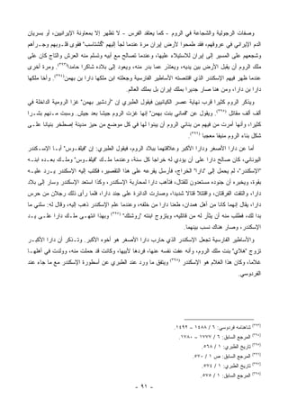 ‫ﻭﺼﻔﺎﺕ ﺍﻟﺭﺠﻭﻟﻴﺔ ﻭﺍﻟﺸﺠﺎﻋﺔ ﻓﻲ ﺍﻟﺭﻭﻡ - ﻜﻤﺎ ﻴﻌﺘﻘﺩ ﺍﻟﻔﺭﺱ - ﻻ ﺘﻅﻬﺭ ﺇﻻ ﺒﻤﻌﺎﻭﻨﺔ ﺍﻹﻴﺭﺍﻨﻴﻴﻥ، ﺃﻭ ﺒﺴﺭﻴﺎﻥ‬
‫ﺍﻟﺩﻡ ﺍﻹﻴﺭﺍﻨﻲ ﻓﻲ ﻋﺭﻭﻗﻬﻡ، ﻓﻘﺩ ﻁﻤﺤﻭﺍ ﻷﺭﺽ ﺇﻴﺭﺍﻥ ﻤﺭﺓ ﻋﻨﺩﻤﺎ ﻟﺠﺄ ﺇﻟﻴﻬﻡ "ﮔﺸﺘﺎﺴﺏ" ﻓﻘ ‪‬ﻯ ﻗﻠـﻭﺒﻬﻡ ﻭﺠـﺭﺃﻫﻡ‬
                 ‫ﻭ‬
‫ﻭﺸﺠﻌﻬﻡ ﻋﻠﻰ ﺍﻟﻤﺴﻴﺭ ﺇﻟﻰ ﺇﻴﺭﺍﻥ ﻟﻼﺴﺘﻴﻼﺀ ﻋﻠﻴﻬﺎ، ﻭﻋﻨﺩﻤﺎ ﺘﺼﺎﻟﺢ ﻤﻊ ﺃﺒﻴﻪ ﻭﺘﺴﻠﻡ ﻤﻨﻪ ﺍﻟﻌﺭﺵ ﻭﺍﻟﺘﺎﺝ ﻜﺎﻥ ﻋﻠﻰ‬
‫ﻤﻠﻙ ﺍﻟﺭﻭﻡ ﺃﻥ ﻴﻘﺒل ﺍﻷﺭﺽ ﺒﻴﻥ ﻴﺩﻴﻪ، ﻭﻴﻌﺘﺫﺭ ﻋﻤﺎ ﺒﺩﺭ ﻤﻨﻪ، ﻭﻴﻌﻭﺩ ﺇﻟﻰ ﺒﻼﺩﻩ ﺸﺎﻜ ‪‬ﺍ ﺤﺎﻤ ‪‬ﺍ)٣٩٣(. ﻭﻤﺭﺓ ﺃﺨﺭﻯ‬
                 ‫ﺩ‬      ‫ﺭ‬
‫ﻋﻨﺩﻤﺎ ﻅﻬﺭ ﻓﻴﻬﻡ ﺍﻹﺴﻜﻨﺩﺭ ﺍﻟﺫﻱ ﺍﻗﺘﻨﺼﺘﻪ ﺍﻷﺴﺎﻁﻴﺭ ﺍﻟﻔﺎﺭﺴﻴﺔ ﻭﺠﻌﻠﺘﻪ ﺍﺒﻥ ﻤﻠﻜﻬﺎ ﺩﺍﺭﺍ ﺒﻥ ﺒﻬﻤﻥ)٤٩٣(. ﻭﺃﺨﺎ ﻤﻠﻜﻬﺎ‬
                                            ‫ﺩﺍﺭﺍ ﺒﻥ ﺩﺍﺭﺍ، ﻭﻤﻥ ﻫﻨﺎ ﺼﺎﺭ ﺠﺩﻴ ‪‬ﺍ ﺒﻤﻠﻙ ﺇﻴﺭﺍﻥ ﺒل ﺒﻤﻠﻙ ﺍﻟﻌﺎﻟﻡ.‬
                                                                        ‫ﺭ‬
‫ﻭﻴﺫﻜﺭ ﺍﻟﺭﻭﻡ ﻜﺜﻴ ‪‬ﺍ ﻗﺭﺏ ﻨﻬﺎﻴﺔ ﻋﺼﺭ ﺍﻟﻜﻴﺎﻨﻴﻴﻥ ﻓﻴﻘﻭل ﺍﻟﻁﺒﺭﻱ ﺇﻥ "ﺃﺭﺩﺸﻴﺭ ﺒﻬﻤﻥ" ﻏﺯﺍ ﺍﻟﺭﻭﻤﻴﺔ ﺍﻟﺩﺍﺨﻠﺔ ﻓﻲ‬
                                                                              ‫ﺭ‬
‫ﺃﻟﻑ ﺃﻟﻑ ﻤﻘﺎﺘل )٥٩٣(. ﻭﻴﻘﻭل ﻋﻥ "ﻗﻤﺎﻨﻲ ﺒﻨﺕ ﺒﻬﻤﻥ" ﺇﻨﻬﺎ ﻏﺯﺕ ﺍﻟﺭﻭﻡ ﺠﻴ ﹰﺎ ﺒﻌﺩ ﺠﻴﺵ. ﻭﺴﺒﺕ ﻤـﻨﻬﻡ ﺒﺸـ ‪‬ﺍ‬
 ‫ﺭ‬                          ‫ﺸ‬
‫ﻜﺜﻴ ‪‬ﺍ، ﻭﺃﻨﻬﺎ ﺃﻤﺭﺕ ﻤﻥ ﻓﻴﻬﻡ ﻤﻥ ﺒﻨﺎﺌﻲ ﺍﻟﺭﻭﻡ ﺃﻥ ﻴﺒﻨﻭﺍ ﻟﻬﺎ ﻓﻲ ﻜل ﻤﻭﻀﻊ ﻤﻥ ﺤﻴﺯ ﻤﺩﻴﻨﺔ ﺇﺼﻁﺨﺭ ﺒﻨﻴﺎ ﹰﺎ ﻋﻠـﻰ‬
      ‫ﻨ‬                                                                                     ‫ﺭ‬
                                                                         ‫ﺸﻜل ﺒﻨﺎﺀ ﺍﻟﺭﻭﻡ ﻤﻨﻴﻔﺎ ﻤﻌﺠ ‪‬ﺎ )٦٩٣(.‬
                                                                                 ‫ﺒ‬      ‫ﹰ‬
‫ﺃﻤﺎ ﻋﻥ ﺩﺍﺭﺍ ﺍﻷﺼﻐﺭ ﻭﺩﺍﺭﺍ ﺍﻷﻜﺒﺭ ﻭﻋﻼﻗﺘﻬﻤﺎ ﺒﺒﻼﺩ ﺍﻟﺭﻭﻡ، ﻓﻴﻘﻭل ﺍﻟﻁﺒﺭﻱ: ﺇﻥ "ﻓﻴﻠﻔـﻭﺱ" ﺃﺒـﺎ ﺍﻹﺴـﻜﻨﺩﺭ‬
‫ﺍﻟﻴﻭﻨﺎﻨﻲ، ﻜﺎﻥ ﺼﺎﻟﺢ ﺩﺍﺭﺍ ﻋﻠﻰ ﺃﻥ ﻴﺅﺩﻱ ﻟﻪ ﺨﺭﺍ ‪‬ﺎ ﻜل ﺴﻨﺔ، ﻭﻋﻨﺩﻤﺎ ﻤﻠـﻙ "ﻓﻴﻠﻔـﻭﺱ" ﻭﻤﻠـﻙ ﺒﻌـﺩﻩ ﺍﺒﻨـﻪ‬
                                                 ‫ﺠ‬
‫"ﺍﻹﺴﻜﻨﺩﺭ"، ﻟﻡ ﻴﺤﻤل ﺇﻟﻰ "ﺩﺍﺭﺍ" ﺍﻟﺨﺭﺍﺝ، ﻓﺄﺭﺴل ﻴﻘﺭﻋﻪ ﻋﻠﻰ ﻫﺫﺍ ﺍﻟﺘﻘﺼﻴﺭ، ﻓﻜﺘﺏ ﺇﻟﻴﻪ ﺍﻹﺴﻜﻨﺩﺭ ﻴـﺭﺩ ﻋﻠﻴـﻪ‬
‫ﺒﻘﻭﺓ، ﻭﻴﺨﺒﺭﻩ ﺃﻥ ﺠﻨﻭﺩﻩ ﻤﺴﺘﻌﺩﻭﻥ ﻟﻠﻘﺘﺎل، ﻓﺘﺄﻫﺏ ﺩﺍﺭﺍ ﻟﻤﺤﺎﺭﺒﺔ ﺍﻹﺴﻜﻨﺩﺭ، ﻭﻜﺫﺍ ﺍﺴﺘﻌﺩ ﺍﻹﺴﻜﻨﺩﺭ ﻭﺴﺎﺭ ﺇﻟﻰ ﺒﻼﺩ‬
‫ﺩﺍﺭﺍ، ﻭﺍﻟﺘﻘﺕ ﺍﻟﻔﺭﻗﺘﺎﻥ، ﻭﺍﻗﺘﺘﻼ ﻗﺘﺎﻻ ﺸﺩﻴ ‪‬ﺍ، ﻭﺼﺎﺭﺕ ﺍﻟﺩﺍﺌﺭﺓ ﻋﻠﻰ ﺠﻨﺩ ﺩﺍﺭﺍ، ﻓﻠﻤﺎ ﺭﺃﻯ ﺫﻟﻙ ﺭﺠﻼﻥ ﻤﻥ ﺤﺭﺱ‬
                                                       ‫ﹰ ﺩ‬
‫ﺩﺍﺭﺍ، ﻴﻘﺎل ﺇﻨﻬﻤﺎ ﻜﺎﻨﺎ ﻤﻥ ﺃﻫل ﻫﻤﺩﺍﻥ، ﻁﻌﻨﺎ ﺩﺍﺭﺍ ﻤﻥ ﺨﻠﻔﻪ، ﻭﻋﻨﺩﻤﺎ ﻋﻠﻡ ﺍﻹﺴﻜﻨﺩﺭ ﺫﻫﺏ ﺇﻟﻴﻪ، ﻭﻗﺎل ﻟﻪ: ﺴﻠﻨﻲ ﻤﺎ‬
‫ﻭﺒﻬﺫﺍ ﺍﻨﺘﻬـﻰ ﻤﻠـﻙ ﺩﺍﺭﺍ ﻋﻠـﻰ ﻴـﺩ‬    ‫)٧٩٣(‬
                                           ‫ﺒﺩﺍ ﻟﻙ، ﻓﻁﻠﺏ ﻤﻨﻪ ﺃﻥ ﻴﺜﺄﺭ ﻟﻪ ﻤﻥ ﻗﺎﺘﻠﻴﻪ، ﻭﻴﺘﺯﻭﺝ ﺍﺒﻨﺘﻪ "ﺭﻭﺸﺘﻙ"‬
                                                                       ‫ﺍﻹﺴﻜﻨﺩﺭ، ﻭﺼﺎﺭ ﻫﻨﺎﻙ ﻨﺴﺏ ﺒﻴﻨﻬﻤﺎ.‬
‫ﻭﺍﻷﺴﺎﻁﻴﺭ ﺍﻟﻔﺎﺭﺴﻴﺔ ﺘﺠﻌل ﺍﻹﺴﻜﻨﺩﺭ ﺍﻟﺫﻱ ﺤﺎﺭﺏ ﺩﺍﺭﺍ ﺍﻷﺼﻐﺭ ﻫﻭ ﺃﺨﻭﻩ ﺍﻷﻜﺒﺭ. ﻭﺘـﺫﻜﺭ ﺃﻥ ﺩﺍﺭﺍ ﺍﻷﻜﺒـﺭ‬
‫ﺘﺯﻭﺝ "ﻫﻼﻱ" ﺒﻨﺕ ﻤﻠﻙ ﺍﻟﺭﻭﻡ، ﻭﺃﻨﻪ ﻋﻔﺕ ﻨﻔﺴﻪ ﻋﻨﻬﺎ، ﻓﺭﺩﻫﺎ ﻷﺒﻴﻬﺎ، ﻭﻜﺎﻨﺕ ﻗﺩ ﺤﻤﻠﺕ ﻤﻨﻪ، ﻭﻭﻟﺩﺕ ﻓﻲ ﺃﻫﻠﻬـﺎ‬
‫ﻭﻴﺘﻔﻕ ﻤﺎ ﻭﺭﺩ ﻋﻨﺩ ﺍﻟﻁﺒﺭﻱ ﻋﻥ ﺃﺴﻁﻭﺭﺓ ﺍﻹﺴﻜﻨﺩﺭ ﻤﻊ ﻤﺎ ﺠﺎﺀ ﻋﻨﺩ‬        ‫)٨٩٣(‬
                                                                       ‫ﻏﻼ ‪‬ﺎ، ﻭﻜﺎﻥ ﻫﺫﺍ ﺍﻟﻐﻼﻡ ﻫﻭ ﺍﻹﺴﻜﻨﺩﺭ‬
                                                                                                   ‫ﻤ‬
                                                                                                ‫ﺍﻟﻔﺭﺩﻭﺴﻲ.‬




                                                                                                        ‫)٣٩٣(‬
                                                                ‫ﺸﺎﻫﻨﺎﻤﻪ ﻓﺭﺩﻭﺴﻲ: ٦ / ٨٨٤١ – ٢٩٤١.‬
                                                                                                        ‫)٤٩٣(‬
                                                                   ‫ﺍﻟﻤﺭﺠﻊ ﺍﻟﺴﺎﺒﻕ: ٦ / ٧٧٧١ – ٠٨٧١.‬
                                                                                                        ‫)٥٩٣(‬
                                                                               ‫ﺘﺎﺭﻴﺦ ﺍﻟﻁﺒﺭﻱ: ١ / ٨٦٥.‬
                                                                                                        ‫)٦٩٣(‬
                                                                           ‫ﺍﻟﻤﺭﺠﻊ ﺍﻟﺴﺎﺒﻕ: ﺹ ١ / ٠٧٥.‬
                                                                                                        ‫)٧٩٣(‬
                                                                               ‫ﺘﺎﺭﻴﺦ ﺍﻟﻁﺒﺭﻱ: ١ / ٤٧٥.‬
                                                                                                        ‫)٨٩٣(‬
                                                                              ‫ﺍﻟﻤﺭﺠﻊ ﺍﻟﺴﺎﺒﻕ: ١ / ٥٧٥.‬
                                                ‫- ١٩ -‬
 