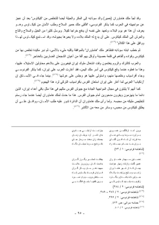 ‫ﻭﻗﺩ ﻟﺠﺄ ﻤﻠﻙ ﻫﺎﻤﺎﻭﺭﺍﻥ )ﺤﻤﻴﺭ( ﻭﺍﻟﺩ ﺴﻭﺫﺍﺒﻪ ﺇﻟﻰ ﺍﻟﻤﻜﺭ ﻭﺍﻟﺤﻴﻠﺔ ﺃﻴ ‪‬ﺎ ﻟﻠﺘﺨﻠﺹ ﻤﻥ "ﻜﻴﻜﺎﻭﺱ" ﺒﻌﺩ ﺃﻥ ﻋﺠﺯ‬
                               ‫ﻀ‬
‫ﻋﻥ ﻤﻭﺍﺠﻬﺘﻪ ﻓﻲ ﺍﻟﺤﺭﺏ ﻜﻤﺎ ﻴﺫﻜﺭ ﺍﻟﻔﺭﺩﻭﺴﻲ، "ﻓﺄﻟﻘﻰ ﻤﻠﻙ ﺤﻤﻴﺭ ﺍﻟﺴﻼﺡ ﻭﻁﻠﺏ ﺍﻷﻤﺎﻥ ﻤﻥ ﻜﻴﻜـﺎﻭﺱ ﻭﻫـﻭ‬
‫ﻴﻌﺭﻑ ﺃﻥ ﻫﺫﺍ ﻫﻭ ﻴﻭﻡ ﺍﻟﺒﻼﺀ، ﻭﺘﻌﻬﺩ ﻋﻠﻰ ﻨﻔﺴﻪ ﺃﻥ ﻴﺩﻓﻊ ﺨﺭﺍ ‪‬ﺎ ﺜﻘﻴﻼ. ﻭﻴﺭﺴل ﻜﺜﻴ ‪‬ﺍ ﻤﻥ ﺍﻟﺨﻴل ﻭﺍﻟﺴﻼﺡ ﻭﺍﻟﺘﺎﺝ‬
                        ‫ﺭ‬            ‫ﹰ‬     ‫ﺠ‬
‫ﻭﺍﻟﻌﺭﺵ ﺇﻟﻰ ﺍﻟﻤﻠﻙ ﻜﻴﻜﺎﻭﺱ. ﻋﻠﻰ ﺃﻥ ﻴﺩﻉ ﻟﻪ ﺍﻟﻤﻠﻙ ﺒﻼﺩﻩ، ﻭﻻ ﻴﻌﺒﺭﻫﺎ ﺒﺠﻴﻭﺸﻪ، ﻭﻗﺩ ﺍﺴـﺘﻤﻊ ﻜﻴﻜـﺎﻭﺱ ﻟﻬـﺫﺍ‬
                                                                            ‫ﻭﻭﺍﻓﻕ ﻋﻠﻰ ﻫﺫﺍ ﺍﻟﻜﻼﻡ" )٢١٤(.‬
‫ﺜﻡ ﺨﻁﺏ ﺍﺒﻨﺘﻪ ﺴﻭﺫﺍﺒﻪ ﻓﺘﻅﺎﻫﺭ ﻤﻠﻙ "ﻫﺎﻤﺎﻭﺭﺍﻥ" ﺒﺎﻟﻤﻭﺍﻓﻘﺔ ﻭﻗﻠﺒﻪ ﻤﻠﻲﺀ ﺒﺎﻷﺴﻰ، ﺜﻡ ﺩﺒﺭ ﻤﻜﻴﺩﺓ ﺘﺨﻠﺹ ﺒﻬﺎ ﻤﻥ‬
       ‫ﻜﻴﻜﺎﻭﺱ ﻭﻗﻭﺍﺩﻩ ﻭﺃﻟﻘﺎﻫﻡ ﻓﻲ ﻗﻠﻌﺔ ﺤﺼﻴﻨﺔ ﻭﺃﻭﻜل ﺒﻬﻡ ﺃﻟ ﹰﺎ ﻤﻥ ﺃﻋﻴﺎﻥ ﺍﻟﺸﺠﻌﺎﻥ ﺍﻟﻀﺎﺭﺒﻴﻥ ﺒﺎﻟﺨﻨﺎﺠﺭ )٣١٤(.‬
                                                  ‫ﻔ‬
‫ﻭﺍﻟﻌﺭﺏ ﻜﺎﻟﺘﺭﻙ ﻭﺍﻟﺭﻭﻡ ﻴﻐﺘﻨﻤﻭﻥ ﻭﻗﺕ ﺍﻨﺸﻐﺎل ﻤﻠﻭﻙ ﺇﻴﺭﺍﻥ ﻓﻴﻐﻴﺭﻭﻥ ﻋﻠﻰ ﺒﻼﺩﻫﻡ ﻤﺤﺎﻭﻟﻴﻥ ﺍﻻﺴﺘﻴﻼﺀ ﻋﻠﻴﻬﺎ،‬
‫ﻭﻫﺫﺍ ﻤﺎ ﻓﻌﻠﻭﻩ ﻋﻨﺩﻤﺎ ﻭﻗﻊ ﻜﻴﻜﺎﻭﺱ ﻓﻲ ﺃﺴﺭ ﻤﻠﻙ ﺍﻟﻴﻤﻥ، ﻓﻘﺩ ﺃﻏﺎﺭﺕ ﺍﻟﻌﺭﺏ ﻋﻠﻰ ﺇﻴﺭﺍﻥ، ﻜﻤﺎ ﻴﺫﻜﺭ ﺍﻟﻔﺭﺩﻭﺴـﻲ‬
‫ﻭﺠﺎﺀ ﺃﻓﺭﺍﺴﻴﺎﺏ ﻭﺨﻠﺼﻬﺎ ﻤﻨﻬﻡ، ﻭﺍﺴﺘﻭﻟﻰ ﻋﻠﻴﻬﺎ ﻫﻭ ﻭﺠﻠﺱ ﻋﻠﻰ ﻋﺭﺸﻬﺎ )٤١٤(. ﺒﻴﻨﻤﺎ ﺠﺎﺀ ﻓـﻲ ﺍﻷﺒﺴـﺘﺎﻕ ﺇﻥ‬
              ‫"ﺯﻨﻜﻴﺎﺏ" ﺍﻟﻌﺭﺒﻲ ﻟﻤﺎ ﺃﻏﺎﺭ ﻋﻠﻰ ﺇﻴﺭﺍﻥ ﺍﺴﺘﻌﺎﻥ ﺍﻟﻔﺭﺱ ﺒﺄﻓﺭﺍﺴﻴﺎﺏ ﺍﻟﺘﺭﻜﻲ ﻟﺭﺩ ﻫﺫﺍ ﺍﻟﻬﺠﻭﻡ )٥١٤(.‬
‫ﻜﻤﺎ ﺃﻨﻬﻡ ﻻ ﻴﺜﺒﺘﻭﻥ ﻓﻲ ﻤﺠﺎل ﺍﻟﻤﻭﺍﺠﻬﺔ ﺍﻟﺠﺎﺩﺓ ﻤﻊ ﺠﻴﻭﺵ ﺍﻟﻔﺭﺱ ﻤﺜﻠﻬﻡ ﻓﻲ ﻫﺫﺍ ﻤﺜل ﺒﺎﻗﻲ ﺃﻋﺩﺍﺀ ﺇﻴﺭﺍﻥ، ﺍﻟﺫﻴﻥ‬
‫ﺩﺍﺌ ‪‬ﺎ ﻤﺎ ﻴﻨﻬﺯﻤﻭﻥ ﻭﻴﻔﺭﻭﻥ ﻤﺩﺤﻭﺭﻴﻥ ﺃﻤﺎﻡ ﺠﻴﻭﺵ ﺍﻟﻔﺭﺱ. ﻫﺫﺍ ﻤﺎ ﺤﺩﺙ ﻟﻤﻠﻙ ﻫﺎﻤﺎﻭﺭﺍﻥ ﺃﻴ ‪‬ﺎ ﻋﻨﺩﻤﺎ ﺠﺎﺀ ﺭﺴﺘﻡ‬
                ‫ﻀ‬                                                                         ‫ﻤ‬
‫ﻟﺘﺨﻠﻴﺹ ﻤﻠﻴﻜﻪ ﻤﻥ ﻤﺤﺒﺴﻪ. ﻭﻟﻤﺎ ﺭﺃﻯ ﻤﻠﻙ ﻫﺎﻤﺎﻭﺭﺍﻥ ﺃﻥ ﺍﻟﺩﺍﺌﺭﺓ ﺘﺩﻭﺭ ﻋﻠﻴﻪ ﻁﻠﺏ ﺍﻷﻤـﺎﻥ، ﻭﻭﺍﻓـﻕ ﻋﻠـﻰ ﺃﻥ‬
                                            ‫ﻴﻁﻠﻕ ﻜﻴﻜﺎﻭﺱ ﻤﻥ ﻤﺤﺒﺱ، ﻭﺴﺎﺌﺭ ﻤﻥ ﻤﻌﻪ ﻤﻥ ﺍﻷﻜﺎﺒﺭ )٦١٤(.‬




                                           ‫ﺒﻴﺎﺭﺍﺴــﺕ ﺁﺭﺍﺒﺸــﻲ ﺠــﺎﺩﻭﻱ‬       ‫ﺒﺭﻭﻥ ﺁﻤـﺩ ﺍﺯﻜﮕﻠ ‪‬ـﻥ ﺨﺴـﺭﻭﻱ‬
                                                                                     ‫ﺴ‬
                                           ‫ﺒﺩﺍﻥ ﺘﺎﺴـﺭ ﺁﺭﺩ ﺒﺭﻴﺸـﺎﻥ ﺯﻤـﺎﻥ‬     ‫ـﺭﺁﻭﺭﺩ ـﺭﻤﺎ ـﺎﺩﻱ ـﺎﻥ‬
                                                                              ‫ﺩﻤـ‬  ‫ﻭﺒـ‬  ‫ﺴـ‬     ‫ﺒـ‬
                                           ‫ﺒﺠﺴﺘﻨﺩ ﺯﺍﻥ ﺴﺨﺕ ﺴـﺭﻤﺎﺯ ﺠـﺎﻱ‬       ‫ﺴﻪ ﻓﺭﺯﻨﺩ ﺁﻥ ﺸـﺎﻩ ﺍﻓـﻭﻥ ﮔﺸـﺎﻱ‬
                                           ‫ـﺎﻥ ـﺎﻩ‬
                                             ‫ـﺭﺩﺍﻴﺞ ـﺭﻤﺎ ﺒﺩﻴﺸـ ﻨﮕـ‬
                                                          ‫ﺴـ‬     ‫ﻨﻜـ‬        ‫ـﺘﻨﺩ ﺭﺍﻩ‬
                                                                                   ‫ـﺭﺍﻥ ـﺩ ـﺎﺩﻭ ﺒﺒﺴـ‬
                                                                                           ‫ﺒﻨـ ﺠـ‬  ‫ﺒـ‬

                                                                                ‫)ﺸﺎﻫﻨﺎﻤﻪ ﻓﺭﺩﻭﺴﻲ: ١ / ٣٧(‬
                                                                                                        ‫)٢١٤(‬

                                           ‫ـﻴﺭ ـﺭﺯ ـﺭﺍﻥ‬
                                              ‫ﺒﻴﻔﻜ ـﺩ ﺸﻤﺸـ ﻭﮔـ ﮔـ‬
                                                           ‫ﹶﻨـ‬              ‫ـﺎﻭ ﺭﺍﻥ‬‫ـﺘﻴﻥ ـﻴﻬﺩﺍﺭ ﻫﺎﻤـ‬
                                                                                              ‫ﺴـ‬   ‫ﻨﺨﺴـ‬
                                           ‫ﺒﺩﺍﻨﺴﺕ ﻜـﺎﻥ ﺭﻭﺯﻭﺭﻭﺯ ﺒﻼﺴـﺕ‬        ‫ﻏﻤﻴﻥ ﮔﺸﺕ ﻭﺍﺯﺸﺎﻩ ﺯﻨﻬﺎﺭ ﺨﻭﺍﺴﺕ‬
                                           ‫ﺴﻴﻬﺒﺩ ﺩﻫـﺭ ﺴـﺎﻭ ﻭﺒـﺎﺜﺭ ﮔـﺭﺍﻥ‬     ‫ﺒﻴﻤـﺎﻥ ﻜـﻪ ﺍﺯ ﺸـﻬﺭ ﻫﺎﻤـﺎ ﻭﺭﺍﻥ‬
                                                                                  ‫ـ‬             ‫ـ‬
                                           ‫ـﺘﺩ ـﺎﺅﺱ ـﺎﻩ‬
                                             ‫ﺸـ‬   ‫ـﺭﺍﻭﺍﻥ ﻓﺭﺴـ ﺒﻜـ‬
                                                                ‫ﻓـ‬          ‫ﺯﺍﺴ ـﺏ ﻭﺴ ـﻠﻴﺢ ﻭﺯﺘﺨ ـﺕ ﻭﻜ ـﻼﻩ‬
                                                                              ‫ـ‬     ‫ـ‬         ‫ـ‬     ‫ـ‬
                                           ‫ﺴــﺒﺎﻫﺵ ﺒﺭﻭﺒــﻭﻡ ﺍﻭ ﻨﺴــﺒﺭﺩ‬      ‫ـﺫﺭﺩ‬‫ـﺩﺍﺯﻭ ﺒﮕـ‬‫ـﻭﺍﻴﻥ ﺩﺍﺩﻩ ﺒﺎﺸـ‬‫ﺠـ‬
                                           ‫ﺒـﺭﻴﻥ ﻜﻔﺘﻬـﺎ ﺒﺎﺴـﺦ ﺍﻓﮕﻨـﺩ ﺒـﻲ‬
                                            ‫ـ ـ‬        ‫ـ‬     ‫ـ‬        ‫ـ‬     ‫ﺯﻜ ـﺩﻩ ـﻨﻴﺩ ـﺎﺅﺱ ـﻲ‬
                                                                             ‫ﻜـ‬   ‫ﹸﻭﻨﻴـ ﺒﺸـ ﻜـ‬

                                                                               ‫)ﺸﺎﻫﻨﺎﻤﻪ ﻓﺭﺩﻭﺴﻲ: ٢ / ٤٨٣(‬
                                                                                                        ‫)٣١٤(‬
                                                                    ‫ﺸﺎﻫﻨﺎﻤﻪ ﻓﺭﺩﻭﺴﻲ: ٢ / ٦٨٣ – ٩٨٣.‬
                                                                                                        ‫)٤١٤(‬
                                                                           ‫ﺸﺎﻫﻨﺎﻤﻪ ﻓﺭﺩﻭﺴﻲ: ٢ / ٢٩٣.‬
                                                                                                        ‫)٥١٤(‬
                                                                             ‫ﺤﻤﺎﺴﻪ ﺴﺭﺍﺌﻲ: ﺹ ٢٧٤.‬
                                                                                                           ‫)٦١٤(‬
                                                                                ‫ﺸﺎﻫﻨﺎﻤﻪ ﻓﺭﺩﻭﺴﻲ: ٢ / ١٠٤.‬

                                             ‫- ٥٩ -‬
 