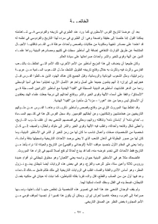 ‫ﺍﻟﺨﺎﺘﻤــﺔ‬
‫ﺒﻌﺩ ﺃﻥ ﻋﺭﻀﻨﺎ ﻟﺘﺎﺭﻴﺦ ﺍﻟﻔﺭﺱ ﺍﻷﺴﻁﻭﺭﻱ ﻜﻤﺎ ﻭﺭﺩ ﻋﻨﺩ ﺍﻟﻁﺒﺭﻱ ﻓﻲ ﺘﺎﺭﻴﺨﻪ ﻭﺍﻟﻔﺭﺩﻭﺴﻲ ﻓـﻲ ﺸـﺎﻫﻨﺎﻤﺘﻪ‬
‫ﻴﻤﻜﻨﻨﺎ ﺍﻟﻘﻭل ﺇﻨﻨﺎ ﺨﻠﺼﻨﺎ ﺇﻟﻰ ﺤﻘﻴﻘﺔ ﻭﺍﻀﺤﺔ ﻭﻫﻲ: ﺃﻥ ﺍﻟﻁﺒﺭﻱ ﻓﻲ ﺴﺭﺩﻩ ﻟﻬﺫﺍ ﺍﻟﺘﺎﺭﻴﺦ ﻭﺍﻟﻔﺭﺩﻭﺴﻲ ﻓﻲ ﻨﻅﻤﻪ ﻟﻪ‬
‫ﻗﺩ ﺍﻋﺘﻤﺩﺍ ﻋﻠﻰ ﻤﺼﺎﺩﺭ ﺸﻔﻬﻴﺔ ﻭﻤﻜﺘﻭﺒﺔ ﻤﻥ ﺤﻜﺎﻴﺎﺕ ﻭﻗﺼﺹ ﻭﺃﺤﺩﺍﺙ ﻤﻭﻏﻠﺔ ﻓـﻲ ﺍﻟﻘـﺩﻡ ﺘﻨﺎﻗﻠﺘﻬـﺎ ﺍﻷﺠﻴـﺎل‬
‫ﺍﻟﻤﺘﺘﺎﺒﻌﺔ ﻋﻥ ﻁﺭﻴﻕ ﺍﻟﺘﻭﺍﺭﺙ ﺍﻟﺸﻔﺎﻫﻲ ﺇﻀﺎﻓﺔ ﺇﻟﻰ ﺃﺴﺎﻁﻴﺭ ‪‬ﺠﻠﺕ ﻓﻲ ﻜﺘﺒﻬﻡ ﻭﻤﺼﺎﺩﺭﻫﻡ ﺍﻟﺩﻴﻨﻴﺔ ﺭﻭﺍﻫﺎ ﻋﻠﻤـﺎﺀ‬
                                          ‫ﺴ‬
                                  ‫ﺍﻟﺩﻴﻥ ﻋﻥ ﺁﻟﻬﺔ ﻭﻗﻭﻯ ﻟﻠﺨﻴﺭ ﻭﺍﻟﺸﺭ ﻭﺃﺤﺩﺍﺙ ﺼﺭﺍﻋﺎﺘﻬﺎ ﻋﻠﻰ ﺴﻴﺎﺩﺓ ﺍﻟﻌﺎﻟﻡ.‬
‫ﻭﻜﺎﻥ ﻁﺒﻴﻌﻴﺎ ﺃﻥ ﻴﻨﻀﺎﻑ ﺇﻟﻰ ﻫﺫﺍ ﺍﻟﻤﺯﻴﺞ ﺃﺴﺎﻁﻴﺭ ﻤﻥ ﺍﻷﻤﻡ ﺍﻷﺨﺭﻯ، ﺘﻠﻙ ﺍﻷﻤﻡ ﺍﻟﺘـﻲ ﺍﺨﺘﻠﻁـﺕ ﺒﺎﻟﺸـﻌﺏ‬
                                                                              ‫‪‬‬
‫ﺍﻟﻔﺎﺭﺴﻲ ﻭﺃﺜﺭﺕ ﻓﻴﻪ ﻭﺘﺄﺜﺭﺕ ﺒﻪ ﺨﻼل ﻭﻗﺎﺌﻊ ﺘﺎﺭﻴﺨﻪ ﺍﻟﻁﻭﻴل ﺍﻟﻨﺸﻁ، ﻤﺜـل ﺍﻟﺸـﻌﻭﺏ ﺍﻟﺴـﺎﻤﻴﺔ ﻤـﻥ ﻋﺭﺒﻴـﺔ‬
‫ﻭﺇﺴﺭﺍﺌﻴﻠﻴﺔ، ﻭﻤﺜل ﺍﻟﺸﻌﻭﺏ ﺍﻟﻴﻭﻨﺎﻨﻴﺔ ﻭﺍﻟﺭﻭﻤﺎﻨﻴﺔ، ﻭﻗﺒل ﺍﻟﺠﻤﻴﻊ ﻜﺎﻥ ﻫﻨﺎﻙ ﺍﻟﻬﻨﻭﺩ ﺍﻟﺫﻴﻥ ﺨـﺎﻟﻁﻭﺍ ﺍﻟﻔـﺭﺱ ﻗﺒـل‬
‫ﻫﺠﺭﺘﻬﻡ ﺇﻟﻰ ﺇﻴﺭﺍﻥ؛ ﺇﺫ ﺃﻨﻬﻡ ﻴﻨﺘﻤﻭﻥ ﺠﻤﻴ ‪‬ﺎ ﻋﻠﻰ ﺃﺼل ﻭﺍﺤﺩ ﻫﻭ ﺍﻷﺼل ﺍﻵﺭﻱ، ﺘﻌﺎﻴﺸﻭﺍ ﻤ ‪‬ﺎ ﻓﻲ ﺁﺴﻴﺎ ﺍﻟﻭﺴﻁﻰ‬
                ‫ﻌ‬                         ‫ٍ‬    ‫ٍ‬        ‫ﻌ‬
‫ﺭﺩ ‪‬ﺎ ﻤﻥ ﺍﻟﺩﻫﺭ ﻓﺘﺸﺎﺒﻬﺕ ﺃﺴﺎﻁﻴﺭﻫﻡ ﺍﻟﺩﻴﻨﻴﺔ ﺍﻟﻤﺴﺠﻠﺔ ﻓﻲ "ﺍﻟﻔﻴﺩﺍ" ﺍﻟﻬﻨﺩﻴﺔ ﻤﻊ ﺃﺴﺎﻁﻴﺭ ﺍﻹﻴﺭﺍﻨﻴﻴﻥ ﺍﻟﻤﺴـﺠﻠﺔ ﻓـﻲ‬
                                                                                                ‫ﺤ‬
‫"ﺍﻷﺒﺴﺘﺎﻕ"، ﻭﺍﺘﻔﻘﺎ ﻋﻠﻰ ﺃﺴﻤﺎﺀ ﺍﻵﻟﻬﺔ ﻭﻗﻭﻯ ﺍﻟﺨﻴﺭ ﻭﺍﻟﺸﺭ ﻭﻭﻗﺎﺌﻊ ﺃﺤﺩﺍﺜﻬﻡ ﺇﻟﻰ ﺩﺭﺠﺔ ﺠﻌﻠﺕ ﻋﻠﻤﺎﺀ ﺍﻟﻬﻨﺩ ﻴﻌﺘﻘﺩﻭﻥ‬
                             ‫ﺃﻥ ﺍﻷﺒﺴﺘﺎﻕ ﻟﻴﺱ ﻭﺤ ‪‬ﺎ ﻤﻥ ﻋﻨﺩ "ﺍﻫﻭﺭﺍ – ﻤﺯﺩﺍ" ﺒل ﻤﺄﺨﻭﺫ ﻤﻥ "ﺍﻟﻔﻴﺩﺍ" ﺍﻟﻬﻨﺩﻴﺔ.‬
                                                                                  ‫ﻴ‬
‫ﻭﻗﺩ ﺍﺨﺘﻠﻁ ﺒﻬﺫﺍ ﺍﻟﻤﻭﺭﻭﺙ ﺍﻟﺜﺭﻱ ﻤﻥ ﻭﻗﺎﺌﻊ ﻭﻗﺼﺹ ﻭﺃﺴﺎﻁﻴﺭ ﺫﻜﺭﻴـﺎﺕ ﻭﻋﺎﻫـﺎ ﺍﻟﻔـﺭﺱ ﻋـﻥ ﻤﻠـﻭﻜﻬﻡ‬
‫ﺍﻟﺘﺎﺭﻴﺨﻴﻴﻥ ﻤﻥ ﻫﺨﺎﻤﻨﺸﻴﻴﻥ ﻭﺇﺸﻜﺎﻨﻴﻴﻥ، ﻭﻋﻥ ﺃﺒﻁﺎﻟﻬﻡ ﺍﻟﻘﻭﻤﻴﻴﻥ. ﻭﻗﺩ ﺴﺠل ﺍﻟﻔﺭﺱ ﻜل ﻫﺫﺍ ﻓﻲ ﻜﺘـﺒﻬﻡ ﺍﻟﻤﺴـﻤﺎﺓ‬
‫ﺒـ"ﺨﺩﺍﻱ ﻨﺎﻤﻪ" ﺃﻭ "ﺒﺎﺴﺘﺎﻥ ﻨﺎﻤﻪ" ﻭﺘﻨﺎﻗﻠﺘﻪ ﺭﻭﺍﺘﻬﻡ، ﻭ ‪‬ﻜﻲ ﻓﻲ ﻗﺼﺼﻬﻡ ﺍﻟﺸﻌﺒﻲ ﺒﻌﺩ ﺃﻥ ﹸﻠﻑ ﺒﺜـﻭﺏ ﺍﻟﺘـﺎﺭﻴﺦ،‬
                  ‫ﻏ‬                          ‫ﺤ‬
‫ﻭﺃﻋﻁﻰ ﺸﻜل ﻭﻗﺎﺌﻌﻪ ﻭﺃﺤﺩﺍﺜﻪ، ﻭﺍﻨﻘﻠﺏ ﻓﻴﻪ ﺍﻵﻟﻬﺔ ﻭﻗﻭﻯ ﺍﻟﺨﻴﺭ ﻭﺍﻟﺸﺭ ﺇﻟﻰ ﻤﻠﻭﻙ ﻭﺃﺒﻁﺎل، ﻭﺃﻀﻴﻑ ﺇﻟـﻰ ﻜـل‬
‫ﺸﺨﺼﻴﺔ ﻤﻥ ﺍﻟﺸﺨﺼﻴﺎﺕ ﺼﻔﺎﺕ ﻭﺃﻋﻤﺎل ﺘﻨﺎﺴﺏ ﻤﺎ ﻜﺎﻥ ﻟﻬﺎ ﻤﻥ ﺭﻤﺯ ﻟﻠﺨﻴﺭ ﺃﻭ ﺍﻟﺸﺭ ﻓﻲ ﺍﻷﺴﺎﻁﻴﺭ ﺍﻟﺩﻴﻨﻴﺔ، ﻭﻤﺎ‬
‫ﻜﺎﻥ ﻟﻬﺎ ﻤﻥ ﺼﻭﺭ ﺍﻟﺒﻁﻭﻟﺔ ﻓﻲ ﺃﺫﻫﺎﻥ ﺍﻟﺸﻌﺏ ﺍﻟﺫﻱ ﻻ ﻴﻌﻨﻰ ﺒﺭﺼﺩ ﺍﻷﺤﺩﺍﺙ ﺍﻟﺘﺎﺭﻴﺨﻴﺔ ﻭﺘﺴﺠﻴﻠﻬﺎ ﺒﺩﻗﺔ ﻭﺃﻤﺎﻨـﺔ،‬
                                               ‫‪‬‬
‫ﻭﺇﻨﻤﺎ ﻴﻌﻨﻰ ﻓﻲ ﺍﻟﻤﻘﺎﻡ ﺍﻷﻭل ﺒﺘﺠﺴﻴﺩ ﻤﻭﻗﻑ ﺍﻷﻤﺔ )ﺍﻟﻭﺠﺩﺍﻨﻲ ﻭﺍﻟﻘﻴﻤﻲ( ﻤﻥ ﺍﻟﺘﺎﺭﻴﺦ ﻭﺍﻟﺤﻴﺎﺓ؛ ﻟﺫﺍ ﻨﺭﺍﻩ ﻴﺄﺨﺫ ﻤـﻥ‬
                                                                                           ‫‪‬‬
 ‫ﺍﻟﺘﺎﺭﻴﺦ ﻓﻘﻁ ﺍﻷﺤﺩﺍﺙ ﺍﻟﺘﻲ ﺘﺨﺩﻡ ﻏﺭﻀﻪ ﻤﻨﻪ، ﻜﻤﺎ ﻗﺩ ﻴﺒﺩﻉ ﺃﺤﺩﺍ ﹰﺎ ﻟﻡ ﺘﻘﻊ ﺃﺼﻼ ﻟﺘﺴﻬﻡ ﻓﻲ ﺇﺜﺭﺍﺀ ﻫﺫﺍ ﺍﻟﻤﻭﺭﻭﺙ.‬
                             ‫ﹰ‬           ‫ﺜ‬
‫ﻓﺎﻟﻀﺤﺎﻙ ﻤﺜﻼ ﻫﻭ ﻓﻲ ﺍﻷﺴﺎﻁﻴﺭ ﺍﻟﺩﻴﻨﻴﺔ ﺤﻴﻭﺍﻥ ﻭﺍﺴﻤﻪ ﻴﻌﻨﻲ "ﺍﻟﺜﻌﺒﺎﻥ" ﻭﻫﻭ ﻤﺨﻠﻭﻕ ﺸﻴﻁﺎﻨﻲ ﺫﻭ ﺃﻓﻭﺍﻩ ﻋﺩﻴﺩﺓ‬
      ‫ٍ‬                                                                          ‫ﹰ‬
‫ﻭﺭﺅﻭﺱ ﺜﻼﺜﺔ ﻭﺃﻋﻴﻥ ﺴﺘﺔ، ﻤﺜﻴﺭ ﻟﻠﺭﻋﺏ ﻭﺍﻟﻔﺯﻉ، ﻭﻫﻭ ﻓﻲ ﺒﻌﺽ ﻫﺫﻩ ﺍﻟﺭﻭﺍﻴﺎﺕ ﺃﻴ ‪‬ﺎ ﺸﻴﻁﺎﻥ ﻴﻤﻨـﻊ ﻨـﺯﻭل‬
                   ‫ﻀ‬
‫ﺍﻟﻤﻁﺭ، ﻭﻫﻭ ﺃﺴﺎﺱ ﺍﻷﺫﻯ ﻭﺍﻟﻔﺘﻨﺔ ﻭﺍﻟﻔﺴﺎﺩ، ﺍﻨﻘﻠﺏ ﻓﻲ ﺍﻟﺭﻭﺍﻴﺎﺕ ﺍﻟﺘﺎﺭﻴﺨﻴﺔ ﺇﻟﻰ ﻤﻠﻙ ﻅﺎﻟﻡ ﻓﺎﺴﻕ ﺴـﻔﺎﻙ ﻟﻠـﺩﻤﺎﺀ،‬
‫ﻭﻋ ‪ ‬ﻓﻴﻬﺎ ﺃﻭل ﻤﻥ ﺴﻥ ﺍﻟﺼﻠﺏ ﻭﺍﻟﻘﻁﻊ، ﻗﺘل ﻭﺍﻟﺩﻩ ﺘﻘﺭ ‪‬ﺎ ﺒﻘﺘﻠﻪ ﻟﻠﺸﻴﺎﻁﻴﻥ، ﻜﻤﺎ ﻨﺒﺘﺕ ﻟﻪ ﺤﻴﺘﺎﻥ ﻓﻲ ﻤﻨﻜﺒﻴﻪ ﺒﻔﻌـل‬
                                                   ‫ﺒ‬                                            ‫‪‬ﺩ‬
                                                  ‫ﺍﻟﺸﻴﻁﺎﻥ، ﻓﺒﺴﻁ ﻴﺩﻩ ﻓﻲ ﺍﻟﻘﺘل ﻭﺴﻔﻙ ﺍﻟﺩﻤﺎﺀ ﺘﺴﻜﻴ ﹰﺎ ﻟﻬﻤﺎ.‬
                                                         ‫ﻨ‬
‫ﻭﻟﻡ ﻴﻘﻑ ﺍﻟﻭﺠﺩﺍﻥ ﺍﻟﺸﻌﺒﻲ ﻋﻨﺩ ﻫﺫﺍ ﺍﻟﺤﺩ ﻓﻲ ﺘﺼﻭﻴﺭ ﻫﺫﻩ ﺍﻟﺸﺨﺼﻴﺔ ﺒل ﺘﺨﻠﺹ ﻤﻨﻬـﺎ ﻟﺒﺸـﺎﻋﺘﻬﺎ، ﻭﻨﺴـﺒﻬﺎ‬
‫ﺼﺭﺍﺤﺔ ﺇﻟﻰ ﺍﻟﻌﺭﺏ، ﻭﺠﻌﻠﻪ ﻏﺎﺼ ‪‬ﺎ ﻟﻌﺭﺵ ﺇﻴﺭﺍﻥ. ﻭﻴﻤﻜﻥ ﺃﻥ ﻴﻜﻭﻥ ﻫﺫﺍ ﺘﻔﺴﻴ ‪‬ﺍ ﺃﻭ ﺘﺠﺴﻴ ‪‬ﺍ ﻟﻤﻭﻗﻑ ﻗﻭﻤﻲ ﻤـﻥ‬
                ‫ﺩ‬          ‫ﺭ‬                                     ‫ﺒ‬
                                                     ‫ﺍﻷﻤﻡ ﺍﻟﻤﺠﺎﻭﺭﺓ ﺒﻐﺽ ﺍﻟﻨﻅﺭ ﻋﻥ ﺍﻟﺼﺩﻕ ﺍﻟﺘﺎﺭﻴﺨﻲ.‬

                                              ‫- ٧٩ -‬
 