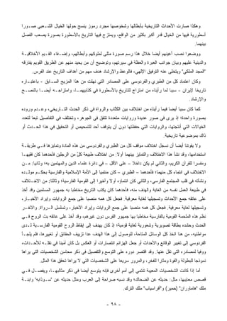 ‫ﻭﻫﻜﺫﺍ ﺼﺎﺭﺕ ﺍﻷﺤﺩﺍﺙ ﺍﻟﺘﺎﺭﻴﺨﻴﺔ ﺒﺄﺒﻁﺎﻟﻬﺎ ﻭﺸﺨﻭﺼﻬﺎ ﻤﺠﺭﺩ ﺭﻤﻭﺯ ﻴﻨﺴﺞ ﺤﻭﻟﻬﺎ ﺍﻟﺨﻴﺎل ﺍﻟﺸـﻌﺒﻲ ﺼـﻭ ‪‬ﺍ‬
 ‫ﺭ‬
‫ﺃﺴﻁﻭﺭﻴﺔ ﻓﻴﻬﺎ ﻤﻥ ﺍﻟﺨﻴﺎل ﻗﺩﺭ ﺃﻜﺒﺭ ﺒﻜﺜﻴﺭ ﻤﻥ ﺍﻟﻭﺍﻗﻊ، ﻭﻴﻤﺘﺯﺝ ﻓﻴﻬﺎ ﺍﻟﺘﺎﺭﻴﺦ ﺒﺎﻷﺴﻁﻭﺭﺓ ﺒﺼﻭﺭﺓ ﻴﺼﻌﺏ ﺍﻟﻔﺼل‬
                                                                                                 ‫ﺒﻴﻨﻬﻤﺎ.‬
‫ﻭﻭﻀﻌﻭﺍ ﻨﺼﺏ ﺃﻋﻴﻨﻬﻡ ﺃﻴ ‪‬ﺎ ﺨﻼل ﻫﺫﺍ ﺭﺴﻡ ﺼﻭﺭﺓ ﻤﺜﻠﻰ ﻟﻤﻠﻭﻜﻬﻡ ﻭﺃﺒﻁﺎﻟﻬﻡ، ﻭﺇﻀـﻔﺎﺀ ﺍﻟﻘـﻴﻡ ﺍﻷﺨﻼﻗﻴـﺔ‬
                                                                 ‫ﻀ‬
‫ﻭﺍﻟﺩﻴﻨﻴﺔ ﻋﻠﻴﻬﻡ ﻭﺒﻴﺎﻥ ﺠﻭﺍﻨﺏ ﺍﻟﻌﺒﺭﺓ ﻭﺍﻟﻌﻅﺔ ﻓﻲ ﺴﻴﺭﺘﻬﻡ، ﻭﺘﻭﻀﻴﺢ ﺃﻥ ﻤﻥ ﻴﺤﻴﺩ ﻤﻨﻬﻡ ﻋﻥ ﺍﻟﻁﺭﻴﻕ ﺍﻟﻘﻭﻴﻡ ﻴﻔﺎﺭﻗﻪ‬
     ‫"ﺍﻟﻤﺠﺩ ﺍﻟﻤﻠﻜﻲ" ﻭﻴﺘﺨﻠﻰ ﻋﻨﻪ ﺍﻟﺘﻭﻓﻴﻕ ﺍﻹﻟﻬﻲ، ﻓﺎﻟﻭﻋﻅ ﻭﺍﻹﺭﺸﺎﺩ ﻫﺩﻑ ﻤﻬﻡ ﻤﻥ ﺃﻫﺩﺍﻑ ﺍﻟﺘﺎﺭﻴﺦ ﻋﻨﺩ ﺍﻟﻔﺭﺱ.‬
‫ﻭﻜﺎﻥ ﺍﻋﺘﻤﺎﺩ ﻜل ﻤﻥ ﺍﻟﻁﺒﺭﻱ ﻭﺍﻟﻔﺭﺩﻭﺴﻲ ﻋﻠﻰ ﺍﻟﻤﺼﺎﺩﺭ ﺍﻟﺘﻲ ﻨﻬﻠﺕ ﻤﻥ ﻫﺫﺍ ﺍﻟﻤﺯﻴﺞ ﺍﻟﺴـﺎﺒﻕ - ﺒﺎﻋﺘﺒـﺎﺭﻩ‬
‫ﺘﺎﺭﻴ ﹰﺎ ﻹﻴﺭﺍﻥ - ﺴﺒ ‪‬ﺎ ﻟﻤﺎ ﺭﺃﻴﻨﺎﻩ ﻤﻥ ﺍﻤﺘﺯﺍﺝ ﻟﻠﺘﺎﺭﻴﺦ ﺒﺎﻷﺴﻁﻭﺭﺓ ﻓﻲ ﻜﺘﺎﺒﻴﻬﻤـﺎ، ﻭﺍﻤﺘﺯﺍﺠـﻪ ﺃﻴ ‪‬ـﺎ ﺒﺎﻟﻨﺼـﺢ‬
          ‫ﻀ‬                                                                   ‫ﺒ‬             ‫ﺨ‬
                                                                                              ‫ﻭﺍﻹﺭﺸﺎﺩ.‬
‫ﻜﻤﺎ ﻜﺎﻥ ﺴﺒ ‪‬ﺎ ﺃﻴ ‪‬ﺎ ﻓﻴﻤﺎ ﺭﺃﻴﻨﺎﻩ ﻤﻥ ﺍﺨﺘﻼﻑ ﺒﻴﻥ ﺍﻟﻜ ﱠﺎﺏ ﻭﺍﻟﺭﻭﺍﺓ ﻓﻲ ﺫﻜﺭ ﺍﻟﺤﺩﺙ ﺍﻟﺘـﺎﺭﻴﺨﻲ، ﻭﻋـﺩﻡ ﻭﺭﻭﺩﻩ‬
                                              ‫ﹸﺘ‬                              ‫ﺒ ﻀ‬
‫ﺒﺼﻭﺭﺓ ﻭﺍﺤﺩﺓ؛ ﺇﺫ ﻴﺭﻯ ﻓﻲ ﺼﻭﺭ ﻋﺩﻴﺩﺓ ﻭﺭﻭﺍﻴﺎﺕ ﻤﺘﻌﺩﺩﺓ ﺘﺘﻔﻕ ﻓﻲ ﺍﻟﺠﻭﻫﺭ، ﻭﺘﺨﺘﻠﻑ ﻓﻲ ﺍﻟﺘﻔﺎﺼﻴل ﺘﺒ ‪‬ﺎ ﻟﺘﻌﺩﺩ‬
       ‫ﻌ‬
‫ﺍﻟﺨﻴﺎﻻﺕ ﺍﻟﺘﻲ ﺃﻨﺘﺠﺘﻬﺎ، ﻭﺍﻟﺭﻭﺍﻴﺎﺕ ﺍﻟﺘﻲ ﺤﻔﻅﺘﻬﺎ ﺩﻭﻥ ﺃﻥ ﻴﺘﻭﻗﻑ ﺃﺤﺩ ﻟﻠﺘﻤﺤﻴﺹ ﺃﻭ ﺍﻟﺘﺤﻘﻴﻕ ﻓﻲ ﻫﺫﺍ ﺍﻟﺤـﺩﺙ ﺃﻭ‬
                                                                                ‫ﺫﺍﻙ ﺒﻤﻭﻀﻭﻋﻴﺔ ﺘﺎﺭﻴﺨﻴﺔ.‬
‫ﻭﻻ ﻴﻔﻭﺘﻨﺎ ﺃﻴ ‪‬ﺎ ﺃﻥ ﻨﺴﺠل ﺍﺨﺘﻼﻑ ﻤﻭﻗﻑ ﻜل ﻤﻥ ﺍﻟﻁﺒﺭﻱ ﻭﺍﻟﻔﺭﺩﻭﺴﻲ ﻤﻥ ﻫﺫﻩ ﺍﻟﻤﺎﺩﺓ ﻭﺘﻤﺎﻴﺯﻫﺎ ﻓـﻲ ﻁﺭﻴﻘـﺔ‬
                                                                             ‫ﻀ‬
‫ﺍﺴﺘﺨﺩﺍﻤﻬﺎ، ﻭﻗﺩ ﻨﺸﺄ ﻫﺫﺍ ﺍﻻﺨﺘﻼﻑ ﻭﺍﻟﺘﻤﺎﻴﺯ ﺒﻴﻨﻬﻤﺎ ﺃﻭﻻ: ﻤﻥ ﺍﺨﺘﻼﻑ ﻁﺒﻴﻌﺔ ﻜل ﻤﻥ ﺍﻟﺭﺠﻠﻴﻥ ﻓﺄﺤﺩﻫﻤﺎ ﻜﺎﻥ ﻓﻘﻴ ‪‬ـﺎ‬
  ‫ﻬ‬                            ‫ٍ‬
                               ‫ّ‬                  ‫ﹰ‬
‫ﻭﻤﻔﺴ ‪‬ﺍ ﻟﻠﻘﺭﺁﻥ ﺍﻟﻜﺭﻴﻡ، ﻭﺍﻟﺜﺎﻨﻲ ﻟﻡ ﻴﻜﻥ ﺩﺍﺨﻼ – ﻋﻠﻰ ﺍﻷﻗل – ﻓﻲ ﺩﺍﺌﺭﺓ ﻋﻠﻤﺎﺀ ﺍﻟﺩﻴﻥ ﻭﺍﻟﻤﻬﺘﻤﻴﻥ ﺒﻪ؛ ﻭﺜﺎﻨ ‪‬ﺎ: ﻤـﻥ‬
      ‫ﻴ‬                                                      ‫ﹰ‬                                   ‫ﺭ‬
‫ﺍﻻﺨﺘﻼﻑ ﻓﻲ ﺍﻨﺘﻤﺎﺀ ﻜل ﻤﻨﻬﻤﺎ؛ ﻓﺄﺤﺩﻫﻤﺎ – ﺍﻟﻁﺒﺭﻱ – ﻜﺎﻥ ﻤﻨﺘﻤ ‪‬ﺎ ﺇﻟﻰ ﺍﻷﻤﺔ ﺍﻹﺴﻼﻤﻴﺔ ﻭﺍﻟﻔﺎﺭﺴﻴﺔ ﺒﺤﻜـﻡ ﻤﻭﻟـﺩﻩ‬
                                         ‫ﻴ‬
‫ﻭﻨﺸﺄﺘﻪ ﻓﻲ ﻗﻠﺏ ﺍﻟﻤﺠﺘﻤﻊ ﺍﻟﻔﺎﺭﺴﻲ، ﻭﺍﻟﺜﺎﻨﻲ ﻜﺎﻥ ﺍﻨﺘﻤﺎﺅﻩ ﺃﻭﻻ ﻭﺃﺨﻴ ‪‬ﺍ ﺇﻟﻰ ﺍﻟﻘﻭﻤﻴﺔ ﺍﻟﻔﺎﺭﺴﻴﺔ؛ ﻭﺜﺎﻟ ﹰﺎ: ﻤﻥ ﺍﻻﺨـﺘﻼﻑ‬
             ‫ﺜ‬                             ‫ﺭ‬      ‫ﹰ‬
‫ﻓﻲ ﻁﺒﻴﻌﺔ ﺍﻟﻌﻤل ﻨﻔﺴﻪ ﻤﻥ ﺍﻟﻐﺎﻴﺔ ﻭﺍﻟﻬﺩﻑ ﻤﻨﻪ، ﻓﺄﺤﺩﻫﻤﺎ ﻜﺎﻥ ﻴﻜﺘﺏ ﺍﻟﺘﺎﺭﻴﺦ ﻤﺨﺎﻁ ‪‬ﺎ ﺒﻪ ﺠﻤﻬﻭﺭ ﺍﻟﻤﺴﻠﻤﻴﻥ ﻭﻗﺩ ﺃﺨﺫ‬
                           ‫ﺒ‬
‫ﻋﻠﻰ ﻋﺎﺘﻘﻪ ﺠﻤﻊ ﺍﻷﺤﺩﺍﺙ ﻭﺘﺴﺠﻴﻠﻬﺎ ﻟﻐﺎﻴﺔ ﻤﻌﺭﻓﻴﺔ. ﻓﺠﻌل ﻜل ﻫﻤﻪ ﻤﻨﺼ ‪‬ﺎ ﻋﻠﻰ ﺠﻤﻊ ﺍﻟﺭﻭﺍﻴﺎﺕ ﻭﺇﻴﺭﺍﺩ ﺍﻷﺨﺒـﺎﺭ،‬
                                  ‫ﺒ‬
‫ﻭﺘﺴﺠﻴﻠﻬﺎ ﻟﻐﺎﻴﺔ ﻤﻌﺭﻓﻴﺔ. ﻓﺠﻌل ﻜل ﻫﻤﻪ ﻤﻨﺼ ‪‬ﺎ ﻋﻠﻰ ﺠﻤﻊ ﺍﻟﺭﻭﺍﻴﺎﺕ ﻭﺇﻴﺭﺍﺩ ﺍﻷﺨﺒﺎﺭ، ﻭﺘﺴﻠﺴل ﺍﻟـﺭﻭﺍﺓ. ﻭﺍﻵﺨـﺭ‬
                                                        ‫ﺒ‬
‫ﻨﻅﻡ ﻫﺫﻩ ﺍﻟﻤﻠﺤﻤﺔ ﺍﻟﻘﻭﻤﻴﺔ ﺒﺎﻟﻔﺎﺭﺴﻴﺔ ﻤﺨﺎﻁ ‪‬ﺎ ﺒﻬﺎ ﺠﻤﻬﻭﺭ ﺍﻟﻔﺭﺱ ﺩﻭﻥ ﻏﻴﺭﻫﻡ، ﻭﻗﺩ ﺃﺨﺫ ﻋﻠﻰ ﻋﺎﺘﻘﻪ ﺒﺙ ﺍﻟﺭﻭﺡ ﻓـﻲ‬
                                                           ‫ﺒ‬
‫ﺍﻟﺤﺩﺙ ﻭﺤﺸﺩﻩ ﺒﻁﺎﻗﺔ ﺘﺼﻭﻴﺭﻴﺔ ﻭﺸﻌﻭﺭﻴﺔ ﻟﻐﺎﻴﺔ ﻗﻭﻤﻴﺔ؛ ﺇﺫ ﻜﺎﻥ ﻴﻬﺩﻑ ﺇﻟﻰ ﺇﻴﻘﺎﻅ ﺍﻟﺭﻭﺡ ﺍﻟﻘﻭﻤﻴﺔ ﺍﻟﻔﺎﺭﺴـﻴﺔ ﻟـﺩﻯ‬
‫ﻤﻭﺍﻁﻨﻴﻪ، ﻤﻥ ﻫﻨﺎ ﺍﺘﺨﺫ ﻜل ﺍﻟﻭﺴﺎﺌل ﺍﻟﻤﺘﺎﺤﺔ، ﻟﻠﻭﺼﻭل ﺇﻟﻰ ﻫﺫﺍ ﺍﻟﻬﺩﻑ ﻋﺩﺍ ﺘﺯﻴﻴﻑ ﺍﻟﺤﻘﺎﺌﻕ ﺃﻭ ﺘﻐﻴﻴﺭﻫﺎ، ﻓﻠﻡ ﻴﻠﺠـﺄ‬
‫ﺍﻟﻔﺭﺩﻭﺴﻲ ﺇﻟﻰ ﺘﻐﻴﻴﺭ ﺍﻟﻭﻗﺎﺌﻊ ﻭﺍﻷﺤﺩﺍﺙ ﺃﻭ ﺠﻌل ﺍﻟﻬﺯﺍﺌﻡ ﺍﻨﺘﺼﺎﺭﺍﺕ ﺃﻭ ﺍﻟﻌﻜﺱ ﺒل ﻜﺎﻥ ﺃﻤﻴ ﹰﺎ ﻓﻲ ﻨﻘﻠـﻪ ﻟﻸﺤـﺩﺍﺙ،‬
                   ‫ﻨ‬
‫ﻭﻭﻓ ‪‬ﺎ ﻟﻤﺼﺎﺩﺭﻩ ﺍﻟﺘﻲ ﻨﻘل ﻋﻨﻬﺎ. ﻭﻗﺩ ﺍﻗﺘﺼﺭ ﺩﻭﺭﻩ ﻋﻠﻰ ﺍﻟﺘﻭﺴﻊ ﻭﺍﻟﺘﻔﺼﻴل ﻓﻲ ﺫﻜﺭ ﻤﺤﺎﺴﻥ ﺍﻟﺸﺨﺼﻴﺎﺕ ﺍﻟﺘﻲ ﻴﺭﺍﻫﺎ‬
                                                                                            ‫ﻴ‬
         ‫ﻨﻤﻭﺫ ‪‬ﺎ ﻟﻠﺒﻁﻭﻟﺔ ﻭﺍﻟﻘﻭﺓ ﻭﻤﺜﺎ ‪‬ﺍ ﻟﻠﻔﺨﺭ، ﻭﺍﻟﻤﺭﻭﺭ ﺴﺭﻴ ‪‬ﺎ ﻋﻠﻰ ﺍﻟﺸﺨﺼﻴﺎﺕ ﺍﻟﺘﻲ ﻻ ﻴﺭﺍﻫﺎ ﺘﺤﻘﻕ ﻫﺫﺍ ﺍﻟﻤﺜل.‬
                                                    ‫ﻌ‬                     ‫ﺭ‬                      ‫ﺠ‬
‫ﺃﻤﺎ ﺇﺫﺍ ﻜﺎﻨﺕ ﺍﻟﺸﺨﺼﻴﺎﺕ ﺍﻟﻤﻌﻴﺒﺔ ﺘﻨﺘﻤﻲ ﺇﻟﻰ ﺃﻤﻡ ﺃﺨﺭﻯ ﻓﺈﻨﻪ ﻴﺘﻭﺴﻊ ﺃﻴ ‪‬ﺎ ﻓﻲ ﺫﻜﺭ ﻤﺜﺎﻟﺒﻬـﺎ، ﻭﻴﻔﺼـل ﻓـﻲ‬
                             ‫ﻀ‬                    ‫ٍ‬
‫ﻗﺼﺹ ﻤﻌﺎﻴﺒﻬﺎ، ﻤﺜل: ﺤﺩﻴﺜﻪ ﻋﻥ ﺍﻟﻀﺤﺎﻙ؛ ﻭﻗﺩ ﻨﺴﺒﻪ ﺼﺭﺍﺤﺔ ﺇﻟﻰ ﺍﻟﻌﺭﺏ ﻭﻤﺜل ﺤﺩﻴﺜﻪ ﻋﻥ "ﺴـﻭﺫﺍﺒﻪ" ﻭﺍﺒﻨـﺔ‬
                                                         ‫ﻤﻠﻙ "ﻫﺎﻤﺎﻭﺭﺍﻥ" )ﺤﻤﻴﺭ( ﻭ"ﺃﻓﺭﺍﺴﻴﺎﺏ" ﻤﻠﻙ ﺍﻟﺘﺭﻙ.‬


                                               ‫- ٨٩ -‬
 