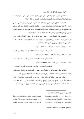 ‫ﺜﺎﻨﻴﺎ: ﻤﻔﻬﻭﻡ ﺍﻷﻁﻼل ﻓﻲ ﺍﻟﻔﺎﺭﺴﻴﺔ:‬
                                                                       ‫‪‬‬
‫ﻓﻤﺎﺫﺍ ﻋﻥ ﺸﻌﺭﺍﺀ ﺍﻟﻔﺎﺭﺴﻴﺔ؟ ﻫل ﺍﺴﺘﻘﺭ ﻤﻔﻬﻭﻡ ﺍﻟﺩﻴﺎﺭ ﻋﻨﺩﻫﻡ ﻋﻠﻰ ﻤﻌ ﹰﻰ ﻭﺍﺤﺩ ﺃﻭ ﺍﺘﺨـﺫ‬
         ‫ٍ‬     ‫ﻨ‬
                   ‫ﺼﻭﺭﺓ ﻭﺍﺤﺩﺓ؟ ﻭﻫل ﻜﺎﻨﺕ ﻫﺫﻩ ﺍﻟﺼﻭﺭﺓ ﻤﺴﺘﻤﺩﺓ ﻤﻥ ﺍﻟﻌﺭﺒﻴﺔ ﺃﻭ ﻤﺘﺄﺜﺭﺓ ﺒﻬﺎ؟‬
‫ﻻ ﻨﺒﻌﺩ ﺇﺫﺍ ﻗﻠﻨﺎ ﺇﻥ ﻤﻔﻬﻭﻡ ﺍﻟﺩﻴﺎﺭ ﻭﺍﻷﻁﻼل ﻋﻨﺩ ﺸﻌﺭﺍﺀ ﺍﻟﻔﺭﺱ ﻟﻡ ﻴﺴﺘﻘﺭ ﻋﻠـﻰ ﻤﻌ ﹰـﻰ‬
  ‫ﻨ‬
‫ﻭﺍﺤﺩ، ﻭﻻ ﺍﺘﺨﺫ ﺼﻭﺭﺓ ﻭﺍﺤﺩﺓ، ﺒل ﺘﻌﺩﺩﺕ ﺼﻭﺭﻩ ﻭﺍﺨﺘﻠﻔﺕ ﻤﻔﺎﻫﻴﻤﻪ، ﻓﺎﺒﺘﻌﺩﺕ ﻋﻨﺩ ﻜﺜﻴﺭ ﻤـﻨﻬﻡ‬
‫ﻋﻥ ﺍﻟﻤﻔﻬﻭﻡ ﺍﻟﻌﺭﺒﻲ ﺍﻟﺒﺩﻭﻱ ﻭﺍﺘﺨﺫﺕ ﺸﻜﻼ ﻓﺎﺭﺴ ‪‬ﺎ ﺤﻀﺎﺭ ‪‬ﺎ. ﻭﺍﻤﺘﺯﺠﺕ ﻋﻨﺩ ﺒﻌـﻀﻬﻡ ﺍﻵﺨـﺭ‬
                           ‫ﻴ‬       ‫ﻴ‬      ‫ﹰ‬
                      ‫ﺍﻟﺼﻭﺭﺘﺎﻥ ﺍﻟﻌﺭﺒﻴﺔ ﺍﻟﺒﺩﻭﻴﺔ ﻭﺍﻟﻔﺎﺭﺴﻴﺔ ﺍﻟﺤﻀﺎﺭﻴﺔ، ﻓﺠﺎﺀﺕ ﻤﺯﻴ ‪‬ﺎ ﻤﻨﻬﻤﺎ.‬
                              ‫ﺠ‬
‫ﻭﻟﺘﻭﻀﻴﺢ ﻫﺫﺍ ﺍﻹﺠﻤﺎل ﻨﻘﻭل ﺇﻥ ﺒﻌﺽ ﺸﻌﺭﺍﺀ ﺍﻟﻔﺭﺱ ﻗﺩ ﻭﺼﻔﻭﺍ ﺍﻷﻁﻼل ﻋﻠـﻰ ﺃﻨﻬـﺎ‬
‫ﺒﻘﺎﻴﺎ ﺒﺴﺎﺘﻴﻥ ﺸﻬﺩﺕ ﻤﺘﻌﺘﻬﻡ ﻤﻊ ﻤﺤﺒﻭﺒﻴﻬﻡ، ﺜﻡ ﺘﺨﺭﺒﺕ ﺒﻌﺩ ﻫﺠﺭ ﺍﻟﻤﺤﺒﻭﺏ ﻟﻬﺎ ﻭﺍﻨﻘـﻀﺎﺀ ﻫـﺫﻩ‬
                                     ‫ﺍﻟﻤﺘﻊ، ﻭﻓﻲ ﻫﺫﺍ ﻴﻘﻭل ﻤﻨﻭﺠﻬﺭﻱ ﻴﻘﻭل ﻤﺎ ﺘﺭﺠﻤﺘﻪ )١(:‬
                                 ‫ـﻭﺏ‬
                                   ‫ـﻼل ﺍﻟﻤﺤﺒــ‬
                                             ‫ـﻡ ﻭﺃﻁــ‬
                                                    ‫ـﺕ ﺭﺴــ‬
                                                          ‫ـل ﻭﺍﻓﻴــ‬
                                                                  ‫- ﻫــ‬

‫ـﺩ‬‫ـﻥ ﺒﻌﻴـ‬‫ـﺎﺭ ـﻥ ﺯﻤـ‬
               ‫ـﺕ ﺍﻷﺤﺠـ ﻤـ‬‫ـﻲ ـﺩﺜﺭﺕ ﺘﺤـ‬
                                   ‫ﺍﻟﺘـ ﺍﻨـ‬
                                 ‫ـﺎﻥ ـﻌﻴﺩ‬
                                    ‫ـل، ﻭﻤﻜـ ﺴـ‬
                                              ‫- ـﺎ ـﻪ ـﻥ ـﺯل ﺠﻤﻴـ‬
                                                     ‫ﻴـ ﻟـ ﻤـ ﻤﻨـ‬

‫ـﺎ‬‫ـﺩ ﺭﻓﻴ ﹰـــ‬
     ‫ﻘ‬       ‫ـﺭﻭﺭﻱ ﺍﻟﻘـــ‬‫ـﻪ ﺴـــ‬‫ـﺫﻱ ﻓﻴـــ‬‫ﺍﻟـــ‬
                                 ‫- ﺍﻟــ ـﺴﺭﻭ ﻓــ ـﻲ ﺍﻟﺒــ ـﺴﺘﺎﻥ، ﻭﻤﻌــ ـﺸﻭﻗﻲ‬
                                     ‫ـ‬            ‫ـ‬        ‫ـ‬        ‫ـ‬
‫ـﺭﻭﺓ‬‫ـل ﺴــ‬‫ـﺭﻕ ﻜــ‬‫ـﻭ ﻤﻔــ‬‫ـﺎﺀ ﺘﻌﻠــ‬‫ـﺔ ﻏﻨــ‬‫ﺤﺩﻴﻘــ‬

‫ﻓﺎﻟﺸﺎﻋﺭ ﻴﺫﻜﺭ ﺼﻭﺭﺓ ﺃﺨﺭﻯ ﻟﻸﻁﻼل ﻏﻴﺭ ﺍﻟﺼﻭﺭﺓ ﺍﻟﻌﺭﺒﻴﺔ، ﻓﺭﺴﻭﻡ ﺍﻟﺩﻴﺎﺭ ﻋﻨﺩﻩ ﺒﻘﺎﻴـﺎ‬
         ‫ﻤﻨﺎﺯل ﻤﺸﻴﺩﺓ ﺍﻨﺩﺜﺭﺕ ﺘﺤﺕ ﺍﻷﺤﺠﺎﺭ، ﻭﻫﻲ ﺒﺴﺘﺎﻥ ﻜﺎﻥ ﻴﺤل ﻓﻴﻪ ﺍﻟﻤﻌﺸﻭﻕ ﺴﺭﻭﻱ ﺍﻟﻘﺩ.‬
‫ﻭﺍﻟﻁﻠل ﻋﻨﺩ "ﺤﺴﻥ ﻤﺘﻜﻠﻡ" ﻫﻭ ﺒﻘﺎﻴﺎ ﺒﺴﺘﺎﻥ ﺭﺤل ﻋﻨـﻪ ﺍﻟﻤﺤﺒـﻭﺏ، ﻓﺠﻔـﺕ ﺃﻭﺭﺍﻗـﻪ،‬
‫ﻭﺘﺴﺎﻗﻁﺕ ﺃﺯﻫﺎﺭﻩ، ﻭﺃﺼﺒﺢ ﻤﻘﺎﻡ ﺤﺯﻥ ﻭﻨﻭﺍﺡ، ﻭﻭﻁﺌﺕ ﻓﻴﻪ ﺍﻟﻌﻨﺎﻜﺏ ﻋﻠـﻰ ﺒـﺴﺎﻁ ﺍﻟﻌﻨـﺎﺩل،‬
      ‫ﻭﺴﻜﻨﺕ ﺍﻟﺴﻼﺤﻑ ﺨﻤﻴﻠﺔ ﺍﻟﻴﺎﺴﻤﻴﻥ، ﻭﺼﺎﺭ ﺍﻟﺭﻭﺽ ﻭﺠﺎ ‪‬ﺍ "ﻟﻠﺜﻌﺎﻟﺏ"، ﻴﻘﻭل ﻤﺎ ﺘﺭﺠﻤﺘﻪ )٢(:‬
                                      ‫ﺭ‬



                                                   ‫)1( ﺩﻴﻭﺍﻥ ﻤﻨﻭﺠﻬﺭﻱ: ٥ ﺍﻷﺒﻴﺎﺕ ﺒﺎﻟﻔﺎﺭﺴﻴﺔ:‬

‫ﺸــﺩﻯ ﺯﺒــﺭ ﺴﻨﻜـــ ﺯﻤﺎﻨــﻪ ﺴــﺤﻴ ﹰﺎ‬
 ‫ﻘ‬                                             ‫ﺒﺭﻗـــﺕ ﺍﺯﻨـــﻭ ﻭﻜـــﺭﺩ ﻤﻨﻨـــﺎ‬
                                                ‫ـ‬        ‫ـ‬      ‫ـ‬       ‫ـ‬
‫ﻨــﻪ ﺍﻨﺠﺎﺴــﺕ ﺍﻥ ﺴــﺭﻭ ﺒــﺎﻻ ﺭﻓﻴﻘــﺎ‬           ‫ـﻲ‬
                                                ‫ـﻡ ﻭ ـﻼل ـﺸﻭﻕ ﻭﺍﻓـ‬
                                                        ‫ﻤﻌـ‬ ‫ﺍﻁـ‬  ‫ـﺎ ﺭﺴـ‬
                                                                      ‫ﺍﻴـ‬
‫ﻫﻤــﻲ ﺒــﺭ ﺴــﺭ ﺴــﺭﻭ ﺒــﺎﻏﻲ ﺍﻨﻴﻘــﺎ‬           ‫ـﻭﺩ ـﺭﻭ ﺩﺭﻉ ـﺎﻍ ﻭﺩﺍﺭﺩ ـﺕ ـﻥ‬
                                                ‫ﺒـ ﻤـ‬        ‫ﺒـ‬      ‫ﺒـ ﺴـ‬

                                                ‫)2( ﻤﺠﻤﻊ ﺍﻟﻔﺼﺤﺎﺀ: ٤: ٥٢، ﺍﻟﻨﺹ ﺒﺎﻟﻔﺎﺭﺴﻴﺔ:‬


‫٢٠١‬
 