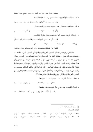 ‫ـﺎﺭ ﻤــــﺯﺍﺭﻩ ﺇﻟــــﻰ ﺭﺒــــﻊ ﺠﺩﻴــــﺩ‬‫ﻭﺼـــ‬

                           ‫ـﻪ‬‫ـﻪ ﻭﺘﻼﻟــ‬‫ـﻥ ﺭﺒﻌــ‬‫ـﺎ ﻤــ‬‫ـﺫﺓ ﺃﺠﺘﻨﻴﻬــ‬
                                                             ‫ـﺎ ﻟــ ٍ‬‫- ﻓﻤــ‬
‫ـﺎﺭﻩ‬‫ـﺭﻩ ﻭﺩﻴــ‬‫ـﻥ ﺩﻴــ‬‫ـﺎ ﻤــ‬‫ـﺔ ﺃﻨﻭﻟﻬــ‬‫ـﺎ ﺭﺍﺤــ‬‫ﻭﻤــ‬

                           ‫- ﻟﻘـــﺩ ﺘﺨﻴﻠـــﺕ ﺃﻥ ﺠـــﺩﻴﺭﻩ ﻤـــﻥ ﺍﻟﻤﺭﺠـــﺎﻥ‬
‫ﻭﺃﻥ ﺠـــــــﺩﺍﺭﻩ ﻤـــــــﻥ ﺍﻟﻤﺭﻤـــــــﺭ‬
                           ‫- ﻭﺃﻥ ﻤﺎﺌﺔ ﻁﺭﻴﻕ ﻤﻔﻀﻴﺔ ﺇﻟﻴﻪ ﻤﻥ ﻁﻭﺏ، ﻭﻤﻥ ﺴﺩﺭﺓ ﺍﻟﻤﻨﺘﻬـﻰ‬

‫ﻓـــﺄﺜﻥ ﻋﻠـــﻰ ﻜﻤﺜﺭﺍﻫـــﺎ ﻭﺘﻔﺎﺤﻬـــﺎ ﻭﺍﻟﺭﻤـــﺎﻥ‬

                           ‫ـﺎﻱ‬
                             ‫ـﺔ ﻭﺍﻟﻨــــــ‬
                                         ‫ـﺎﻥ ﻭﺍﻟﺭﺒﺎﺒــــــ‬
                                                         ‫- ﺇﻥ ﺍﻟﻜﻤــــــ‬
‫ﺘﺨﺠل ﻤﻥ ﻫـﺩﻴل ﺤﻤﺎﻤـﻪ، ﻭﺯﺭ ﺯﻭﺭﻩ، ﻭﻗﻤﺭﻴـﻪ ﻭﺤ ‪‬ﺍﻨـﻪ‬
    ‫ﺩ‬

‫ﻓﺎﻟﺸﺎﻋﺭ ﺭﻏﻡ ﻤﺤﺎﻭﻟﺘﻪ ﺘﻘﻠﻴﺩ ﺍﻟﺼﻭﺭﺓ ﺍﻟﻌﺭﺒﻴﺔ ﺍﻟﺒﺩﻭﻴﺔ، ﺇﻻ ﺃﻥ ﺍﻟﺼﻭﺭﺓ ﺍﻟﻔﺎﺭﺴـﻴﺔ ﺘﻁـل‬
‫ﻭﺍﻀﺤﺔ، ﺤﺘﻰ ﻟﻘﺩ ﺘﺨﻴل ﺃﻥ ﺤﻅﺎﺌﺭ ﺍﻟﻐﻨﻡ ﻤﻥ ﺍﻟﻤﺭﺠـﺎﻥ، ﻭﺯﺭﺏ ﺍﻟﺒﻬـﺎﺌﻡ ﻤـﻥ ﺍﻟﻤﺭﻤـﺭ، ﻭﺃﻥ‬
‫ﺍﻟﻁﺭﻴﻕ ﺇﻟﻴﻪ ﻤﻔﻀﻴﺔ ﻤﻥ ﻁﻭﺒﻰ ﻭﺴﺩﺭﺓ ﺍﻟﻤﻨﺘﻬﻰ. ﻭﺃﻥ ﺒﻪ ﻓﻭﺍﻜﻪ ﺠﻨﺎﻥ ﻤﻨﻅﻭﻤﺔ ﻤﻥ ﺍﻟﺠﻨﺎﻥ. ﻭﺃﻥ‬
‫ﻫﺩﻴل ﺤﻤﺎﻤﻪ ﻭﻏﻨﺎﺀ ﻁﻴﻭﺭﻩ ﺃﺠﻤل ﻤﻥ ﺼﻭﺕ ﺍﻟﻜﻤﺎﻥ ﻭﺍﻟﺭﺒﺎﺒﺔ ﻭﺍﻟﻨﺎﻱ، ﻭﻜﻠﻬـﺎ ﺃﺩﻭﺍﺕ ﻤﺭﺘﺒﻁـﺔ‬
‫ﺒﺎﻟﺒﻴﺌﺔ ﺍﻟﻔﺎﺭﺴﻴﺔ، ﺜﻡ ﻴﻨﺘﻘل ﺇﻟﻰ ﻤﺤﺎﻓل ﺍﻟﻜﻭﺍﻋﺏ، ﻭﺁﺜﺎﺭ ﻨﻴﺭﺍﻨﻬﺎ ﺍﻟﺘﻲ ﺤﺎﻜﺘﻬﺎ ﺍﻟﻌﻨﺎﻜﺏ ﺒﺨﻴﻭﻁﻬـﺎ،‬
‫ﻭﺍﻟﻘﻤﻡ ﺍﻟﺘﻲ ﺼﺎﺭﺕ ﻤﺴﺭ ‪‬ﺎ ﻟﻸﺭﺍﻨﺏ، ﻭﺍﻷﻁﻼل ﺍﻟﺘﻲ ﺼﺎﺭﺕ ﻭﺠﺎ ‪‬ﺍ ﻟﻠﺜﻌﺎﻟﺏ، ﻓﺈﺫﺍ ﺒﻪ ﻗﺭﻴﺏ ﻤﻥ‬
                          ‫ﺭ‬                               ‫ﺤ‬
                             ‫ﺍﻟﺼﻭﺭﺓ ﺍﻟﻌﺭﺒﻴﺔ ﺍﻟﺒﺩﻭﻴﺔ ﻟﻜﻥ ﺒﺭﻭﺡ ﻓﺎﺭﺴﻴﺔ ﻴﻘﻭل ﻤﺎ ﺘﺭﺠﻤﺘﻪ )١(:‬
                                                        ‫ٍ‬
                                  ‫ـﺴﺘﻭﻗﺩﻫﺎ‬‫ـﺏ ﻭﻤــــ‬‫ـل ﺍﻟﻜﻭﺍﻋــــ‬‫- ﻤﺤﺎﻓــــ‬
‫ﺤﺎﻜﺘﻬــــــﺎ ﺍﻟﻌﻨﺎﻜــــــﺏ ﺒﺨﻴﻭﻁﻬــــــﺎ‬

                                  ‫- ﻜـ ـل ﺍﻟﻘﻤـ ـﻡ ﻤـ ـﺴﺭﺡ ﻟﻸﺭﺍﻨـ ـﺏ ﻭﻀـ ـﻐﻴﺒﻬﺎ‬
                                       ‫ـ‬      ‫ـ‬           ‫ـ‬     ‫ـ‬        ‫ـ‬
‫ـﺏ‬‫ـﺏ ﻟﻠﺜﻌﺎﻟــ‬‫ـﺎﺭ ﻭﻤﻼﻋــ‬
                    ‫ـﻼل ﻭﺠــ ‪‬‬‫ـل ﺍﻷﻁــ‬‫ﻜــ‬




                                                              ‫)1( ﻤﺠﻤﻊ ﺍﻟﻔﺼﺤﺎﺀ ٦: ٥١٢١.‬
                                                                          ‫ﺍﻷﺒﻴﺎﺕ ﺒﺎﻟﻔﺎﺭﺴﻴﺔ:‬
‫ﻤﺤﺎﻜــ ـﻪ ﻋﻨﺎﻜــ ـﺏ ﺍﺴــ ـﺕ ﻭ ﺘــ ـﺎﺭ ﺍﻭ‬
     ‫ـ‬        ‫ـ‬       ‫ـ‬         ‫ـ‬                ‫ﻤﺤﺎﻓـــل ﻜﻭﺍﻋـــﺏ ﻭ ﻓﺤـــﺎﻡ ﺸـــﺎﻥ‬
‫ـﺎﺭ ﺍﻭ‬
     ‫ـﺏ ﻭﻭﺠـــ‬
             ‫ـل ﺜﻌﺎﻟـــ‬
                      ‫ـﻪ ﻁﻠـــ‬
                             ‫ﻫﻤـــ‬               ‫ﻫﻤـــﻪ ﻗﻠـــل ﺃﺭﺍﻨـــﺏ ﻭﻀـــﻐﻴﺏ ﺁﻥ‬



‫٨٠١‬
 