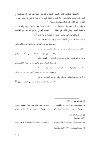 ‫ﻭ"ﺨﺠﺴﺘﻪ ﺍﻟﻜﺎﺸﺎﻨﻲ" ﺸﺎﻋﺭ ﺍﻟﻌﺼﺭ ﺍﻟﻘﺎﺠﺎﺭﻱ ﻓﻘﺩ ﺴﺎﺭ ﺃﻴ ‪‬ﺎ ﻋﻠﻰ ﻨﻔﺱ ﺍﻟـﻨﻤﻁ ﻓﻤـﺯﺝ‬
                      ‫ﻀ‬
‫ﺍﻟﺼﻭﺭﺘﻴﻥ ﺍﻟﻌﺭﺒﻴﺔ ﻭﺍﻟﻔﺎﺭﺴﻴﺔ، ﻭﺒﺩﺃ ﺒﺘﺼﻭﻴﺭ ﺍﻟﻁﻠل ﺘﺼﻭﻴ ‪‬ﺍ ﻓﺎﺭﺴ ‪‬ﺎ، ﻓﻭﻀﺢ ﺃﻨﻪ ﻤﺠﻠﺱ ﺨﻤـﺭ‬
                     ‫ﻴ‬       ‫ﺭ‬
                                     ‫ﺃﻨﻔﺽ، ﻭﺒﻘﻲ ﺍﻟﻜﺄﺱ ﻓﻲ ﺍﻟﻤﻜﺎﻥ ﻴﻘﻭل ﻤﺎ ﺘﺭﺠﻤﺘﻪ )١(:‬
‫ـل‬
‫ـﻭﺍﺭﺩ ﻭﺍﻟﻤﻨﺎﻫـ ِ‬‫ـل ﺍﻟﻤـ‬‫ـﺩ ـل ﻤﺤـ‬
                             ‫ﻗـ ﺤـ‬            ‫- ﻭﻗــﺕ ﺍﻟــﺴﺤﺭ ﺭﺃﻴــﺕ ﺍﻟﻁﻠــل‬
‫ـﺏ ـﻲ ـﻲ ـﻡ ـﻲ ـﺏ‬
 ‫ﺫﻫـ ﺍﻟﺤـ ﻭﺒﻘـ ﺍﻟﻬـ ﻓـ ﺍﻟﻘﻠـ‬                  ‫- ﺫﻫﺒﺕ ﺍﻟﺨﻤﺭ، ﻭﺒﻘﻲ ﺍﻟﻜﺄﺱ ﻓﻲ ﺍﻟﻤﻜﺎﻥ‬

                      ‫ﺜﻡ ﻴﻨﺘﻘل ﺇﻟﻰ ﺒﺎﻗﻲ ﻋﻨﺎﺼﺭ ﺍﻟﺼﻭﺭﺓ، ﻓﻨﺠﺩﻫﺎ ﻋﺭﺒﻴﺔ ﺒﺩﻭﻴﺔ )٢(:‬
                          ‫ـﺎ‬
                           ‫ـﺩ ﺒﻌﺭﻫـــ‬
                                    ‫ـﺏ ﻴﻭﺠـــ‬
                                            ‫ـﻥ ﺍﻟﻨﺠﺎﺌـــ‬
                                                       ‫ـﺩﻻ ﻤـــ‬
                                                            ‫- ﺒـــ ﹰ‬
‫ـﺎﻓﻲ‬
   ‫ـﺩ ﺍﻷﺜــ‬
          ‫ـل ﺘﻭﺠــ‬
                 ‫ـﻥ ﺍﻟﻤﺭﺍﺠــ‬
                           ‫ـﺩﻻ ﻤــ‬
                               ‫ﻭﺒــ ﹰ‬

                          ‫- ﺍﻟﺘــــــ ـﺭﺍﺏ ﻴــــــ ـﺴﻔﻭ ﺍﻟﺨﻴــــــ ـﺎﻡ‬
                            ‫ـ‬               ‫ـ‬            ‫ـ‬
‫ـﻭﺍﺽ‬
   ‫ـﻰ ﺍﻷﺤـــ‬
           ‫ـﺎل ﻋﻠـــ‬
                   ‫ـﻴﻥ ﻤﻬـــ‬
                           ‫ﻭﺍﻟﻁـــ‬
                          ‫- ﺘﻠـــﻙ ﺍﻟﻤـــﺴﺎﺭﺏ ﻋﺎﺭﻴـــﺔ ﻤـــﻥ ﺍﻟﺤﺒـــﺎﺏ‬
‫ـﺎﻡ‬‫ـﻥ ﺍﻷﻏﻨــ‬‫ـﺔ ﻤــ‬‫ـل ﺨﺎﻟﻴــ‬‫ـﻙ ﺍﻟﻤﻌﺎﻗــ‬‫ﺘﻠــ‬
                          ‫- ﺍﻟــــﺩﻴﺎﺭ ﺩﺭﺍﺴــــﺔ ﻭﺍﻟﺭﺒــــﻭﻉ ﻤﻭﺤــــﺸﺔ‬
‫ـﺎﺌل‬
   ‫ـﺏ ﻭﻻ ﺴـــــــــ‬
                  ‫ﻻ ﻤﺠﻴـــــــــ‬
                          ‫ـﺎﺒﺦ‬
                             ‫ـﻰ ﺍﻟﻤﻁــــ‬
                                       ‫ـﺸﺭ ﻋﻠــــ‬
                                                ‫ـﺎﺩ ﻤﻨﺘــــ‬
                                                          ‫- ﺍﻟﺭﻤــــ‬
‫)٣(‬
      ‫ـﺎﺯل‬
         ‫ـﻰ ﺍﻟﻤﻨـــ‬
                  ‫ـﺎﺓ ﻋﻠـــ‬
                          ‫ـﺎﺩ ﻤﻠﻘـــ‬
                                   ‫ﺍﻷﻭﺘـــ‬




                                                             ‫)1( ﻨﻔﺱ ﺍﻟﻤﺭﺠﻊ ١٤: ٢٦٢.‬

‫ـل‬
 ‫ـﻭﺍﺭﺩ ﻭﻤﻨﺎﻫـــ‬
              ‫ـﺎﻱ ﻤـــ‬
                     ‫ـﺭ ﺠـــ‬
                           ‫ﺒـــ‬               ‫ﺩﻴـــﺩﻡ ﺴـــﺤﺭ ﺍﺯ ﺒـــﺭ ﻁﻠﻠﻬـــﺎ‬
‫ـﺩﻩ ـﺭﺩل‬
   ‫ـﺎﺭ ﻤﺎﻨــ ﺒــ‬
               ‫ـﻪ ﻭﺒــ‬
                     ‫ـﻲ ﺭﻓﺘــ‬
                            ‫ﺤــ‬               ‫ﻤــﻲ ﺭﻓﺘــﻪ ﻭﺠــﺎﻡ ﻤﺎﻨــﺩﻩ ﺒﺭﺠــﺎﻱ‬

                                                                 ‫)2( ﺍﻟﻤﺭﺠﻊ ﺍﻟﺴﺎﺒﻕ ﻨﻔﺴﻪ.‬
                                                                       ‫ﺍﻷﺒﻴﺎﺕ ﺒﺎﻟﻔﺎﺭﺴﻴﺔ:‬
‫ﺒــــﺭ ﺒــــﺎﻱ ﺍﺜــــﺎﻓﻲ ﺍﺯ ﻤﺭﺍﺠــــل‬         ‫ـﺏ‬
                                               ‫ـﺎﻋﺭ ﺍﺯ ﻨﺠﺎﻴــــ‬
                                                              ‫ـﺎﻱ ﺍﺒــــ‬
                                                                       ‫ﺒﺭﺠــــ‬

                                             ‫)3( ﻤﺠﻤﻊ ﺍﻟﻔﺼﺤﺎﺀ ٤: ٢٦٢، ﺍﻷﺒﻴﺎﺕ ﺒﺎﻟﻔﺎﺭﺴﻴﺔ:‬


‫٩٠١‬
 