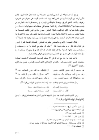 ‫ﻴﺭﺠﻊ ﺍﻟﺸﺎﻋﺭ ﺒﺨﻴﺎﻟﻪ ﺇﻟﻰ ﺍﻟﻤﺎﻀﻲ ﻟﻴﺘﺼﻭﺭ ﻤﺤﺒﻭﺒﺘﻪ ﺃﻴﺎﻡ ﻜﺎﻨﺕ ﺘﺤل ﻫﺫﻩ ﺍﻟﺩﻴﺎﺭ، ﻓﻴﻘﻭل‬
‫ﻟﻜﺄﻨﻲ ﺃﺭﺍﻫﺎ ﺒﻴﻥ ﺃﺘﺭﺍﺒﻬﺎ، ﺃﻴﺎﻡ ﻜﺎﻥ ﺍﻟﺤﻲ ﺃﻫﻼ ﺒﻬﺎ، ﻜﺎﻨﺕ ﻜﺩﻤﻴﺔ ﺃﻗﻴﻤﺕ ﻓﻲ ﻤﺤﺭﺍﺏ ﻤﻥ ﺍﻟﻤﺭﻤﺭ،‬
                                          ‫ﹰ‬
‫ﺯﺨﺭﻑ ﺒﺎﻟﺫﻫﺏ ﺍﻟﻼﻤﻊ ﺍﻟﺒﺭﺍﻕ، ﻭﺒﻴﻀﺔ ﻤﻜﻨﻭﻨﺔ ﻓﻲ ﺍﻟﺭﻤﺎل، ﺃﻭ ﺭﺩﻩ ﻤﺼﻘﻭﻟﺔ ﻋﻨﺩ ﺍﻟﺘﺠﺎﺭ، ﻭﻫﻲ‬
‫ﻟﻴﺴﺕ ﺒﺴﻭﺩﺍﺀ ﻭﻻ ﺒﺫﻴﺌﺔ ﻗﻠﻴﻠﺔ ﺍﻟﺤﻴﺎﺀ. ﻭﻗﺩ ﺍﻜﺘﻤل ﺤﺴﻨﻬﺎ ﻓﻲ ﻀﺨﺎﻤﺔ ﺠـﺴﻤﻬﺎ ﻭﺍﻤﺘـﺩﺍﺩﻩ ﺍﻟـﺫﻱ‬
‫ﻴﻀﻔﻲ ﻋﻠﻴﻬﺎ ﺜﻭ ‪‬ﺎ ﻤﻥ ﺍﻟﻜﺒﺭﻴﺎﺀ ﺘﺸﻭﺒﻪ ﺒﺎﻟﺨﻠﻕ ﺍﻟﻁﺎﻫﺭ. ﻋﻬﺩﻱ ﺒﻬﺎ ﻓﻲ ﺍﻟﺤﻲ ﻴﻜﺸﻑ ﻗﻤﻴﺼﻬﺎ ﻋﻥ‬
                                                                  ‫ﺒ‬
‫ﺒﻁﻨﻬﺎ ﺍﻟﻀﺎﻤﺭ، ﻭﺨﺼﺭﻫﺎ ﺍﻟﺩﻗﻴﻕ ﻜﺄﻨﻬﺎ ﺍﻟﻤﻬﺭﺓ ﺍﻟﻀﺎﻤﺭﺓ، ﻗﺩ ﻨﻬﺩ ﺍﻟﺜﺩﻱ ﻋﻠﻰ ﺼﺩﺭﻫﺎ ﺍﻟﺫﻱ ﺘﺯﻴﻨﻪ‬
 ‫ﺍﻟﺤﻠﻲ ﺍﻟﺒﺭﺍﻗﺔ ﺍﻟﻼﻤﻌﺔ. ﻓﻠﻭ ﺃﺴﻨﺩﺕ ﻤﻴ ﹰﺎ ﺇﻟﻰ ﻨﺤﺭﻫﺎ ﺍﻟﻔﺘﺎﻥ ﻟ ‪‬ﻌﺙ ﻤﻥ ﺠﺩﻴﺩ، ﻭﺩﺒﺕ ﻓﻴﻪ ﺍﻟﺤﻴﺎﺓ )١(:‬
                                 ‫ﺒ‬                     ‫ﺘ‬
‫ﻭﺨﻼل ﺍﻟﻌﺼﺭﻴﻥ ﺍﻷﻤﻭﻱ ﻭﺍﻟﻌﺒﺎﺴﻲ ﺍﺴﺘﻤﺭﺕ ﺍﻟﻤﻌﺎﻨﻲ ﻭﺍﻟﺼﻔﺎﺕ ﺍﻟﻘﺩﻴﻤﺔ ﻟﻠﻤﺭﺍﺓ ﺘـﺩﻭﺭ‬
                                                 ‫)٢(‬
‫ﺠﻨ ‪‬ﺎ ﺇﻟﻰ ﺠﻨﺏ ﻤﻊ ﺍﻟﺠﺩﻴﺩ ﻤﻥ ﻤﻭﻟـﺩ ﻭﻤﺨﺘـﺭﻉ‬
                                    ‫ﺒ‬                  ‫ﻓﻲ ﺍﻟﻐﺯل ﻜﻤﺎ ﻴﺫﻜﺭ ﺩ. ﻴﻭﺴﻑ ﺤﺴﻴﻥ ﺒﻜﺎﺭ‬
‫ﻭﻤﺒﺘﺩﻉ، ﻭﺴﺒﺏ ﺒﻘﺎﺌﻬﺎ: ﺍﻟﺭﻏﺒﺔ ﺃﻭﻻ ﻓﻲ ﺘﻘﻠﻴﺩ ﺍﻟﻘﺩﻤﺎﺀ، ﻜﻤﺎ ﺃﻥ ﺍﻟﻐﺯل ﻻ ﻴﻤﻜﻥ ﺃﻥ ﻴﺴﺘﻐﻨﻲ ﻋـﻥ‬
                                                    ‫ﹰ‬
                  ‫ﻤﺜل ﻫﺫﻩ ﺍﻷﻭﺼﺎﻑ ﻓﻲ ﻋﺼﺭ ﻤﻥ ﺍﻟﻌﺼﻭﺭ، ﻤﻬﻤﺎ ﺒﻠﻎ ﻤﻥ ﺍﻟﺭﻗﻲ ﻭﺍﻟﺤﻀﺎﺭﺓ.‬
‫ﻭﻫﺎ ﻫﻭ ﺒﺸﺎﺭ ﺒﻥ ﺒﺭﺩ ﻤﻊ ﺇﻏﺭﺍﻗﻪ ﻓﻲ ﺍﻷﻭﺼﺎﻑ ﺍﻟﺤـﺴﻴﺔ ﺍﻟﻘﺩﻴﻤـﺔ، ﻻ ﻴﻨـﺴﻰ ﺃﺤﻴﺎ ﹰـﺎ‬
  ‫ﻨ‬
‫ﻤﺘﻁﻠﺒﺎﺕ ﺍﻟﻌﺼﺭ ﺍﻟﺫﻱ ﻴﻌﻴﺵ ﻓﻴﻪ، ﻭﺍﻟﺘﺤﻭل ﺍﻻﺠﺘﻤﺎﻋﻲ ﺍﻟﺫﻱ ﺃﺼﺎﺏ ﻜل ﺸﻲﺀ ﻓﻴﺠﻤﻊ ﺒﻴﻥ ﺍﻟﻘﺩﻴﻡ‬
                                                                          ‫ﻓﻴﻘﻭل )٤(:‬   ‫)٣(‬
                                                                                             ‫ﻭﺍﻟﺠﺩﻴﺩ‬
‫)٥(‬
      ‫ـﺩ‬
       ‫ـﻲ ﺍﻟﻤﺤﺎﺴـــ‬
                  ‫ـﺔ ﻓـــ‬
                        ‫ﺃﻭ ﻜﺎﻷﻫﻠـــ‬                    ‫ﺤــــﻭﺭ ﺃﻭﺍﻨــــﺱ ﻜﻼﺩﻤــــﻰ‬
                                                                           ‫‪‬‬
‫)٦(‬
      ‫ـﺩ‬
       ‫ـﻰ ﺍﻟﺭﻓﺎﺌـــ‬
                  ‫ـﺄﺘﺯﺭﻥ ﻋﻠـــ‬
                             ‫ﻻ ﻴـــ‬                    ‫ﺭ ‪‬ــ ـﺢ ﺍﻟــ ـﺭﻭﺍﺩﻑ ﻭﺍﻟــ ـﺸﻭﻯ‬
                                                          ‫ـ‬            ‫ـ‬       ‫‪‬ﺠ ـ‬
‫ـﺩ‬‫ـﺩ ﻭﺍﻟﻔﺭﺍﺌـــ‬‫ـﻲ ﺍﻟﺯﺒﺭﺠـــ‬‫ﺭ ﻭﻓـــ‬                     ‫ﻤــــﺘﻬﻠﻼﺕ ﻓــــﻲ ﺍﻟﻌﺒﻴـــــ‬

        ‫ﻭﻤﺜل ﻫﺫﺍ ﺍﻟﺠﻤﻊ ﺒﻴﻥ ﺍﻟﺠﺩﻴﺩ ﻭﺍﻟﻘﺩﻴﻡ ﻨﺠﺩﻩ ﺃﻴ ‪‬ﺎ ﻋﻨﺩ ﻤﺴﻠﻡ ﺒﻥ ﺍﻟﻭﻟﻴﺩ ﻓﻲ ﻗﻭﻟﻪ )٧(:‬
                                         ‫ﻀ‬
                 ‫ـﺩ‬‫ـﺼﺭﻫﺎ ﻴﺤﻴـــ‬‫ﺒﺨـــ‬                   ‫ﻭﺭﺩﻓﻬــﺎ ﺜﻘﻴــل‬
                 ‫ـﺩ‬‫ـﺩﻩ ﺍﻟﺠﻠﻴــــ‬‫ﻟﺒــــ‬                 ‫ـﺏ‬‫ـﻪ ﻜﺜﻴــ‬‫ﻜﺄﻨــ‬

‫ﻭﻤﻥ ﺍﻟﺘﺸﺒﻴﻪ ﺍﻟﺠﺩﻴﺩ ﺃﻴ ‪‬ﺎ ﻋﻨﺩ ﺒﺸﺎﺭ ﺘﺸﺒﻴﻬﻪ ﻟﻤﺎ ﺒﻴﻥ ﺃﺴﻨﺎﻥ ﺼﺎﺤﺒﺘﻪ، ﻓﻤﺯﺝ ﻓﻴﻬـﺎ ﺒـﻴﻥ‬
                                                       ‫ﻀ‬
                                                         ‫)ﺍﻟﺜﻠﺞ( ﻭ)ﺍﻟﺭﺍﺡ( ﻭ)ﺍﻟﺘﻔﺎﺡ( ﻓﻲ ﻗﻭﻟﻪ )١(:‬


                                              ‫)1( ﺩﻴﻭﺍﻥ ﺍﻷﻋﺸﻰ: ﺸﺭﺡ ﺩ. ﻤﺤﻤﺩ ﻤﺤﻤﺩ ﺤﺴﻴﻥ، ٠٩١.‬
                                                 ‫)2( ﺍﺘﺠﺎﻫﺎﺕ ﺍﻟﻐﺯل ﻓﻲ ﺍﻟﻘﺭﻥ ﺍﻟﺜﺎﻨﻲ ﺍﻟﻬﺠﺭﻱ: ٩١٤.‬
                                                                      ‫)3( ﺍﻟﻤﺭﺠﻊ ﺍﻟﺴﺎﺒﻕ: ﺹ ٢٨.‬
                                                                 ‫)4( ﺩﻴﻭﺍﻥ ﺒﺸﺎﺭ ٢: ٣٤٢ – ٤٤٢.‬
                                           ‫)5( ﺍﻟﻤﺠﺎﺴﺩ: ﺠﻤﻊ ﻤﺠﺴﺩ ﻭﻫﻭ ﺜﻭﺏ ﻜﺎﻟﻘﻤﻴﺹ ﺘﻠﺒﺴﻪ ﺍﻟﻤﺭﺃﺓ.‬
                   ‫)6( ﺍﻟﺭﻓﺎﺌﺩ: ﺠﻤﻊ ﺭﻓﺎﺩﺓ، ﻭﻫﻲ ﺨﺭﻗﺔ ﺘﺠﻌﻠﻬﺎ ﺍﻟﻤﺭﺃﺓ ﺍﻟﻨﺤﻴﻠﺔ ﺘﺤﺕ ﺍﻹﺯﺍﺭ ﻟﻴﻀﺨﻡ ﻋﺠﺯﻫﺎ.‬
                                                                        ‫)7( ﺍﺘﺠﺎﻫﺎﺕ ﺍﻟﻐﺯل: ٢٩١.‬


‫٢١١‬
 