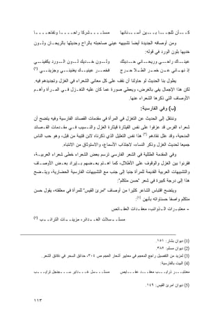 ‫ﻤﺴﺘــــﺸﺭ ﹰﺎ ﺭﺍ ‪‬ــــﺎ ﻭﺘﻔﺎ ‪‬ــــﺎ‬
 ‫ـ‬   ‫ﺤ‬       ‫ـ‬   ‫ـ ﻜ ﺤ‬                               ‫ـﻨﺎﻨﻬﺎ‬‫ـﻴﻥ ﺃﺴــ‬‫ـﺄﻥ ﺜﻠﺠ ـﺎ ﺒــ‬
                                                                         ‫‪‬ــ‬     ‫ﻜــ‬

‫ﻭﻤﻥ ﺃﻭﺼﺎﻓﻪ ﺍﻟﺠﺩﻴﺩﺓ ﺃﻴ ‪‬ﺎ ﺘﺸﺒﻴﻬﻪ ﻋﻴﻨﻲ ﺼﺎﺤﺒﺘﻪ ﺒﺎﻟﺭﺍﺡ ﻭﺤﺩﻴﺜﻬﺎ ﺒﺎﻟﺭﻴﺤـﺎﻥ ﻭﻟـﻭﻥ‬
                                                   ‫ﻀ‬
                                                                    ‫ﺨﺩﻴﻬﺎ ﺒﻠﻭﻥ ﺍﻟﻭﺭﺩ ﻓﻲ ﻗﻭﻟﻪ:‬
‫ـﻲ‬‫ـﻭﻥ ـﺩﻴﻙ ـﻭﻥ ـﻭﺭﺩ ﻴﻜﻔﻴﻨـ‬
             ‫ﺍﻟـ‬ ‫ﻟـ‬   ‫ﺨـ‬  ‫ﻭﻟـ‬                        ‫ـﺎﻨﻲ ـﺩﻴﺜﻙ‬
                                                          ‫ﺤـ‬   ‫ـﻲ ﻭﺭﻴﺤـ‬‫ـﺎﻙ ﺭﺍﺤـ‬‫ﻋﻴﻨـ‬
‫)٢(‬
      ‫ﻓﺨﻤــﺭ ﻋﻴﻨﻴــﻙ ﻴﻐﻨﻴﻨــﻲ ﻭﺠﺯﻴﻨــﻲ‬               ‫ﺇﺫ ـﺎﻨﻲ ـﻥ ـﺭ ـﻼ ـﺭﺝ‬
                                                       ‫ﻋـ ﺨﻤـ ﺍﻟﻁـ ﺤـ‬ ‫ﻨﻬـ‬

‫ﻴﻁﻭل ﺒﻨﺎ ﺍﻟﺤﺩﻴﺙ ﻟﻭ ﺤﺎﻭﻟﻨﺎ ﺃﻥ ﻨﻘﻑ ﻋﻠﻰ ﻜل ﻤﻌﺎﻨﻲ ﺍﻟﺸﻌﺭﺍﺀ ﻓﻲ ﺍﻟﻐﺯل ﻭﺘﺠﺩﻴﺩﻫﻡ ﻓﻴﻪ.‬
‫ﻟﻜﻥ ﻫﺫﺍ ﺍﻹﺠﻤﺎل ﻴﻔﻲ ﺒﺎﻟﻐﺭﺽ، ﻭﻴﻌﻁﻲ ﺼﻭﺭﺓ ﻋﻤﺎ ﻜﺎﻥ ﻋﻠﻴﻪ ﺍﻟﺘﻐـﺯل ﻓـﻲ ﺍﻟﻤـﺭﺃﺓ ﻭﺃﻫـﻡ‬
                                                          ‫ﺍﻷﻭﺼﺎﻑ ﺍﻟﺘﻲ ﺫﻜﺭﻫﺎ ﺍﻟﺸﻌﺭﺍﺀ ﻋﻨﻬﺎ.‬
                                                                 ‫)ﺏ( ﻭﻓﻲ ﺍﻟﻔﺎﺭﺴﻴﺔ:‬
‫ﻭﻨﻨﺘﻘل ﺇﻟﻰ ﺍﻟﺤﺩﻴﺙ ﻋﻥ ﺍﻟﺘﻐﺯل ﻓﻲ ﺍﻟﻤﺭﺃﺓ ﻓﻲ ﻤﻘﺩﻤﺎﺕ ﺍﻟﻘﺼﺎﺌﺩ ﺍﻟﻔﺎﺭﺴﻴﺔ ﻭﻓﻴﻪ ﻴﺘﻀﺢ ﺃﻥ‬
‫ﺸﻌﺭﺍﺀ ﺍﻟﻔﺭﺱ ﻗﺩ ﻋﺯﻓﻭﺍ ﻋﻠﻰ ﻨﻔﺱ ﺍﻟﻘﻴﺜﺎﺭﺓ ﻗﻴﺜﺎﺭﺓ ﺍﻟﻐﺯل ﻭﺍﻟﻨـﺴﻴﺏ ﻓـﻲ ﻤﻘـﺩﻤﺎﺕ ﺍﻟﻘـﺼﺎﺌﺩ‬
                                                                   ‫)٣(‬
‫ﻫﺫﺍ ﻨﻔﺱ ﺍﻟﺘﻌﻠﻴل ﺍﻟﺫﻱ ﺫﻜﺭﻨﺎﻩ ﻻﺒﻥ ﻗﺘﻴﺒﺔ ﻤﻥ ﻗﺒل، ﻭﻫﻭ ﺤﺏ ﺍﻟﻨﺎﺱ‬               ‫ﺍﻟﻤﺩﺤﻴﺔ، ﻭﻗﺩ ﻋﻠل ﻨﻘﺎﺩﻫﻡ‬
                  ‫ﺠﻤﻴ ‪‬ﺎ ﻟﺤﺩﻴﺙ ﺍﻟﻐﺯل ﻭﺫﻜﺭ ﺍﻟﻨﺴﺎﺀ، ﻻﺠﺘﺫﺍﺏ ﺍﻷﺴﻤﺎﻉ، ﻭﺍﻻﺴﺘﻭﺜﺎﻕ ﻤﻥ ﺍﻻﻨﺘﺒﺎﻩ.‬
                                                                                 ‫ﻌ‬
‫ﻭﻓﻲ ﺍﻟﻤﻘﺩﻤﺔ ﺍﻟﻁﻠﻠﻴﺔ ﻓﻲ ﺍﻟﺸﻌﺭ ﺍﻟﻔﺎﺭﺴﻲ ﺘﺭﺴﻡ ﺒﻌﺽ ﺍﻟﺸﻌﺭﺍﺀ ﹸﻁﻰ ﺸﻌﺭﺍﺀ ﺍﻟﻌﺭﺒﻴـﺔ،‬
                  ‫ﺨ‬
‫ﻓﻘﺭﻨﻭﺍ ﺒﻴﻥ ﺍﻟﻐﺯل ﻭﺍﻟﻭﻗﻭﻑ ﻋﻠﻰ ﺍﻷﻁﻼل، ﻜﻤﺎ ﺍﻫـﺘﻡ ﺒﻌـﻀﻬﻡ ﺒـﺈﻴﺭﺍﺩ ﺒﻌـﺽ ﺍﻷﻭﺼـﺎﻑ‬
‫ﻭﺍﻟﺘﺸﺒﻴﻬﺎﺕ ﺍﻟﻌﺭﺒﻴﺔ ﺍﻟﻘﺩﻴﻤﺔ ﻟﻠﻤﺭﺃﺓ ﺠﻨ ‪‬ﺎ ﺇﻟﻰ ﺠﻨﺏ ﻤﻊ ﺍﻟﺘﺸﺒﻴﻬﺎﺕ ﺍﻟﻔﺎﺭﺴﻴﺔ ﺍﻟﺤﻀﺎﺭﻴﺔ، ﻭﻴﺘـﻀﺢ‬
                                                ‫ﺒ‬
                                                   ‫ﻫﺫﺍ ﺇﻟﻰ ﺩﺭﺠﺔ ﻜﺒﻴﺭﺓ ﻓﻲ ﺸﻌﺭ "ﺤﺴﻥ ﻤﺘﻜﻠﻡ":‬
‫ﻭﻴﺘﻀﺢ ﺍﻗﺘﺒﺎﺱ ﺍﻟﺸﺎﻋﺭ ﻜﺜﻴ ‪‬ﺍ ﻤﻥ ﺃﻭﺼﺎﻑ "ﺍﻤﺭﺉ ﺍﻟﻘﻴﺱ" ﻟﻠﻤﺭﺃﺓ ﻓﻲ ﻤﻌﻠﻘﺘﻪ، ﻴﻘﻭل ﺤﺴﻥ‬
                                                  ‫ﺭ‬
                                                              ‫ﻤﺘﻜﻠﻡ ﻭﺍﺼ ﹰﺎ ﺤﺴﻨﺎﻭﺍﺘﻪ ﺒﺄﻨﻬﻥ )٤(:‬
                                                                                   ‫ﻔ‬
                                                ‫- ﻤﻌﺘﺒ ـﺭﺍﺕ ﺍﻟ ـﺫﻭﺍﺌﺏ، ﻤﻌﻘ ـﺩﺍﺕ ﺍﻟﻌﻘ ـﺎﺌﺹ‬
                                                   ‫ـ‬         ‫ـ‬           ‫ـ‬       ‫ـ‬
‫)٥(‬
      ‫ـﺏ‬
       ‫ـﺩﺍﺌﺭ، ﻤﺯﻴﻨـ ـﺎﺕ ﺍﻟﺘﺭﺍﺌــ‬
                  ‫ـ‬            ‫ﻤﺴﻠـ ـﺴﻼﺕ ﺍﻟﻐــ‬
                                        ‫ـ‬



                                                                            ‫)1( ﺩﻴﻭﺍﻥ ﺒﺸﺎﺭ: ١٥١.‬
                                                                            ‫)2( ﺩﻴﻭﺍﻥ ﻤﺴﻠﻡ: ٢٨٣.‬
      ‫)3( ﻟﻤﺯﻴﺩ ﻤﻥ ﺍﻟﺘﻔﺼﻴل ﺭﺍﺠﻊ ﺍﻟﻤﻌﺠﻡ ﻓﻲ ﻤﻌﺎﻴﻴﺭ ﺃﺸﻌﺎﺭ ﺍﻟﻌﺠﻡ ﺹ ٤٠٣، ﺤﺩﺍﺌﻕ ﺍﻟﺴﺤﺭ ﻓﻲ ﺩﻗﺎﺌﻕ ﺍﻟﺸﻌﺭ.‬
                                                                               ‫)4( ﺍﻟﺒﻴﺕ ﺒﺎﻟﻔﺎﺭﺴﻴﺔ:‬
‫ﻤﺴﻠــ ـﺴل ﻏــ ـﺩﺍﻴﺭ ﺴــ ـﺠﻨﺠل ﺘﺭﺍﻴــ ـﺏ‬
 ‫ـ‬            ‫ـ‬         ‫ـ‬       ‫ـ‬                    ‫ﻤﻌﻨﺘﺒـــﺭ ﺫﺭﺍﻴـــﺏ ﻤﻌﻘـــﺩ ﻋﻘـــﺎﻴﺹ‬

                                                                    ‫)5( ﺩﻴﻭﺍﻥ ﺍﻤﺭﺉ ﺍﻟﻘﻴﺱ: ٩٤١.‬


‫٣١١‬
 