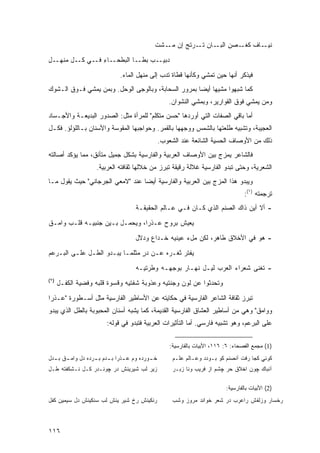 ‫ـﺎﻑ ﻜﻐ ـﺼﻥ ـﺎﻥ ﺘ ـﺭﺘﺞ ﺇﻥ ـﺸﺕ‬
                                              ‫ﻨﻴـ ﹲ ﹸـ ِ ﺍﻟﺒـ ِ ﹶـ ‪ ‬ﹶ ‪ ‬ﻤـ ﹾ‬

‫ﺩﺒﻴــﺏ ﺒ ﹶــﺎ ﺍﻟﺒﻁﺤــﺎﺀ ﻓــﻲ ﻜــل ﻤﻨﹾﻬــل‬
‫ِ‬     ‫‪‬‬           ‫ِ‬            ‫‪ ‬ﻁ‬

                               ‫ﻓﻴﺫﻜﺭ ﺃﻨﻬﺎ ﺤﻴﻥ ﺘﻤﺸﻲ ﻭﻜﺄﻨﻬﺎ ﻗﻁﺎﺓ ﺘﺩﺏ ﺇﻟﻰ ﻤﻨﻬل ﺍﻟﻤﺎﺀ.‬
‫ﻜﻤﺎ ﺸﺒﻬﻭﺍ ﻤﺸﻴﻬﺎ ﺃﻴ ‪‬ﺎ ﺒﻤﺭﻭﺭ ﺍﻟﺴﺤﺎﺒﺔ، ﻭﺒﺎﻟﻭﺠﻰ ﺍﻟﻭﺤل. ﻭﺒﻤﻥ ﻴﻤﺸﻲ ﻓـﻭﻕ ﺍﻟـﺸﻭﻙ‬
                                                     ‫ﻀ‬
                                                     ‫ﻭﻤﻥ ﻴﻤﺸﻲ ﻓﻭﻕ ﺍﻟﻘﻭﺍﺭﻴﺭ، ﻭﺒﻤﺸﻲ ﺍﻟﻨﺸﻭﺍﻥ.‬
‫ﺃﻤﺎ ﺒﺎﻗﻲ ﺍﻟﺼﻔﺎﺕ ﺍﻟﺘﻲ ﺃﻭﺭﺩﻫﺎ "ﺤﺴﻥ ﻤﺘﻜﻠﻡ" ﻟﻠﻤﺭﺃﺓ ﻤﺜل: ﺍﻟﺼﺩﻭﺭ ﺍﻟﺒﺩﻴﻌـﺔ ﻭﺍﻷﺠـﺴﺎﺩ‬
‫ﺍﻟﻌﺠﻴﺒﺔ، ﻭﺘﺸﺒﻴﻪ ﻁﻠﻌﺘﻬﺎ ﺒﺎﻟﺸﻤﺱ ﻭﻭﺠﻬﻬﺎ ﺒﺎﻟﻘﻤﺭ. ﻭﺤﻭﺍﺠﺒﻬﺎ ﺍﻟﻤﻘﻭﺴﺔ ﻭﺍﻷﺴﻨﺎﻥ ﺒـﺎﻟﻠﺅﻟﺅ. ﻓﻜـل‬
                                                  ‫ﺫﻟﻙ ﻤﻥ ﺍﻷﻭﺼﺎﻑ ﺍﻟﺤﺴﻴﺔ ﺍﻟﺸﺎﺌﻌﺔ ﻋﻨﺩ ﺍﻟﺸﻌﻭﺏ.‬
‫ﻓﺎﻟﺸﺎﻋﺭ ﻴﻤﺯﺝ ﺒﻴﻥ ﺍﻷﻭﺼﺎﻑ ﺍﻟﻌﺭﺒﻴﺔ ﻭﺍﻟﻔﺎﺭﺴﻴﺔ ﺒﺸﻜل ﺠﻤﻴل ﻤﺘﺄﻨﻕ، ﻤﻤﺎ ﻴﺅﻜﺩ ﺃﺼﺎﻟﺘﻪ‬
                    ‫ﺍﻟﺸﻌﺭﻴﺔ، ﻭﺤﺘﻰ ﺘﺒﺩﻭ ﺍﻟﻔﺎﺭﺴﻴﺔ ﻏﻼﻟﺔ ﺭﻗﻴﻘﺔ ﺘﺒﺭﺯ ﻤﻥ ﺨﻼﻟﻬﺎ ﺜﻘﺎﻓﺘﻪ ﺍﻟﻌﺭﺒﻴﺔ.‬
‫ﻭﻴﺒﺩﻭ ﻫﺫﺍ ﺍﻟﻤﺯﺝ ﺒﻴﻥ ﺍﻟﻌﺭﺒﻴﺔ ﻭﺍﻟﻔﺎﺭﺴﻴﺔ ﺃﻴ ‪‬ﺎ ﻋﻨﺩ "ﻻﻤﻌﻲ ﺍﻟﺠﺭﺠﺎﻨﻲ" ﺤﻴﺙ ﻴﻘﻭل ﻤـﺎ‬
                                  ‫ﻀ‬
                                                                                     ‫ﺘﺭﺠﻤﺘﻪ )١(:‬
                                     ‫- ﺃﻻ ﺃﻴﻥ ﺫﺍﻙ ﺍﻟﺼﻨﻡ ﺍﻟﺫﻱ ﻜـﺎﻥ ﻓـﻲ ﻋـﺎﻟﻡ ﺍﻟﺤﻘﻴﻘـﺔ‬

‫ﻴﻌﻴﺵ ﺒﺭﻭﺡ ﻋـﺫﺭﺍ، ﻭﻴﺤﻤـل ﺒـﻴﻥ ﺠﻨﺒﻴـﻪ ﻗﻠـﺏ ﻭﺍﻤـﻕ‬

                                     ‫- ﻫﻭ ﻓﻲ ﺍﻷﺨﻼﻕ ﻁﺎﻫﺭ، ﻟﻜﻥ ﻤلﺀ ﻋﻴﻨﻴﻪ ﺨـﺩﺍﻉ ﻭﺩﻻل‬
‫ﻴﻔﺘﺭ ﺜﻐـﺭﻩ ﻋـﻥ ﺩﺭ ﻤﺜﻠﻤـﺎ ﻴﺒـﺩﻭ ﺍﻟﻁـل ﻋﻠـﻰ ﺍﻟﺒـﺭﻋﻡ‬
                                ‫‪ٍ‬‬
                                     ‫- ﺘﻐﻨﻰ ﺸﻌﺭﺍﺀ ﺍﻟﻌﺭﺏ ﻟﻴـل ﻨﻬـﺎﺭ ﺒﻭﺠﻬـﻪ ﻭﻁﺭﺘﻴـﻪ‬
‫)٢(‬
      ‫ﻭﺘﺤﺩﺜﻭﺍ ﻋﻥ ﻟﻭﻥ ﻭﺠﻨﺘﻴﻪ ﻭﻋﺫﻭﺒﺔ ﺸﻔﺘﻴﻪ ﻭﻗﺴﻭﺓ ﻗﻠﺒﻪ ﻭﻓﻀﻴﺔ ﺍﻟﻜﻔـل‬

‫ﺘﺒﺭﺯ ﺜﻘﺎﻓﺔ ﺍﻟﺸﺎﻋﺭ ﺍﻟﻔﺎﺭﺴﻴﺔ ﻓﻲ ﺤﻜﺎﻴﺘﻪ ﻋﻥ ﺍﻷﺴﺎﻁﻴﺭ ﺍﻟﻔﺎﺭﺴﻴﺔ ﻤﺜل ﺃﺴـﻁﻭﺭﺓ "ﻋـﺫ ‪‬ﺍ‬
 ‫ﺭ‬
‫ﻭﻭﺍﻤﻕ" ﻭﻫﻲ ﻤﻥ ﺃﺴﺎﻁﻴﺭ ﺍﻟﻌﺸﺎﻕ ﺍﻟﻔﺎﺭﺴﻴﺔ ﺍﻟﻘﺩﻴﻤﺔ، ﻜﻤﺎ ﻴﺸﺒﻪ ﺃﺴﻨﺎﻥ ﺍﻟﻤﺤﺒﻭﺒﺔ ﺒﺎﻟﻁل ﺍﻟﺫﻱ ﻴﺒﺩﻭ‬
                         ‫ﻋﻠﻰ ﺍﻟﺒﺭﻋﻡ، ﻭﻫﻭ ﺘﺸﺒﻴﻪ ﻓﺎﺭﺴﻲ. ﺃﻤﺎ ﺍﻟﺘﺄﺜﻴﺭﺍﺕ ﺍﻟﻌﺭﺒﻴﺔ ﻓﺘﺒﺩﻭ ﻓﻲ ﻗﻭﻟﻪ:‬


                                                      ‫)1( ﻤﺠﻤﻊ ﺍﻟﻔﺼﺤﺎﺀ: ٦: ٦١١، ﺍﻷﺒﻴﺎﺕ ﺒﺎﻟﻔﺎﺭﺴﻴﺔ:‬
‫ﺨ ـﻭﺭﺩﻩ ﻭﻡ ﻋ ـﺫ ‪‬ﺍ ﺒ ـﺩﻡ ﺒ ـﺭﺩﻩ ﺩل ﻭﺍﻤ ـﻕ ﺒ ـﺩل‬
  ‫ـ ـ‬              ‫ـ ﺭ ـ ـ‬                  ‫ـ‬          ‫ﻜﻭﺌﻲ ﻜﺠﺎ ﺭﻓﺕ ﺁﻨﺼﻨﻡ ﻜﻭ ﺒـﻭﺩﺩ ﻭﻋـﺎﻟﻡ ﻋﻠـﻡ‬
‫ﺯﻴﺭ ﻟﺏ ﺸﻴﺭﻴﻨﺵ ﺩﺭ ﭽﻭﻨـﺩﺭ ﻜـل ﻨـﺸﻜﻔﺘﻪ ﻁـل‬                ‫ﺁﻨﺒﺎﻙ ﭽﻭﻥ ﺍﺨﻼﻕ ﺤﺭ ﭽﺸﻡ ﺍﺯ ﻓﺭﻴﺏ ﻭﻨﺎ ﺯﺒـﺭ‬

                                                                             ‫)2( ﺍﻷﺒﻴﺎﺕ ﺒﺎﻟﻔﺎﺭﺴﻴﺔ:‬
‫ﺭﻨﻜﻴﻨﺵ ﺭﺥ ﺸﻴﺭ ﻴﻨﺵ ﻟﺏ ﺴﻨﻜﻴﻨﺵ ﺩل ﺴﻴﻤﻴﻥ ﻜﻔل‬               ‫ﺭﺨﺴﺎﺭ ﻭﺯﻟﻔﺵ ﺭﺍﻋﺭﺏ ﺩﺭ ﺸﻌﺭ ﺨﻭﺍﻨﺩ ﻤﺭﻭﺯ ﻭﺸﺏ‬



‫٦١١‬
 