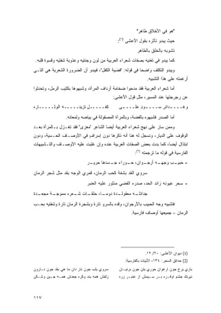 ‫"ﻫﻭ ﻓﻲ ﺍﻷﺨﻼﻕ ﻁﺎﻫﺭ"‬
                                              ‫ﺤﻴﺙ ﻴﺒﺩﻭ ﺘﺄﺜﺭﻩ ﺒﻘﻭل ﺍﻷﻋﺸﻰ )١(:‬
                                                         ‫ﺘﺸﻭﺒﻪ ﺒﺎﻟﺨﻠﻕ ﺒﺎﻟﻁﺎﻫﺭ‬
 ‫ﻜﻤﺎ ﻴﺒﺩﻭ ﻓﻲ ﺘﻐﻨﻴﻪ ﺒﺼﻔﺎﺕ ﺸﻌﺭﺍﺀ ﺍﻟﻌﺭﺒﻴﺔ ﻤﻥ ﻟﻭﻥ ﻭﺠﻨﺘﻴﻪ ﻭﻋﺫﻭﺒﺔ ﺸﻔﺘﻴﻪ ﻭﻗﺴﻭﺓ ﻗﻠﺒﻪ.‬
‫ﻭﻴﺒﺩﻭ ﺍﻟﺘﻜﻠﻑ ﻭﺍﻀ ‪‬ﺎ ﻓﻲ ﻗﻭﻟﻪ: "ﻓﻀﻴﺔ ﺍﻟﻜﻔل"، ﻓﻴﺒﺩﻭ ﺃﻥ ﺍﻟﻀﺭﻭﺭﺓ ﺍﻟﺸﻌﺭﻴﺔ ﻫﻲ ﺍﻟﺘـﻲ‬
                                                          ‫ﺤ‬
                                                               ‫ﺃﺭﻏﻤﺘﻪ ﻋﻠﻰ ﻫﺫﺍ ﺍﻟﺘﺸﺒﻴﻪ.‬
‫ﺃﻤﺎ ﺸﻌﺭﺍﺀ ﺍﻟﻌﺭﺒﻴﺔ ﻓﻘﺩ ﻤﺩﺤﻭﺍ ﻀﺨﺎﻤﺔ ﺃﺭﺩﺍﻑ ﺍﻟﻤﺭﺃﺓ، ﻭﺸﺒﻬﻭﻫﺎ ﺒﻜﺜﻴﺏ ﺍﻟﺭﻤل، ﻭﺘﺤﺩﺜﻭﺍ‬
                                            ‫ﻋﻥ ﺭﺠﺭﺠﺘﻬﺎ ﻋﻨﺩ ﺍﻟﻤﺴﻴﺭ، ﻤﺜل ﻗﻭل ﺍﻷﻋﺸﻰ:‬
‫ﻜ ﹶـــــل ﺘﺯﻴ ﹸـــــﻪ ﺍﻟ ‪‬ﺜـــــﺎﺭﻩ‬
‫‪‬‬       ‫‪ ‬ﻭ‬        ‫ٍ ‪‬ﻨ‬        ‫ﹶﻔ‬             ‫ﻭﻏـــ ـﺩﺍﺌﺭ ‪‬ـــ ـﻭﺩ ﻋﻠـــ ـﻰ‬
                                                ‫ـ‬       ‫ـ ٍ‬    ‫ـ ٍﺴ‬

                 ‫ﺃﻤﺎ ﺍﻟﺼﺩﺭ ﻓﺸﺒﻬﻭﻩ ﺒﺎﻟﻔﻀﺔ، ﻭﺒﺎﻟﻤﺭﺁﺓ ﺍﻟﻤﺼﻘﻭﻟﺔ ﻓﻲ ﺒﻴﺎﻀﻪ ﻭﻟﻤﻌﺎﻨﻪ.‬
‫ﻭﻤﻤﻥ ﺴﺎﺭ ﻋﻠﻰ ﻨﻬﺞ ﺸﻌﺭﺍﺀ ﺍﻟﻌﺭﺒﻴﺔ ﺃﻴ ‪‬ﺎ ﺍﻟﺸﺎﻋﺭ "ﻤﻌﺯﻯ" ﻓﻘﺩ ﺘﻐـﺯل ﺒـﺎﻟﻤﺭﺃﺓ ﺒﻌـﺩ‬
                                       ‫ﻀ‬
‫ﺍﻟﻭﻗﻭﻑ ﻋﻠﻰ ﺍﻟﺩﻴﺎﺭ، ﻭﻨﺴﺠل ﻟﻪ ﻫﻨﺎ ﺃﻨﻪ ﺫﻜﺭﻫﺎ ﺩﻭﻥ ﺇﺴﺭﺍﻑ ﻓﻲ ﺍﻷﻭﺼـﺎﻑ ﺍﻟﺤـﺴﻴﺔ، ﻭﺩﻭﻥ‬
                         ‫ٍ‬
‫ﺍﺒﺘﺫﺍل ﺃﻴ ‪‬ﺎ، ﻜﻤﺎ ﺒﺩﺕ ﺒﻌﺽ ﺍﻟﺼﻔﺎﺕ ﺍﻟﻌﺭﺒﻴﺔ ﻋﻨﺩﻩ ﻭﺇﻥ ﻏﻠﺒﺕ ﻋﻠﻴﻪ ﺍﻷﻭﺼـﺎﻑ ﻭﺍﻟﺘـﺸﺒﻴﻬﺎﺕ‬
                                                                    ‫ﻀ‬
                                                        ‫ﺍﻟﻔﺎﺭﺴﻴﺔ ﻓﻲ ﻗﻭﻟﻪ ﻤﺎ ﺘﺭﺠﻤﺘﻪ )٢(:‬
                             ‫ـﺭ‬
                              ‫ـﻭﺍﻥ، ـﻭﺭﺍﺀ ـﺴﺩﻫﺎ ﺤﺭﻴـ‬
                                       ‫ﺠـ‬    ‫ﺤـ‬    ‫ـﻪ ﺃﺭﺠـ‬
                                                         ‫- ﺤ ـﺏ ﻭﺠﻬـ‬
                                                               ‫ﺒﻴـ‬
‫ﺴﺭﻭﻱ ﺍﻟﻘﺩ ﺒﺸﻔﺔ ﻜﺤﺏ ﺍﻟﺭﻤﺎﻥ، ﻗﻤﺭﻱ ﺍﻟﻭﺠﻪ ﺒﻘﺩ ﻤﺜل ﺸﺠﺭ ﺍﻟﺭﻤﺎﻥ‬
                             ‫- ﺴﺤﺭ ﻋﻴﻭﻨﻪ ﺯﺍﺌﺩ ﺍﻟﺤﺩ، ﺼﺩﺭﻩ ﺍﻟﻔﻀﻲ ﻤﻨﺜﻭﺭ ﻋﻠﻴﻪ ﺍﻟﻌﻨﺒﺭ‬
‫ـﺩﺓ‬
  ‫ـﺔ ﻤﺠﻌـ‬
        ‫ـﺎﺕ ـﻌﺭﻩ ﻤﻤﻭﺠـ‬
                 ‫ـﺩﺓ ﺩﻭﻤ ـﺎ، ﺤﻠﻘـ ﺸـ‬
                           ‫‪‬ـ‬      ‫ـﻪ ﻤﻌﻘﻭﻟـ‬
                                           ‫ﺠﺩﺍﺌﻠـ‬

‫ﻓﺘﺸﺒﻴﻪ ﻭﺠﻪ ﺍﻟﺤﺒﻴﺏ ﺒﺎﻷﺭﺠﻭﺍﻥ، ﻭﻗﺩﻩ ﺒﺎﻟﺴﺭﻭ ﺘﺎﺭﺓ ﻭﺒﺸﺠﺭﺓ ﺍﻟﺭﻤﺎﻥ ﺘﺎﺭﺓ ﻭﺸﻔﺘﻴﻪ ﺒﺤـﺏ‬
                                                     ‫ﺍﻟﺭﻤﺎﻥ – ﺠﻤﻴﻌﻬﺎ ﺃﻭﺼﺎﻑ ﻓﺎﺭﺴﻴﺔ.‬




                                                              ‫)1( ﺩﻴﻭﺍﻥ ﺍﻷﻋﺸﻰ: ٠٢/ ٢١.‬
                                                  ‫)2( ﺤﺩﺍﺌﻕ ﺍﻟﺴﺤﺭ: ٤٣١، ﺍﻷﺒﻴﺎﺕ ﺒﺎﻟﻔﺎﺭﺴﻴﺔ:‬
‫ﺴﺭﻭﻱ ﺒﻠﺏ ﺠﻭﻥ ﻨﺎﺭ ﺩﺍﻥ ﻤﺎ ﻫﻲ ﺒﻘﺩ ﺠﻭﻥ ﻨـﺎﺭﻭﻥ‬      ‫ﺒﺎﺭﻱ ﺒﺭﺥ ﺠﻭﻥ ﺍﺭﻏﻭﺍﻥ ﺤﻭﺭﻱ ﺒﺘﻥ ﺠﻭﻥ ﺒﺭﻨﻴـﺎﻥ‬
‫ﺯﻟﻔﺵ ﻫﻤﻪ ﺒﻨﺩ ﻭﻜﺭﻩ ﺠﻌﺩﺵ ﻫﻤـﻪ ﺠـﻴﻥ ﻭﺸـﻜﻥ‬         ‫ﻨﻴﺭﻨﻙ ﺠﺸﻡ ﺍﻭﻓـﺭﻩ ﺒـﺭ ﺴـﻴﻤﺵ ﺍﺯ ﻋﻨﺒـﺭ ﺯﺭﻩ‬



‫٧١١‬
 