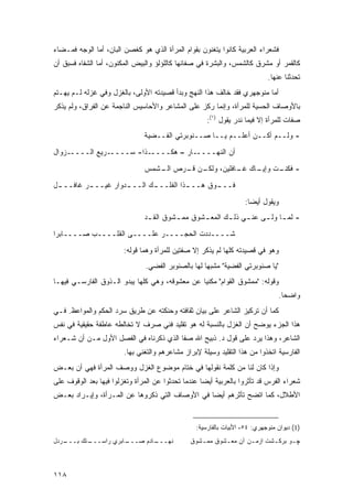 ‫ﻓﺸﻌﺭﺍﺀ ﺍﻟﻌﺭﺒﻴﺔ ﻜﺎﻨﻭﺍ ﻴﺘﻐﻨﻭﻥ ﺒﻘﻭﺍﻡ ﺍﻟﻤﺭﺃﺓ ﺍﻟﺫﻱ ﻫﻭ ﻜﻐﺼﻥ ﺍﻟﺒﺎﻥ، ﺃﻤﺎ ﺍﻟﻭﺠﻪ ﻓﻤـﻀﺎﺀ‬
‫ﻜﺎﻟﻘﻤﺭ ﺃﻭ ﻤﺸﺭﻕ ﻜﺎﻟﺸﻤﺱ، ﻭﺍﻟﺒﺸﺭﺓ ﻓﻲ ﺼﻔﺎﺌﻬﺎ ﻜﺎﻟﻠﺅﻟﺅ ﻭﺍﻟﺒﻴﺽ ﺍﻟﻤﻜﻨﻭﻥ، ﺃﻤﺎ ﺍﻟﺸﻔﺎﻩ ﻓﺴﺒﻕ ﺃﻥ‬
                                                                             ‫ﺘﺤﺩﺜﻨﺎ ﻋﻨﻬﺎ.‬
‫ﺃﻤﺎ ﻤﻨﻭﺠﻬﺭﻱ ﻓﻘﺩ ﺨﺎﻟﻑ ﻫﺫﺍ ﺍﻟﻨﻬﺞ ﻭﺒﺩﺃ ﻗﺼﻴﺩﺘﻪ ﺍﻷﻭﻟﻰ، ﺒﺎﻟﻐﺯل ﻭﻓﻲ ﻏﺯﻟﻪ ﻟـﻡ ﻴﻬـﺘﻡ‬
‫ﺒﺎﻷﻭﺼﺎﻑ ﺍﻟﺤﺴﻴﺔ ﻟﻠﻤﺭﺃﺓ، ﻭﺇﻨﻤﺎ ﺭﻜﺯ ﻋﻠﻰ ﺍﻟﻤﺸﺎﻋﺭ ﻭﺍﻷﺤﺎﺴﻴﺱ ﺍﻟﻨﺎﺠﻤﺔ ﻋﻥ ﺍﻟﻔﺭﺍﻕ، ﻭﻟﻡ ﻴﺫﻜﺭ‬
                                                      ‫ﺼﻔﺎﺕ ﻟﻠﻤﺭﺃﺓ ﺇﻻ ﻓﻴﻤﺎ ﻨﺩﺭ ﻴﻘﻭل )١(:‬
                                ‫- ﻭﻟــﻡ ﺃﻜــﻥ ﺃﻋﻠــﻡ ﻴــﺎ ﺼــﻨﻭﺒﺭﺘﻲ ﺍﻟﻔــﻀﻴﺔ‬
‫ـﺯﻭﺍل‬‫ـﺭﻴﻊ ﺍﻟــــ‬‫ـﺫﺍ- ﺴــــ‬‫ـﺎﺭ – ﻫﻜــــ‬‫ﺃﻥ ﺍﻟﻨﻬــــ‬

                                ‫ـﻥ ـﺭﺹ ـﺸﻤﺱ‬
                                   ‫ﺍﻟـ‬ ‫- ـﺕ ـﺎﻙ ـﺎﻓﻠﻴﻥ، ﻭﻟﻜـ ﻗـ‬
                                                     ‫ﻓﻜﻨـ ﻭﺇﻴـ ﻏـ‬
‫ـل‬
 ‫ـﺭ ﻏﺎﻓـــ‬
         ‫ـﺩﻭﺍﺭ ﻏﻴـــ‬
                   ‫ـﻙ ﺍﻟـــ‬
                          ‫ـﺫﺍ ﺍﻟﻔﻠـــ‬
                                    ‫ـﻭﻕ ﻫـــ‬
                                           ‫ﻓـــ‬

                                                                    ‫ﻭﻴﻘﻭل ﺃﻴ ‪‬ﺎ:‬
                                                                      ‫ﻀ‬
                                ‫- ﻟﻤ ـﺎ ﻭﻟ ـﻰ ﻋﻨ ـﻲ ﺫﻟ ـﻙ ﺍﻟﻤﻌ ـﺸﻭﻕ ﻤﻤ ـﺸﻭﻕ ﺍﻟﻘ ـﺩ‬
                                 ‫ـ‬        ‫ـ‬       ‫ـ‬       ‫ـ‬     ‫ـ‬     ‫ـ ـ‬

‫ﺸــــﺩﺩﺕ ﺍﻟﺤﺠــــﺭ ﻋﻠــــﻰ ﺍﻟﻘﻠــــﺏ ﺼــــﺎﺒ ‪‬ﺍ‬
 ‫ﺭ‬
                        ‫ﻭﻫﻭ ﻓﻲ ﻗﺼﻴﺩﺘﻪ ﻜﻠﻬﺎ ﻟﻡ ﻴﺫﻜﺭ ﺇﻻ ﺼﻔﺘﻴﻥ ﻟﻠﻤﺭﺃﺓ ﻭﻫﻤﺎ ﻗﻭﻟﻪ:‬
                                ‫"ﻴﺎ ﺼﻨﻭﺒﺭﺘﻲ ﺍﻟﻔﻀﻴﺔ" ﻤﺸﺒ ‪‬ﺎ ﻟﻬﺎ ﺒﺎﻟﺼﻨﻭﺒﺭ ﺍﻟﻔﻀﻲ.‬
                                                     ‫ﻬ‬
‫ﻭﻗﻭﻟﻪ: "ﻤﻤﺸﻭﻕ ﺍﻟﻘﻭﺍﻡ" ﻤﻜﻨ ‪‬ﺎ ﻋﻥ ﻤﻌﺸﻭﻗﻪ، ﻭﻫﻲ ﻜﻠﻬﺎ ﻴﺒﺩﻭ ﺍﻟـﺫﻭﻕ ﺍﻟﻔﺎﺭﺴـﻲ ﻓﻴﻬـﺎ‬
                                                ‫ﻴ‬
                                                                                   ‫ﻭﺍﻀ ‪‬ﺎ.‬
                                                                                     ‫ﺤ‬
‫ﻜﻤﺎ ﺃﻥ ﺘﺭﻜﻴﺯ ﺍﻟﺸﺎﻋﺭ ﻋﻠﻰ ﺒﻴﺎﻥ ﺜﻘﺎﻓﺘﻪ ﻭﺤﻨﻜﺘﻪ ﻋﻥ ﻁﺭﻴﻕ ﺴﺭﺩ ﺍﻟﺤﻜﻡ ﻭﺍﻟﻤﻭﺍﻋﻅ. ﻓـﻲ‬
‫ﻫﺫﺍ ﺍﻟﺠﺯﺀ ﻴﻭﻀﺢ ﺃﻥ ﺍﻟﻐﺯل ﺒﺎﻟﻨﺴﺒﺔ ﻟﻪ ﻫﻭ ﺘﻘﻠﻴﺩ ﻓﻨﻲ ﺼﺭﻑ ﻻ ﺘﺨﺎﻟﻁﻪ ﻋﺎﻁﻔﺔ ﺤﻘﻴﻘﻴﺔ ﻓﻲ ﻨﻔﺱ‬
‫ﺍﻟﺸﺎﻋﺭ، ﻭﻫﺫﺍ ﻴﺭﺩ ﻋﻠﻰ ﻗﻭل ﺩ. ﺫﺒﻴﺢ ﺍﷲ ﺼﻔﺎ ﺍﻟﺫﻱ ﺫﻜﺭﻨﺎﻩ ﻓﻲ ﺍﻟﻔﺼل ﺍﻷﻭل ﻤـﻥ ﺃﻥ ﺸـﻌﺭﺍﺀ‬
                        ‫ﺍﻟﻔﺎﺭﺴﻴﺔ ﺍﺘﺨﺫﻭﺍ ﻤﻥ ﻫﺫﺍ ﺍﻟﺘﻘﻠﻴﺩ ﻭﺴﻴﻠﺔ ﻹﺒﺭﺍﺯ ﻤﺸﺎﻋﺭﻫﻡ ﻭﺍﻟﺘﻐﻨﻲ ﺒﻬﺎ.‬
‫ﻭﺇﺫﺍ ﻜﺎﻥ ﻟﻨﺎ ﻤﻥ ﻜﻠﻤﺔ ﻨﻘﻭﻟﻬﺎ ﻓﻲ ﺨﺘﺎﻡ ﻤﻭﻀﻭﻉ ﺍﻟﻐﺯل ﻭﻭﺼﻑ ﺍﻟﻤﺭﺃﺓ ﻓﻬﻲ ﺃﻥ ﺒﻌـﺽ‬
‫ﺸﻌﺭﺍﺀ ﺍﻟﻔﺭﺱ ﻗﺩ ﺘﺄﺜﺭﻭﺍ ﺒﺎﻟﻌﺭﺒﻴﺔ ﺃﻴ ‪‬ﺎ ﻋﻨﺩﻤﺎ ﺘﺤﺩﺜﻭﺍ ﻋﻥ ﺍﻟﻤﺭﺃﺓ ﻭﺘﻐﺯﻟﻭﺍ ﻓﻴﻬﺎ ﺒﻌﺩ ﺍﻟﻭﻗﻭﻑ ﻋﻠﻰ‬
                                                    ‫ﻀ‬
‫ﺍﻷﻁﻼل، ﻜﻤﺎ ﺍﺘﻀﺢ ﺘﺄﺜﺭﻫﻡ ﺃﻴ ‪‬ﺎ ﻓﻲ ﺍﻷﻭﺼﺎﻑ ﺍﻟﺘﻲ ﺫﻜﺭﻭﻫﺎ ﻋﻥ ﺍﻟﻤـﺭﺃﺓ، ﻭﺇﻴـﺭﺍﺩ ﺒﻌـﺽ‬
                                                ‫ﻀ‬


                                                  ‫)1( ﺩﻴﻭﺍﻥ ﻤﻨﻭﺠﻬﺭﻱ: ٤٥، ﺍﻷﺒﻴﺎﺕ ﺒﺎﻟﻔﺎﺭﺴﻴﺔ:‬
‫ـﺭﺩل‬
   ‫ـﺘﻙ ﺒـــ‬
          ‫ـﺎﺒﺭﻱ ﺭﺍﺴـــ‬
                     ‫ـﺎﺩﻡ ﺼـــ‬
                             ‫ﻨﻬـــ‬              ‫ﭽـﻭ ﺒﺭﻜـﺸﺕ ﺍﺯﻤـﻥ ﺁﻥ ﻤﻌـﺸﻭﻕ ﻤﻤـﺸﻭﻕ‬
                                                   ‫ـ‬      ‫ـ‬       ‫ـ‬      ‫ـ‬     ‫ـ‬



‫٨١١‬
 