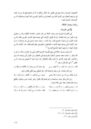 ‫ﺍﻟﺘﺸﺒﻴﻬﺎﺕ ﺍﻟﻌﺭﺒﻴﺔ ﺭﻏﺒﺔ ﻤﻨﻬﻡ ﻓﻲ ﺇﻅﻬﺎﺭ ﻫﺫﺍ ﺍﻟﺘﺄﺜﺭ ﻭﺘﺄﻜﻴﺩﻩ، ﺇﻻ ﺃﻥ ﺸﺨﺼﻴﺎﺘﻬﻡ ﻗﺩ ﺒﺭﺯﺕ ﺃﻴ ‪‬ﺎ‬
 ‫ﻀ‬
‫ﻓﻲ ﻤﺯﺠﻬﻡ ﺍﻟﺠﻤﻴل ﺒﻴﻥ ﺍﻟﺫﻭﻕ ﺍﻟﻔﺎﺭﺴﻲ ﺍﻟﺤﻀﺎﺭﻱ، ﻭﺍﻟﺫﻭﻕ ﺍﻟﻌﺭﺒﻲ، ﻜﻤﺎ ﺃﻨﻬﻡ ﻟﻡ ﻴﺴﺘﻐﺭﻗﻭﺍ ﻓـﻲ‬
                                                                 ‫ﺍﻷﻭﺼﺎﻑ ﺍﻟﺤﺴﻴﺔ ﺃﻴ ‪‬ﺎ.‬
                                                                   ‫ﻀ‬

                                                                 ‫ﺭﺍﺒ ‪‬ﺎ: ﻭﺼﻑ ﺍﻟﻨﺎﻗﺔ:‬
                                                                               ‫ﻌ‬
                                                                ‫)ﺃ( ﻓﻲ ﺍﻟﻌﺭﺒﻴﺔ:‬
‫ﻓﻲ ﺍﻟﻘﺼﻴﺩﺓ ﺍﻟﻌﺭﺒﻴﺔ ‪‬ﻌﺩ ﻭﺼﻑ ﺍﻟﻨﺎﻗﺔ ﻤﻥ ﺃﻫﻡ ﻋﻨﺎﺼﺭ ﺍﻟﻤﻘﺩﻤﺔ ﺍﻟﻁﻠﻠﻴﺔ، ﻭﻗﺩ ﻴـﺴﺘﻐﺭﻕ‬
                                                       ‫ﻴ‬
‫ﺠﺯ ‪‬ﺍ ﻜﺒﻴ ‪‬ﺍ ﻤﻥ ﻫﺫﻩ ﺍﻟﻤﻘﺩﻤﺔ. ﺒل ﻗﺩ ﺘﺘﻔﻭﻕ ﺍﻷﺒﻴﺎﺕ ﺍﻟﺘﻲ ﻴﺼﻑ ﻓﻴﻬﺎ ﺍﻟﺸﺎﻋﺭ ﺍﻟﻌﺭﺒﻲ ﻨﺎﻗﺘﻪ ﻋﻠـﻰ‬
                                                                           ‫ﺀ ﺭ‬
‫ﺃﺒﻴﺎﺕ ﺍﻟﻐﺯل، ﺒل ﻭﺃﺒﻴﺎﺕ ﺍﻟﻤﺩﻴﺢ ﺃﻴ ‪‬ﺎ. ﻭﻗﺩ ﺃﺜﺒﺕ ﺩ. ﻤﺤﻤﺩ ﻤﺤﻤﺩ ﺤﺴﻴﻥ ﻓﻲ ﺇﺤـﺼﺎﺌﻴﺔ ﻟـﻪ ﺃﻥ‬
                                                ‫ﻀ‬
‫ﻋﺩﺩ ﺍﻷﺒﻴﺎﺕ ﺍﻟﺘﻲ ﻭﺼﻑ ﻓﻴﻬﺎ ﺍﻟﺸﻌﺭﺍﺀ ﺍﻟﺠﺎﻫﻠﻴﻭﻥ ﻨﻭﻗﻬﻡ ﻓﻲ ﻤﻁﻭﻻﺘﻬﻡ ﻓﺎﻗﺕ ﻋﺩﺩ ﺍﻷﺒﻴﺎﺕ ﺍﻟﺘـﻲ‬
                                          ‫ﺘﻐﺯﻟﻭﺍ ﻓﻴﻬﺎ، ﺃﻭ ﺘﻭﺠﻬﻭﺍ ﻓﻴﻬﺎ ﺒﺎﻟﻤﺩﻴﺢ ﻟﻠﻤﺩﻭﺡ )١(.‬
‫ﺃﻤﺎ ﺘﺭﺘﻴﺏ ﻭﺼﻑ ﺍﻟﻨﺎﻗﺔ ﻓﻲ ﻨﻬﺞ ﺍﻟﻘﺼﻴﺩﺓ ﺍﻟﻌﺭﺒﻴﺔ ﻓﻜﺎﻥ ﻴﺄﺘﻲ ﺒﻌﺩ ﺍﻟﻐﺯل، ﻭﻜﺎﻨـﺕ ﻟﻬـﻡ‬
‫ﻜﻤﺎ ﻴﺫﻜﺭ ﺩ. ﻤﺤﻤﺩ ﻤﺤﻤﺩ ﺤﺴﻨﻴﻥ ﺃﺴﺎﻟﻴﺏ ﻴﻠﺘﺯﻤﻭﻨﻬﺎ ﻓﻲ ﺍﻟﺘﺨﻠﺹ ﻤﻥ ﺍﻟﻐﺯل ﺇﻟﻰ ﻭﺼﻑ ﺍﻟﻨـﻭﻕ‬
‫ﻭﺍﻷﺴﻔﺎﺭ، ﻜﺄﻥ ﻴﻘﻭل ﺍﻟﺸﺎﻋﺭ ﺇﺫﺍ ﻜﺎﻥ ﻭﺍﻗ ﹰﺎ ﺒﺎﻷﻁﻼل: ﻟﻤﺎ ﺭﺃﻴﺕ ﺃﻨﻬﺎ ﻻ ﺘﺠﻴﺒﻨﻲ ﻨﻬـﻀﺕ ﺇﻟـﻰ‬
                                           ‫ﻔ‬
                                                        ‫ﻨﺎﻗﺘﻲ )٢(، ﻓﻲ ﻤﺜل ﻗﻭل ﺯﻫﻴﺭ )٣(:‬
‫ـﻀﺕ ـﻰ ﻭﺠﻨ ـﺎﺀ ﻜﺎﻟﻘﺨ ـل ﺠﻠﻌ ـﺩ‬
‫ﹾـ ‪ ‬ﹾ ‪‬ـ ِ‬     ‫ﺇﻟـ ‪  ‬ﹶـ ‪‬‬ ‫ﻨﻬـ‬               ‫ـﻲ‬
                                                ‫ـﺎ ﻻ ﺘﺠﻴﺒــ‬
                                                          ‫ـﺕ ﺃﻨﻬــ‬
                                                                 ‫ـﺎ ﺭﺃﻴــ‬
                                                                        ‫ﻓﻠﻤــ‬

         ‫ﻭﺇﻥ ﻜﺎﻥ ﻴﺘﺤﺩﺙ ﻋﻥ ﺭﺤﻴل ﺼﺎﺤﺒﺘﻪ ﻗﺎل: ﻫل ﺘﻠﺤﻘﻨﻲ ﺒﻬﻡ ﻨﺎﻗﺘﻲ ﻜﻘﻭل ﺯﻫﻴﺭ:‬
‫ـل ﻭﺍﻟﺭﺘ ـﻙ‬
‫ـﺎ ﺍﻟ ﱠﺒﻔﻴــ ُ ‪ ‬ﹶــ ‪‬‬
               ‫ﻴﺯﺠ ـﻲ ﺃﻭﺍﺌﻠﻬــ ﺘ‬
                           ‫‪ِ  ‬ــ‬             ‫ـﻡ ﻗﻠ ـ ‪‬ﻲ‬
                                                ‫ـﻲ ـﻰ ﺩﺍﺭﻫـ ﹸ ﹾـ ﺼ‬
                                                              ‫ـل ﺘﺒﻠﻐﻨـ ﺃﺩﻨـ‬
                                                                           ‫ﻫـ‬

‫ﻭﺇﻥ ﻜﺎﻥ ﻴﺫﻜﺭ ﺤﺩﻭﺩ ﺼﺎﺤﺒﺘﻪ، ﻭﺇﻋﺭﺍﻀﻬﺎ ﻗﺎل ﻜﻘﻭل ﺯﻫﻴﺭ ﺃﻴ ‪‬ﺎ، ﺼ ‪‬ﻡ ﺤﺒﻠﻬﺎ، ﻭﺍﻗﻁﻊ‬
              ‫ﺭ‬     ‫ﻀ‬
                                                  ‫ﻭﺩﻫﺎ ﻤﺜﻠﻤﺎ ﻓﻌﻠﺕ ﻤﻌﻙ ﻋﻠﻰ ﻨﺎﻗﺔ ﺸﺩﻴﺩﺓ:‬
‫ـ ‪‬ﺍﺀ‬
‫ـﺎ ﺍﻟ ‪‬ـــ ﺩ ‪‬‬
       ‫ـﺎﺩﻙ ﺃﻥ ﺘﻼﻗﻴﻬـــ ﻌ‬‫ﻭﻋـــ‬                 ‫ﻓـــﺼﺭ‪‬ﻡ ﺤﺒ ِﻬـــﺎ ﺇﺫﺍ ﺼـــ ‪‬ﻤﺘﹾﻪ‬
                                                   ‫ﺭ‬           ‫ـ‬   ‫ﻠ‬       ‫‪‬‬
‫ـﺎﺏ ﻭﻻ ﻏ ـﻼﺀ‬
‫ِــ ‪‬‬    ‫ﻗ ـﺎﻑ ـﻲ ﺍﻟﺭﻜــ ِ‬
                   ‫ِﻁــ ﹲ ﻓــ‬                  ‫ـﺎ‬‫ـﻡ ﻴﺨﹾﻨﻬــ‬
                                                       ‫ـﺎﺭ ﻟــ ‪‬‬‫ـﺎﺭﺯﺓ ﺍﻟﻘﻔــ‬‫ﺒــ‬




                                                                  ‫)1( ﺃﺴﺎﻟﻴﺏ ﺍﻟﺼﻨﺎﻋﺔ: ٢٥.‬
                                                            ‫)2( ﺃﺴﺎﻟﻴﺏ ﺍﻟﺼﻨﺎﻋﺔ: ٥٧ – ٦٧.‬
                                                                    ‫)3( ﺩﻴﻭﺍﻥ ﺯﻫﻴﺭ: ٧٩١.‬


‫٩١١‬
 