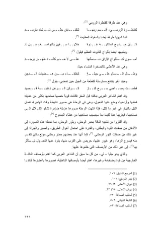 ‫ﻭﻫﻲ ﻋﻨﺩ ﻁﺭﻓﺔ ﻜﻘﻨﻁﺭﺓ ﺍﻟﺭﻭﻤﻲ )١(:‬
‫ﻟﺘﻜﺘـــﻨﻔﻥ ﺤ ﱠـــﻰ ﹸـــﺸﺎﺩ ﺒﻘﺭ ‪‬ـــﺩ‬
    ‫‪  ‬ﹶ ‪‬ﻤ‬    ‫ﺘ‬     ‫‪ ‬ﺘ‬                      ‫ﻜﻘﻨﻁــﺭﺓ ﺍﻟ ‪‬ﻭﻤــ ‪ ،‬ﺃﻗــﺴﻡ ﺭ ‪‬ﻬــﺎ‬
                                                   ‫ﺒ‬           ‫ﻲ‬     ‫ﺭ‬

                                      ‫ﻜﻤﺎ ﺸﺒﻬﻬﺎ ﻁﺭﻓﺔ ﺃﻴ ‪‬ﺎ ﺒﺎﻟﺴﻔﻴﻨﺔ ﺍﻟﻌﻅﻴﻤﺔ )٢(:‬
                                                             ‫ﻀ‬
‫ﺨﻼﻴــﺎ ‪‬ــﻔﻴﻥ ﺒﺎﻟﻨﻭﺍﺼــﻑ ﻤــﻥ ﺩﺩ‬
‫‪ِ ‬‬      ‫ـ‬         ‫ـ ﺴ ـ ٍ‬                     ‫ﻜـ ـﺄﻥ ﺤـ ـﺩﻭﺝ ﺍﻟﻤﺎﻟﻜﻴـ ـﺔ ﹸـ ـﺩ‪‬ﻭﺓ‬
                                                      ‫ـ ﻏ‬              ‫ـ‬      ‫ـ‬

                                   ‫ﻭﻴﺸﺒﻬﻬﺎ ﺃﻴ ‪‬ﺎ ﺒﺄﻟﻭﺍﺡ ﺍﻟﺘﺎﺒﻭﺕ ﺍﻟﻌﻅﻴﻡ ﻓﻴﻘﻭل )٣(:‬
                                                                     ‫ﻀ‬
‫ﻋﻠــﻰ ﻻ ﺤــﺏ ﻜﺄﻨــﻪ ﻅﻬــﺭ ﺒﺭ ‪‬ــﺩ‬
‫‪  ‬ﺠ ِ‬             ‫ٍ‬                         ‫ـﺄﻟﻭﺍﺡ ﺍﻹﺭﺍﻕ ﻨ ـﺴﺄ ﹸﻬﺎ‬
                                                 ‫ﹶــ ْﺘ‬        ‫ِ‬    ‫ـﻭﻥ ﻜــ‬
                                                                        ‫ﺃﻤــ ٍ‬

                                       ‫ﻭﻫﻲ ﻋﻨﺩ ﺍﻷﻋﺸﻰ ﻜﺎﻟﺼﺨﺭﺓ ﺍﻟﻤﻠﺴﺎﺀ ﺤﻴ ﹰﺎ:‬
                                         ‫ﻨ‬
‫ـ ‪‬ﺠﻥ‬
  ‫ـﺎﺀ ﻤ ـﻥ ﻫ ـﻀﺒﺎﺕ ﺍﻟــ ﺩ‬
             ‫ِــ ‪‬ــ‬    ‫ﻜﺨﻠﻘــ‬                 ‫ـﻰ ﺠﺒ ـﺔ‬
                                               ‫ـﺴﻨﺎﻡ ﻋﻠــ ‪ ‬ﻠــ ٍ‬
                                                             ‫‪‬‬   ‫ـﺎل ﺍﻟــ‬
                                                                        ‫ﻭﻁــ‬

                ‫ﻭﺤﻴ ﹰﺎ ﺁﺨﺭ ﻴﻨﺩﻓﻊ ﻤﺴﺘﺭﺴﻠﺔ ﻜﻘﻁﻌﺔ ﻤﻥ ﺍﻟﺠﺒل ﺤﻴﻥ ﺘﻤﻀﻲ، ﻴﻘﻭل )٤(:‬
                                                                      ‫ﻨ‬
‫ـﺼﻴﺩ‬
‫‪‬‬   ‫ـﺔ ﻗــ‬
        ‫ـ ‪‬ﻋﻥ ِﻋﻠﺒــ ﹲ‬
               ‫ـ ‪‬ﻜﻥ ﺍﻟــ ﺭ ﺫ‬
                        ‫ﻜــ ﺭ ِ‬                ‫ﻗﻁﻌــﺕ ﻭﺼــﺎﺤﺒﻲ ‪‬ــ ‪‬ﺡ ﻜﻨــﺎﺯ‬
                                               ‫‪‬‬       ‫ﺴ ﺭ‬            ‫ﹸ‬

‫ﻭﻗﺩ ﺍﻫﺘﻡ ﺍﻟﺸﺎﻋﺭ ﺍﻟﻌﺭﺒﻲ ﺒﻨﺎﻗﺘﻪ ﻗﺒل ﺍﻟﺴﻔﺭ ﻓﻜﺎﻨﺕ ﻗﻭﻴﺔ ﺨﺼﻬﺎ ﺼﺎﺤﺒﻬﺎ ﺒﻜﺜﻴﺭ ﻤﻥ ﻋﻨﺎﻴﺘﻪ‬
‫ﻓﻌﻠﻔﻬﺎ ﻭﺃﺭﺍﺤﻬﺎ، ﻭﻤﻨﻊ ﻋﻨﻬﺎ ﺍﻟﻔﺤﻭل، ﻭﻫﻲ ﻓﻲ ﺍﻟﺭﺤﻠﺔ ﻫﻲ ﺼﺒﻭﺭ ﻨﺸﻴﻁﺔ ﻭﻗﺕ ﺍﻟﻬﺎﺠﺭﺓ، ﺘﺼل‬
‫ﺍﻟﻠﻴل ﺒﺎﻟﻨﻬﺎﺭ ﻓﻲ ﻏﻴﺭ ﻤﺎ ﻜﻠل، ﻓﺈﺫﺍ ﺍﻨﺘﻬﺕ ﺍﻟﺭﺤﻠﺔ ﺼﻭﺭﻫﺎ ﻫﺯﻴﻠﺔ ﻀﺎﻤﺭﺓ ﺘﺸﻜﻭ ﺍﻟﻜـﻼل ﺇﻟـﻰ‬
                       ‫ﹰ‬
                   ‫ﺼﺎﺤﺒﻬﺎ، ﻓﻴﻌﺯﻴﻬﺎ ﻋﻤﺎ ﻟﻘﻴﺕ ﺒﻤﺎ ﺴﻴﺼﻴﺏ ﺼﺎﺤﺒﻬﺎ ﻤﻥ ﻋﻁﺎﺀ ﺍﻟﻤﻤﺩﻭﺡ )٥(:‬
‫ﻭﻗﺩ ﺃﻜﺜﺭﻭﺍ ﻤﻥ ﺘﺸﺒﻴﻪ ﺍﻟﻨﺎﻗﺔ ﺒﺤﻤﺭ ﺍﻟﻭﺤﺵ، ﻭﺒﺜﻭﺭ ﺍﻟﻭﺤﺵ، ﺒﻤﺎ ﺘﺤﻤﻠﻪ ﻫﺫﻩ ﺍﻟﺼﻭﺭﺓ ﺇﻟﻰ‬
‫ﺍﻷﺫﻫﺎﻥ ﻤﻥ ﺼﻔﺎﺕ ﺍﻟﻘﻭﺓ ﻭﺍﻟﺒﻁﺵ، ﻭﺍﻟﻘﺩﺭﺓ ﻋﻠﻰ ﺍﺤﺘﻤﺎل ﺃﻫﻭﺍل ﺍﻟﻁﺭﻴﻕ، ﻭﺍﻟﺼﺒﺭ ﻭﺍﻟﺠﺭﺃﺓ ﺇﻟﻰ‬
‫ﻏﻴﺭ ﺫﻟﻙ ﻤﻥ ﺼﻔﺎﺕ ﺍﻟﺜﻭﺭ ﺍﻟﻭﺤﺸﻲ )٦(، ﻜﻤﺎ ﺃﻨﻬﺎ ﻋﻨﺩ ﺒﻌﻀﻬﻡ ﺤﻤﺎﺭ ﻭﺤﺸﻲ ﻤﻭﻟﻊ ﺒﺎﺘﺎﻥ ﺘﻨﻔـﺭ‬
      ‫ٍ‬
‫ﻤﻨﻪ ﻓﻴﺴﺭﻉ ﺃﺜﺭﻫﺎ، ﻭﻫﻭ ﻏﻴﻭﺭ ﻋﻠﻴﻬﺎ، ﺤﺭﻴﺹ ﻋﻠﻰ ﺍﻟﻘﺭﺏ ﻤﻨﻬﺎ، ﻴﺫﻭﺩ ﻋﻨﻬﺎ ﺍﻟﻔﺤـﻭل ﻟﻴـﺴﺘﺄﺜﺭ‬
                                   ‫ﺒﻬﺎ)٧(، ﺇﻟﻰ ﻏﻴﺭ ﺫﻟﻙ ﻤﻥ ﺍﻷﻭﺼﺎﻑ ﺍﻟﺘﻲ ﺨﻠﻌﻭﻫﺎ ﻋﻠﻴﻬﺎ.‬
‫ﻭﺍﻟﺫﻱ ﻴﺒﺩﻭ ﺠﻠ ‪‬ﺎ – ﻟﻲ- ﻤﻥ ﻜل ﻤﺎ ﺴﺒﻕ ﺃﻥ ﺍﻟﺸﺎﻋﺭ ﺍﻟﻌﺭﺒﻲ ﻜﻤﺎ ﺍﻫﺘﻡ ﺒﺄﻭﺼﺎﻑ ﺍﻟﻨﺎﻗـﺔ‬
                                                             ‫ﻴ‬
‫ﺍﻟﺨﺎﺭﺠﻴﺔ ﻤﻥ ﻗﻭﺓ ﻭﻀﺨﺎﻤﺔ ﻭﻏﻴﺭﻫﺎ، ﺍﻫﺘﻡ ﺃﻴ ‪‬ﺎ ﺒﺄﻭﺼﺎﻓﻬﺎ ﺍﻟﺩﺍﺨﻠﻴﺔ، ﻓﺼﻭﺭﻫﺎ ﺒﺎﻋﺘﺒﺎﺭﻫﺎ ﻜﺎﺌ ﹰـﺎ‬
  ‫ﻨ‬                                          ‫ﻀ‬


                                                                  ‫)1( ﺍﻟﻤﺭﺠﻊ ﺍﻟﺴﺎﺒﻕ: ٦٠١.‬
                                                                   ‫)2( ﻨﻔﺱ ﺍﻟﻤﺭﺠﻊ: ٧٠١.‬
                                                                ‫)3( ﺩﻴﻭﺍﻥ ﺍﻷﻋﺸﻰ: ٢/ ٦٢.‬
                                                               ‫)4( ﺩﻴﻭﺍﻥ ﺍﻷﻋﺸﻰ: ٥٦/ ٣٢.‬
                                                                  ‫)5( ﺃﺴﺎﻟﻴﺏ ﺍﻟﺼﻨﺎﻋﺔ: ٣٥.‬
                                                                  ‫)6( ﺍﻟﻨﺎﺒﻐﺔ ﺍﻟﺫﺒﻴﺎﻨﻲ: ٣٠٥.‬
                                                                  ‫)7( ﺃﺴﺎﻟﻴﺏ ﺍﻟﺼﻨﺎﻋﺔ: ٣٥.‬


‫١٢١‬
 