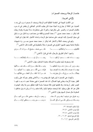 ‫ﺨﺎﻤ ‪‬ﺎ: ﺍﻟﺭﺤﻠﺔ ﻭﻭﺼﻑ ﺍﻟﺼﺤﺭﺍﺀ:‬
                                                                      ‫ﺴ‬
                                                             ‫)ﺃ( ﻓﻲ ﺍﻟﻌﺭﺒﻴﺔ:‬
‫ﻤﻥ ﺍﻷﻗﺴﺎﻡ ﺍﻟﻤﻬﻤﺔ ﻓﻲ ﺍﻟﻤﻘﺩﻤﺔ ﺍﻟﻁﻠﻠﻴﺔ ﻗﺴﻡ ﺍﻟﺭﺤﻠﺔ ﻭﻭﺼﻑ ﺍﻟـﺼﺤﺭﺍﺀ ﻭﻴـﺄﺘﻲ ﺒﻌـﺩ‬
‫ﺍﻟﺤﺩﻴﺙ ﻋﻥ ﺍﻟﻨﺎﻗﺔ ﺃﻭ ﻴﻤﺘﺯﺝ ﺒﻪ ﺃﺤﻴﺎ ﹰﺎ ﺤﻴﺙ ﻜﺎﻥ ﻴﻁﻴﺏ ﻟﻠﺸﺎﻋﺭ ﺍﻟﺠﺎﻫﻠﻲ ﺃﻥ ﻴﻔﺘﺨﺭ ﻓﻲ ﺸـﻌﺭﻩ‬
                                               ‫ﻨ‬
‫ﺒﺎﻗﺘﺤﺎﻡ ﺍﻟﺼﺤﺭﺍﺀ، ﻭﺍﻟﺼﺒﺭ ﻋﻠﻰ ﻤﻜﺎﺭﻫﻬﺎ، ﻭﺍﻟﺠﺭﺃﺓ ﻋﻠﻰ ﻤﺨﺎﻁﺭﻫﺎ، ﻤﺩﻻ ﺒﺨﺒﺭﺘﻪ ﻭﻗﻭﺘﻪ ﻭﺠﻠﺩﻩ‬
                   ‫ﹰ‬
‫ﻜﻤﺎ ﻴﺫﻜﺭ ﺩ. ﻤﺤﻤﺩ ﻤﺤﻤﺩ ﺤﺴﻴﻥ )١(، ﻤﻌﺩ ‪‬ﺍ ﻟﻠﻤﻤﺩﻭﺡ ﺘﻜﻠﻔﻪ ﻤﻥ ﻤﺼﺎﻋﺏ، ﻭﻤﺎ ﻗﺎﺒل ﻤﻥ ﻤـﺸﺎﻕ‬
                                           ‫ﺩ‬
 ‫ﻓﻲ ﺴﺒﻴل ﺍﻟﻭﺼﻭل ﺇﻟﻴﻪ، ﻟﻴﻭﺠﺏ ﻋﻠﻰ ﺼﺎﺤﺒﻪ ﺤﻕ ﺍﻟﺭﺠﺎﺀ ﻭﺫﻤﺎﻤﻪ ﺍﻟﺘﺄﻤﻴل. ﻜﻤﺎ ﻴﻘﻭل ﺍﺒﻥ ﻗﺘﻴﺒﺔ:‬
‫ﻭﻟﻬﻡ ﻓﻲ ﻭﺼﻑ ﺍﻟﻨﺎﻗﺔ ﻭﺍﻷﺴﻔﺎﺭ ﻜﻤﺎ ﻴﺫﻜﺭ ﺩ. ﻤﺤﻤﺩ ﻤﺤﻤﺩ ﺤﺴﻴﻥ ﺼـﻭﺭ ﻭﺘـﺸﺒﻴﻬﺎﺕ‬
  ‫ﻤﺄﻟﻭﻓﺔ ﺸﺎﺌﻌﺔ ﺒﻴﻨﻬﻡ، ﻓﺸﺒﻬﻭﺍ ﺍﻟﻁﺭﻕ ﻓﻲ ﺍﻟﺼﺤﺭﺍﺀ ﻤﺜﻼ ﺒﺎﻟﺨﻁﻭﻁ ﻓﻲ ﺍﻟﻜﺴﺎﺀ ﻗﺎل ﺍﻷﻋﺸﻰ )٢(:‬
                                   ‫ﹰ‬
‫ـ ‪‬ﺩﻥ‬
‫ـﺭﺩﺍﺀ ﺍﻟــ ﺭ ‪‬‬
         ‫ِ‬   ‫ـﻰ ﺼﺤ ـﺼﺢ ﻜــ‬
                 ‫‪ ‬ــ ‪ٍ ‬‬ ‫ﻋﻠــ‬              ‫ـﺎ‬
                                              ‫ـﺎ ﻭﺘﻌﺎﻟﻠ ﹸﻬــــــ‬
                                                     ‫ﺘ‬         ‫ﹶﺄﻓﹾﻨﻴ ﹸﻬــــــ‬
                                                                      ‫ﻓ ﺘ‬

                         ‫ﻭﺸﺒﻬﻭﺍ ﺃﻋﻼﻡ ﺍﻟﻁﺭﻴﻕ ﺒﺎﻟﺭﺠﺎل، ﻜﻤﺎ ﻓﻲ ﻗﻭل ﺍﻷﻋﺸﻰ )٣(:‬
‫ـﺎ‬‫ـﺎﺩ ﺒﺄﺠﻼ ِﻫــــ‬
       ‫ﺩ‬         ‫ـﺎل ﺇﻴــــ‬‫ﺭﺠــــ‬            ‫ـﺎ‬‫ـﺴﺏ ﺁﺭﺍﻗﻬـــ‬
                                                        ‫ـﺩﺍﺀ ﺘﺤـــ ‪‬‬
                                                                ‫ﻭﺒﻴ‪‬ـــ ‪‬‬
                                                                       ‫‪‬‬

            ‫ﻜﻤﺎ ﻭﺼﻔﻭﻫﺎ ﺒﺄﻨﻬﺎ ﻤﻁﻤﻭﺴﺔ ﺍﻟﻤﺴﺎﻟﻙ ﻤﺩﻓﻭﻨﺔ ﺍﻟﻤﻨﺎﻫل، ﻴﻘﻭل ﺍﻷﻋﺸﻰ )٤(:‬
‫ـﻼﻟﻬﺎ‬
    ‫ـﺎﻑ ﻀــ‬
          ‫ـﺭﺓ ﺃﺨــ‬
               ‫ـﺎﻁ ﻤﻘﻔــ ٍ‬
                         ‫ﻭﻨﻴــ‬               ‫ﻭﺠــﺯﻭﺭ ﺃﻴــﺴﺎﺭ ﺩﻋــﻭﺕ ﻟﺤﺘﻔﻬــﺎ‬
                                                      ‫ﹸ‬
‫ـﺎ‬‫ـﺎ ﺃﻤﻴﺎﻟﻬــ‬‫ـﺩﺭ ﺒﻴﻨﻬــ‬
                    ‫ﻁﺭ ـﻲ ﻷﻗــ ِ ‪‬‬
                               ‫ﹶ ‪‬ﻓــ‬        ‫ـﺕ ﹶﻌﺭﻀ ـﻬﺎ‬
                                                ‫ـﺸﺔ ﺭﻓﻌـ ﹸ ﻟ ‪ِ ‬ـ‬
                                                              ‫ـﺎﺀ ﻤﻭﺤـ ٍ‬
                                                                     ‫ﻴﻬﻤـ ‪‬‬
‫ـﻲ ِﻼﻟﻬ ـﺎ‬
 ‫ـﺎل ﺍﻟﻤﻁــ ‪ ‬ﻅ ﹶ ‪‬ــ‬
                    ‫ﻫ ـﺭﺍ ﺇﺫﺍ ﺍﻨﺘﻘــ‬
                                ‫ِــ ‪‬‬        ‫ﺒﺠ ـﺔ ﺴ ـﺭﺝ ـﺄﻥ ﺒﻐﺭﺯﻫ ـﺎ‬
                                              ‫ِ ‪‬ﻼﻟــ ٍ ‪‬ــ ‪ ٍ ‬ﻜــ ‪ ِ ‬ﹶ ‪ ِ ‬ــ‬

‫ﻭﺍﻟﻴﻬﻤﺎﺀ ﻫﻲ ﺍﻟﺼﺤﺭﺍﺀ ﻟﻴﺱ ﻓﻴﻬﺎ ﻋﻠﻡ ﻴﻬﺘﺩﻯ ﺒﻪ – ﻭﺍﻷﻋﺸﻰ ﻴﻔﺘﺨﺭ ﺒﺠﺭﺃﺘﻪ ﻋﻠﻰ ﺭﻜﻭﺏ‬
‫ﺍﻟﻘﻔﺎﺭ ﺒﻌﻴﺩﺓ ﺍﻷﺭﺠﺎﺀ ‪‬ﺨ ﹶﻰ ﻓﻴﻬﺎ ﺍﻟﻀﻼل، ﺃﻤﺎ ﻫﺫﻩ ﺍﻟﺼﺤﺭﺍﺀ ﻓﻬﻲ ﻤﻀﻠﺔ ﻋﻤﻴـﺎﺀ، ﻴﻤـﺩ ﻓﻴﻬـﺎ‬
                                                         ‫ﻴ ﺸ‬
‫ﺍﻟﺒﺼﺭ ﻟﻴﻘﺩﺭ ﺃﺭﺠﺎﺀﻫﺎ، ﻭﻗﺩ ﻗﻁﻌﻬﺎ ﻓﻭﻕ ﻨﺎﻗﺔ ﻀﺨﻤﺔ ﺴﻠﺴﺔ ﺍﻟﻘﻴﺎﺩ ﺘﻨﻁﻠﻕ ﻤﺴﺭﻋﺔ ﻭﻗﺕ ﺍﻟﻬﺎﺠﺭﺓ،‬
‫ﻓﻜﺄﻥ ﻫ ‪‬ﺍ ﻗﺩ ﻋﻠﻕ ﺒﺭﺠﻠﻬﺎ. ﻜﻤﺎ ﺘﻭﺼﻑ ﻤﻴﺎﻫﻬﺎ ﺒﺄﻨﻬﺎ ﺭﺍﻜﺩﺓ ﻤﺘﻐﻴـﺭﺓ، ﺍﻟـﺭﻴﺵ ﻓـﻭﻕ ﻤﻨﺎﻫﻠﻬـﺎ‬
                                                                          ‫ﺭ‬
                                           ‫ﺍﻟﻤﺩﻓﻭﻨﺔ ﻤﺜل ﻨﺼﺎل ﺍﻟﺴﻬﺎﻡ ﻴﻘﻭل ﺍﻷﻋﺸﻰ )٥(:‬
‫ـﻰ ﺃﻤﻴ ـﺎل‬
‫‪ ‬ــ ِ‬   ‫ﺭ ﻭﻤ ـل ﻴ ـ ِﻲ ﻋﻠــ‬
                ‫‪ ‬ﻴــ ٍ ‪‬ﻔــ ﻀ‬              ‫ﺭ ‪ ‬ﺨﺭ‪‬ﻕ ﻤﻥ ‪‬ﻭ ِﻬـﺎ ﻴﺨﹾـﺭﺱ ﺍﻟـﺴ ﹶـ‬
                                              ‫‪‬ﻔ‬     ‫‪ ِ ‬‬     ‫ﺩ ﻨ‬        ‫‪‬ﺏ ﹶ‬
‫ـﺎل‬
‫ـﺴﺘ ﹰﻰ ﺃﻭﺸـــ ِ‬
          ‫ـﻴﺭ ﻭ ‪‬ـــ ﻘ‬
                ‫ﺀ ﻭ ‪‬ـــ ‪ ٍ ‬ﻤ‬
                         ‫ِ ﺴ‬                 ‫ﻭﺴ ـﻘﺎﺀ ﻴ ـﻭ ﹶﻰ ـﻰ ـﺄﻕ ﺍﻟﻤ ـل‬
                                             ‫‪‬ـ ْ‬     ‫‪‬ـ ﻜ ﻋﻠـ ﺘـ‬     ‫ِـ‬


                                                              ‫)1( ﺃﺴﺎﻟﻴﺏ ﺍﻟﺼﻨﺎﻋﺔ: ٢٥.‬
                                                             ‫)2( ﺩﻴﻭﺍﻥ ﺍﻷﻋﺸﻰ: ٢/ ٧٢.‬
                                                             ‫)3( ﺩﻴﻭﺍﻥ ﺍﻷﻋﺸﻰ: ٨/ ٥٢.‬
                                                       ‫)4( ﺍﻟﻤﺭﺠﻊ ﺍﻟﺴﺎﺒﻕ: ٣/ ١١ – ٣١.‬
                                                           ‫)5( ﻨﻔﺱ ﺍﻟﻤﺭﺠﻊ: ١/ ٦ – ٩.‬


‫٩٢١‬
 