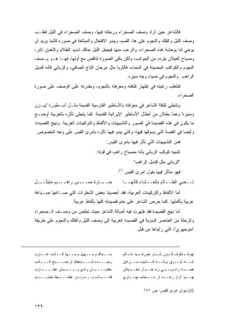 ‫ﻓﺎﻟﺸﺎﻋﺭ ﺤﻴﻥ ﺃﺭﺍﺩ ﻭﺼﻑ ﺍﻟﺼﺤﺭﺍﺀ ﻭﺭﺤﻠﺘﻪ ﻓﻴﻬﺎ، ﻭﺼﻑ ﺍﻟﺼﺤﺭﺍﺀ ﻓﻲ ﺍﻟﻠﻴل ﻓﻐﻠـﺏ‬
‫ﻭﺼﻑ ﺍﻟﻠﻴل ﻭﺍﻟﻔﻠﻙ ﻭﺍﻟﻨﺠﻭﻡ ﻋﻠﻰ ﻫﺫﺍ ﺍﻟﻘﺴﻡ، ﻭﻴﺒﺩﻭ ﺍﻻﻓﺘﻌﺎل ﻭﺍﻟﻤﺒﺎﻟﻐﺔ ﻓﻲ ﺼﻭﺭﻩ ﻜﺄﻨﻤﺎ ﻴﺭﻴﺩ ﺃﻥ‬
‫ﻴﻭﺤﻲ ﻟﻨﺎ ﺒﻭﺤﺸﺔ ﻫﺫﻩ ﺍﻟﺼﺤﺭﺍﺀ، ﻭﺍﻟﺭﻋﺏ ﻤﻨﻬﺎ ﻓﻴﺠﻌل ﺍﻟﻠﻴل ﺤﺎﻟﻙ ﺸﺩﻴﺩ ﺍﻟﻅﻼﻡ ﻭﺍﻟﺜﻌﺒﺎﻥ ﺜﺎﺌﺭ،‬
‫ﻭﺼﻴﺎﺡ ﺍﻟﻐﻴﻼﻥ ﻴﺘﺭﺩﺩ ﻤﻥ ﺍﻟﺠﻭﺍﻨﺏ، ﻭﻟﻜﻥ ﺒﺎﻗﻲ ﺍﻟﺼﻭﺭﺓ ﺘﻨﺎﻗﺽ ﻤﻊ ﺃﻭﻟﻬﺎ، ﻓﻬـﺎ ﻫـﻭ ﻴـﺼﻑ‬
‫ﺍﻟﻨﺠﻭﻡ ﻭﺍﻟﻜﻭﺍﻜﺏ ﺍﻟﻤﻀﻴﺌﺔ ﻓﻲ ﺍﻟﺴﻤﺎﺀ، ﻓﺎﻟﺜﺭﻴﺎ ﻤﺜل ﻤﺭﺠﺎﻥ ﺍﻟﺘﺎﺝ ﺍﻟﺼﺎﻓﻲ، ﻭﺍﻟﺯﺒﺎﻨﻲ ﻜﺄﻨﻪ ﻗﻨﺩﻴل‬
                                                 ‫ﺍﻟﺭﺍﻫﺏ. ﻭﺍﻟﻨﺠﻭﻡ ﻓﻲ ﻀﻴﺎﺀ ﻭﺠﻪ ﻤﻨﻴﺯﻩ.‬
‫ﻓﺘﺘﻐﻠﺏ ﺭﻏﺒﺘﻪ ﻓﻲ ﺇﻅﻬﺎﺭ ﺜﻘﺎﻓﺘﻪ ﻭﻤﻌﺭﻓﺘﻪ ﺒﺎﻟﻨﺠﻭﻡ، ﻭﻤﻘﺩﺭﺘﻪ ﻋﻠﻰ ﺍﻟﻭﺼﻑ ﻋﻠﻰ ﺼﻭﺭﺓ‬
                                                                             ‫ﺍﻟﺼﺤﺭﺍﺀ.‬
‫ﻭﺘﺘﺠﻠﻰ ﺜﻘﺎﻓﺔ ﺍﻟﺸﺎﻋﺭ ﻓﻲ ﻤﻌﺭﻓﺘﻪ ﺒﺎﻷﺴﺎﻁﻴﺭ ﺍﻟﻔﺎﺭﺴﻴﺔ ﺍﻟﻘﺩﻴﻤﺔ ﻤﺜـل ﺃﺴـﻁﻭﺭﺓ "ﺒﻴـﺯﻥ‬
‫ﻭﻤﻨﻴﺯﻩ" ﻭﻫﻤﺎ ﺒﻁﻼﻥ ﻤﻥ ﺃﺒﻁﺎل ﺍﻷﺴﺎﻁﻴﺭ ﺍﻹﻴﺭﺍﻨﻴﺔ ﺍﻟﻘﺩﻴﻤﺔ. ﻜﻤﺎ ﻴﺘﺠﻠﻰ ﺘﺄﺜﺭﻩ ﺒﺎﻟﻌﺭﺒﻴﺔ ﺃﻭﻀـﺢ‬
‫ﻤﺎ ﻴﻜﻭﻥ ﻓﻲ ﻫﺫﻩ ﺍﻟﻘﺼﻴﺩﺓ ﻓﻲ ﺍﻟﺼﻭﺭ ﻭﺍﻟﺘﺸﺒﻴﻬﺎﺕ ﻭﺍﻷﻟﻔﺎﻅ ﻭﺍﻟﺘﺭﻜﻴﺒﺎﺕ ﺍﻟﻌﺭﺒﻴﺔ. ﻭﻨﻬﺞ ﺍﻟﻘﺼﻴﺩﺓ،‬
‫ﻭﺃﻴ ‪‬ﺎ ﻓﻲ ﺍﻟﻘﺼﺔ ﺍﻟﺘﻲ ﻴﺴﻭﻗﻬﺎ ﻓﻴﻬﺎ، ﻭﺍﻟﺘﻲ ﻴﺒﺩﻭ ﻓﻴﻬﺎ ﺘﺄﺜﺭﻩ ﺒﺎﻤﺭﺉ ﺍﻟﻘﻴﺱ ﻋﻠﻰ ﻭﺠﻪ ﺍﻟﺨﺼﻭﺹ.‬
                                                                              ‫ﻀ‬
                                      ‫ﻓﻤﻥ ﺍﻟﺘﺸﺒﻴﻬﺎﺕ ﺍﻟﺘﻲ ﺘﺄﺜﺭ ﻓﻴﻬﺎ ﺒﺎﻤﺭﺉ ﺍﻟﻘﻴﺱ:‬
                                 ‫ﺘﺸﺒﻴﻪ ﻜﻭﻜﺏ ﺍﻟﺯﺒﺎﻨﻲ ﺒﺄﻨﻪ ﻤﺼﺒﺎﺡ ﺭﺍﻫﺏ ﻓﻲ ﻗﻭﻟﻪ:‬
                                                     ‫"ﺍﻟﺯﺒﺎﻨﻲ ﻤﺜل ﻗﻨﺩﻴل ﺍﻟﺭﺍﻫﺏ"‬
                                            ‫ﻓﻬﻭ ﻤﺘﺄﺜﺭ ﻓﻴﻬﺎ ﺒﻘﻭل ﺍﻤﺭﺉ ﺍﻟﻘﻴﺱ )١(:‬
‫ﻤﻨـــﺎﺭﺓ ﻤﻤ‪‬ـــﺱ ﺭﺍﻫـــﺏ ‪‬ﺘﺒ ﱠـــل‬
‫ِ‬   ‫ٍﻤ ﺘ‬                ‫‪‬‬                      ‫ﹸــﻀﻲ ﺍﻟﻅــﻼﻡ ﺒﺎﻟ ِــﺸﺎﺀ ﻜﺄﻨﻬــﺎ‬
                                                            ‫ﻌ‬                 ‫ﺘ‬

‫ﺃﻤﺎ ﺍﻷﻟﻔﺎﻅ ﻭﺍﻟﺘﺭﻜﻴﺒﺎﺕ ﺍﻟﻌﺭﺒﻴﺔ، ﻓﻘﺩ ﺃﺤﺼﻴﻨﺎ ﺒﻌﺽ ﺍﻟﺸﻁﺭﺍﺕ ﺍﻟﺘﻲ ﺼـﺎﻏﻬﺎ ﺼـﻴﺎﻏﺔ‬
                    ‫ﻋﺭﺒﻴﺔ ﺒﺄﻜﻤﻠﻬﺎ. ﻜﻤﺎ ﺤﺭﺹ ﺍﻟﺸﺎﻋﺭ ﻋﻠﻰ ﺨﺘﻡ ﻗﺼﻴﺩﺘﻪ ﻜﻠﻬﺎ ﺒﺄﻟﻔﺎﻅ ﻋﺭﺒﻴﺔ.‬
‫ﺃﻤﺎ ﻨﻬﺞ ﺍﻟﻘﺼﻴﺩﺓ ﻓﻘﺩ ﻅﻬﺭﺕ ﻓﻴﻪ ﺃﺼﺎﻟﺔ ﺍﻟﺸﺎﻋﺭ ﺤﻴﺙ ﺘﺨﻠﺹ ﻤﻥ ﻭﺼـﻑ ﺍﻟـﺼﺤﺭﺍﺀ‬
‫ﻭﺍﻟﺭﺤﻠﺔ ﻤﻥ ﺍﻟﻌﻨﺎﺼﺭ ﺍﻟﺒﺩﻭﻴﺔ ﻓﻲ ﺍﻟﻘﺼﻴﺩﺓ ﺍﻟﻌﺭﺒﻴﺔ ﺇﻟﻰ ﻭﺼﻑ ﺍﻟﻠﻴل ﻭﺍﻟﻔﻠﻙ ﻭﺍﻟﻨﺠﻭﻡ ﻋﻠﻰ ﻁﺭﻴﻘﺔ‬
                                                      ‫"ﻤﻨﻭﺠﻬﺭﻱ"، ﺍﻟﺘﻲ ﺭﺃﻴﻨﺎﻫﺎ ﻤﻥ ﻗﺒل.‬



‫ﺴـ ـﻤﺎﻙ ﻭﺴـ ـﻬﻴل ﻭﺴـ ـﻬﺎ ﻜـ ـﺸﺕ ﻏـ ـﺎﺭﺏ‬
   ‫ـ‬      ‫ـ‬      ‫ـ‬        ‫ـ‬        ‫ـ‬           ‫ـﻴﺩ ـﺎﻟﻡ‬
                                                  ‫ـﻨﻜﺭﻑ ـﻭﻥ ـﺩﺯ ﺨﻭﺭﺸـ ﻋـ‬
                                                             ‫ﻜـ ﺸـ‬     ‫ﭽﻭﺸـ‬
‫ﺭﻤﻴــ ـﺩﻩ ﺸــ ـﺒﺎﻫﻨﻙ ﺍﺯ ﺼــ ـﺒﺢ ﻜــ ـﺎﺫﺏ‬
   ‫ـ‬       ‫ـ‬             ‫ـ‬       ‫ـ‬             ‫ﺸــﻪ ﺸــﺭﻕ ﺒﺭﻜــﻪ ﻜــﺸﻴﺩﻩ ﺴــﺭﺍﺩﻕ‬
‫ـﺎﺭﺏ‬
   ‫ـﺴﺎﻥ ﻋﻘــــ‬
             ‫ـﺎﻥ ﻭﺍﺩﻱ ﺒــــ‬
                          ‫ﻋﻘﺎﺒــــ‬             ‫ـﻴﻼﻥ‬
                                                  ‫ـﺎﺭ ﻤﻐــ‬
                                                         ‫ـﻲ ﺭﺍﻩ ﺨــ‬
                                                                  ‫ـﻪ ﺭﺍﻩ ﻭﺒــ‬
                                                                            ‫ﻫﻤــ‬
‫ـﺏ‬
 ‫ـﻴﻁ ﻨﺠﺎﻴـــ‬
           ‫ـﺭﻩ ﺩﺭ ﻏﻁـــ‬
                      ‫ـﺎﺩﻩ ﺒـــ‬
                              ‫ﻓﺘـــ‬            ‫ـﺎﺭﻱ‬
                                                  ‫ـﺤﺎﺏ ﺒﻬــ‬
                                                          ‫ـﺩ ﺍﺯ ﺴــ‬
                                                                  ‫ـﻭ ﺁﻭﺍﺯ ﺭﻋــ‬
                                                                             ‫ﭽــ‬

                                                          ‫)1( ﺩﻴﻭﺍﻥ ﺍﻤﺭﺉ ﺍﻟﻘﻴﺱ: ﺹ ١٥١.‬


‫٩٣١‬
 