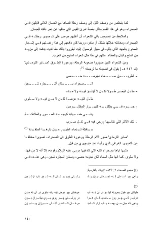 ‫ﻜﻤﺎ ﻴﺘﺨﻠﺹ ﻤﻥ ﻭﺼﻑ ﺍﻟﻠﻴل ﺇﻟﻰ ﻭﺼﻑ ﺭﺤﻠﺔ ﻗﻀﺎﻫﺎ ﻤﻊ ﺍﻟﺤﺴﺎﻥ ﺍﻟﻼﺌﻲ ﻗﺎﺒﻠﻬﻥ ﻓـﻲ‬
      ‫ﺍﻟﺼﺤﺭﺍﺀ، ﻭﻫﻭ ﻓﻲ ﻫﺫﺍ ﺍﻟﻘﺴﻡ ﻤﺘﺄﺜﺭ ﺒﻘﺼﺔ ﺍﻤﺭﺉ ﺍﻟﻘﻴﺱ ﺍﻟﺘﻲ ﺴﺎﻗﻬﺎ ﻋﻥ ﻨﺤﺭ ﻨﺎﻗﺘﻪ ﻟﻠ ِﺴﺎﻥ.‬
          ‫ِﺤ‬
‫ﻭﺍﻟﻤﻼﺤﻅ ﻤﻥ ﻨﺼﻭﺹ ﺒﺎﻗﻲ ﺍﻟﺸﻌﺭﺍﺀ ﺃﻥ ﺃﻏﻠﺒﻬﻡ ﺤﺭﺹ ﻋﻠﻰ ﺘـﺼﻭﻴﺭ ﺭﺤﻠﺘـﻪ ﻓـﻲ‬
‫ﺍﻟﺼﺤﺭﺍﺀ، ﻭﻤﻌﺎﻨﺎﺘﻪ ﺨﻼﻟﻬﺎ ﺒﺸﻜل ﺃﻭ ﺒﺂﺨﺭ، ﻭﺭﺒﻤﺎ ﻜﺎﻥ ﺩﺍﻓﻌﻬﻡ ﺇﻟﻰ ﻫﺫﺍ ﺭﻏﺒـﺘﻬﻡ ﻓـﻲ ﺇﺸـﻌﺎﺭ‬
‫ﺍﻟﻤﻤﺩﻭﺡ ﺒﺎﻟﺠﻬﺩ ﺍﻟﺫﻱ ﺒﺫﻟﻭﻩ ﻓﻲ ﺴﺒﻴل ﺍﻟﻭﺼﻭل ﺇﻟﻴﻪ، ﻟﻴﻘﺭﺭﻭﺍ ﺒﺫﻟﻙ ﺤ ﹰﺎ ﻟﺩﻴﻪ، ﻴﺩﻓﻌﻪ ﺇﻟﻰ ﻤﺯﻴـﺩ‬
                       ‫ﻘ‬
                      ‫ﻤﻥ ﺍﻟﻤﻨﺢ ﻭﺍﻟﺒﺫل ﻭﺍﻟﻌﻁﺎﺀ. ﻤﺜﻠﻬﻡ ﻓﻲ ﻫﺫﺍ ﻤﺜل ﺸﻌﺭﺍﺀ ﺍﻟﻤﺩﻴﺢ ﻤﻥ ﺍﻟﻌﺭﺏ.‬
‫ﻭﻤﻥ ﺍﻟﺸﻌﺭﺍﺀ ﺍﻟﺫﻴﻥ ﺼﻭﺭﻭﺍ ﺼﻌﻭﺒﺔ ﺍﻟﺭﺤﻠﺔ، ﻭﻭﻋﻭﺭﺓ ﺍﻟﻁـﺭﻕ "ﺼـﺎﺒﺭ ﺍﻟﺘﺭﻤـﺫﻱ"‬
                                           ‫)ﺕ ٦٤٥ ﻫـ( ﻴﻘﻭل ﻓﻲ ﻗﺼﻴﺩﺘﻪ ﻤﺎ ﺘﺭﺠﻤﺘﻪ )١(:‬
                                ‫ـﺼﻰ‬‫ـﻪ ﺤـــ‬‫ـﻤﺎﺀ ﻨﺠﻭﻤـــ‬‫ـﻕ ﺴـــ‬‫- ﺍﻟﻁﺭﻴـــ‬
‫ـﺠﻥ‬
  ‫ـﺠﺎﺭﻩ ﺸـــ‬
           ‫ـﺴﺘﺎﻥ ﺃﺸـــ‬
                     ‫ـﺼﺤﺭﺍﺀ ﺒـــ‬
                               ‫ﺍﻟـــ‬
                                ‫ـﺭ ـﻭﻻ ـﻥ ﻻ ـﺅ ـﻪ ﻭﻻ ـﺎﺀ‬
                                  ‫ﻤـ‬    ‫ﻟﺅﻟـ ﻓﻴـ‬ ‫- ـل ﺍﻟﺒﺤـ ﻁـ ﹰ ﻟﻜـ‬
                                                                 ‫ﻤﺜـ‬
‫ﻤﺜ ـل ﺍﻟﺘﻴ ـﻪ ﻋﺭﻀ ـﺎ ﻟﻜ ـﻥ ﻻ ﻤ ـﻥ ﻓﻴ ـﻪ ﻭﻻ ﺴ ـﻠﻭﻯ‬
   ‫ـ‬       ‫‪ ِ ‬ـ‬        ‫‪‬ـ ـ‬         ‫ـ‬       ‫ـ‬
                                ‫ـﻭﻤﻴﻥ‬
                                    ‫ـﺎﺭ ﺍﻟﻤﻅﻠــ‬
                                              ‫ـﻪ ﻜﻨﻬــ‬
                                                     ‫ـﻲ ﺤﻠﻜﺘــ‬
                                                             ‫ـﻭﻩ ﻓــ‬
                                                                   ‫- ﺠــ‬

‫ـﺔ‬
 ‫ـﻭﺭ ﻭﺍﻟﻤﻼﺌﻜــ‬
             ‫ـﻪ ﺍﻟﺤــ‬
                    ‫ـﻴﺎﺌﻪ ﻜﻭﺠــ‬
                              ‫ـﻲ ﻀــ‬
                                   ‫ﻭﻓــ‬
                                ‫- ﺘﻠﻙ ﺍﻵﻻﻡ ﺍﻟﺘﻲ ﺘﻘﺎﺴﻴﻬﺎ ﺭﻭﺤﻲ ﻓﻴﻪ ﻓـﻲ ﻜـل ﺼـﻭﺏ‬
‫)٢(‬
      ‫ـﺩﺓ‬
        ‫ـﺎ ﺍﻟﻤﺘﻘـ‬
                ‫ـﺭ ـﻥ ﻨﺎﺭﻫـ‬
                       ‫ـﺎﻓﻜﺔ ـﺩﻤﺎﺀ ﺍﻟﻁﻴـ ﻤـ‬
                                    ‫ﻟـ‬    ‫ﺴـ‬

‫"ﺼﺎﺒﺭ ﺍﻟﺘﺭﻤﺫﻱ" ﺼﻭﺭ ﺁﻻﻡ ﺍﻟﺭﺤﻠﺔ ﻭﻭﻋﻭﺭﺓ ﺍﻟﻁﺭﻕ ﻓﻲ ﺍﻟﺼﺤﺭﺍﺀ، ﺘﺼﻭﻴ ‪‬ﺍ ﻤﺨﺘﻠ ﹰـﺎ‬
  ‫ﻔ‬       ‫ﺭ‬
                                  ‫ﻋﻥ ﺍﻟﺘﺼﻭﻴﺭ ﺍﻟﺨﺭﺍﻓﻲ ﺍﻟﺫﻱ ﺭﺃﻴﻨﺎﻩ ﻋﻨﺩ ﻤﻨﻭﺠﻬﺭﻱ ﻤﻥ ﻗﺒل.‬
‫ﻤﺸﺒ ‪‬ﺎ ﺇﻴﺎﻫﺎ ﺒﺼﺤﺭﺍﺀ ﺍﻟﺘﻴﻪ ﺍﻟﺘﻲ ﺘﺎﻩ ﻓﻴﻬﺎ ﻤﻭﺴﻰ ﻋﻠﻴﻪ ﺍﻟﺴﻼﻡ ﻭﻗﻭﻤﻪ، ﺇﻻ ﺃﻨﻪ ﻻ ‪‬ﻥ ﻓﻴﻬﺎ،‬
       ‫ﻤ‬                                                                   ‫ﻬ‬
‫ﻭﻻ ﺴﻠﻭﻯ. ﻜﻤﺎ ﺃﻨﻬﺎ ﻤﺜل ﺍﻟﺴﻤﺎﺀ ﻟﻜﻥ ﻨﺠﻭﻤﻪ ﺤﺼﻰ، ﻭﺒﺴﺘﺎﻥ ﺃﺸﺠﺎﺭﻩ ﺸﺠﻥ، ﻭﻫﻲ ﻋﻨـﺩﻩ ﻓـﻲ‬


                                                ‫)1( ﻤﺠﻤﻊ ﺍﻟﻔﺼﺤﺎﺀ ٢: ٧٣٨، ﺍﻷﺒﻴﺎﺕ ﺒﺎﻟﻔﺎﺭﺴﻴﺔ:‬
‫ـﺠﻥ‬
  ‫ـﻭ ـﺎﻥ ـﻪ ـﺠﺭ ﺩﺍﺭﺩ ﺍﺯﺸـ‬
              ‫ـﺘﻲ ﭽﻭﺒـ ﺘـ ﻜـ ﺸـ‬
                              ‫ﺭﺸـ‬               ‫ﺭﺍﻫﻲ ﭽﻭ ﺁﺴـﻤﺎﻥ ﻜـﻪ ﻨﺠـﻭﻤﺵ ﺒﻭﺩﺯﺭﺒـﻙ‬

                                                                                      ‫)2(‬
‫ﻋﺭﻀﺵ ﭽﻭ ﻋﺭﺽ ﺘﻴﻪ ﻭﻨﻪ ﺴﻠﻭﻯ ﺩﺭ ﺁﻥ ﻨﻪ ﻤـﻥ‬           ‫ﻁﻭﻟﺵ ﭽﻭ ﻁﻭل ﺒﺤﺭﻭﻨﻪ ﻟﺅﻟـﺅ ﺩﺭ ﺁﻥ ﻨـﻪ ﺁﺏ‬
‫ـﺭﺍﻥ ـﺭﻥ‬
   ‫ﺒـ‬   ‫ـﻨﻲ ـﻭ ﺭﻭﻱ ـﺭﻱ ﺒﻴﻜـ‬
                ‫ﺒـ‬     ‫ﺩﺭ ﺭﻭﺸـ ﭽـ‬               ‫ﺩﺭﺘﻴ ـﺭ ﻜ ـﻲ ﭽ ـﻭ ﺭﻭﺯ ﺴ ـﺘﻤﺩﻴﺩ ﻜ ـﺎﻥ ﻫ ـﻭﺍ‬
                                                  ‫ـ‬     ‫ـ‬        ‫ـ‬        ‫ـ ـ ـ‬
‫ـﺎﻥ ـﺸﻨﺩ ﺯ ـﺵ ـﻭﺯﺍﻥ ـﺎﺏ ﺯﻥ‬
     ‫ﻭﺒـ‬   ‫ﺁﺘـ ﺴـ‬    ‫ﻤﺭﻏـ ﻜـ‬                    ‫ﺭﻨﺠﻲ ﻜﻪ ﺠﺎﻥ ﻤـﻥ ﺒﻬﻤـﻪ ﺒـﺎﺏ ﺍﺯﺍﻭ ﻜـﺸﻴﺩ‬



‫٠٤١‬
 