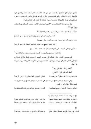 ‫ﺍﻟﻁﻭل ﻜﺎﻟﺒﺤﺭ ﻟﻜﻥ ﺒﻼ ﻟﺅﻟﺅ ﻭﻻ ﻤﺎﺀ.. ﺇﻟﻰ ﺁﺨﺭ ﻫﺫﻩ ﺍﻷﻭﺼﺎﻑ ﺍﻟﺘﻲ ﺘﺴﺘﻤﺩ ﻋﻨﺎﺼﺭﻫﺎ ﻤﻥ ﺍﻟﺒﻴﺌﺔ‬
‫ﺍﻟﻁﺒﻴﻌﻴﺔ ﻻ ﻤﻥ ﺍﻷﺴﺎﻁﻴﺭ ﻭﺍﻟﺨﺭﺍﻓﺎﺕ، ﻭﻴﺒﺩﻭ ﺃﺴﻠﻭﺏ ﺍﻟﺸﺎﻋﺭ ﻓﻴﻬﺎ ﻗﺭﻴ ‪‬ﺎ ﻤﻥ ﺃﺴـﻠﻭﺏ ﺍﻟـﺸﻌﺭﺍﺀ‬
                    ‫ﺒ‬
             ‫ﺍﻟﺠﺎﻫﻠﻴﻴﻥ ﻓﻲ ﺇﻴﺭﺍﺩ ﺍﻟﺘﺸﺒﻴﻬﺎﺕ ﻤﺤﺴﻭﺴﺔ ﻗﺭﻴﺒﺔ ﺍﻟﻤﺄﺨﺫ، ﻻ ﺘﺠﻨﺢ ﺇﻟﻰ ﺍﻟﺨﻴﺎل ﻜﺜﻴ ‪‬ﺍ.‬
               ‫ﺭ‬
‫ﻭﻗﺭﻴﺏ ﻤﻥ ﻫﺫﺍ ﺍﻟﻨﻤﻁ ﺘﺼﻭﻴﺭ "ﻻﻤﻌﻲ ﺍﻟﺠﺭﺠﺎﻨﻲ" ﺸﺎﻋﺭ ﺍﻟﻌﺼﺭ ﺍﻟـﺴﻠﺠﻭﻗﻲ ﻟﺭﺤﻠﺘـﻪ‬
                                                                          ‫ﻓﻴﻘﻭل ﻓﻴﻬﺎ )١(:‬
                                ‫- ﻭﺃﺴــﺭﻋﺕ ﺒﻬــﺎ ﻓــﻲ ﻁــﺭﻕ ﻭﻋــﺭﺓ ﻤﺨﻴﻔــﺔ‬

‫ﺍﻟﻘﻤ ـﺭ ﻓﻴﻬ ـﺎ ﺒ ـﺎﻕ ﻭﻗﻤﻴ ـﺭﻱ ﻤﺜ ـل ﺠﻤ ـل ﻓ ـﻲ ﺍﻟﻭﺤ ـل‬
 ‫ـ‬       ‫ـ ـ‬        ‫ـ‬      ‫ـ‬      ‫ـ ـ ٍ‬         ‫ـ‬
                                ‫- ‪‬ــﺭ‪‬ﻓﺽ ﺍﻟــﺩﻡ ﻤــﻥ ﺠــﺴﺩ ﺍﻟﻤــﺴﺎﻓﺭ ﻓﻴﻬــﺎ‬
                                                                   ‫‪‬‬     ‫ﻴ‬
‫ﻜﻤﺎ ﻴﻨﻬﻤﺭ ﺍﻟﺩﻤﻊ ﻤﻥ ﻋﻴﻨﻴﻪ ﻟﺨﺩﺍﻋﻬﺎ ﺍﻨﻬﻤﺎﺭ ﺸـﻤﻴﻡ ﺍﻟﺒـﺼل‬
                       ‫- ﺍﻟﻁﺭﻕ ﺒﻬﺎ ﻓﻲ ﺍﻟﺘﻭﺍﺀ ﺴﺎﻗﻲ ﺍﻟﺠﺭﺍﺩﺓ، ﻭﻜﻁﻴـﺎﺕ ﻋﻤﺎﻤـﺔ ﺍﻟـﺸﻴﺦ‬
‫)٢(‬
      ‫ـل‬
       ‫ـﺎ ﺒﺎﻟﺨـ‬
              ‫ـﺕ ﺨﻤﺭﻫـ‬
                     ‫ـﺩ، ـﺎ ﻤﺯﺠـ‬
                           ‫ـﻰ ﺒﺎﻟﺠﻠﻴـ ﻜﻤـ‬
                                        ‫ـﺎ ﻤﻐﻁـ‬
                                              ‫ﻤﺎﺅﻫـ‬

‫ﻓﻤﻊ ﺤﺭﺹ ﺍﻟﺸﺎﻋﺭ ﻋﻠﻰ ﺍﻟﻤﺒﺎﻟﻐﺔ ﻓﻲ ﺘﺼﻭﻴﺭ ﺍﻟﺼﺤﺭﺍﺀ ﻭﻭﻋﻭﺭﺓ ﻁﺭﻗﻬﺎ ﺇﻻ ﺃﻨـﻪ ﻟـﻡ‬
‫ﻴﺘﺠﻪ ﺇﻟﻰ ﺍﻟﺸﻜل ﺍﻟﺨﺭﺍﻓﻲ ﻓﻲ ﺘﺼﻭﻴﺭﻩ ﻟﻬﺎ. ﻜﻤﺎ ﺘﺘﻀﺢ ﺒﻌﺽ ﺍﻟﺘﺄﺜﻴﺭﺍﺕ ﺍﻟﻌﺭﺒﻴﺔ ﻓـﻲ ﺘـﺸﺒﻴﻬﺎﺘﻪ‬
                                                                               ‫ﻤﺜل ﻗﻭﻟﻪ:‬
                                                     ‫"ﻭﻗﻤﻴﺭﻱ ﻤﺜل ﺠﻤل ﻓﻲ ﻭﺤل"‬
                                                     ‫ﺃﻋﺘﻘﺩ ﺃﻨﻪ ﺘﻘﻠﻴﺩ ﻟﻘﻭل ﺍﻷﻋﺸﻰ:‬
‫ﺘﻤﺸﻲ ﺍﻟﻬﻭﻴ ﹶﻰ ﻜﻤﺎ ﻴﻤ‪‬ﺸﻲ ﺍﻟـ ‪‬ﺠﻰ ﺍﻟ ‪‬ﺤـل‬
‫ﻭ ُ‬       ‫ﻭ‬         ‫‪‬‬      ‫ِ ‪ ‬ﻨ‬               ‫ـﻬﺎ‬
                                                  ‫ـﺎﺀ ـﺼﻘﻭل ﻋﻭﺍﺭﻀـ‬
                                                         ‫ٌ‬   ‫ـ ‪‬ﺍﺀ ﻓﺭﻋـ ‪ ‬ﻤـ‬
                                                                       ‫ﻏـ ﺭ ‪‬‬

‫ﻭﻓﻲ ﺘﺸﺒﻴﻬﻪ ﻻﻨﻬﻤﺎﺭ ﺍﻟﺩﻤﻊ ﻤﻥ ﺍﻟﻤﺴﺎﻓﺭ ﻓﻲ ﺍﻟﺼﺤﺭﺍﺀ ﺒﺎﻨﻬﻤﺎﺭ ﺍﻟﺩﻤﻊ ﻤﻥ ﺍﻟـﺫﻱ ﻴـﺸﻡ‬
                                                          ‫ﺍﻟﺒﺼل، ﺘﺄﺜﺭ ﺒﻘﻭل ﺍﻤﺭﺉ ﺍﻟﻘﻴﺱ:‬
‫ـل‬‫ـﻲ ـﺎﻗﻑ ﺤﻨﻅـ‬
           ‫ﻟ ـ ‪‬ﻯ ـ ‪‬ﺭﺍﺕ ﺍﻟﺤـ ‪ ‬ﻨـ‬
                     ‫ﹶـ ﺩ ﺴـ ﻤ ِ‬                ‫ـﺄﻨﻲ ـﺩﺍﺓ ـﻴﻥ ـﻭﻡ ﺘﺤﻤ ـﻭﺍ‬
                                                  ‫‪‬ﻠـ‬     ‫ﻏـ ﺍﻟﺒـ ﻴـ‬    ‫ﻜـ‬


                                              ‫)1( ﻤﺠﻤﻊ ﺍﻟﻔﺼﺤﺎﺀ ٦: ٠٦١١، ﺍﻷﺒﻴﺎﺕ ﺒﺎﻟﻔﺎﺭﺴﻴﺔ:‬
‫ﻤﺎﺀ ﺍﻨﺩﺭ ﻭ ﻤﺎﻨﺩﻩ ﻤﻬـﻲ ﻤـﺎ ﻨﻨـﺩ ﺍﺸـﺘﺭﺩﺭ ﻭﺤـل‬     ‫ﺭﺍ ﻨﻤﺵ ﺩﺭ ﻤﺸﻜل ﺭﻫﻰ ﺒﺎﺴﻬﻡ ﻭﻫﻴﺒﺕ ﻤﻬﻤﻬﻲ‬
‫ﭽﻭ ﻨﻤﺭﺩﺭﺍﻜﺎﻩ ﻓـﺴﻭﻥ ﺁﺏ ﺍﺯ ﺒـﺼﺭ ﺒـﻭﻱ ﺒـﺼل‬         ‫ﻓﺎﻋﻴﻜﻪ ﺁﺭﺩ ﻤﻭﺝ ﺨﻭﻥ ﺍﺯ ﺘﻥ ﻤﺴﺎﻓﺭ ﺭﺍ ﺒـﺭﻭﻥ‬

                                                                                     ‫)2(‬
‫ﺒﻭﺸﻴﺩﻩ ﺁﺒﺵ ﺭﺍﺒﻪ ﺒﺦ ﺘﺭ ﻜﺭﺩﻩ ﺒـﺎﺩﺵ ﺭﺍﺒـﻪ ﺨـل‬      ‫ﻜﺯﻫﺎﺵ ﭽﻭﻥ ﺴﺎﻕ ﻤﻠﺦ ﺠﻭ ﻨﺸﻭﺨﻜﻥ ﺩﺴﺘﺎﺭ ﺸـﺦ‬




‫١٤١‬
 