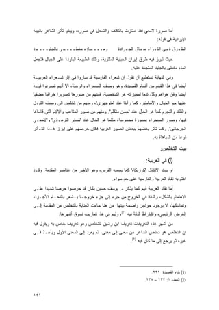 ‫ﺃﻤﺎ ﺼﻭﺭﺓ ﻻﻤﻌﻲ ﻓﻘﺩ ﺍﻤﺘﺎﺯﺕ ﺒﺎﻟﺘﻜﻠﻑ ﻭﺍﻟﺘﻤﺤل ﻓﻲ ﺼﻭﺭﻩ، ﻭﻴﺒﺩﻭ ﺘﺄﺜﺭ ﺍﻟﺸﺎﻋﺭ ﺒﺎﻟﺒﻴﺌﺔ‬
                                                                      ‫ﺍﻹﻴﺭﺍﻨﻴﺔ ﻓﻲ ﻗﻭﻟﻪ:‬
‫ـﺩ‬
 ‫ـﻰ ﺒﺎﻟﺠﻠﻴــــ‬
             ‫ـﺎﺅﻩ ﻤﻐﻁــــ‬
                        ‫ﻭﻤــــ‬                 ‫ﺍﻟﻁ ـﺭﻕ ﻓ ـﻲ ﺍﻟﺘ ـﻭﺍﺀ ﺴ ـﺎﻕ ﺍﻟﺠ ـﺭﺍﺩﺓ‬
                                                   ‫ـ‬       ‫ـ‬      ‫ـ‬      ‫ـ‬     ‫ـ‬

‫ﺤﻴﺙ ﺘﺒﺭﺯ ﻓﻴﻪ ﻁﺭﻕ ﺇﻴﺭﺍﻥ ﺍﻟﺠﺒﻠﻴﺔ ﺍﻟﻤﻠﺘﻭﻴﺔ، ﻭﺘﻠﻙ ﺍﻟﻁﺒﻴﻌﺔ ﺍﻟﺒﺎﺭﺩﺓ ﻋﻠﻰ ﺍﻟﺠﺒﺎل ﻓﺘﺠﻌل‬
                                                       ‫ﺍﻟﻤﺎﺀ ﻤﻐﻁﻰ ﺒﺎﻟﺠﻠﻴﺩ ﺍﻟﻤﺘﺠﻤﺩ ﻋﻠﻴﻪ.‬
‫ﻭﻓﻲ ﺍﻟﻨﻬﺎﻴﺔ ﻨﺴﺘﻁﻴﻊ ﺃﻥ ﺘﻘﻭل ﺇﻥ ﺸﻌﺭﺍﺀ ﺍﻟﻔﺎﺭﺴﻴﺔ ﻗﺩ ﺴﺎﺭﻭﺍ ﻓﻲ ﺇﺜﺭ ﺸـﻌﺭﺍﺀ ﺍﻟﻌﺭﺒﻴـﺔ‬
‫ﺃﻴ ‪‬ﺎ ﻓﻲ ﻫﺫﺍ ﺍﻟﻘﺴﻡ ﻤﻥ ﺃﻗﺴﺎﻡ ﺍﻟﻘﺼﻴﺩﺓ، ﻭﻫﻭ ﻭﺼﻑ ﺍﻟﺼﺤﺭﺍﺀ ﻭﺍﻟﺭﺤﻠﺔ، ﺇﻻ ﺃﻨﻬﻡ ﺘﺼﺭﻓﻭﺍ ﻓﻴـﻪ‬
                                                                             ‫ﻀ‬
‫ﺃﻴ ‪‬ﺎ ﻭﻓﻕ ﻫﻭﺍﻫﻡ ﻭﻜل ﺘﺒ ‪‬ﺎ ﻟﻤﻤﻴﺯﺍﺘﻪ ﻫﻭ ﺍﻟﺸﺨﺼﻴﺔ، ﻓﻤﻨﻬﻡ ﻤﻥ ﺼﻭﺭﻫﺎ ﺘﺼﻭﻴ ‪‬ﺍ ﺨﺭﺍﻓ ‪‬ﺎ ﻤﻀﻔ ‪‬ﺎ‬
 ‫ﻴ‬      ‫ﻴ‬       ‫ﺭ‬                                           ‫ﻌ‬                   ‫ﻀ‬
‫ﻋﻠﻴﻬﺎ ﺠﻭ ﺍﻟﺨﻴﺎل ﻭﺍﻷﺴﺎﻁﻴﺭ، ﻜﻤﺎ ﺭﺃﻴﻨﺎ ﻋﻨﺩ "ﻤﻨﻭﺠﻬﺭﻱ"، ﻭﻤﻨﻬﻡ ﻤﻥ ﺘﺨﻠﺹ ﺇﻟﻰ ﻭﺼﻑ ﺍﻟﻠﻴـل‬
‫ﻭﺍﻟﻔﻠﻙ ﻭﺍﻟﻨﺠﻭﻡ ﻜﻤﺎ ﻫﻭ ﺍﻟﺤﺎل ﻋﻨﺩ "ﺤﺴﻥ ﻤﺘﻜﻠﻡ". ﻭﻤﻨﻬﻡ ﻤﻥ ﺼﻭﺭ ﺍﻟﻤﺘﺎﻋﺏ ﻭﺍﻵﻻﻡ ﺍﻟﺘﻲ ﻗﺎﺴﺎﻫﺎ‬
‫ﻓﻴﻬﺎ، ﻭﺼﻭﺭ ﺍﻟﺼﺤﺭﺍﺀ ﺒﺼﻭﺭﺓ ﻤﺤﺴﻭﺴﺔ، ﻤﺜﻠﻤﺎ ﻫﻭ ﺍﻟﺤﺎل ﻋﻨﺩ "ﺼﺎﺒﺭ ﺍﻟﺘﺭﻤـﺫﻱ" ﻭ"ﻻﻤﻌـﻲ‬
‫ﺍﻟﺠﺭﺠﺎﻨﻲ". ﻭﻜﻤﺎ ﺘﺄﺜﺭ ﺒﻌﻀﻬﻡ ﺒﺒﻌﺽ ﺍﻟﺼﻭﺭ ﺍﻟﻌﺭﺒﻴﺔ ﻓﻜﺎﻥ ﺤﺭﺼﻬﻡ ﻋﻠﻰ ﺇﺒﺭﺍﺯ ﻫـﺫﺍ ﺍﻟﺘـﺄﺜﺭ‬
                                                                   ‫ﻨﻭ ‪‬ﺎ ﻤﻥ ﺍﻟﻤﺒﺎﻫﺎﺓ ﺒﻪ.‬
                                                                                    ‫ﻋ‬

                                                                        ‫ﺒﻴﺕ ﺍﻟﺘﺨﻠﺹ:‬
                                                               ‫)ﺃ( ﻓﻲ ﺍﻟﻌﺭﺒﻴﺔ:‬
‫ﺃﻭ ﺒﻴﺕ ﺍﻻﻨﺘﻘﺎل "ﻜﺭﺯﻴ ﹶﺎﻩ" ﻜﻤﺎ ﻴﺴﻤﻴﻪ ﺍﻟﻔﺭﺱ، ﻭﻫﻭ ﺍﻷﺨﻴﺭ ﻤﻥ ﻋﻨﺎﺼﺭ ﺍﻟﻤﻘﺩﻤﺔ. ﻭﻗـﺩ‬
                                                     ‫ﻜ‬
                                            ‫ﺍﻫﺘﻡ ﺒﻪ ﻨﻘﺎﺩ ﺍﻟﻌﺭﺒﻴﺔ ﻭﺍﻟﻔﺎﺭﺴﻴﺔ ﻋﻠﻰ ﺤﺩ ﺴﻭﺍﺀ.‬
                                                  ‫ٍ‬
‫ﺃﻤﺎ ﻨﻘﺎﺩ ﺍﻟﻌﺭﺒﻴﺔ ﻓﻬﻡ ﻜﻤﺎ ﻴﺫﻜﺭ ﺩ. ﻴﻭﺴﻑ ﺤﺴﻴﻥ ﺒﻜﺎﺭ ﻗﺩ ﺤﺭﺼﻭﺍ ﺤﺭ ‪‬ﺎ ﺸﺩﻴ ‪‬ﺍ ﻋﻠـﻰ‬
      ‫ﺩ‬      ‫ﺼ‬
‫ﺍﻻﻫﺘﻤﺎﻡ ﺒﺎﻟﺸﻜل، ﻭﺍﻟﺩﻗﺔ ﻓﻲ ﺍﻟﺨﺭﻭﺝ ﻤﻥ ﺠﺯﺀ ﺇﻟﻰ ﺠﺯﺀ ﺨﺭﻭ ‪‬ـﺎ ﻴـﺸﻌﺭ ﺒﺎﻟﺘﺤـﺎﻡ ﺍﻷﺠـﺯﺍﺀ‬
                         ‫ﺠ‬
‫ﻭﺘﻤﺎﺴﻜﻬﺎ، ﻻ ﺒﻭﺠﻭﺩ ﺤﻭﺍﺠﺯ ﻭﺍﻀﺤﺔ ﺒﻴﻨﻬﺎ. ﻤﻥ ﻫﻨﺎ ﺠﺎﺀﺕ ﺍﻟﻌﻨﺎﻴﺔ ﺒﺎﻟﺘﺨﻠﺹ ﻤﻥ ﺍﻟﻤﻘﺩﻤﺔ ﺇﻟـﻰ‬
              ‫ﺍﻟﻐﺭﺽ ﺍﻟﺭﺌﻴﺴﻲ، ﻭﺍﺸﺘﺭﺍﻁ ﺍﻟﺩﻗﺔ ﻓﻴﻪ )١(، ﻭﻟﻬﻡ ﻓﻲ ﻫﺫﺍ ﺘﻌﺎﺭﻴﻑ ﻨﺴﻭﻕ ﺃﺸﻬﺭﻫﺎ:‬
                      ‫ﹸ‬
‫ﻤﻥ ﺃﺸﻬﺭ ﻫﺫﻩ ﺍﻟﺘﻌﺭﻴﻔﺎﺕ ﺘﻌﺭﻴﻑ ﺍﺒﻥ ﺭﺸﻴﻕ ﻟﻠﺘﺨﻠﺹ ﻭﻫﻭ ﺘﻌﺭﻴﻑ ﺨﺎﺹ ﺒﻪ ﻭﻴﻘﻭل ﻓﻴﻪ‬
‫ﺇﻥ ﺍﻟﺘﺨﻠﺹ ﻫﻭ ﺘﺨﻠﺹ ﺍﻟﺸﺎﻋﺭ ﻤﻥ ﻤﻌﻨﻰ ﺇﻟﻰ ﻤﻌﻨﻰ، ﺜﻡ ﻴﻌﻭﺩ ﺇﻟﻰ ﺍﻟﻤﻌﻨﻰ ﺍﻷﻭل ﻭﻴﺄﺨـﺫ ﻓـﻲ‬
                                                      ‫ﻏﻴﺭﻩ ﺜﻡ ﻴﺭﺠﻊ ﺇﻟﻰ ﻤﺎ ﻜﺎﻥ ﻓﻴﻪ )٢(.‬




                                                                  ‫)1( ﺒﻨﺎﺀ ﺍﻟﻘﺼﻴﺩﺓ: ١٢٢.‬
                                                               ‫)2( ﺍﻟﻌﻤﺩﺓ ١: ٧٣٢ – ٨٣٢.‬


‫٢٤١‬
 