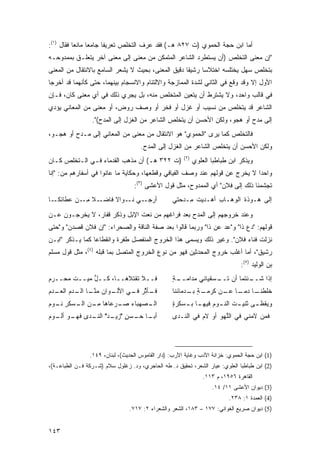 ‫ﺃﻤﺎ ﺍﺒﻥ ﺤﺠﺔ ﺍﻟﺤﻤﻭﻱ )ﺕ ٧٢٨ ﻫـ( ﻓﻘﺩ ﻋﺭﻑ ﺍﻟﺘﺨﻠﺹ ﺘﻌﺭﻴ ﹰﺎ ﺠﺎﻤ ‪‬ﺎ ﻤﺎﻨ ‪‬ﺎ ﻓﻘﺎل )١(:‬
           ‫ﻌ ﻌ‬           ‫ﻔ‬
‫"ﺇﻥ ﻤﻌﻨﻰ ﺍﻟﺘﺨﻠﺹ )ﺃﻥ ﻴﺴﺘﻁﺭﺩ ﺍﻟﺸﺎﻋﺭ ﺍﻟﻤﺘﻤﻜﻥ ﻤﻥ ﻤﻌﻨﻰ ﺇﻟﻰ ﻤﻌﻨﻰ ﺁﺨﺭ ﻴﺘﻌﻠـﻕ ﺒﻤﻤﺩﻭﺤـﻪ‬
‫ﺒﺘﺨﻠﺹ ﺴﻬل ﻴﺨﺘﻠﺴﻪ ﺍﺨﺘﻼ ‪‬ﺎ ﺭﺸﻴ ﹰﺎ ﺩﻗﻴﻕ ﺍﻟﻤﻌﻨﻰ، ﺒﺤﻴﺙ ﻻ ﻴﺸﻌﺭ ﺍﻟﺴﺎﻤﻊ ﺒﺎﻻﻨﺘﻘﺎل ﻤﻥ ﺍﻟﻤﻌﻨﻰ‬
                                                    ‫ﻘ‬      ‫ﺴ‬
‫ﺍﻷﻭل ﺇﻻ ﻭﻗﺩ ﻭﻗﻊ ﻓﻲ ﺍﻟﺜﺎﻨﻲ ﻟﺸﺩﺓ ﺍﻟﻤﻤﺎﺯﺠﺔ ﻭﺍﻻﻟﺘﺌﺎﻡ ﻭﺍﻻﻨﺴﺠﺎﻡ ﺒﻴﻨﻬﻤﺎ، ﺤﺘﻰ ﻜﺄﻨﻬﻤﺎ ﻗﺩ ﺃﺨﺭﺠﺎ‬
‫ﻓﻲ ﻗﺎﻟﺏ ﻭﺍﺤﺩ، ﻭﻻ ﻴﺸﺘﺭﻁ ﺃﻥ ﻴﺘﻌﻴﻥ ﺍﻟﻤﺘﺨﻠﺹ ﻤﻨﻪ، ﺒل ﻴﺠﺭﻱ ﺫﻟﻙ ﻓﻲ ﺃﻱ ﻤﻌﻨﻰ ﻜﺎﻥ، ﻓـﺈﻥ‬
‫ﺍﻟﺸﺎﻋﺭ ﻗﺩ ﻴﺘﺨﻠﺹ ﻤﻥ ﻨﺴﻴﺏ ﺃﻭ ﻏﺯل ﺃﻭ ﻓﺨﺭ ﺃﻭ ﻭﺼﻑ ﺭﻭﺽ، ﺃﻭ ﻤﻌﻨﻰ ﻤﻥ ﺍﻟﻤﻌﺎﻨﻲ ﻴﺅﺩﻱ‬
                 ‫ﺇﻟﻰ ﻤﺩﺡ ﺃﻭ ﻫﺠﻭ، ﻭﻟﻜﻥ ﺍﻷﺤﺴﻥ ﺃﻥ ﻴﺘﺨﻠﺹ ﺍﻟﺸﺎﻋﺭ ﻤﻥ ﺍﻟﻐﺯل ﺇﻟﻰ ﺍﻟﻤﺩﺡ(".‬
‫ﻓﺎﻟﺘﺨﻠﺹ ﻜﻤﺎ ﻴﺭﻯ "ﺍﻟﺤﻤﻭﻱ" ﻫﻭ ﺍﻻﻨﺘﻘﺎل ﻤﻥ ﻤﻌﻨﻰ ﻤﻥ ﺍﻟﻤﻌﺎﻨﻲ ﺇﻟﻰ ﻤـﺩﺡ ﺃﻭ ﻫﺠـﻭ،‬
                                     ‫ﻭﻟﻜﻥ ﺍﻷﺤﺴﻥ ﺃﻥ ﻴﺘﺨﻠﺹ ﺍﻟﺸﺎﻋﺭ ﻤﻥ ﺍﻟﻐﺯل ﺇﻟﻰ ﺍﻟﻤﺩﺡ.‬
                                                       ‫)٢(‬
‫)ﺕ ٢٢٣ ﻫـ( ﺃﻥ ﻤﺫﻫﺏ ﺍﻟﻘﺩﻤﺎﺀ ﻓـﻲ ﺍﻟـﺘﺨﻠﺹ ﻜـﺎﻥ‬                  ‫ﻭﻴﺫﻜﺭ ﺍﺒﻥ ﻁﺒﺎﻁﺒﺎ ﺍﻟﻌﻠﻭﻱ‬
‫ﻭﺍﺤ ‪‬ﺍ ﻻ ﻴﺨﺭﺝ ﻋﻥ ﻗﻭﻟﻬﻡ ﻋﻨﺩ ﻭﺼﻑ ﺍﻟﻔﻴﺎﻓﻲ ﻭﻗﻁﻌﻬﺎ، ﻭﺤﻜﺎﻴﺔ ﻤﺎ ﻋﺎﻨﻭﺍ ﻓﻲ ﺃﺴﻔﺎﺭﻫﻡ ﻤﻥ: "ﺇﻨﺎ‬
                                                                             ‫ﺩ‬
                                  ‫ﺘﺠﺸﻤﻨﺎ ﺫﻟﻙ ﺇﻟﻰ ﻓﻼﻥ" ﺃﻱ ﺍﻟﻤﻤﺩﻭﺡ، ﻤﺜل ﻗﻭل ﺍﻷﻋﺸﻰ )٣(:‬
‫ـﺎ‬‫ـﻼ ﻤ ـﻥ ‪‬ﻁﺎﺌﻜـ‬
       ‫ﺃﺭﺠ ـﻲ ﻨ ـﻭﺍ ﹰ ﻓﺎﻀـ ﹰ ِـ ﻋ‬
                   ‫‪‬ـ ﹶـ ﻻ‬                        ‫ﺇﻟﻰ ‪‬ـﻭ‪‬ﺫﺓ ﺍﻟﻭ ‪‬ـﺎﺏ ﺃﻫ‪‬ـﺩﻴﺕ ِـﺩ ‪‬ﺘﻲ‬
                                                    ‫ﹸ ﻤ ﺤ‬         ‫ﹶ ﻫ ِ‬         ‫ﻫ‬

‫ﻭﻋﻨﺩ ﺨﺭﻭﺠﻬﻡ ﺇﻟﻰ ﺍﻟﻤﺩﺡ ﺒﻌﺩ ﻓﺭﺍﻏﻬﻡ ﻤﻥ ﻨﻌﺕ ﺍﻹﺒل ﻭﺫﻜﺭ ﻗﻔﺎﺭ، ﻻ ﻴﺨﺭﺠـﻭﻥ ﻋـﻥ‬
‫ﻗﻭﻟﻬﻡ: "ﺩﻉ ﺫﺍ" ﻭ"ﻋﺩ ﻋﻥ ﺫﺍ" ﻭﺭﺒﻤﺎ ﻗﺎﻟﻭﺍ ﺒﻌﺩ ﺼﻔﺔ ﺍﻟﻨﺎﻗﺔ ﻭﺍﻟﺼﺤﺭﺍﺀ: "ﺇﻥ ﻓﻼﻥ ﻗﺼﺩﻥ" ﻭ"ﺤﺘﻰ‬
                                                                ‫‪‬‬
‫ﻨﺯﻟﺕ ﻓﻨﺎﺀ ﻓﻼﻥ". ﻭﻏﻴﺭ ﺫﻟﻙ ﻭﻴﺴﻤﻰ ﻫﺫﺍ ﺍﻟﺨﺭﻭﺝ ﺍﻟﻤﻨﻔﺼل ﻁﻔﺭﺓ ﻭﺍﻨﻘﻁﺎ ‪‬ﺎ ﻜﻤﺎ ﻴـﺫﻜﺭ "ﺍﺒـﻥ‬
                 ‫ﻋ‬
‫ﺭﺸﻴﻕ"، ﺃﻤﺎ ﺃﻏﻠﺏ ﺨﺭﻭﺝ ﺍﻟﻤﺤﺩﺜﻴﻥ ﻓﻬﻭ ﻤﻥ ﻨﻭﻉ ﺍﻟﺨﺭﻭﺝ ﺍﻟﻤﺘﺼل ﺒﻤﺎ ﻗﺒﻠﻪ )٤(، ﻤﺜل ﻗﻭل ﻤﺴﻠﻡ‬
                                                                                ‫ﺒﻥ ﺍﻟﻭﻟﻴﺩ )٥(:‬
‫ﻓــﻼ ﺘﻘﺘﻼﻫــﺎ، ﻜــل ﻤﻴــﺕ ﻤﺤــ ‪‬ﻡ‬
‫ﺭ‪‬‬            ‫ﱡ‬                                   ‫ـﺔ‬
                                                  ‫ـﺌﺘﻤﺎ ﺃﻥ ـﺴﻘﻴﺎﻨﻲ ﻤﺩﺍﻤــ ٍ‬
                                                                 ‫ﺘــ‬      ‫ﺇﺫﺍ ﺸــ‬
‫ـﺄ ﱠﺭ ـﻲ ـﻭﺍﻥ ﻤﻨ ـﺎ ـﺩﻡ ـﺩﻡ‬
‫ﱠـ ﺍﻟـ ﺍﻟﻌـ ‪‬‬    ‫ﻓـ ﺜ ﻓـ ﺍﻷﻟـ‬                     ‫ـﺔ ـﺩﻤﺎﺌﻨﺎ‬
                                                        ‫ـﺎ ﺩﻤ ـﺎ ـﻥ ﻜﺭﻤـ ٍ ﺒـ‬
                                                                   ‫ﺨﻠﻁﻨـ ‪‬ـ ﻋـ‬
‫ـ ‪‬ﻬﺒﺎﺀ ﺼ ـﺭﻋﺎﻫﺎ ﻤ ـﻥ ـﺴﻜﺭ ـ ‪‬ﻡ‬
‫ِـ ‪ ‬ﺍﻟـ ﹾ ِ ﻨـ ﻭ ‪‬‬ ‫ﺍﻟـ ﺼ ‪ ‬ـ‬                    ‫ﻭ ‪‬ﻘﻅ ـﻰ ﺜﻨﻴ ـﺕ ﺍﻟﻨ ـﻭﻡ ﻓﻴﻬ ـﺎ ﺒ ـﺴﻜﺭﺓ‬
                                                  ‫ٍ‬   ‫ـ ‪‬ـ‬         ‫ـ‬      ‫ـ‬      ‫ﻴ ـ‬
‫ـﺎ ـﺴﻥ " ـﺩ" ـﺩﻯ ـﻭ ـﻭﻡ‬
‫ﺃﺒـ ﺤـ ٍ ﺯﻴـ ﺍﻟﻨـ ﻓﻬـ ﺃﻟـ ‪‬‬                       ‫ﻓﻤﻥ ﻻﻤﻨﻲ ﻓﻲ ﺍﻟﱠﻬﻭ ﺃﻭ ﻻﻡ ﻓﻲ ﺍﻟﻨـﺩﻯ‬
                                                            ‫‪ ‬‬     ‫ﻠ‬




                ‫)1( ﺍﺒﻥ ﺤﺠﺔ ﺍﻟﺤﻤﻭﻱ: ﺨﺯﺍﻨﺔ ﺍﻷﺩﺏ ﻭﻏﺎﻴﺔ ﺍﻷﺭﺏ: )ﺩﺍﺭ ﺍﻟﻘﺎﻤﻭﺱ ﺍﻟﺤﺩﻴﺙ(، ﻟﺒﻨﺎﻥ، ٩٤١.‬
‫)2( ﺍﺒﻥ ﻁﺒﺎﻁﺒﺎ ﺍﻟﻌﻠﻭﻱ: ﻋﻴﺎﺭ ﺍﻟﺸﻌﺭ، ﺘﺤﻘﻴﻕ ﺩ. ﻁﻪ ﺍﻟﺤﺎﺠﺭﻱ، ﻭﺩ. ﺯﻏﻠﻭل ﺴﻼﻡ )ﺸـﺭﻜﺔ ﻓـﻥ ﺍﻟﻁﺒﺎﻋـﺔ(،‬
                                                                 ‫ﺍﻟﻘﺎﻫﺭﺓ ٦٥٩١، ﻡ ٣١١.‬
                                                                    ‫)3( ﺩﻴﻭﺍﻥ ﺍﻷﻋﺸﻰ ١١/ ٤١.‬
                                                                           ‫)4( ﺍﻟﻌﻤﺩﺓ ١: ٨٣٢.‬
                                ‫)5( ﺩﻴﻭﺍﻥ ﺼﺭﻴﻊ ﺍﻟﻐﻭﺍﻨﻲ: ٧٧١ – ٣٨١، ﺍﻟﺸﻌﺭ ﻭﺍﻟﺸﻌﺭﺍﺀ ٢: ٧١٧.‬


‫٣٤١‬
 