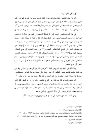 ‫)ﺏ( ﻓﻲ ﺍﻟﻔﺎﺭﺴﻴﺔ:‬
‫ﺃﻤﺎ ﻋﻥ ﺒﻴﺕ ﺍﻟﺘﺨﻠﺹ ﺒﺎﻟﻔﺎﺭﺴﻴﺔ، ﻓﻘﺩ ﻋﺭﻓﻪ ﺍﻟﻨﻘﺎﺩ ﺘﻌﺭﻴ ﹰﺎ ﻗﺭﻴ ‪‬ﺎ ﻤﻥ ﺍﻟﻌﺭﺒﻴﺔ ﻓﻬﺎ ﻫﻭ ﺭﺸﻴﺩ‬
                        ‫ﺒ‬      ‫ﻔ‬
‫ﺍﻟﺩﻴﻥ ﺍﻟﻭﻁﻭﺍﻁ )ﺕ ٣٧٥ ﻫـ( ﻴﻜﺘﺏ ﻋﻥ ﺤﺴﻥ ﺍﻟﺘﺨﻠﺹ ﻗﺎﺌﻼ ﻫﻭ: ﺃﻥ ﻴﻨﺘﻘل ﺍﻟﺸﺎﻋﺭ ﻤﻥ ﺍﻟﻐﺯل‬
                             ‫ﹰ‬
‫ﺃﻭ ﻤﻥ ﻤﻌﻨﻰ ﺁﺨﺭ ﻜﺎﻟﺘﺸﺒﻴﻪ ﺇﻟﻰ ﺍﻟﻤﺩﺡ ﻋﻠﻰ ﻨﺤﻭ ﺤﺴﻥ ﻭﻁﺭﻴﻘﺔ ﻟﻁﻴﻔﺔ، ﻜﻤﺎ ﻓﻲ ﻗﻭل ﺍﻟﻤﺘﻨﺒﻲ )١(:‬
‫ﻗﻨﺎ ﺍﺒـﻥ ﺃﺒـﻲ ﺍﻟﻬﻴﺠـﺎﺀ ﻓـﻲ ﻗﻠـﺏ ﻓﻴﻠـﻕ‬             ‫ـﺎ ﻜﺄﻨ ـﻪ‬
                                                   ‫ـﻴﻥ ﻓﻴﻨــ ﹼــ‬
                                                               ‫ـﻭﺩﻋﻬﻡ ﻭﺍﻟﺒــ‬
                                                                           ‫ﻨــ‬

‫ﻓﻲ ﻫﺫﺍ ﺍﻟﺘﻌﺭﻴﻑ ﻗﺼﺭ "ﺭﺸﻴﺩ ﺍﻟﺩﻴﻥ ﺍﻟﻭﻁﻭﺍﻁ" ﺍﻟﺘﺨﻠﺹ ﺃﻥ ﻴﻜﻭﻥ ﻤﻥ ﻏﺯل ﺃﻭ ﺘـﺸﺒﻴﺏ‬
‫ﺇﻟﻰ ﺍﻟﻤﺩﺡ. ﻭﺘﻌﺭﻴﻑ ﺍﻟﺤﻤﻭﻱ ﺍﻟﺴﺎﺒﻕ ﺃﻋﻡ ﻭﺃﺸﻤل ﺤﻴﺙ ﺇﻨﻪ ﺃﻜﺜﺭ ﻭﺍﻗﻌﻴﺔ ﺇﺫﺍ ﻁﺒﻘﻨﺎﻩ ﻋﻠﻰ ﻗـﺼﺎﺌﺩ‬
‫ﺍﻟﺸﻌﺭﺍﺀ، ﻭﺤﺘﻰ ﺸﻌﺭﺍﺀ ﺍﻟﻔﺭﺱ ﺃﻨﻔﺴﻬﻡ ﺤﻴﺙ ﺘﺨﻠﺼﻭﺍ ﻤﻥ ﺃﻏﺭﺍﺽ ﻤﺘﻌﺩﺩﺓ ﺇﻟﻰ ﺍﻟﻤـﺩﻴﺢ: ﻓﻘـﺩ‬
                                                                       ‫)٢(‬
‫ﻤﺜﻼ ﻤﻥ ﻭﺼﻑ ﺸﻤﻌﺔ ﺇﻟﻰ ﻤﺩﺡ "ﺍﻟﻌﻨﺼﺭﻱ" )ﺕ ١٣٤ ﻫـ(، ﻭﺘﺨﻠـﺹ‬
                                                 ‫ﹰ‬                           ‫ﺘﺨﻠﺹ ﻤﻨﻭﺠﻬﺭﻱ‬
                                    ‫)٣(‬
‫ﻤﻥ ﻭﺼﻑ ﺍﻟﻁﺒﻴﻌﺔ ﺇﻟﻰ ﻤﺩﺡ ﺍﻟﺴﻠﻁﺎﻥ‬            ‫ﻤﻥ ﻭﺼﻑ ﺍﻟﺨﻤﺭ ﺇﻟﻰ ﺍﻟﻤﺩﻴﺢ. ﻜﻤﺎ ﺘﺨﻠﺹ ﺍﻟﻌﻨﺼﺭﻱ‬
‫ﻤﺤﻤﻭﺩ ﺍﻟﻔﺯﻨﻭﻱ )٨٨٣ – ١٢٤ ﻫـ(، ﻭﺘﺨﻠﺹ ﺍﻟﺭﻭﺩﻜﻲ )ﺕ ٩٢٣ ﻫـ( ﻤﻥ ﻭﺼـﻑ ﺍﻟﺨﻤـﺭ‬
                                                      ‫)٤(‬
‫)ﺕ ٩٢٤ ﻫـ( ﻤﻥ ﻭﺼﻑ ﺍﻟﻁﺒﻴﻌﺔ ﻭﺍﻟﺭﺒﻴﻊ ﺇﻟﻰ ﻤـﺩﻴﺢ‬                 ‫ﺃﻴ ‪‬ﺎ ﺇﻟﻰ ﺍﻟﻤﺩﺡ، ﻭﺘﺨﻠﺹ ﺍﻟﻔﺭﺨﻲ‬
                                                                                     ‫ﻀ‬
‫ﺍﻟﺴﻠﻁﺎﻥ ﻤﺤﻤﻭﺩ ﺍﻟﻔﺯﻨﻭﻱ ﺃﻴﻀﺎ. ﻜﻤﺎ ﺘﺨﻠﺹ ﻤﺴﻌﻭﺩ ﺴﻌﺩ ﺴﻠﻤﺎﻥ )ﺕ ٥١٥ ﻫـ( ﻤـﻥ ﺸـﻜﺎﻴﺔ‬
                                                 ‫‪‬‬
                                                                    ‫ﺍﻟﺩﻫﺭ ﺇﻟﻰ ﻤﺩﺡ ﺍﻟﺴﻠﻁﺎﻥ.‬
‫ﻭﺍﻷﻤﺜﻠﺔ ﻋﻠﻰ ﺘﺨﻠﺼﻬﻡ ﻟﻠﻤﺩﺡ ﻤﻥ ﻜﺎﻓﺔ ﺍﻷﻏﺭﺍﺽ ﺃﻜﺜﺭ ﻤﻥ ﺃﻥ ﺘﻌﺩ ﺃﻭ ﺘﺤﺼﻰ. ﻭﻗﺩ ﺒﻠﻎ‬
‫ﻤﻥ ﺸﺩﺓ ﺍﻫﺘﻤﺎﻡ ﻨﻘﺎﺩﻫﻡ ﺒﺤﺴﻥ ﺍﻟﺘﺨﻠﺹ ﺃﻥ ﻋﺩﻭﻩ ﺩﻟﻴﻼ ﻋﻠﻰ ﺼﺩﻕ ﻤﻭﻫﺒﺔ ﺍﻟﺸﺎﻋﺭ، ﻭﻴﺴﺘﻁﻴﻌﻭﻥ‬
                                ‫ﹰ‬
 ‫ﻋﻥ ﻁﺭﻴﻘﻪ ﻤﻌﺭﻓﺔ ﺍﻟﺸﻌﺭ ﺍﻟﻤﻨﺤﻭل ﻤﻥ ﻏﻴﺭ ﺍﻟﻤﻨﺤﻭل ﻜﻤﺎ ﻴﺫﻜﺭ ﻤﺤﻤﺩ ﺒﻥ ﻋﻤﺭ ﺍﻟﺭﺍﺩﻭﺍﻴﺎﻨﻲ )٥(.‬
‫ﺃﻤﺎ ﺘﺨﻠﺹ ﺸﻌﺭﺍﺀ ﺍﻟﻔﺎﺭﺴﻴﺔ ﻓﻜﺎﻥ ﻤﻥ ﺍﻟﻨﻭﻉ ﺍﻟﻤﺘﺼل –ﻜﻤﺎ ﺃﺭﻯ- ﻭﻗﺩ ﺘﻠﻁﻔﻭﺍ ﻜﺜﻴ ‪‬ﺍ ﻓﻲ‬
    ‫ﺭ‬
‫ﺍﻟﺨﺭﻭﺝ ﺇﻟﻰ ﺍﻟﻤﺩﺡ ﺸﺄﻨﻬﻡ ﻓﻲ ﻫﺫﺍ ﺸﺄﻥ ﺸﻌﺭﺍﺀ ﺍﻟﻌﺼﺭ ﺍﻟﻌﺒﺎﺴﻲ، ﻭﺭﺒﻤﺎ ﻭﻗﻊ ﺘﺨﻠﺼﻬﻡ ﻓﻲ ﺒﻴـﺕ‬
‫ﺃﻭ ﺃﻜﺜﺭ، ﻭﻗﺩ ﺠﺎﺀ ﺍﻟﺘﺨﻠﺹ ﻓﻲ ﺍﻟﻘﺼﻴﺩﺓ ﺍﻟﻁﻠﻠﻴﺔ ﺒﻌﺩ ﻭﺼﻑ ﺍﻟﺭﺤﻠﺔ ﻭﺍﻟﻤﻌﺎﻨﺔ ﻓﻴﻬﺎ، ﺤﻴﺙ ﺘﻨﺘﻬـﻲ‬
                            ‫ﺒﻨﻬﺎﻴﺘﻬﺎ ﻤﻌﺎﻨﺎﺓ ﺍﻟﺸﺎﻋﺭ ﻭﻴﺼل ﺇﻟﻰ ﺒﻼﻁ ﺍﻟﻤﻤﺩﻭﺡ، ﻓﻴﺒﺩﺃ ﻓﻲ ﻤﺩﺤﻪ.‬
            ‫ﻭﻤﻥ ﺃﻤﺜﻠﺔ ﺘﺨﻠﺼﺎﺘﻬﻡ ﺍﻟﻠﻁﻴﻔﺔ ﺇﻟﻰ ﺍﻟﻤﺩﺡ، ﻗﻭل ﻤﻨﻭﺠﻬﺭﻱ ﻤﺨﺎﻁ ‪‬ﺎ ﺠﻤﻠﻪ )٦(:‬
                       ‫ﺒ‬



                                                                    ‫)1( ﺤﺩﺍﺌﻕ ﺍﻟﺴﺤﺭ: ﺹ ٠٣.‬
                                                             ‫)2( ﺩﻴﻭﺍﻥ ﻤﻨﻭﺠﻬﺭﻱ: ﺹ ٩٦، ٨٨.‬
      ‫)3( ﺩﻴﻭﺍﻥ ﺍﻟﻌﻨﺼﺭﻱ: ﺒﻜﻭﺸﺎﺵ ﻤﺤﻤﺩ ﺩﻴﺒﺭ ﺴﻴﺎﻗﻲ – ﻜﺘﻠﺨﺎﻨﺔ ﺴﻨﺎﻨﻲ- ﺘﻬﺭﺍﻥ ﺴﻨﺔ ٢٤٣١ ﻫـ ﺵ ٠٧١.‬
  ‫)4( ﺘﺭﺠﻤﺎﻥ ﺍﻟﺒﻼﻏﺔ: ﺒﺎﻫﺘﻤﺎﻡ ﻭﺘﺼﺤﻴﺢ ﺃﺤﻤﺩ ﺃﺘﺵ )ﺠﺎﻴﺨﺎﻨﺔ ﺇﺒﺭﺍﻫﻴﻡ ﺨﺭﻭﺱ( ﺍﺴﺘﺎﻨﺒﻭل ﺴﻨﺔ ٩٤٩١ ﻡ. ٧٥.‬
                                                                     ‫)5( ﺩﻴﻭﺍﻥ ﻤﻨﻭﺠﻬﺭﻱ: ٧٥،‬
                                                                         ‫)6( ﺍﻷﺒﻴﺎﺕ ﺒﺎﻟﻔﺎﺭﺴﻴﺔ:‬


‫٤٤١‬
 