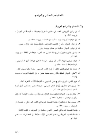 ‫ﻗﺎﺌﻤﺔ ﺒﺄﻫﻡ ﺍﻟﻤﺼﺎﺩﺭ ﻭﺍﻟﻤﺭﺍﺠﻊ‬


                                                  ‫ﺃﻭﻻ: ﺍﻟﻤﺼﺎﺩﺭ ﻭﺍﻟﻤﺭﺍﺠﻊ ﺍﻟﻌﺭﺒﻴﺔ:‬
                                                                             ‫ﹰ‬
‫١- ﺍﺒﻥ ﺭﺸﻴﻕ ﺍﻟﻘﻴﺭﻭﺍﻨﻲ: ﺍﻟﻌﻤﺩﺓ ﻓﻲ ﻤﺤﺎﺴﻥ ﺍﻟﺸﻌﺭ ﻭﺁﺩﺍﺒﻪ ﻭﻨﻘﺩﻩ – ﻁﺒﻌـﺔ ﺩﺍﺭ ﺍﻟﺠﻴـل –‬
                                                            ‫ﺒﻴﺭﻭﺕ ٢٧٩١ ﻡ.‬
                 ‫٢- ﺍﺒﻥ ﻗﺘﻴﺒﺔ: ﺍﻟﺸﻌﺭ ﻭﺍﻟﺸﻌﺭﺍﺀ – ﻁﺒﻌﺔ ﺩﺍﺭ ﺍﻟﺜﻘﺎﻓﺔ – ﺒﻴﺭﻭﺕ ٤٦٩١ ﻡ.‬
      ‫٣- ﺃﺒﻭ ﺘﻤﺎﻡ: ﺍﻟﺩﻴﻭﺍﻥ – ﺸﺭﺡ ﺍﻟﺨﻁﻴﺏ ﺍﻟﺘﺒﺭﻴﺯﻱ – ﺘﺤﻘﻴﻕ ﻤﺤﻤﺩ ﻋﺒﺩﻩ ﻋﺯﺍﻡ – ﺒﺩﻭﻥ.‬
                             ‫٤- ﺃﺒﻭ ﻨﻭﺍﺱ: ﺍﻟﺩﻴﻭﺍﻥ – ﻁﺒﻌﺔ ﺩﺍﺭ ﺼﺎﺩﺭ ﺒﻴﺭﻭﺕ. ﺒﺩﻭﻥ.‬
‫٥- ﺇﺤﺴﺎﻥ ﻋﺒﺎﺱ )ﺩﻜﺘﻭﺭ(: ﺘﺎﺭﻴﺦ ﺍﻟﻨﻘﺩ ﺍﻷﺩﺒﻲ ﻋﻨﺩ ﺍﻟﻌﺭﺏ، ﻁﺒﻌﺔ ﺩﺍﺭ ﺍﻟﺜﻘﺎﻓﺔ – ﺒﻴـﺭﻭﺕ‬
                                                                   ‫٦٨٩١ ﻡ.‬
‫٦- ﺇﺩﻭﺍﺭﺩ ﺒﺭﺍﻭﻥ: ﺘﺎﺭﻴﺦ ﺍﻷﺩﺏ ﻓﻲ ﺇﻴﺭﺍﻥ – ﺘﺭﺠﻤﺔ ﺍﻟﺩﻜﺘﻭﺭ ﺇﺒﺭﺍﻫﻴﻡ ﺃﻤﻴﻥ ﺍﻟـﺸﻭﺍﺭﺒﻲ –‬
                                                ‫ﻁﺒﻌﺔ ﻤﻁﺒﻌﺔ ﺍﻟﺴﻌﺎﺩﺓ ٤٥٩١ ﻡ.‬
  ‫٧- ﺇﺴﻌﺎﺩ ﻋﺒﺩ ﺍﻟﻬﺎﺩﻱ ﻗﻨﺩﻴل )ﺩﻜﺘﻭﺭ(: ﻓﻨﻭﻥ ﺍﻟﺸﻌﺭ ﺍﻟﻔﺎﺭﺴﻲ – ﻁﺒﻌﺔ ﻤﻜﺘﺒﺔ ﺴﻌﻴﺩ ﺭﺃﻓﺕ.‬
‫٨- ﺍﻷﻋﺸﻰ: ﺍﻟﺩﻴﻭﺍﻥ: ﺘﺤﻘﻴﻕ ﺩﻜﺘﻭﺭ ﻤﺤﻤﺩ ﻤﺤﻤﺩ ﺤﺴﻴﻥ – ﺩﺍﺭ ﺍﻟﻨﻬﻀﺔ ﺍﻟﻌﺭﺒﻴﺔ – ﺒﻴﺭﻭﺕ‬
                                                                     ‫٤٧٩١.‬
      ‫٩- ﺍﻤﺭﺅ ﺍﻟﻘﻴﺱ: ﺍﻟﺩﻴﻭﺍﻥ – ﺸﺭﺡ ﺤﺴﻥ ﺍﻟﺴﻨﺩﻭﺒﻲ – ﺍﻟﻁﺒﻌﺔ ﺍﻟﺜﺎﻟﺜﺔ – ﺍﻟﻘﺎﻫﺭﺓ ٣٥٩١.‬
‫٠١- ﺒﺭﻭﻴﺯ ﻨﺎﺘل ﺨﺎﺘﻠﺭﻱ: ﺃﻭﺯﺍﻥ ﺍﻟﺸﻌﺭ ﺍﻟﻔﺎﺭﺴﻲ – ﺘﺭﺠﻤﺔ ﺩﻜﺘﻭﺭ ﻤﺤﻤﺩ ﻨﻭﺭ ﺍﻟﺩﻴﻥ ﻋﺒـﺩ‬
                                               ‫ﺍﻟﻤﻨﻌﻡ – ﻤﻜﺘﺒﺔ ﺍﻷﻨﺠﻠﻭ ٨٧٩١ ﻡ.‬
‫١١- ﺒﺸﺎﺭ ﺒﻥ ﺒﺭﺩ: ﺍﻟﺩﻴﻭﺍﻥ: ﺘﺤﻘﻴﻕ ﻤﺤﻤﺩ ﺍﻟﻁﺎﻫﺭ ﺒﻥ ﻋﺎﺸـﻭﺭ ﻤﻁﺒﻌـﺔ ﻟﺠﻨـﺔ ﺍﻟﺘـﺄﻟﻴﻑ‬
                                          ‫ﻭﺍﻟﺘﺭﺠﻤﺔ ﻭﺍﻟﻨﺸﺭ – ﺍﻟﻘﺎﻫﺭﺓ ٤٥٩١ ﻡ.‬
‫٢١- ﺤﺴﻴﻥ ﻋﻁﻭﺍﻥ )ﺩﻜﺘﻭﺭ(: ﻤﻘﺩﻤﺔ ﺍﻟﻘﺼﻴﺩﺓ ﺍﻟﻌﺭﺒﻴﺔ ﻓﻲ ﺍﻟﺸﻌﺭ ﺍﻟﺠـﺎﻫﻠﻲ – ﻁﺒﻌـﺔ ﺩﺍﺭ‬
                                                   ‫ﺍﻟﻤﻌﺎﺭﻑ – ﻤﺼﺭ ٠٧٩١ ﻡ.‬
   ‫- ﻤﻘﺩﻤﺔ ﺍﻟﻘﺼﻴﺩﺓ ﺍﻟﻌﺭﺒﻴﺔ ﻓﻲ ﺍﻟﻌﺼﺭ ﺍﻷﻤﻭﻱ – ﻁﺒﻌﺔ ﺩﺍﺭ ﺍﻟﻤﻌﺎﺭﻑ – ﺍﻟﻁﺒﻌﺔ ﺍﻟﺜﺎﻨﻴﺔ.‬
‫- ﻤﻘﺩﻤﺔ ﺍﻟﻘﺼﻴﺩﺓ ﺍﻟﻌﺭﺒﻴﺔ ﻓﻲ ﺍﻟﻌﺼﺭ ﺍﻟﻌﺒﺎﺴﻲ ﺍﻷﻭل – ﻁﺒﻌﺔ ﺩﺍﺭ ﺍﻟﻤﻌـﺎﺭﻑ – ﻤـﺼﺭ‬
                                                                   ‫٤٧٩١ ﻡ.‬




‫٩٤١‬
 