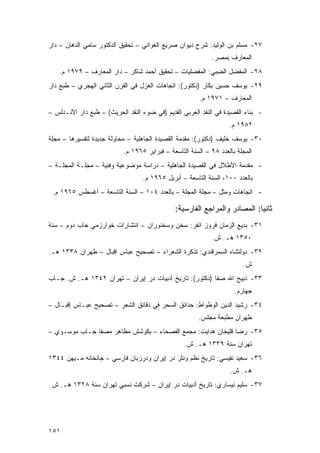 ‫٧٢- ﻤﺴﻠﻡ ﺒﻥ ﺍﻟﻭﻟﻴﺩ: ﺸﺭﺡ ﺩﻴﻭﺍﻥ ﺼﺭﻴﻊ ﺍﻟﻐﻭﺍﻨﻲ – ﺘﺤﻘﻴﻕ ﺍﻟﺩﻜﺘﻭﺭ ﺴﺎﻤﻲ ﺍﻟﺩﻫﺎﻥ – ﺩﺍﺭ‬
                                                            ‫ﺍﻟﻤﻌﺎﺭﻑ ﺒﻤﺼﺭ.‬
    ‫٨٢- ﺍﻟﻤﻔﻀل ﺍﻟﻀﺒﻲ: ﺍﻟﻤﻔﻀﻠﻴﺎﺕ – ﺘﺤﻘﻴﻕ ﺃﺤﻤﺩ ﺸﺎﻜﺭ – ﺩﺍﺭ ﺍﻟﻤﻌﺎﺭﻑ – ٩٧٩١ ﻡ.‬
‫٩٢- ﻴﻭﺴﻑ ﺤﺴﻴﻥ ﺒﻜﺎﺭ )ﺩﻜﺘﻭﺭ(: ﺍﺘﺠﺎﻫﺎﺕ ﺍﻟﻐﺯل ﻓﻲ ﺍﻟﻘﺭﻥ ﺍﻟﺜﺎﻨﻲ ﺍﻟﻬﺠﺭﻱ – ﻁﺒﻊ ﺩﺍﺭ‬
                                                        ‫ﺍﻟﻤﻌﺎﺭﻑ – ١٧٩١ ﻡ.‬
‫- ﺒﻨﺎﺀ ﺍﻟﻘﺼﻴﺩﺓ ﻓﻲ ﺍﻟﻨﻘﺩ ﺍﻟﻌﺭﺒﻲ ﺍﻟﻘﺩﻴﻡ )ﻓﻲ ﻀﻭﺀ ﺍﻟﻨﻘﺩ ﺍﻟﺤﺭﻴﺙ( – ﻁﺒﻊ ﺩﺍﺭ ﺍﻷﻨـﺩﻟﺱ –‬
                                                                   ‫٢٨٩١ ﻡ.‬
‫٠٣- ﻴﻭﺴﻑ ﺨﻠﻴﻑ )ﺩﻜﺘﻭﺭ(: ﻤﻘﺩﻤﺔ ﺍﻟﻘﺼﻴﺩﺓ ﺍﻟﺠﺎﻫﻠﻴﺔ – ﻤﺤﺎﻭﻟﺔ ﺠﺩﻴﺩﺓ ﻟﺘﻔﺴﻴﺭﻫﺎ – ﻤﺠﻠﺔ‬
                           ‫ﺍﻟﻤﺠﻠﺔ ﺒﺎﻟﻌﺩﺩ ٨٩ – ﺍﻟﺴﻨﺔ ﺍﻟﺘﺎﺴﻌﺔ – ﻓﺒﺭﺍﻴﺭ ٥٦٩١ ﻡ.‬
‫- ﻤﻘﺩﻤﺔ ﺍﻷﻁﻼل ﻓﻲ ﺍﻟﻘﺼﻴﺩﺓ ﺍﻟﺠﺎﻫﻠﻴﺔ – ﺩﺭﺍﺴﺔ ﻤﻭﻀﻭﻋﻴﺔ ﻭﻓﻨﻴﺔ – ﻤﺠﻠـﺔ ﺍﻟﻤﺠﻠـﺔ –‬
                                  ‫ﺒﺎﻟﻌﺩﺩ ٠٠١، ﺍﻟﺴﻨﺔ ﺍﻟﺘﺎﺴﻌﺔ – ﺃﺒﺭﻴل ٥٦٩١ ﻡ.‬
 ‫- ﺍﺘﺠﺎﻫﺎﺕ ﻭﻤﺜل – ﻤﺠﻠﺔ ﺍﻟﻤﺠﻠﺔ – ﺒﺎﻟﻌﺩﺩ ٤٠١ – ﺍﻟﺴﻨﺔ ﺍﻟﺘﺎﺴﻌﺔ – ﺃﻏﺴﻁﺱ ٥٦٩١ ﻡ.‬

                                              ‫ﺜﺎﻨ ‪‬ﺎ: ﺍﻟﻤﺼﺎﺩﺭ ﻭﺍﻟﻤﺭﺍﺠﻊ ﺍﻟﻔﺎﺭﺴﻴﺔ:‬
                                                                           ‫ﻴ‬
‫١٣- ﺒﺩﻴﻊ ﺍﻟﺯﻤﺎﻥ ﻓﺭﻭﺯ ﺍﻨﻔﺭ: ﺴﺨﻥ ﻭﺴﺨﻨﻭﺭﺍﻥ – ﺍﻨﺘﺸﺎﺭﺍﺕ ﺨﻭﺍﺭﺯﻤﻲ ﺠﺎﺏ ﺩﻭﻡ – ﺴﻨﺔ‬
                                                            ‫٠٥٣١ ﻫـ. ﺵ.‬
‫٢٣- ﺩﻭﻟﺘﺸﺎﻩ ﺍﻟﺴﻤﺭﻗﻨﺩﻱ: ﺘﺫﻜﺭﺓ ﺍﻟﺸﻌﺭﺍﺀ – ﺘﺼﺤﻴﺢ ﻋﺒﺎﺱ ﺇﻗﺒﺎل – ﻁﻬﺭﺍﻥ ٨٣٣١ ﻫـ.‬
                                                                        ‫ﺵ.‬
‫٣٣- ﺫﺒﻴﺢ ﺍﷲ ﺼﻔﺎ )ﺩﻜﺘﻭﺭ(: ﺘﺎﺭﻴﺦ ﺃﺩﺒﻴﺎﺕ ﺩﺭ ﺇﻴﺭﺍﻥ – ﺘﻬﺭﺍﻥ ٢٤٣١ ﻫـ. ﺵ. ﺠـﺎﺏ‬
                                                                     ‫ﺠﻬﺎﺭﻡ.‬
‫٤٣- ﺭﺸﻴﺩ ﺍﻟﺩﻴﻥ ﺍﻟﻭﻁﻭﺍﻁ: ﺤﺩﺍﺌﻕ ﺍﻟﺴﺤﺭ ﻓﻲ ﺩﻗﺎﺌﻕ ﺍﻟﺸﻌﺭ – ﺘﺼﺤﻴﺢ ﻋﺒـﺎﺱ ﺇﻗﺒـﺎل –‬
                                                       ‫ﻁﻬﺭﺍﻥ ﻤﻁﺒﻌﺔ ﻤﺠﻠﺱ.‬
‫٥٣- ﺭﻀﺎ ﻗﻠﻴﺨﺎﻥ ﻫﺩﺍﻴﺕ: ﻤﺠﻤﻊ ﺍﻟﻔﺼﺤﺎﺀ – ﺒﻜﻭﺸﺵ ﻤﻅﺎﻫﺭ ﻤﺼﻔﺎ ﺠـﺎﺏ ﻤﻭﺴـﻭﻱ –‬
                                                  ‫ﺘﻬﺭﺍﻥ ﺴﻨﺔ ٩٣٣١ ﻫـ. ﺵ.‬
‫٦٣- ﺴﻌﻴﺩ ﻨﻔﻴﺴﻲ: ﺘﺎﺭﻴﺦ ﻨﻅﻡ ﻭﻨﺜﺭ ﺩﺭ ﺇﻴﺭﺍﻥ ﻭﺩﺭﺯﺒﺎﻥ ﻓﺎﺭﺴﻲ – ﺠﺎﻨﺨﺎﻨﻪ ﻤـﻴﻬﻥ ٤٤٣١‬
                                                                   ‫ﻫـ. ﺵ.‬
‫٧٣- ﺴﻠﻴﻡ ﻨﻴﺴﺎﺭﻱ: ﺘﺎﺭﻴﺦ ﺃﺩﺒﻴﺎﺕ ﺩﺭ ﺇﻴﺭﺍﻥ – ﺸﺭﻜﺕ ﻨﺴﺒﻲ ﺘﻬﺭﺍﻥ ﺴﻨﺔ ٨٢٣١ ﻫـ. ﺵ.‬




‫١٥١‬
 