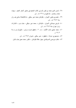 ‫٨٣- ﺸﻤﺱ ﺍﻟﺩﻴﻥ ﻤﺤﻤﺩ ﺒﻥ ﻗﻴﺱ ﺍﻟﺭﺍﺯﻱ: ﻜﺘﺎﺏ ﺍﻟﻤﻌﺠﻡ ﻓﻲ ﻤﻌﺎﻴﻴﺭ ﺃﺸﻌﺎﺭ ﺍﻟﻌﺠﻡ – ﺒﻬﻤﺕ‬
                                 ‫ﻤﺤﻤﺩ ﺭﻤﻀﺎﻥ – ﻁ ﻁﻬﺭﺍﻥ ٤١٣١ ﻫـ. ﺵ.‬
‫٩٣- ﻋﻨﺼﺭﻱ ﺒﻠﺨﻲ: ﺍﻟﺩﻴﻭﺍﻥ – ﺒﻜﻭﺸﺵ ﻤﺤﻤﺩ ﺩﺒﻴﺭ ﺴﻴﺎﻗﻲ – ﻁ ﻜﺘﺎﺒﺨﺎﻨﺔ ﺴﻨﺎﺌﻲ ﺘﻬـﺭﺍﻥ‬
                                                    ‫ﺴﻨﺔ ٢٤٣١ ﻫـ. ﺵ.‬
‫٠٤- ﻓﺭﺨﻲ ﺴﻴﺴﺘﺎﻨﻲ: ﺍﻟﺩﻴﻭﺍﻥ – ﺒﻜﻭﺸﺵ ﺩ. ﻤﺤﻤﺩ ﺩﺒﻴﺭ ﺴﻴﺎﻗﻲ – ﺠﺎﺏ ﺩﻭﻡ – ﺍﻨﺘﺸﺎﺭﺍﺕ‬
                                          ‫ﺯﻭﺍﺭ ﺘﻬﺭﺍﻥ ﺴﻨﺔ ٩٤٣١ ﻫـ. ﺵ.‬
‫١٤- ﻤﺤﻤﺩ ﻋﻭﻓﻲ: ﻟﺒﺎﺏ ﺍﻷﻟﺒﺎﺏ – ﺤـ ٢ – ﺘﺤﻘﻴﻕ ﺇﺩﻭﺍﺭﺩ ﺒﺭﺍﻭﻥ – ﻁﺒﻊ ﻟﻴـﺩﻥ ﺴـﻨﺔ‬
                                                              ‫٣٠٩١ ﻡ.‬
           ‫٢٤- ﻤﻨﻭﺠﻬﺭﻱ: ﺩﻴﻭﺍﻨﻪ – ﺘﺤﻘﻴﻕ ﺩ. ﺩﺒﻴﺭ ﺴﻴﺎﻗﻲ – ﺘﻬﺭﺍﻥ ٧٤٣١ ﻫـ. ﺵ.‬
 ‫٣٤- ﻨﻅﺎﻡ ﻋﺭﻭﻀﻲ ﺍﻟﺴﻤﺭﻗﻨﺩﻱ: ﺠﻬﺎﺭ ﻤﻘﺎﻟﺔ ﺒﻜﻭﺸﺵ – ﺩﻜﺘﻭﺭ ﻤﺤﻤﺩ ﻤﻌﻴﻥ ﺠﺎﺏ ﺘﺎﺒﺎﻥ.‬




‫٢٥١‬
 