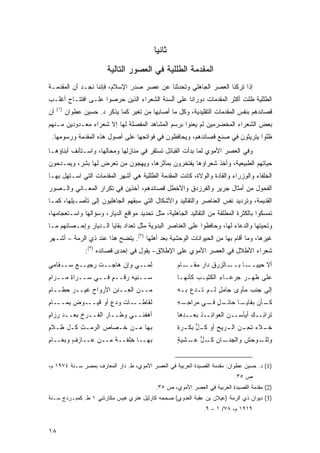 ‫ﺜﺎﻨ ‪‬ﺎ‬
                                             ‫ﻴ‬
                          ‫ﺍﻟﻤﻘﺩﻤﺔ ﺍﻟﻁﻠﻠﻴﺔ ﻓﻲ ﺍﻟﻌﺼﻭﺭ ﺍﻟﺘﺎﻟﻴﺔ‬
‫ﺇﺫﺍ ﺘﺭﻜﻨﺎ ﺍﻟﻌﺼﺭ ﺍﻟﺠﺎﻫﻠﻲ ﻭﺘﺤﺩﺜﻨﺎ ﻋﻥ ﻋﺼﺭ ﺼﺩﺭ ﺍﻹﺴﻼﻡ، ﻓﺈﻨﻨﺎ ﻨﺠـﺩ ﺃﻥ ﺍﻟﻤﻘﺩﻤـﺔ‬
‫ﺍﻟﻁﻠﻠﻴﺔ ﻅﻠﺕ ﺃﻜﺜﺭ ﺍﻟﻤﻘﺩﻤﺎﺕ ﺩﻭﺭﺍ ﹰﺎ ﻋﻠﻰ ﺃﻟﺴﻨﺔ ﺍﻟﺸﻌﺭﺍﺀ ﺍﻟﺫﻴﻥ ﺤﺭﺼﻭﺍ ﻋﻠـﻰ ﺍﻓﺘﺘـﺎﺡ ﺃﻏﻠـﺏ‬
                                                  ‫ﻨ‬
     ‫)١(‬
‫ﺃﻥ‬         ‫ﻗﺼﺎﺌﺩﻫﻡ ﺒﻨﻔﺱ ﺍﻟﻤﻘﺩﻤﺎﺕ ﺍﻟﺘﻘﻠﻴﺩﻴﺔ، ﻭﻜل ﻤﺎ ﺃﺼﺎﺒﻬﺎ ﻤﻥ ﺘﻐﻴﺭ ﻜﻤﺎ ﻴﺫﻜﺭ ﺩ. ﺤﺴﻴﻥ ﻋﻁﻭﺍﻥ‬
‫ﺒﻌﺽ ﺍﻟﺸﻌﺭﺍﺀ ﺍﻟﻤﺨﻀﺭﻤﻴﻥ ﻟﻡ ﻴﻌﻨﻭﺍ ﺒﺭﺴﻡ ﺍﻟﻤﺸﺎﻫﺩ ﺍﻟﻤﻔﺼﻠﺔ ﻟﻬﺎ ﺇﻻ ﺸﻌﺭﺍﺀ ﻤﻌـﺩﻭﺩﻴﻥ ﻤـﻨﻬﻡ‬
 ‫ﻅﻠﻭﺍ ﻴﺘﺭﻴﺜﻭﻥ ﻓﻲ ﺼﻨﻊ ﻗﺼﺎﺌﺩﻫﻡ، ﻭﻴﺤﺎﻓﻅﻭﻥ ﻓﻲ ﻓﻭﺍﺘﺤﻬﺎ ﻋﻠﻰ ﺃﺼﻭل ﻫﺫﻩ ﺍﻟﻤﻘﺩﻤﺔ ﻭﺭﺴﻭﻤﻬﺎ.‬
‫ﻭﻓﻲ ﺍﻟﻌﺼﺭ ﺍﻷﻤﻭﻱ ﻟﻤﺎ ﺒﺩﺃﺕ ﺍﻟﻘﺒﺎﺌل ﺘﺴﺘﻘﺭ ﻓﻲ ﻤﻨﺎﺯﻟﻬﺎ ﻭﻤﺤﺎﻟﻬﺎ، ﻭﺍﺴـﺘﺄﻨﻑ ﺃﺒﻨﺎﺅﻫـﺎ‬
‫ﺤﻴﺎﺘﻬﻡ ﺍﻟﻁﺒﻴﻌﻴﺔ، ﻭﺃﺨﺫ ﺸﻌﺭﺍﺅﻫﺎ ﻴﻔﺘﺨﺭﻭﻥ ﺒﻤﺂﺜﺭﻫﺎ، ﻭﻴﻬﺠﻭﻥ ﻤﻥ ﺘﻌﺭﺽ ﻟﻬﺎ ﺒﺸﺭ، ﻭﻴﻤـﺩﺤﻭﻥ‬
‫ﺍﻟﺨﻠﻔﺎﺀ ﻭﺍﻟﻭﺯﺭﺍﺀ ﻭﺍﻟﻘﺎﺩﺓ ﻭﺍﻟﻭﻻﺓ، ﻜﺎﻨﺕ ﺍﻟﻤﻘﺩﻤﺔ ﺍﻟﻁﻠﻠﻴﺔ ﻫﻲ ﺃﺸﻬﺭ ﺍﻟﻤﻘﺩﻤﺎﺕ ﺍﻟﺘﻲ ﺍﺴـﺘﻬل ﺒﻬـﺎ‬
‫ﺍﻟﻔﺤﻭل ﻤﻥ ﺃﻤﺜﺎل ﺠﺭﻴﺭ ﻭﺍﻟﻔﺭﺯﺩﻕ ﻭﺍﻷﺨﻁل ﻗﺼﺎﺌﺩﻫﻡ، ﺁﺨﺫﻴﻥ ﻓﻲ ﺘﻜﺭﺍﺭ ﺍﻟﻤﻌـﺎﻨﻲ ﻭﺍﻟـﺼﻭﺭ‬
‫ﺍﻟﻘﺩﻴﻤﺔ، ﻭﺘﺭﺩﻴﺩ ﻨﻔﺱ ﺍﻟﻌﻨﺎﺼﺭ ﻭﺍﻟﺘﻘﺎﻟﻴﺩ ﻭﺍﻷﺸﻜﺎل ﺍﻟﺘﻲ ﺴﺒﻘﻬﻡ ﺍﻟﺠﺎﻫﻠﻴﻭﻥ ﺇﻟﻰ ﺘﺄﺼـﻴﻠﻬﺎ، ﻜﻤـﺎ‬
‫ﺘﻤﺴﻜﻭﺍ ﺒﺎﻟﻜﺜﺭﺓ ﺍﻟﻤﻁﻠﻘﺔ ﻤﻥ ﺍﻟﺘﻘﺎﻟﻴﺩ ﺍﻟﺠﺎﻫﻠﻴﺔ، ﻤﺜل ﺘﺤﺩﻴﺩ ﻤﻭﺍﻗﻊ ﺍﻟﺩﻴﺎﺭ، ﻭﺴﺅﺍﻟﻬﺎ ﻭﺍﺴـﺘﻌﺠﺎﻤﻬﺎ،‬
‫ﻭﺘﺤﻴﺘﻬﺎ ﻭﺍﻟﺩﻋﺎﺀ ﻟﻬﺎ، ﻭﺤﺎﻓﻅﻭﺍ ﻋﻠﻰ ﺍﻟﻌﻨﺎﺼﺭ ﺍﻟﺒﺩﻭﻴﺔ ﻤﺜل ﺘﻌﺩﺍﺩ ﺒﻘﺎﻴﺎ ﺍﻟـﺩﻴﺎﺭ ﻭﺇﺤـﺼﺎﺌﻬﻡ ﻤـﺎ‬
‫ﻏﻴﺭﻫﺎ، ﻭﻤﺎ ﺃﻗﺎﻡ ﺒﻬﺎ ﻤﻥ ﺍﻟﺤﻴﻭﺍﻨﺎﺕ ﺍﻟﻭﺤﺸﻴﺔ ﺒﻌﺩ ﺃﻫﻠﻬﺎ )٢(. ﻴﺘﻀﺢ ﻫﺫﺍ ﻋﻨﺩ ﺫﻱ ﺍﻟﺭﻤﺔ – ﺃﺸـﻬﺭ‬
                  ‫ﺸﻌﺭﺍﺀ ﺍﻷﻁﻼل ﻓﻲ ﺍﻟﻌﺼﺭ ﺍﻷﻤﻭﻱ ﻋﻠﻰ ﺍﻹﻁﻼﻕ- ﻴﻘﻭل ﻓﻲ ﺇﺤﺩﻯ ﻗﺼﺎﺌﺩﻩ )٣(:‬
‫ﻟ ‪‬ــﻲ ﻭﺇﻥ ﻫﺎﺠــﺕ ‪‬ﺠﻴــﻊ ﺴــﻘﺎﻤﻲ‬
        ‫‪‬‬    ‫ﺭ‬               ‫ﻤ‬                       ‫ـﺎﻟﺯﺭﻕ ‪‬ﺍﺭ ﻤ ـﺎﻡ‬
                                                        ‫ـﺎ ﺒــ ‪ ِ  ‬ﺩ ‪ ‬ﻘــ‬‫ﺃﻻ ﺤﻴﻴــ‬
‫‪‬ــﻨ ‪‬ﻪ ﺭﻗﹾــﻡ ﻓــﻲ ‪‬ــ ‪‬ﺍﺓ ‪‬ــ ‪‬ﺍﻡ‬
‫ﺴ ﺭِﻤ ﺭِ‬             ‫ٍ‬    ‫ﺴ ِﻴ ‪‬‬                     ‫ﻋﻠﻰ ﻅﻬـﺭ ﺠﺭﻋـﺎﺀ ﺍﻟﻜﺜﻴـﺏ ﻜﺄﻨﻬـﺎ‬
                                                                    ‫ِ‬
‫ﻤــﻥ ﺍﻟ ِــﻨ ِ ﺍﻷﺭﻭﺍﺡ ﻏﻴــﺭ ﺤ ﹶــﺎﻡ‬
‫ِ‬   ‫‪‬ﻁ‬        ‫‪‬‬      ‫ﻌ ﹶﻥ‬                            ‫ﺇﻟﻰ ﺠﻨﺏ ﻤﺄﻭﻯ ﺠﺎﻤل ﻟـﻡ ﺘـﺩﻉ ﺒـﻪ‬
                                                                  ‫ٍ‬
‫ـﻭﺽ ﻴﻤـــﺎﻡ‬
‫ِ‬       ‫‪‬‬  ‫ـﺎﺕ ﻭﺩﻉ ﺃﻭ ﻗﻴــ‬
                   ‫ﹸﻘﺎﻁــ ﹸ ‪ٍ  ‬‬
                                ‫ﻟ‬                    ‫ـل ـﻲ ﻤﺭ‪‬ﺍﺤ ـﻪ‬
                                                     ‫ـﺎ ﺤﺎﺌـ ٍ ﻓـ ‪ِ ‬ـ ِ‬
                                                                       ‫ـﺄﻥ ﺒﻘﺎﻴـ‬
                                                                               ‫ﻜـ‬
‫ﺃﻫﻔﹾﻨــﻲ ﻭﻁــﺎﺭ ﺍﻟﻔــﺭﺥ ﺒﻌــﺩ ‪‬ﺯﺍﻡ‬
‫ﺭ ِ‬        ‫ﹸ‬                    ‫‪‬‬                    ‫ﺘﺭﺍ ِــﻙ ﺃﻴﺄﺴ‪‬ــﻥ ﺍﻟﻌﻭﺍ ِــﺫ ﺒﻌــﺩ ‪‬ﺎ‬
                                                      ‫‪‬ﻫ‬      ‫ﺌ ﹶ‬        ‫‪‬‬        ‫ﺌ ‪‬‬
‫ﺒﻬﺎ ﻤـﻥ ﺨـﺼﺎﺹ ﺍﻟ ‪‬ﻤـﺙ ﹸـل ﹶـﻼ ِ‬
‫ﺭ ِ ﻜ ﻅ ﻡ‬                                            ‫ﺨ ـﻼﺀ ﺘﺤ ـﻥ ﺍﻟ ـﺭﻴﺢ ﺃﻭ ﻜ ـل ‪‬ﻜ ـﺭﺓ‬
                                                     ‫ـ ‪  ِ ‬ـ ‪ ‬ﹸ ﱡﺒـ ِ‬
‫ﺒﻬــﺎ ِﻠﻔــﺔ ﻤــﻥ ﻋــﺎﺯﻑ ﻭ ‪‬ﻐــﺎﻡ‬
‫ِ‬    ‫ٍ ﺒ‬             ‫ﹲ‬    ‫ﺨ‬                          ‫ـﺎﻥ ﻜ ـل ﻋ ـﺸﻴﺔ‬
                                                     ‫ﹸـ ﱡ ‪‬ـ ٍ‬      ‫ـﻭﺤﺵ ﻭﺍﻟﺠﻨـ‬‫ﻭﻟﻠـ‬


‫)1( ﺩ. ﺤﺴﻴﻥ ﻋﻁﻭﺍﻥ: ﻤﻘﺩﻤﺔ ﺍﻟﻘﺼﻴﺩﺓ ﺍﻟﻌﺭﺒﻴﺔ ﻓﻲ ﺍﻟﻌﺼﺭ ﺍﻷﻤﻭﻱ، ﻁ. ﺩﺍﺭ ﺍﻟﻤﻌﺎﺭﻑ ﺒﻤﺼﺭ ﺴـﻨﺔ ٤٧٩١ ﻡ،‬
                                                                           ‫ﺹ ٥٣.‬
                                            ‫)2( ﻤﻘﺩﻤﺔ ﺍﻟﻘﺼﻴﺩﺓ ﺍﻟﻌﺭﺒﻴﺔ ﻓﻲ ﺍﻟﻌﺼﺭ ﺍﻷﻤﻭﻱ، ﺹ ٥٣.‬
‫)3( ﺩﻴﻭﺍﻥ ﺫﻱ ﺍﻟﺭﻤﺔ )ﻋﻴﻼﻥ ﺒﻥ ﻋﻘﺒﺔ ﺍﻟﻌﺩﻭﻱ( ﺼﺤﺤﻪ ﻜﺎﺭﻟﻴل ﻫﻨﺭﻱ ﻫﻴﺱ ﻤﻜﺎﺭﺘﻨﻲ ١ ﻁ. ﻜﻤﺒـﺭﺩﺝ ﺴـﻨﺔ‬
                                                               ‫٩١٩١ ﻡ، ٨٧/ ١ – ٩.‬


‫٨١‬
 